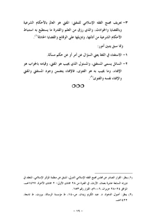 -١٩-
٣-‫ﻟﻠﻤﻔﱵ‬ ‫ﺍﻹﺳﻼﻣﻲ‬ ‫ﺍﻟﻔﻘﻪ‬ ‫ﳎﻤﻊ‬ ‫ﺗﻌﺮﻳﻒ‬:‫ﺍﻟﺸﺮﻋﻴﺔ‬ ‫ﺑﺎﻷﺣﻜﺎﻡ‬ ‫ﺍﻟﻌﺎﱂ‬ ‫ﻫﻮ‬ ‫ﺍﳌﻔﱵ‬
‫ﺍﻟﻌ‬ ‫ﻣﻦ‬ ‫ﺭﺯﻕ‬ ‫ﻭﺍﻟﺬﻱ‬ ،‫ﻭﺍﳊﻮﺍﺩﺙ‬ ‫ﻭﺑﺎﻟﻘﻀﺎﻳﺎ‬‫ﺍﺳﺘﻨﺒﺎﻁ‬ ‫ﺑﻪ‬ ‫ﻳﺴﺘﻄﻴﻊ‬ ‫ﻣﺎ‬ ‫ﻭﺍﻟﻘﺪﺭﺓ‬ ‫ﻠﻢ‬
‫ﺍ‬ ‫ﻋﻠﻰ‬ ‫ﻭﺗﱰﻳﻠﻬﺎ‬ ،‫ﺃﺩﻟﺘﻬﺎ‬ ‫ﻣﻦ‬ ‫ﺍﻟﺸﺮﻋﻴﺔ‬ ‫ﺍﻷﺣﻜﺎﻡ‬‫ﺍﳊﺎﺩﺛﺔ‬ ‫ﻭﺍﻟﻘﻀﺎﻳﺎ‬ ‫ﻟﻮﻗﺎﺋﻊ‬)١(
.
‫ﺃﻣﻮﺭ‬ ‫ﻳﺘﺒﲔ‬ ‫ﺳﺒﻖ‬ ‫ﻭﳑﺎ‬:
١-‫ﻣﺴﺄﻟﺔ‬ ‫ﺣﻜﻢ‬ ‫ﻋﻦ‬ ‫ﺃﻭ‬ ‫ﺃﻣﺮ‬ ‫ﻋﻦ‬ ‫ﺍﻟﺴﺆﺍﻝ‬ ‫ﻳﻌﲏ‬ ‫ﺍﻟﻠﻐﺔ‬ ‫ﰲ‬ ‫ﺍﻻﺳﺘﻔﺘﺎﺀ‬.
٢-‫ﻫﻮ‬ ‫ﺑﺎﳉﻮﺍﺏ‬ ‫ﻭﻗﻴﺎﻣﻪ‬ ،‫ﺍﳌﻔﱵ‬ ‫ﻫﻮ‬ ‫ﳚﻴﺐ‬ ‫ﺍﻟﺬﻱ‬ ‫ﻭﺍﳌﺴﺌﻮﻝ‬ ،‫ﺍﳌﺴﺘﻔﱵ‬ ‫ﻳﺴﻤﻰ‬ ‫ﺍﻟﺴﺎﺋﻞ‬
‫ﻭﺍﳌﻔﱵ‬ ‫ﺍﳌﺴﺘﻔﱵ‬ ‫ﻭﺟﻮﺩ‬ ‫ﻳﺘﻀﻤﻦ‬ ‫ﻓﺎﻹﻓﺘﺎﺀ‬ ،‫ﺍﻟﻔﺘﻮﻯ‬ ‫ﻫﻮ‬ ‫ﺑﻪ‬ ‫ﳚﻴﺐ‬ ‫ﻭﻣﺎ‬ ،‫ﺍﻹﻓﺘﺎﺀ‬
‫ﻧﻔﺴﻪ‬ ‫ﻭﺍﻹﻓﺘﺎﺀ‬‫ﻭﺍﻟﻔﺘﻮﻯ‬)٢(
.

)١(‫ﻳﻨﻈﺮ‬:‫ﰲ‬ ‫ﺍﳌﻨﻌﻘﺪ‬ ،‫ﺍﻹﺳﻼﻣﻲ‬ ‫ﺍﳌﺆﲤﺮ‬ ‫ﻣﻨﻈﻤﺔ‬ ‫ﻋﻦ‬ ‫ﺍﳌﻨﺒﺜﻖ‬ ،‫ﺍﻟﺪﻭﱄ‬ ‫ﺍﻹﺳﻼﻣﻲ‬ ‫ﺍﻟﻔﻘﻪ‬ ‫ﳎﻤﻊ‬ ‫ﳎﻠﺲ‬ ‫ﻋﻦ‬ ‫ﺍﻟﺼﺎﺩﺭ‬ ‫ﺍﻟﻘﺮﺍﺭ‬
‫ﻋ‬ ‫ﺍﻟﺴﺎﺑﻌﺔ‬ ‫ﺩﻭﺭﺗﻪ‬‫ﻣﻦ‬ ‫ﺍﻟﻔﺘﺮﺓ‬ ‫ﰲ‬ ،‫ﺍﻷﺭﺩﻥ‬ ،‫ﺑﻌﻤﺎﻥ‬ ‫ﺸﺮﺓ‬٢٨‫ﺍﻷﻭﱃ‬ ‫ﲨﺎﺩﻯ‬-٢،‫ﺍﻵﺧﺮﺓ‬ ‫ﲨﺎﺩﻯ‬١٤٢٧،‫ﻫـ‬
‫ﺍﳌﻮﺍﻓﻖ‬٢٤-٢٨،‫ﺣﺰﻳﺮﺍﻥ‬٢٠٠٦‫ﺭﻗﻢ‬ ‫ﺍﻟﻘﺮﺍﺭ‬ ،‫ﻡ‬١٥٣.
)٢(‫ﻳﻨﻈﺮ‬:‫ﺩ‬ ،‫ﺍﻟﺪﻋﻮﺓ‬ ‫ﺃﺻﻮﻝ‬.‫ﺹ‬ ،‫ﺯﻳﺪﺍﻥ‬ ‫ﺍﻟﻜﺮﱘ‬ ‫ﻋﺒﺪ‬١٤٠،‫ﺗﺎﺳﻌﺔ‬ ‫ﻁ‬ ،‫ﺑﲑﻭﺕ‬ ،‫ﺍﻟﺮﺳﺎﻟﺔ‬ ‫ﻣﺆﺳﺴﺔ‬ ‫ﻁ‬ ،
١٤٢٢‫ﻫـ‬.
 