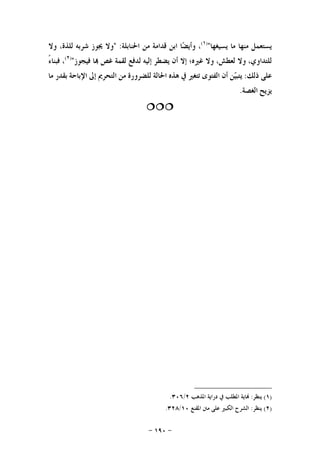 -١٩٠-
‫ﻳﺴﺘﻌﻤﻞ‬‫ﻣﻨﻬﺎ‬‫ﻣﺎ‬‫ﻳﺴﻴﻐﻬﺎ‬")١(
،‫ﺎ‬‫ﻀ‬‫ﻭﺃﻳ‬‫ﺍﺑﻦ‬‫ﻗﺪﺍﻣﺔ‬‫ﻣﻦ‬‫ﺍﳊﻨﺎﺑﻠﺔ‬:"‫ﻭﻻ‬‫ﳚﻮﺯ‬‫ﺷﺮﺑﻪ‬،‫ﻟﻠﺬﺓ‬‫ﻭﻻ‬
‫ﻟﻠﺘﺪﺍ‬،‫ﻭﻱ‬‫ﻭﻻ‬،‫ﻟﻌﻄﺶ‬‫ﻭﻻ‬‫ﻏﲑﻩ؛‬‫ﺇﻻ‬‫ﺃﻥ‬‫ﻳﻀﻄﺮ‬‫ﺇﻟﻴﻪ‬‫ﻟﺪﻓﻊ‬‫ﻟﻘﻤﺔ‬‫ﻏﺺ‬‫ﺎ‬‫ﻓﻴﺠﻮﺯ‬")٢(
،ً‫ﺀ‬‫ﻓﺒﻨﺎ‬
‫ﻋﻠﻰ‬‫ﺫﻟﻚ‬:‫ﻦ‬‫ﻴ‬‫ﻳﺘﺒ‬‫ﺃﻥ‬‫ﺍﻟﻔﺘﻮﻯ‬‫ﺗﺘﻐﲑ‬‫ﰲ‬‫ﻫﺬﻩ‬‫ﺍﳊﺎﻟﺔ‬‫ﻟﻠﻀﺮﻭﺭﺓ‬‫ﻣﻦ‬‫ﺍﻟﺘﺤﺮﱘ‬‫ﺇﱃ‬‫ﺍﻹﺑﺎﺣﺔ‬‫ﺑﻘﺪﺭ‬‫ﻣﺎ‬
‫ﻳﺰﻳﺢ‬‫ﺍﻟﻐﺼﺔ‬.

)١(‫ﻳﻨﻈﺮ‬:‫ﺍﳌﺬﻫﺐ‬ ‫ﺩﺭﺍﻳﺔ‬ ‫ﰲ‬ ‫ﺍﳌﻄﻠﺐ‬ ‫ﺎﻳﺔ‬٢/٣٠٦.
)٢(‫ﻳﻨﻈﺮ‬:‫ﺍﳌﻘﻨﻊ‬ ‫ﻣﱳ‬ ‫ﻋﻠﻰ‬ ‫ﺍﻟﻜﺒﲑ‬ ‫ﺍﻟﺸﺮﺡ‬١٠/٣٢٨.
 