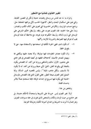 -١٩١-
‫ﺗﻐﲑ‬‫ﺍﻟﻔﺘﻮﻯ‬‫ﺎ‬‫ﻴ‬‫ﲤﺸ‬‫ﻣﻊ‬‫ﺍﻟﺘﻄﻮﺭ‬
‫ﻭﺍﳌﺮﺍﺩ‬‫ﺑﻪ‬:‫ﻣﺎ‬‫ﺟﺪ‬‫ﻟﻠﻨﺎﺱ‬‫ﻣﻦ‬‫ﻭﺳﺎﺋﻞ‬‫ﻭﺗﻘﻨﻴﺎﺕ‬‫ﺣﺪﻳﺜﺔ‬‫ﱂ‬‫ﺗﻜﻦ‬‫ﰲ‬‫ﺍﻟﻌﺼﻮﺭ‬،‫ﺍﻟﻘﺪﳝﺔ‬
‫ﻭﺍﻟﱵ‬‫ﺗﻌﲔ‬‫ﻋﻠﻰ‬‫ﺍﺳﺘﻜﻤﺎﻝ‬‫ﺍﻟﺒﺤﺚ‬،‫ﻭﺍﻟﻨﻈﺮ‬‫ﻛﺄﺟﻬﺰﺓ‬‫ﺍﳊﺎﺳﺐ‬‫ﺍﻵﱄ‬‫ﺑﱪﺍﳎﻬﺎ‬،‫ﺍﳌﺨﺘﻠﻔﺔ‬‫ﻣﺜﻞ‬:
‫ﺑﺮﻧﺎﻣﺞ‬‫ﺣﺴﺎﺏ‬،‫ﺍﳌﻮﺍﺭﻳﺚ‬‫ﻭﺍﻷﻗﺮﺍﺹ‬‫ﺍﳊﺎﺳﻮﺑﻴﺔ‬‫ﺍﻟﱵ‬‫ﲢﺘﻮﻱ‬‫ﻋﻠﻰ‬‫ﺁﻻﻑ‬‫ﺍﻟﻜﺘﺐ‬،‫ﻭﺍﳌﺼﺎﺩﺭ‬
ً‫ﺀ‬‫ﻭﺑﻨﺎ‬‫ﻋﻠﻰ‬‫ﻫﺬﺍ‬‫ﺍﳉﺪﻳﺪ‬:‫ﻓﺈﻥ‬‫ﺍﻟﻔﺘﻮﻯ‬‫ﺗﻐﲑﺕ‬‫ﻋﻠﻰ‬،‫ﻭﻓﻘﻪ‬‫ﻭﱂ‬‫ﻳﻈﻞ‬‫ﺍﳊﻜﻢ‬‫ﺍﻟﺸﺮﻋﻲ‬‫ﻋﻠﻰ‬
‫ﺍﻟﻮﺳﺎﺋﻞ‬‫ﺍﻟﱵ‬‫ﱂ‬‫ﺗﺮﺩ‬،‫ﺎ‬‫ﻟﺬﺍ‬‫ﻭﱂ‬‫ﻳﻨﻂ‬‫ﺍﳊﻜﻢ‬‫ﺎ‬‫ﺩﻭﻥ‬،‫ﻏﲑﻫﺎ‬‫ﻣﻊ‬‫ﻣﻼﺣﻈﺔ‬‫ﺃﻥ‬‫ﻫﺬﻩ‬‫ﺍﻟﻮﺳﺎﺋﻞ‬
‫ﳚﺐ‬‫ﺃﻥ‬‫ﺗﺘﻮﺍﻓﺮ‬‫ﻓﻴﻬﺎ‬‫ﺍﻟﻀﻮﺍﺑﻂ‬‫ﻭﺍﻟﺸﺮﻭﻁ‬،‫ﺍﻟﻼﺯﻣﺔ‬‫ﻭﺃﳘﻬﺎ‬:
١-‫ﺃﻥ‬‫ﺗﻜﻮﻥ‬‫ﻟﺪﻯ‬‫ﺍﳌﻔﱵ‬‫ﺍﳋﱪﺓ‬‫ﺍﻟﻜﺎﻓﻴﺔ‬‫ﰲ‬‫ﺍﺳﺘﺨﺪﺍﻣﻬﺎ‬‫ﻭﺍﻻﺳﺘﻔﺎﺩﺓ‬،‫ﻣﻨﻬﺎ‬‫ﺣﱴ‬‫ﻻ‬
‫ﻳﻘﻊ‬‫ﰲ‬‫ﺍﳋﻄﺈ‬.
٢-‫ﻭﺃﻥ‬‫ﺗﻜﻮﻥ‬‫ﻣﺼﺎﺩﺭ‬‫ﺍﳌﻌﻠﻮﻣﺎﺕ‬‫ﻓﻴﻬﺎ‬‫ﻣﻮﺛﻮﻗﺔ‬،‫ﻭﺃﻻ‬‫ﻳﻌﺘﻤﺪ‬‫ﻋﻠﻴﻬﺎ‬‫ﻭﻳﻜﺘﻔﻲ‬‫ﺎ‬
‫ﻭﻳﻬﻤﻞ‬‫ﺍﳌﺼﺎﺩﺭ‬،‫ﺍﻷﺻﻠﻴﺔ‬‫ﻛﺎﺧﺘﻼﻑ‬‫ﺍﻟﻔﻘﻬﺎﺀ‬‫ﰲ‬‫ﻛﻴﻔﻴﺔ‬‫ﺍﻟﻘﺼﺎﺹ‬‫ﰲ‬‫ﻗﺘﻞ‬‫ﺍﳉﺎﱐ‬
‫ﻋﻠﻰ‬‫ﻣﺬﻫﺒﲔ‬:‫ﺍﻷﻭﻝ‬/‫ﻣﺎﻟﻚ‬‫ﻭﺍﻟﺸﺎﻓﻌﻲ‬‫ﻭﺭﻭﺍﻳﺔ‬‫ﻋﻦ‬‫ﺃﲪﺪ‬:‫ﺃﻥ‬‫ﺍﻟﻘﺼﺎﺹ‬‫ﻳﻜﻮﻥ‬
‫ﺑﺎﻟﺼﻔﺔ‬‫ﺍﻟﱵ‬‫ﻭﻗﻊ‬‫ﺎ‬،‫ﺍﻟﻘﺘﻞ‬‫ﺍﻟﺜﺎﱐ‬/‫ﻷﰊ‬‫ﺣﻨﻴﻔﺔ‬‫ﻭﺭﻭﺍﻳﺔ‬‫ﻋﻦ‬‫ﺃﲪﺪ‬:‫ﺃﻧﻪ‬‫ﻻ‬‫ﻳﻜﻮﻥ‬
‫ﺇﻻ‬،‫ﺑﺎﻟﺴﻴﻒ‬‫ﻭﻟﻜﻞ‬‫ﻣﺬ‬‫ﻫﺐ‬‫ﺩﻟﻴﻠﻪ‬)١(
،‫ﻭﻟﻴﺲ‬‫ﺍﳌﻘﺼﻮﺩ‬‫ﲢﺮﻳﺮ‬،‫ﺍﳌﺴﺄﻟﺔ‬‫ﻭﺇﳕﺎ‬
‫ﺍﻟﺘﻤﺜﻴﻞ‬‫ﻟﺘﻐﲑ‬‫ﺍﻟﻔﺘﻮﻯ‬‫ﻧﺘﻴﺠﺔ‬،‫ﺍﻟﺘﻄﻮﺭ‬‫ﻓﻌﻠﻰ‬‫ﺍﻟﻘﻮﻝ‬‫ﺍﻟﺜﺎﱐ‬‫ﻓﺈﻥ‬‫ﺍﻟﻘﺼﺎﺹ‬‫ﺑﺎﻟﻮﺳﺎﺋﻞ‬
‫ﺍﳊﺪﻳﺜﺔ‬‫ﺍﻟﱵ‬‫ﻳﻜﻮﻥ‬‫ﻓﻴﻬﺎ‬‫ﺗﺴﺮﻳﻊ‬‫ﰲ‬‫ﺇﺣﺪﺍﺙ‬‫ﺍﻟﻮﻓﺎﺓ؛‬‫ﺎ‬‫ﻓﺈ‬‫ﺗﺴﺘﺨﺪﻡ‬‫ﹰ‬‫ﻼ‬‫ﻋﻤ‬‫ﺑﺎﻷﻣﺮ‬
‫ﺑﺈﺣﺴﺎﻥ‬‫ﺍﻟﻘﺘﻠﺔ‬.
‫ﻭﻧﻠﺨﺺ‬‫ﻣﻦ‬‫ﻫﺬﺍ‬:
‫ﺃﻭﻻ‬:‫ﺗﻐﲑ‬‫ﺍﻟﻔﺘﻮﻯ‬‫ﻟﻴﺲ‬‫ﺎ‬‫ﺟ‬‫ﺧﺮﻭ‬‫ﻋﻠﻰ‬‫ﺍﻟﺸﺮﻳﻌﺔ‬‫ﹰﺎ‬‫ﺛ‬‫ﻭﺍﺳﺘﺤﺪﺍ‬‫ﻷﺣﻜﺎﻡ‬،‫ﺟﺪﻳﺪﺓ‬‫ﺑﻞ‬
‫ﺗﻐﲑ‬‫ﺧﺎﺿﻊ‬‫ﻣﻦ‬‫ﺣﻴﺚ‬‫ﺍﻟﺰﻣﺎﻥ‬‫ﻭﺍﳌﻜﺎﻥ‬‫ﻭﺍﻟﺸﺨﺺ‬‫ﺍﻟﺬﻱ‬‫ﺗﻐﲑﺕ‬‫ﰲ‬‫ﺣﻘﻪ‬‫ﻣﺴﻮﻏﺎﺕ‬،‫ﺍﻟﻔﺘﻮﻯ‬
‫ﻭﻫﻮ‬‫ﺇﻋﻤﺎﻝ‬‫ﳌﺎ‬‫ﺃﻣﺮﺕ‬‫ﺑﻪ‬‫ﺍﻟﺸﺮﻳﻌﺔ‬‫ﻭﺭﺍﻋﺘﻪ‬‫ﰲ‬‫ﺃﺻﻮﳍﺎ‬‫ﺍﻟﻜﻠﻴﺔ‬‫ﺎ‬‫ﻭﺟﺰﺋﻴﺎ‬‫ﺍﻟﻔﺮﻋﻴﺔ‬.
)١(‫ﻳﻨﻈﺮ‬:‫ﺍﳌﻐﲏ‬١١/٥١٢.
 