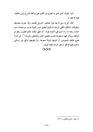 -١٩٢-
‫ﺎ‬‫ﻴ‬‫ﺛﺎﻧ‬:‫ﺍﻟﻌﺮﻑ‬‫ﺍﻟﺬﻱ‬‫ﺗﺘﻐﲑ‬‫ﺑﻪ‬‫ﺍﻟﻔﺘﻮﻯ‬‫ﻫﻮ‬‫ﺍﻟﻘﺎﺋﻢ‬‫ﻋﻠﻰ‬‫ﻣﻮﺍﻓﻘﺔ‬‫ﺍﻟﺸﺮﻉ‬‫ﻭﻟﻴﺲ‬،‫ﳐﺎﻟﻔﺘﻪ‬
‫ﻓﻬﺬﺍ‬‫ﻻ‬‫ﺗﺘﻐﲑ‬‫ﺑﻪ‬.
‫ﹰﺎ‬‫ﺜ‬‫ﺛﺎﻟ‬:‫ﻛﻞ‬‫ﻣﺎ‬‫ﺳﺒﻖ‬‫ﻻ‬‫ﻳﻌﺪ‬‫ﺍ‬‫ﲑ‬‫ﺗﻐ‬‫ﻟﻠﺤﻜﻢ‬‫ﺍﻟﺸﺮﻋﻲ‬،‫ﺑﻜﻠﻴﺘﻪ‬‫ﻭﺇﳕﺎ‬‫ﺗﻐﲑﺕ‬‫ﻣﺼﺎﺩﻳﻘﻪ‬
،‫ﻭﺗﻄﺒﻴﻘﺎﺗﻪ‬‫ﻓﺎﳊﻜﻢ‬‫ﺍﻟﻜﻠﻲ‬‫ﺍﻟﻮﺍﺣﺪ‬‫ﻟﻪ‬‫ﻗﺎﺑﻠﻴﺔ‬‫ﻟﺘﻄﺒﻴﻖ‬‫ﺻﻮﺭ‬‫ﻛﺜﲑﺓ‬‫ﲝﺴﺐ‬‫ﻣﻮﺍﺻﻔﺎﺕ‬‫ﺳﺒﺒﻪ‬
،‫ﺧﺎﺻﺔ‬‫ﻭﻫﺬﺍ‬‫ﻣﺎ‬‫ﺃﺭﺍﺩ‬‫ﺍﻟﺴﻴﻮﻃﻲ‬‫ﺗﺄﻛﻴﺪﻩ‬‫ﺑﻘﻮﻟﻪ‬:"‫ﺇﻥ‬‫ﺍﳌﻔﱵ‬‫ﺣﻜﻤﻪ‬‫ﺣﻜﻢ‬،‫ﺍﻟﻄﺒﻴﺐ‬‫ﻳﻨﻈﺮ‬‫ﰲ‬
،‫ﺍﻟﻮﺍﻗﻌﺔ‬‫ﻭﻳﺬﻛﺮ‬‫ﻓﻴﻬﺎ‬‫ﻣﺎ‬‫ﻳﻠﻴﻖ‬‫ﺎ‬‫ﲝﺴﺐ‬‫ﻣﻘﺘﻀﻰ‬‫ﺍﳊﺎﻝ‬‫ﻭﺍﻟﺸﺨﺺ‬‫ﻭﺍﻟﺰﻣﺎﻥ‬")١(
،‫ﻏﲑ‬‫ﺃﻧﻪ‬‫ﻻ‬
‫ﺗﺼﺢ‬‫ﳐﺎﻟﻔﺘﻪ‬،‫ﻟﻠﻨﺼﻮﺹ‬‫ﺃﻭ‬‫ﺗﺄﻭﻳﻠﻬﺎ‬‫ﺗﺄﻭﻳﻼ‬،‫ﹰﺎ‬‫ﻔ‬‫ﻣﺘﻌﺴ‬‫ﻭﻻ‬‫ﺗﻄﻮﻳﻌﻬﺎ‬‫ﻟﻮﺍﻗﻊ‬‫ﻏﲑ‬‫ﺇﺳﻼﻣﻲ‬
‫ﺑﺪﻋﻮﻯ‬‫ﻓﻬﻢ‬،‫ﺍﻟﻮﺍﻗﻊ‬‫ﺃﻭ‬‫ﺗﻐﲑ‬،‫ﺍﻟﺰﻣﺎﻥ‬‫ﻓﻬﺬﺍ‬‫ﲢﺮﻳﻒ‬.

)١(‫ﻳﻨﻈﺮ‬:‫ﻟﻠﻔﺘ‬ ‫ﺍﳊﺎﻭﻱ‬‫ﺎﻭﻱ‬١/٢٣٠.
 