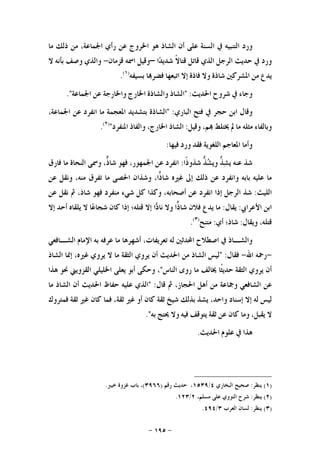 -١٩٥-
‫ﻭﺭﺩ‬‫ﺍﻟﺘﻨﺒﻴ‬‫ﻪ‬‫ﰲ‬‫ﺍﻟﺴﻨﺔ‬‫ﻋﻠﻰ‬‫ﺃﻥ‬‫ﺍﻟﺸﺎﺫ‬‫ﻫﻮ‬‫ﺍﳋﺮﻭﺝ‬‫ﻋﻦ‬‫ﺭﺃﻱ‬،‫ﺍﳉﻤﺎﻋﺔ‬‫ﻣﻦ‬‫ﺫﻟﻚ‬‫ﻣﺎ‬
‫ﻭﺭﺩ‬‫ﰲ‬‫ﺣﺪﻳﺚ‬‫ﺍﻟﺮﺟﻞ‬‫ﺍﻟﺬﻱ‬‫ﻗﺎﺗﻞ‬‫ﹰ‬‫ﻻ‬‫ﻗﺘﺎ‬‫ﺍ‬‫ﺪ‬‫ﺷﺪﻳ‬–‫ﻭﻗﻴﻞ‬‫ﺍﲰﻪ‬‫ﻗﺰﻣﺎﻥ‬-‫ﻭﺍﻟﺬﻱ‬‫ﻭﺻﻒ‬‫ﺑﺄﻧﻪ‬‫ﻻ‬
‫ﻳﺪﻉ‬‫ﻣﻦ‬‫ﺍﳌﺸﺮﻛﲔ‬‫ﺷﺎﺫﺓ‬‫ﻭﻻ‬‫ﻓﺎﺫﺓ‬‫ﺇﻻ‬‫ﺍﺗﺒﻌﻬﺎ‬‫ﺎ‬‫ﻓﻀﺮ‬‫ﺑﺴﻴﻔﻪ‬)١(
.
‫ﻭﺟﺎﺀ‬‫ﰲ‬‫ﺷﺮﻭﺡ‬‫ﺍﳊﺪﻳﺚ‬:"‫ﺍﻟﺸﺎﺫ‬‫ﻭﺍﻟﺸﺎﺫﺓ‬‫ﺍﳋﺎﺭﺝ‬‫ﻭﺍﳋﺎﺭﺟﺔ‬‫ﻋﻦ‬‫ﺍﳉﻤﺎ‬‫ﻋﺔ‬."
‫ﻭﻗﺎﻝ‬‫ﺍﺑﻦ‬‫ﺣﺠﺮ‬‫ﰲ‬‫ﻓﺘﺢ‬‫ﺍﻟﺒﺎﺭﻱ‬:"‫ﺍﻟﺸﺎﺫﺓ‬‫ﺑﺘﺸﺪﻳﺪ‬‫ﺍﳌﻌﺠﻤﺔ‬‫ﻣﺎ‬‫ﺍﻧﻔﺮﺩ‬‫ﻋﻦ‬،‫ﺍﳉﻤﺎﻋﺔ‬
‫ﻭﺑﺎﻟﻔﺎﺀ‬‫ﻣﺜﻠﻪ‬‫ﻣﺎ‬‫ﱂ‬‫ﳜﺘﻠﻂ‬،‫ﻢ‬‫ﻭﻗﻴﻞ‬:‫ﺍﻟﺸﺎﺫ‬،‫ﺍﳋﺎﺭﺝ‬‫ﻭﺍﻟﻔﺎﺫ‬‫ﺍﳌﻨﻔﺮﺩ‬")٢(
.
‫ﻭﺃﻣﺎ‬‫ﺍﳌﻌﺎﺟﻢ‬‫ﺍﻟﻠﻐﻮﻳﺔ‬‫ﻓﻘﺪ‬‫ﻭﺭﺩ‬‫ﻓﻴﻬﺎ‬:
‫ﺷﺬ‬‫ﻋﻨﻪ‬‫ﱡ‬‫ﺬ‬‫ﺸ‬‫ﻳ‬‫ﱡ‬‫ﹼ‬‫ﺬ‬‫ﺸ‬‫ﻭﻳ‬‫ﹰﺍ‬‫ﺫ‬‫ﺷﺬﻭ‬:‫ﺍﻧﻔﺮﺩ‬‫ﻋﻦ‬،‫ﺍﳉﻤﻬﻮﺭ‬‫ﻓﻬﻮ‬،‫ﱞ‬‫ﺫ‬‫ﺷﺎ‬‫ﻭﲰﻰ‬‫ﺍﻟﻨﺤﺎﺓ‬‫ﻣﺎ‬‫ﻓﺎﺭﻕ‬
‫ﻣﺎ‬‫ﻋﻠﻴﻪ‬‫ﺑﺎﺑﻪ‬‫ﻭﺍﻧﻔﺮﺩ‬‫ﻋﻦ‬‫ﺫﻟﻚ‬‫ﺇﱃ‬‫ﻏﲑﻩ‬،‫ﺍ‬‫ﺫ‬‫ﺷﺎ‬‫ﻭﺷﺬﺍﻥ‬‫ﺍﳊﺼﻰ‬‫ﻣﺎ‬‫ﺗﻔﺮﻕ‬،‫ﻣﻨﻪ‬‫ﻭﻧﻘﻞ‬‫ﻋﻦ‬
‫ﺍﻟﻠﻴﺚ‬:‫ﺷﺬ‬‫ﺍﻟﺮﺟﻞ‬‫ﺇﺫﺍ‬‫ﺍﻧﻔﺮﺩ‬‫ﻋﻦ‬،‫ﺃﺻﺤﺎﺑﻪ‬‫ﻭﻛﺬﺍ‬‫ﻛﻞ‬‫ﺷﻲﺀ‬‫ﻣﻨﻔﺮﺩ‬‫ﻓﻬﻮ‬،‫ﺷﺎﺫ‬‫ﰒ‬‫ﻧﻘﻞ‬‫ﻋﻦ‬
‫ﺍﺑﻦ‬‫ﺍﻷﻋﺮﺍﰊ‬:‫ﻳﻘﺎﻝ‬:‫ﻣﺎ‬‫ﻳﺪﻉ‬‫ﻓﻼﻥ‬‫ﺍ‬‫ﺫ‬‫ﺷﺎ‬‫ﻭﻻ‬‫ﺍ‬‫ﺩ‬‫ﻧﺎ‬‫ﺇﻻ‬‫ﻗﺘﻠﻪ؛‬‫ﺇﺫﺍ‬‫ﻛﺎﻥ‬‫ﺎ‬‫ﻋ‬‫ﺷﺠﺎ‬‫ﻻ‬‫ﻳﻠﻘﺎﻩ‬‫ﺃﺣﺪ‬‫ﺇﻻ‬
،‫ﻗﺘﻠﻪ‬‫ﻭ‬‫ﻳﻘﺎﻝ‬:‫ﺷﺎﺫ؛‬‫ﺃﻱ‬:‫ﻣﺘﻨﺢ‬)٣(
.
‫ﻭﺍﻟﺸ‬‫ـ‬‫ﺎﺫ‬‫ﰲ‬‫ﺍﺻﻄﻼﺡ‬‫ﺍﶈﺪﺛﲔ‬‫ﻟﻪ‬،‫ﺗﻌﺮﻳﻔﺎﺕ‬‫ﺃﺷﻬﺮﻫﺎ‬‫ﻣﺎ‬‫ﻋﺮﻓﻪ‬‫ﺑﻪ‬‫ﺍﻹﻣﺎﻡ‬‫ﺍﻟﺸ‬‫ـ‬‫ﺎﻓﻌﻲ‬
-‫ﺭﲪﻪ‬‫ﺍﷲ‬-‫ﻓﻘﺎﻝ‬:"‫ﻟﻴﺲ‬‫ﺍﻟﺸﺎﺫ‬‫ﻣﻦ‬‫ﺍﳊﺪﻳﺚ‬‫ﺃﻥ‬‫ﻳﺮﻭﻱ‬‫ﺍﻟﺜﻘﺔ‬‫ﻣﺎ‬‫ﻻ‬‫ﻳﺮﻭﻱ‬،‫ﻏﲑﻩ‬‫ﺇﳕﺎ‬‫ﺍﻟﺸﺎﺫ‬
‫ﺃﻥ‬‫ﻳﺮﻭﻱ‬‫ﺍﻟﺜﻘﺔ‬‫ﹰﺎ‬‫ﺜ‬‫ﺣﺪﻳ‬‫ﳜﺎﻟﻒ‬‫ﻣﺎ‬‫ﺭﻭﻯ‬‫ﺍﻟﻨﺎﺱ‬"،‫ﻭﺣﻜﻰ‬‫ﺃﺑﻮ‬‫ﻳﻌﻠﻰ‬‫ﺍﳋﻠﻴﻠﻲ‬‫ﺍﻟﻘﺰﻭﻳﲏ‬‫ﳓﻮ‬‫ﻫﺬﺍ‬
‫ﻋﻦ‬‫ﺍﻟﺸﺎﻓﻌﻲ‬‫ﻭﲨﺎﻋﺔ‬‫ﻣﻦ‬‫ﺃﻫﻞ‬،‫ﺍﳊﺠﺎﺯ‬‫ﰒ‬‫ﻗﺎﻝ‬:"‫ﺍﻟﺬﻱ‬‫ﻋﻠﻴﻪ‬‫ﺣﻔﺎﻅ‬‫ﺍﳊﺪﻳﺚ‬‫ﺃﻥ‬‫ﺍﻟﺸﺎﺫ‬‫ﻣﺎ‬
‫ﻟﻴﺲ‬‫ﻟﻪ‬‫ﺇﻻ‬‫ﺇﺳﻨﺎﺩ‬،‫ﻭﺍﺣﺪ‬‫ﻳﺸﺬ‬‫ﺑﺬﻟﻚ‬‫ﺷﻴﺦ‬‫ﺛﻘﺔ‬‫ﻛﺎﻥ‬‫ﺃﻭ‬‫ﻏﲑ‬،‫ﺛﻘﺔ‬‫ﻓﻤﺎ‬‫ﻛﺎﻥ‬‫ﻏﲑ‬‫ﺛﻘﺔ‬‫ﻓﻤﺘﺮﻭﻙ‬
‫ﻻ‬،‫ﻳﻘﺒﻞ‬‫ﻭﻣﺎ‬‫ﻛﺎﻥ‬‫ﻋﻦ‬‫ﺛﻘﺔ‬‫ﻳﺘﻮﻗﻒ‬‫ﻓﻴﻪ‬‫ﻭﻻ‬‫ﳛﺘﺞ‬‫ﺑﻪ‬."
‫ﻫﺬﺍ‬‫ﰲ‬‫ﻋﻠﻮﻡ‬‫ﺍﳊﺪﻳﺚ‬.
)١(‫ﻳﻨﻈﺮ‬:‫ﺍﻟﺒﺨﺎﺭﻱ‬ ‫ﺻﺤﻴﺢ‬٤/١٥٣٩‫ﺭﻗﻢ‬ ‫ﺣﺪﻳﺚ‬ ،)٣٩٦٦(‫ﺧﻴﱪ‬ ‫ﻏﺰﻭﺓ‬ ‫ﺑﺎﺏ‬ ،.
)٢(‫ﻳﻨﻈﺮ‬:،‫ﻣﺴﻠﻢ‬ ‫ﻋﻠﻰ‬ ‫ﺍﻟﻨﻮﻭﻱ‬ ‫ﺷﺮﺡ‬٢/١٢٣.
)٣(‫ﻳﻨﻈﺮ‬:‫ﺍﻟﻌﺮﺏ‬ ‫ﻟﺴﺎﻥ‬٣/٤٩٤.
 