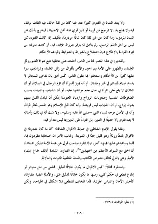 -١٩٦-
‫ﻭﻻ‬‫ﻳﺒﻌﺪ‬‫ﺍﻟﺸﺎﺫ‬‫ﰲ‬‫ﺍﻟﻔﺘﻮﻯ‬‫ﺍ‬‫ﲑ‬‫ﻛﺜ‬،‫ﻋﻨﻪ‬‫ﻓﻤﺎ‬‫ﻛﺎﻥ‬‫ﻣﻦ‬‫ﺛﻘﺔ‬‫ﺧﺎﻟﻒ‬‫ﻓﻴﻪ‬‫ﺍﻟﺜﻘﺎﺕ‬‫ﺗﻮﻗﻒ‬
‫ﻓﻴﻪ‬‫ﻭﻻ‬‫ﳛﺘﺞ‬‫ﺑﻪ؛‬‫ﺇﻻ‬‫ﲟﺮﺟﺢ‬‫ﻣﻦ‬‫ﻗﺮﻳﻨﺔ‬‫ﺃﻭ‬‫ﺩﻟﻴﻞ‬‫ﻗﻮﻱ‬‫ﻋﻨﺪ‬‫ﺃﻫﻞ‬،‫ﺍﻻﺟﺘﻬﺎﺩ‬‫ﻓﻴﺨﺮﺝ‬‫ﺑﺬﻟﻚ‬‫ﻋﻦ‬
‫ﺍﻟﺸﺎﺫ‬،‫ﺍﳌﺮﺩﻭﺩ‬‫ﻭﻣﺎ‬‫ﻛﺎﻥ‬‫ﻋﻦ‬‫ﻏﲑ‬‫ﺛﻘﺔ‬‫ﻛﺎﻥ‬‫ﺍ‬‫ﺫ‬‫ﺷﺎ‬،‫ﺍ‬‫ﺩ‬‫ﻣﺮﺩﻭ‬‫ﻓﻜﻴﻒ‬‫ﺇﺫﺍ‬‫ﻛﺎﻧﺖ‬‫ﺍﻟﻔﺘﻮﻯ‬‫ﳑﻦ‬
‫ﻟﻴﺲ‬‫ﻣﻦ‬‫ﺃﻫﻞ‬‫ﺍﻟﻌﻠﻢ‬،‫ﺍﻟﺮﺍﺳﺦ‬‫ﻭﱂ‬‫ﻳﺘﺄﻫﻞ‬‫ﳍﺎ‬‫ﺑﺘﻮﻓﺮ‬‫ﺷﺮﻭﻁ‬‫ﺍﻹﻓﺘﺎ‬‫ﺀ‬،‫ﻓﻴﻪ‬‫ﺃﻭ‬‫ﻛﺎﻧﺖ‬‫ﻣﻌﺮﻓﺘﻪ‬‫ﻣﻦ‬
‫ﳎﺮﺩ‬‫ﺍﻟﻘﺮﺍﺀﺓ‬‫ﻭﺍﻻﻃﻼﻉ‬‫ﺩﻭﻥ‬‫ﹴ‬‫ﻉ‬‫ﺍﺿﻄﻼ‬‫ﺑﺎﻟﺸﺮﻭﻁ‬‫ﻭﺍﻟﻀﻮﺍﺑﻂ‬‫ﻭﻗﻮﺍﻋﺪ‬‫ﺍﻷﺣﻜﺎﻡ‬.
‫ﻭﻟﻘﺪ‬‫ﺑﺮﺯ‬‫ﰲ‬‫ﻫﺬﺍ‬‫ﺍﻟﻌﺼﺮ‬‫ﻓﺌﺔ‬‫ﻣﻦ‬،‫ﺍﻟﻨﺎﺱ‬‫ﺃﺧﺬﺕ‬‫ﻋﻠﻰ‬‫ﻋﺎﺗﻘﻬﺎ‬‫ﺗﺘﺒﻊ‬‫ﺷﻮﺍﺫ‬‫ﺍﻟﻌﻠﻢ‬‫ﻭﺯﻟﻞ‬
،‫ﺍﻟﻌﻠﻤﺎﺀ‬‫ﻭﺍﻟﻈﻬﻮﺭ‬‫ﻋﻠﻰ‬‫ﺍﻷﻣﺔ‬‫ﺑﲔ‬‫ﺍﳊﲔ‬‫ﻭﺍﻵﺧﺮ‬‫ﺑﺄﻗﻮﺍﻝ‬‫ﻣﻦ‬‫ﺯﻟﻞ‬‫ﺍﻟﻌﻠﻤﺎﺀ‬،‫ﻭﺷﻮﺍﺫﻫﻢ‬‫ﺑﻨﻮﺍ‬
‫ﻋﻠﻴﻬﺎ‬‫ﲑ‬‫ﻛﺜ‬‫ﺍ‬‫ﻣﻦ‬‫ﺍﻷﺣﻜﺎﻡ‬‫ﻭﺍﺳﺘﺨﻔﻮﺍ‬‫ﺎ‬‫ﻋﻘﻮﻝ‬،‫ﺍﻟﻨﺎﺱ‬‫ﻛﻤﻦ‬‫ﺃﻓﱴ‬‫ﺑﺄﻥ‬‫ﺗﺪﺧﲔ‬‫ﺍﻟﺴﺠﺎﺋﺮ‬‫ﻻ‬
‫ﻳﻔﺴﺪ‬‫ﺻﻴﺎﻡ‬‫ﺍﻟﺼﺎﺋﻢ‬‫ﰲ‬‫ﺎﺭ‬،‫ﺭﻣﻀﺎﻥ‬‫ﺃﻭ‬‫ﺃﻧﻪ‬‫ﳚﻮﺯ‬‫ﻟﻠﻤﺮﺃﺓ‬‫ﺃﻥ‬‫ﺗﺆﻡ‬‫ﺍﻟﺮﺟﺎﻝ‬‫ﰲ‬،‫ﺍﻟﺼﻼﺓ‬‫ﺃﻭ‬‫ﺃﻥ‬
‫ﺍﻟﻄﻼﻕ‬‫ﻻ‬‫ﻳﻘﻊ‬‫ﻋﻠﻰ‬‫ﺍﳌﺮﺃﺓ‬‫ﰲ‬‫ﺣﺎﻝ‬‫ﻋﺪﻡ‬‫ﻣﻮﺍﻓﻘﺘﻬﺎ‬،‫ﻋﻠﻴﻪ‬‫ﺃﻭ‬‫ﺃﻥ‬‫ﺍﻟﺸﺒﺎﺏ‬‫ﻭﺍﻟﻔﺘﻴﺎﺕ‬‫ﺑﺴﺒﺐ‬
‫ﺍﻟﻀﻐﻮﻃﺎﺕ‬‫ﺍﻟﻨﻔﺴﻴﺔ‬‫ﻭﺻﻌﻮﺑﺎﺕ‬‫ﺍﻟﺰ‬‫ﻭﺍﺝ‬‫ﻭﺍﺯﺩﻳﺎﺩ‬‫ﺍﻟﻌﻨﻮﺳﺔ‬‫ﳝﻜﻦ‬‫ﺃﻥ‬‫ﺗﺒﺎﺩﻝ‬‫ﺍﻟﻘﺒﻞ‬‫ﺑﻴﻨﻬﻢ‬
‫ﺑﺪﻭﻥ‬،‫ﺯﻭﺍﺝ‬‫ﺃﻭ‬‫ﺃﻥ‬‫ﺍﳊﺠﺎﺏ‬‫ﻟﻴﺲ‬،‫ﻓﺮﻳﻀﺔ‬‫ﻭﺃﻧﻪ‬‫ﻛﺎﻥ‬‫ﻗﺒﻞ‬‫ﺍﻹﺳﻼﻡ‬‫ﻭﻫﻮ‬‫ﻃﻤﺲ‬‫ﳌﻌﺎﱂ‬،‫ﺍﳌﺮﺃﺓ‬
‫ﻭﺃﻧﻪ‬‫ﰲ‬‫ﺍﻷﺻﻞ‬‫ﻣﻮﺟﻪ‬‫ﻟﻨﺴﺎﺀ‬‫ﺍﻟﻨﱯ‬-‫ﺻﻠﻰ‬‫ﺍﷲ‬‫ﻋﻠﻴﻪ‬‫ﻭﺳﻠﻢ‬-،‫ﻭﻻ‬‫ﺷﻚ‬‫ﺃﻧﻪ‬‫ﰲ‬‫ﺫﻟﻚ‬‫ﻭﺃﻣﺜﺎﻟﻪ‬
‫ﻻ‬‫ﻳﻌﺪ‬‫ﻓﺘﻮﻯ‬‫ﻭﻻ‬‫ﹰﺎ‬‫ﺜ‬‫ﺣﺪﻳ‬‫ﰲ‬،‫ﺍﻟﺪﻳﻦ‬‫ﺑﻞ‬ً‫ﺀ‬‫ﺍﻓﺘﺮﺍ‬‫ﻋﻠﻰ‬‫ﺍﻟﺪﻳ‬‫ﻦ‬‫ﲟﺎ‬‫ﻟﻴﺲ‬‫ﻣﻨﻪ‬‫ﺃﻭ‬‫ﻓﻴﻪ‬.
‫ﻭﳍﺬﺍ‬‫ﻳﻘﻮﻝ‬‫ﺍﻹﻣﺎﻡ‬‫ﺍﻟﺸﺎﻃﱯ‬‫ﰲ‬‫ﺿﺎﺑﻂ‬‫ﺍﻷﻗﻮﺍﻝ‬‫ﺍﻟﺸﺎﺫﺓ‬:"‫ﺃﻥ‬‫ﻣﺎ‬‫ﻛﺎﻥ‬‫ﺍ‬‫ﺩ‬‫ﻣﻌﺪﻭ‬‫ﰲ‬
‫ﺍﻷﻗﻮﺍﻝ‬‫ﹰﺎ‬‫ﻄ‬‫ﻏﻠ‬‫ﹰ‬‫ﻼ‬‫ﻭﺯﻟ‬‫ﻭﻫﻮ‬‫ﻗﻠﻴﻞ‬‫ﺍ‬‫ﺪ‬‫ﺟ‬‫ﰲ‬،‫ﺍﻟﺸﺮﻳﻌﺔ‬‫ﻭﻏﺎﻟﺐ‬‫ﺍﻷﻣﺮ‬‫ﺃﻥ‬‫ﺎ‬‫ﺃﺻﺤﺎ‬‫ﻣﻨﻔﺮﺩﻭﻥ‬،‫ﺎ‬
‫ﻗﻠﻤﺎ‬‫ﻳﺴﺎﻋﺪﻫﻢ‬‫ﻋﻠﻴﻬﺎ‬‫ﳎﺘﻬﺪ‬،‫ﺁﺧﺮ‬‫ﻓﺈﺫﺍ‬‫ﺍﻧﻔﺮﺩ‬‫ﺻﺎﺣﺐ‬‫ﻗﻮﻝ‬‫ﻋﻦ‬‫ﻋﺎﻣﺔ‬‫ﺍﻷﻣﺔ‬‫ﻓﻠﻴﻜﻦ‬‫ﺍﻋﺘﻘﺎﺩﻙ‬
‫ﺃﻥ‬‫ﺍﳊﻖ‬‫ﻣﻊ‬‫ﺍﻟﺴﻮﺍﺩ‬‫ﺍﻷﻋﻈﻢ‬‫ﻣﻦ‬‫ﺘﻬﺪﻳﻦ‬‫ﺍ‬")١(
،‫ﺇﻥ‬‫ﺍﻟﻔﺘﺎﻭﻯ‬‫ﺍﻟﺸﺎﺫﺓ‬‫ﲣﺎﻟﻒ‬‫ﺇﲨﺎﻉ‬‫ﻋﻠﻤﺎﺀ‬
،‫ﺍﻷﻣﺔ‬‫ﻭﻫﻲ‬‫ﺑﺎﻟﺘﺎﱄ‬‫ﲣﺎﻟﻒ‬‫ﻧﺼﻮﺹ‬‫ﺍﻟﻜﺘﺎﺏ‬‫ﻭﺍﻟﺴﻨﺔ‬‫ﺍﻟﻘﻄﻌﻴﺔ‬‫ﺍﻟﺜﺒﻮﺕ‬‫ﻭﺍﻟﺪﻻﻟﺔ‬.
‫ﻭﺍﺳﺘﻄﺮﺩ‬‫ﹰ‬‫ﻼ‬‫ﻗﺎﺋ‬:"‫ﻓﻤﻦ‬‫ﺍﻷﻗﻮﺍﻝ‬‫ﻣﺎ‬‫ﻳﻜﻮﻥ‬‫ﹰﺎ‬‫ﻓ‬‫ﺧﻼ‬‫ﻟﺪﻟﻴﻞ‬‫ﻗﻄﻌﻲ‬‫ﻣﻦ‬‫ﻧﺺ‬‫ﻣﺘﻮﺍﺗﺮ‬‫ﺃﻭ‬
‫ﺇﲨﺎﻉ‬‫ﻗﻄﻌﻲ‬‫ﰲ‬‫ﺣﻜﻢ‬،‫ﻛﻠﻲ‬‫ﻭﻣﻨﻬﺎ‬‫ﻣﺎ‬‫ﻳﻜﻮﻥ‬‫ﹰﺎ‬‫ﻓ‬‫ﺧﻼ‬‫ﻟﺪﻟﻴﻞ‬،‫ﻇﲏ‬‫ﻭﺍﻷﺩﻟﺔ‬‫ﺍﻟﻈﻨﻴﺔ‬،‫ﻣﺘﻔﺎﻭﺗﺔ‬
‫ﻛﺄﺧﺒﺎﺭ‬‫ﺍﻵﺣﺎﺩ‬‫ﻭﺍﻟﻘﻴﺎﺱ‬،‫ﺍﳉﺰﺋﻴﺔ‬‫ﻓﺄﻣﺎ‬‫ﺍﳌﺨﺎﻟﻒ‬‫ﻟﻠﻘﻄﻌﻲ‬‫ﻓﻼ‬‫ﺇﺷﻜﺎﻝ‬‫ﰲ‬،‫ﺍﻃﺮﺍﺣﻪ‬‫ﻭﻟﻜﻦ‬
)١(‫ﻳﻨﻈﺮ‬:‫ﺍﳌﻮﺍﻓﻘﺎﺕ‬٤/١٧٣.
 