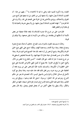 -١٩٧-
‫ﺍﻟﻌﻠﻤﺎﺀ‬‫ﺭﲟﺎ‬‫ﺫﻛﺮﻭﻩ‬‫ﻟﻠﺘﻨﺒﻴﻪ‬‫ﻋﻠﻴﻪ‬‫ﻭﻋﻠﻰ‬‫ﻣﺎ‬‫ﻓﻴﻪ‬‫ﻻ‬‫ﻟﻼﻋﺘﺪﺍﺩ‬‫ﺑﻪ‬")١(
،‫ﻳﻔﻬﻢ‬‫ﻣﻦ‬‫ﻫﺬﺍ‬:‫ﺃﻥ‬
‫ﺍﻟﻔﺘﺎﻭﻯ‬‫ﺍﻟﺸﺎﺫﺓ‬‫ﻻ‬‫ﻳﻌﻮﻝ‬،‫ﻋﻠﻴﻬﺎ‬‫ﻭﺃﻥ‬‫ﺗﺘﺒﻌﻬﺎ‬‫ﻟﻴﺲ‬‫ﻣﻦ‬،‫ﺍﻟﻌﻠﻢ‬‫ﺑ‬‫ﻞ‬‫ﺇﻥ‬‫ﺗﺘﺒﻌﻬﺎ‬‫ﳝﺜﻞ‬‫ﺃﺷﻨﻊ‬‫ﺻﻮﺭ‬
‫ﺍﻟﺘﻔﺮﻕ‬،‫ﻭﺍﻻﺧﺘﻼﻑ‬‫ﻭﻳﺆﺩﻱ‬‫ﺑﺎﻵﺧﺬﻳﻦ‬‫ﺎ‬‫ﺇﱃ‬‫ﺍﳉﺮﺃﺓ‬‫ﻋﻠﻰ‬‫ﺍﻗﺘﺤﺎﻡ‬‫ﲪﻰ‬،‫ﺍﷲ‬))‫ﺃﻻ‬‫ﻭﺇﻥ‬‫ﲪﻰ‬
‫ﺍﷲ‬‫ﳏﺎﺭﻣﻪ‬(()٢(
،‫ﻓﻬﺬﻩ‬‫ﺍﻟﻔﺘﺎﻭﻯ‬‫ﺍﻟﺸﺎﺫﺓ‬‫ﻻ‬‫ﻳﻌﻮﻝ‬،‫ﻋﻠﻴﻬﺎ‬‫ﺑﻞ‬‫ﻭﻻ‬‫ﻳﻨﺒﻐﻲ‬‫ﻧﺸﺮﻫﺎ‬‫ﻭﺍﻟﻌﻨﺎﻳﺔ‬‫ﺎ‬‫ﺇﻻ‬
‫ﰲ‬‫ﻣﻘﺎﻡ‬‫ﺍﻟﺮﺩ‬‫ﻭﺍﻟﻨﻘﺾ‬‫ﻓﻘﻂ‬.
‫ﻓﺎﻟﻮﺍﺟﺐ‬‫ﻋﻠﻰ‬‫ﻣﻦ‬‫ﺷﺮﺡ‬‫ﺍﷲ‬‫ﺻﺪﺭﻩ‬‫ﻟﻺﺳ‬‫ﻼﻡ‬‫ﺇﺫﺍ‬‫ﺑﻠﻐﺘﻪ‬‫ﻣﻘﺎﻟﺔ‬‫ﺿﻌﻴﻔﺔ‬‫ﻋﻦ‬‫ﺑﻌﺾ‬
‫ﺍﻷﺋﻤﺔ‬‫ﺃﻥ‬‫ﻻ‬‫ﳛﻜﻴﻬﺎ‬‫ﳌﻦ‬،‫ﻳﺘﻘﻠﺪﻫﺎ‬‫ﺑﻞ‬‫ﻳﺴﻜﺖ‬‫ﻋﻦ‬‫ﺫﻛﺮﻫﺎ‬‫ﺇﻥ‬‫ﺗﻴﻘﻦ‬،‫ﺻﺤﺘﻬﺎ‬‫ﻭﺇﻻ‬‫ﺗﻮﻗﻒ‬‫ﰲ‬
‫ﻗﺒﻮﳍﺎ‬.
‫ﺎ‬‫ﺒ‬‫ﻭﻏﺎﻟ‬‫ﻣﺎ‬‫ﻳﺘﻤﺴﻚ‬‫ﺍﳌﻔﺘﻮﻥ‬‫ﺑﺎﻟﺸﻮﺍﺫ‬‫ﺑﺒﺎﺏ‬،‫ﺍﳌﺼﺎﱀ‬‫ﺟﺎﻫﻠﲔ‬‫ﺃﻥ‬‫ﻫﻨﺎﻙ‬‫ﻣﺼﺎﱀ‬‫ﻣﻌﺘﱪﺓ‬
‫ﻭﻣﺼﺎﱀ‬،‫ﻣﻠﻐﺎﺓ‬‫ﻭﻫﺬﺍ‬‫ﻣﺰﻟﺔ‬،‫ﺃﻗﺪﺍﻡ‬‫ﻭﻣﺪﺣﻀﺔ‬،‫ﺃﻓﻬﺎﻡ‬‫ﻭﻫﻜﺬﺍ‬‫ﺍﻣﺘﻨﻊ‬‫ﻋﻠﻰ‬‫ﺍ‬‫ﳌﻔﱵ‬‫ﺗﺘﺒﻊ‬‫ﺍﳊﻴﻞ‬
‫ﺍﶈﺮﻣﺔ‬،‫ﻭﺍﳌﻜﺮﻭﻫﺔ‬‫ﻭﺗﺘﺒﻊ‬‫ﺍﻟﺮﺧﺺ‬‫ﳌﻦ‬‫ﺃﺭﺍﺩ‬،‫ﻧﻔﻌﻪ‬‫ﻓﺈﻥ‬‫ﻫﺬﺍ‬‫ﺍﻟﺼﻨﻴﻊ‬‫ﻓﺴﻖ‬‫ﳏﺮﻡ‬،‫ﺎ‬‫ﻋ‬‫ﺷﺮ‬‫ﻭﻫﺬﺍ‬
‫ﲞﻼﻑ‬‫ﻣﺎ‬‫ﻟﻮ‬‫ﺣﺴﻦ‬‫ﻗﺼﺪﻩ‬‫ﰲ‬‫ﺣﻴﻠﺔ‬‫ﺟﺎﺋﺰﺓ‬‫ﻻ‬‫ﺷﺒﻬﺔ‬،‫ﻓﻴﻬﺎ‬‫ﻭﻻ‬‫ﻣﻔﺴﺪﺓ‬‫ﻟﺘﺨﻠﻴﺺ‬‫ﺍﳌﺴﺘﻔﱵ‬‫ﺎ‬
‫ﻣﻦ‬‫ﺣﺮﺝ‬‫ﺷﺪﻳﺪ؛‬=‫ﺟﺎﺯ‬‫ﻟﻪ‬،‫ﺫﻟﻚ‬‫ﺣﱴ‬‫ﻗﺎﻝ‬‫ﺍﻟﻌﻠﻤﺎﺀ‬:"‫ﺃﺣﺴﻦ‬‫ﺍﳌﺨﺎﺭﺝ‬‫ﻣﺎ‬‫ﺧﻠﺺ‬‫ﻣﻦ‬،‫ﺍﳌﺂﰒ‬
‫ﻭﺃﻗ‬‫ﺒﺢ‬‫ﺍﳊﻴﻞ‬‫ﻣﺎ‬‫ﺃﻭﻗﻊ‬‫ﰲ‬‫ﺍﶈﺎﺭﻡ‬"،‫ﻓﻼ‬‫ﻳﺼﺢ‬‫ﺃﻥ‬‫ﲢﻤﻞ‬‫ﺍﳌﻔﱵ‬‫ﺍﻷﻏﺮﺍﺽ‬‫ﺍﻟﻔﺎﺳﺪﺓ‬‫ﻋﻠﻰ‬‫ﺗﺘﺒﻊ‬
‫ﺍﳊﻴﻞ‬‫ﺍﶈﻈﻮﺭﺓ‬‫ﺃﻭ‬،‫ﺍﳌﻜﺮﻭﻫﺔ‬‫ﻭﺍﻟﺘﻤﺴﻚ‬‫ﺑﺎﻟﺸﺒﻪ‬‫ﺎ‬‫ﺒ‬‫ﻃﻠ‬‫ﻟﻠﺘﺮﺧﺺ‬‫ﻋﻠﻰ‬‫ﻣﻦ‬‫ﻳﺮﻭﻡ‬‫ﻧﻔﻌﻪ‬‫ﺃﻭ‬
‫ﺍﻟﺘﻐﻠﻴﻆ‬‫ﻋﻠﻰ‬‫ﻣﻦ‬‫ﻳﺮﻳﺪ‬،‫ﺿﺮﻩ‬‫ﻭﻣﻦ‬‫ﻓﻌﻞ‬‫ﺫﻟﻚ‬‫ﻓﻘﺪ‬‫ﻫﺎﻥ‬‫ﻋﻠﻴﻪ‬،‫ﺩﻳﻨﻪ‬‫ﻭﻫﺬﺍ‬‫ﻳﺘﻨﺎﰱ‬‫ﻣﻊ‬‫ﻛﻮﻥ‬
‫ﺍﻷﺻﻞ‬‫ﰲ‬‫ﻣﺴﺎﺋﻞ‬‫ﺍﳊﻼﻝ‬‫ﻭﺍﳊﺮ‬‫ﺍﻡ‬‫ﻟﻴﺲ‬‫ﺑﺎﻟﺴﻬﻞ‬‫ﺍﻟﻴﺴﲑ؛‬‫ﻷﻥ‬‫ﺍﳌﺘﺼﺪﻱ‬‫ﳍﺎ‬‫ﻳﻌﱪ‬‫ﻋﻦ‬‫ﺣﻜﻢ‬
،‫ﺍﻟﺸﺮﻉ‬‫ﻭﻳﺘﺮﺟﻢ‬‫ﻋﻦ‬‫ﺍﷲ‬–‫ﺗﻌﺎﱃ‬-‫ﻭﺭﺳﻮﻟﻪ‬-‫ﺻﻠﻰ‬‫ﺍﷲ‬‫ﻋﻠﻴﻪ‬‫ﻭﺳﻠﻢ‬-،‫ﻭﻳﻮﻗﻊ‬‫ﻋﻦ‬‫ﺭﺏ‬
،‫ﺍﻟﻌﺎﳌﲔ‬‫ﻭﻫﺬﺍ‬‫ﳛﺘﻢ‬‫ﻋﻠﻴﻪ‬‫ﺍﻟﺘﺄﱐ‬‫ﻭﻋﺪﻡ‬‫ﺍﻹﺳﺮﺍﻉ‬‫ﰲ‬‫ﺇﺻﺪﺍﺭ‬‫ﻓﺘﻮﺍﻩ‬‫ﻗﺒﻞ‬‫ﺍﺳﺘﻴﻔﺎﺀ‬‫ﺣﻘﻬﺎ‬‫ﻣﻦ‬‫ﺍﻟﻨﻈﺮ‬
،‫ﻭﺍﻟﻔﻜﺮ‬‫ﻭﻷﻥ‬‫ﻳﺒﻄﺊ‬‫ﻭﻻ‬‫ﳜﻄﺊ‬‫ﺃﻛﻤﻞ‬‫ﻣﻦ‬‫ﺃﻥ‬‫ﻳﻌﺠﻞ‬‫ﻓﻴﻀﻞ‬‫ﻭ‬،‫ﻳﻀﻞ‬‫ﻭﻗﺪ‬‫ﻗﺎﻝ‬‫ﺑﻌﺾ‬
)١(‫ﻧﻔﺴﻪ‬ ‫ﺍﳌﻮﺿﻊ‬ ،‫ﺍﻟﺴﺎﺑﻖ‬ ‫ﺍﳌﺮﺟﻊ‬.
)٢(،‫ﺻﺤﻴﺤﻪ‬ ‫ﰲ‬ ‫ﺍﻟﺒﺨﺎﺭﻱ‬ ‫ﺃﺧﺮﺟﻪ‬١/٢٨‫ﺭﻗﻢ‬ ‫ﺣﺪﻳﺚ‬ ،)٥٢(‫ﻓﻀﻞ‬ ‫ﺑﺎﺏ‬ ،‫ﻟﺪﻳﻨﻪ‬ ‫ﺍﺳﺘﱪﺃ‬ ‫ﻣﻦ‬.
 