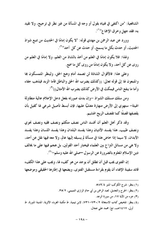 -١٩٨-
‫ﺍﻟﺸﺎﻓﻌﻴﺔ‬:"‫ﻣﻦ‬‫ﺍﻛﺘﻔﻰ‬‫ﰲ‬‫ﻓﺘﻴﺎﻩ‬‫ﺑﻘﻮﻝ‬‫ﺃﻭ‬‫ﻭﺟﻪ‬‫ﰲ‬‫ﺍﳌﺴﺄﻟﺔ‬‫ﻣﻦ‬‫ﻏﲑ‬‫ﻧﻈﺮ‬‫ﰲ‬،‫ﺗﺮﺟﻴﺢ‬‫ﻭﻻ‬‫ﺗﻘﻴﺪ‬
‫ﺑﻪ؛‬‫ﻓﻘﺪ‬‫ﺟﻬﻞ‬‫ﻭﺧﺮﻕ‬‫ﺍﻹﲨﺎﻉ‬")١(
.
‫ﻭﻭﺭﺩ‬‫ﻋﻦ‬‫ﻋﺒﺪ‬‫ﺍﻟﺮﲪﻦ‬‫ﺑﻦ‬‫ﻣﻬﺪﻱ‬‫ﻗﻮﻟﻪ‬:"‫ﻻ‬‫ﻳﻜﻮﻥ‬‫ﺎ‬‫ﻣ‬‫ﺇﻣﺎ‬‫ﰲ‬‫ﺍﳊﺪﻳﺚ‬‫ﻣﻦ‬‫ﺗﺘﺒﻊ‬‫ﺷﻮﺍﺫ‬
،‫ﺍﳊﺪﻳﺚ‬‫ﺃﻭ‬‫ﺣﺪﺙ‬‫ﺑﻜﻞ‬‫ﻣﺎ‬،‫ﻳﺴﻤﻊ‬‫ﺃﻭ‬‫ﺣﺪﺙ‬‫ﻋﻦ‬‫ﻛﻞ‬‫ﺃﺣﺪ‬")٢(
.
‫ﻭﳍ‬‫ﺬﺍ‬:‫ﻓﻼ‬‫ﻳﻜﻮﻥ‬‫ﺎ‬‫ﻣ‬‫ﺇﻣﺎ‬‫ﰲ‬‫ﺍﻟﻌﻠﻢ‬‫ﻣﻦ‬‫ﺃﺧﺬ‬‫ﺑﺎﻟﺸﺎﺫ‬‫ﻣﻦ‬،‫ﺍﻟﻌﻠﻢ‬‫ﻭﻻ‬‫ﺎ‬‫ﻣ‬‫ﺇﻣﺎ‬‫ﰲ‬‫ﺍﻟﻌﻠﻢ‬‫ﻣﻦ‬
‫ﺭﻭﻯ‬‫ﻋﻦ‬‫ﻛﻞ‬،‫ﺃﺣﺪ‬‫ﻭﻻ‬‫ﻳﻜﻮﻥ‬‫ﺎ‬‫ﻣ‬‫ﺇﻣﺎ‬‫ﻣﻦ‬‫ﺭﻭﻯ‬‫ﻛﻞ‬‫ﻣﺎ‬‫ﲰﻊ‬.
‫ﻭﻋﻠﻰ‬‫ﻫﺬﺍ‬:‫ﻓﺎﻷﻗﻮﺍﻝ‬‫ﺍﻟﺸﺎﺫﺓ‬‫ﻟﻦ‬‫ﺗﺼﻤﺪ‬‫ﺃﻣﺎﻡ‬‫ﻭﻫﺞ‬،‫ﺍﳊﻖ‬‫ﻭﻟﻴﻨﻈﺮ‬‫ﺍﳌﺘﻤﺴﻜﻮﻥ‬‫ﺎ‬
‫ﻭﺍﳌﺘﺒﻌﻮﻥ‬‫ﳍﺎ‬‫ﺇﱃ‬‫ﻗﻮﻟﻪ‬‫ﺗﻌﺎﱃ‬:))‫ﻛﺬﻟﻚ‬‫ﻳﻀﺮﺏ‬‫ﺍﷲ‬‫ﺍﳊﻖ‬‫ﻭﺍﻟﺒﺎﻃﻞ‬‫ﻓ‬‫ﺄﻣﺎ‬‫ﺍﻟﺰﺑﺪ‬‫ﻓﻴﺬﻫﺐ‬‫ﺟﻔﺎﺀ‬
‫ﻭﺃﻣﺎ‬‫ﻣﺎ‬‫ﻳﻨﻔﻊ‬‫ﺍﻟﻨﺎﺱ‬‫ﻓﻴﻤﻜﺚ‬‫ﰲ‬‫ﺍﻷﺭﺽ‬‫ﻛﺬﻟﻚ‬‫ﻳﻀﺮﺏ‬‫ﺍﷲ‬‫ﺍﻷﻣﺜﺎﻝ‬(()٣(
.
‫ﻭﻣﻦ‬‫ﺳﻠﻚ‬‫ﻣﺴﻠﻚ‬‫ﺍﻟﺸﻮﺍﺫ‬-‫ﻭﺇﻥ‬‫ﺑﺪﺕ‬‫ﺻﻮﺭﺗﻪ‬‫ﺑﻔﻌﻞ‬‫ﺩﺟﻞ‬‫ﺍﻹﻋﻼﻡ‬‫ﻋﺎﻟﻴﺔ‬‫ﻣﺘﻄﺎﻭﻟﺔ‬
‫ﺍﳍﻴﺌﺔ‬-‫ﺳﺘﻬﻮﻱ‬‫ﺇﱃ‬‫ﺍﻷﺭﺽ‬‫ﻣﻨﻬﺎﺭﺓ‬‫ﺎ‬‫ﻴ‬‫ﻣﻐﺸ‬،‫ﻋﻠﻴﻬﺎ‬‫ﻓﺈﻥ‬‫ﺃﺑﺴﻂ‬‫ﺗﺄﺻﻴﻞ‬‫ﺷﺮﻋﻲ‬‫ﳍﺎ‬‫ﻛﻔﻴﻞ‬‫ﺑﺄﻥ‬
‫ﻳﻘﺼﻔﻬﺎ‬‫ﹰﺎ‬‫ﻔ‬‫ﻗﺼ‬‫ﻛﻤﺎ‬‫ﺗﻘﺼﻒ‬‫ﺍﻟﺮﻳﺢ‬‫ﺍﳍﺸﻴﻢ‬.
‫ﻭﻗﺪ‬‫ﺫﻛﺮ‬‫ﺃﻫﻞ‬‫ﺍﻟﻌﻠﻢ‬‫ﺃﻥ‬‫ﺃﻓﺴﺪ‬‫ﺍﻟﻨﺎﺱ‬‫ﻧﺼﻒ‬‫ﻣﺘﻜﻠﻢ‬‫ﻭﻧﺼﻒ‬‫ﻓﻘﻴﻪ‬‫ﻭﻧﺼﻒ‬‫ﳓﻮﻱ‬
‫ﻭﻧﺼﻒ‬،‫ﻃﺒﻴﺐ‬‫ﻫﺬﺍ‬‫ﻳﻔﺴﺪ‬‫ﺍﻷﺩﻳﺎﻥ‬‫ﻭﻫﺬﺍ‬‫ﻳﻔﺴﺪ‬‫ﺍﻟﺒﻠﺪﺍﻥ‬‫ﻭﻫﺬﺍ‬‫ﻳﻔﺴﺪ‬‫ﺍﻟﻠﺴﺎﻥ‬‫ﻭﻫﺬﺍ‬‫ﻳﻔﺴﺪ‬
،‫ﺍﻷﺑﺪﺍﻥ‬‫ﻻ‬‫ﺳﻴﻤﺎ‬‫ﺇﺫﺍ‬‫ﺧﺎﺽ‬‫ﻫﺬﺍ‬‫ﰲ‬‫ﻣﺴﺄﻟﺔ‬‫ﱂ‬‫ﻳﺴﺒﻘﻪ‬‫ﺇﻟﻴﻬﺎ‬،‫ﻋﺎﱂ‬‫ﻭﻻ‬‫ﻣﻌﻪ‬‫ﻓﻴﻬﺎ‬‫ﻧﻘﻞ‬‫ﻋﻦ‬،‫ﺃﺣﺪ‬
‫ﻭﻻ‬‫ﻫﻲ‬‫ﻣﻦ‬‫ﻣﺴﺎﺋﻞ‬‫ﺍﻟﱰﺍﻉ‬‫ﺑﲔ‬‫ﺍ‬‫ﻟﻌﻠﻤﺎﺀ‬‫ﻓﻴﺨﺘﺎﺭ‬‫ﺃﺣﺪ‬،‫ﺍﻟﻘﻮﻟﲔ‬‫ﺑﻞ‬‫ﻫﺠﻢ‬‫ﻓﻴﻬﺎ‬‫ﻋﻠﻰ‬‫ﻣﺎ‬‫ﳜﺎﻟﻒ‬
‫ﺩﻳﻦ‬‫ﺍﻹﺳﻼﻡ‬‫ﺍﳌﻌﻠﻮﻡ‬‫ﺑﺎﻟﻀﺮﻭﺭﺓ‬‫ﻋﻦ‬‫ﺍﻟﺮﺳﻮﻝ‬–‫ﺻﻠﻰ‬‫ﺍﷲ‬‫ﻋﻠﻴﻪ‬‫ﻭﺳﻠﻢ‬-)٤(
.
‫ﺇﻥ‬‫ﺍﻟﻔﺘﻮﻯ‬‫ﳚﺐ‬‫ﻗﺒﻞ‬‫ﺃﻥ‬‫ﺗﻄﻠﻖ‬‫ﺃﻥ‬‫ﻳﻮﺟﺪ‬‫ﻣﻦ‬‫ﻫﻮ‬‫ﻛﻒﺀ‬،‫ﳍﺎ‬‫ﻭﳚﺐ‬‫ﻋﻠﻰ‬‫ﻫﺬﺍ‬‫ﺍﻟﻜﻒﺀ‬
‫ﻗﺎﺋﺪ‬‫ﺳﻔﻴﻨﺔ‬‫ﺍﻹﻓﺘﺎﺀ‬‫ﺃﻥ‬‫ﻳﻘﻮﻡ‬‫ﺑﻘﺮﺍﺀﺓ‬‫ﻣﺴﺘﻘﺒﻞ‬،‫ﺍﻟﻔﺘﻮﻯ‬‫ﻭﻳﻀﻌﻬﺎ‬‫ﰲ‬‫ﺇﻃﺎﺭﻫﺎ‬‫ﺍﳊﻘﻴﻘ‬‫ﻲ‬‫ﻭﻣﻮﺿﻌﻬﺎ‬
)١(‫ﻳﻨﻈﺮ‬:‫ﺍﳌﻨﲑ‬ ‫ﺍﻟﻜﻮﻛﺐ‬ ‫ﺷﺮﺡ‬٤/٥٨٩.
)٢(‫ﻳﻨﻈﺮ‬:،‫ﺍﻟﺘﻤﻴﻤﻲ‬ ‫ﺍﻟﺮﺍﺯﻱ‬ ‫ﺣﺎﰎ‬ ‫ﺃﰊ‬ ‫ﺑﻦ‬ ‫ﺍﻟﺮﲪﻦ‬ ‫ﻟﻌﺒﺪ‬ ،‫ﻭﺍﻟﺘﻌﺪﻳﻞ‬ ‫ﺍﳉﺮﺡ‬٢/٣٥.
)٣(‫ﺍﻵﻳﺔ‬ ‫ﻣﻦ‬ ‫ﺟﺰﺀ‬١٧‫ﺍﻟﺮﻋﺪ‬ ‫ﺳﻮﺭﺓ‬ ‫ﻣﻦ‬ ،.
)٤(‫ﻳﻨﻈﺮ‬:‫ﺍﻻﺳﺘﻐﺎﺛﺔ‬ ‫ﻛﺘﺎﺏ‬ ‫ﺗﻠﺨﻴﺺ‬٢/٧٣٠-٧٣١،‫ﺍﳌﻨﻮﺭﺓ‬ ‫ﺍﳌﺪﻳﻨﺔ‬ ،‫ﺍﻷﺛﺮﻳﺔ‬ ‫ﺍﻟﻐﺮﺑﺎﺀ‬ ‫ﻣﻜﺘﺒﺔ‬ ‫ﻁ‬ ،‫ﺗﻴﻤﻴﺔ‬ ‫ﻻﺑﻦ‬ ،‫ﻁ‬
،‫ﺃﻭﱃ‬١٤١٧‫ﺗﺢ‬ ،‫ﻫـ‬/‫ﻋﺠﺎﻝ‬ ‫ﻋﻠﻲ‬ ‫ﳏﻤﺪ‬.
 