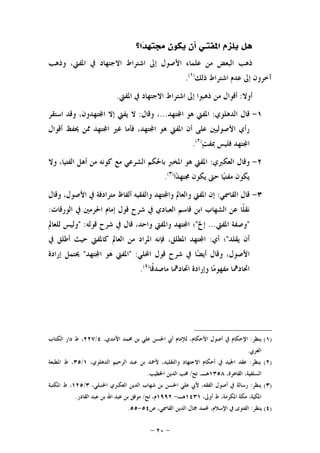 -٢٠-
‫ﺍﳌﻔﺘ‬ ‫ﻳﻠﺰﻡ‬ ‫ﻫﻞ‬‫ـ‬‫ﺍ؟‬‫ﺪ‬‫ﳎﺘﻬ‬ ‫ﻳﻜﻮﻥ‬ ‫ﺃﻥ‬ ‫ﻲ‬
‫ﻭﺫﻫﺐ‬ ،‫ﺍﳌﻔﱵ‬ ‫ﰲ‬ ‫ﺍﻻﺟﺘﻬﺎﺩ‬ ‫ﺍﺷﺘﺮﺍﻁ‬ ‫ﺇﱃ‬ ‫ﺍﻷﺻﻮﻝ‬ ‫ﻋﻠﻤﺎﺀ‬ ‫ﻣﻦ‬ ‫ﺍﻟﺒﻌﺾ‬ ‫ﺫﻫﺐ‬
‫ﺫﻟﻚ‬ ‫ﺍﺷﺘﺮﺍﻁ‬ ‫ﻋﺪﻡ‬ ‫ﺇﱃ‬ ‫ﺁﺧﺮﻭﻥ‬)١(
.
‫ﺃﻭﻻ‬:‫ﺍﳌﻔﱵ‬ ‫ﰲ‬ ‫ﺍﻻﺟﺘﻬﺎﺩ‬ ‫ﺍﺷﺘﺮﺍﻁ‬ ‫ﺇﱃ‬ ‫ﺫﻫﺒﻮﺍ‬ ‫ﻣﻦ‬ ‫ﺃﻗﻮﺍﻝ‬.
١-‫ﺍﻟﺪﻫﻠﻮﻱ‬ ‫ﻗﺎﻝ‬:‫ﺘﻬﺪ‬‫ﺍ‬ ‫ﻫﻮ‬ ‫ﺍﳌﻔﱵ‬...‫ﻭﻗﺎﻝ‬ ،:‫ﺘﻬﺪﻭﻥ‬‫ﺍ‬ ‫ﺇﻻ‬ ‫ﻳﻔﱵ‬ ‫ﻻ‬‫ﺍﺳﺘﻘﺮ‬ ‫ﻭﻗﺪ‬ ،
‫ﺃﻗﻮﺍﻝ‬ ‫ﳛﻔﻆ‬ ‫ﳑﻦ‬ ‫ﺘﻬﺪ‬‫ﺍ‬ ‫ﻏﲑ‬ ‫ﻓﺄﻣﺎ‬ ،‫ﺘﻬﺪ‬‫ﺍ‬ ‫ﻫﻮ‬ ‫ﺍﳌﻔﱵ‬ ‫ﺃﻥ‬ ‫ﻋﻠﻰ‬ ‫ﺍﻷﺻﻮﻟﻴﲔ‬ ‫ﺭﺃﻱ‬
‫ﺖ‬‫ﲟﻔ‬ ‫ﻓﻠﻴﺲ‬ ‫ﺘﻬﺪ‬‫ﺍ‬)٢(
.
٢-‫ﺍﻟﻌﻜﱪﻱ‬ ‫ﻭﻗﺎﻝ‬:‫ﻭﻻ‬ ،‫ﺍﻟﻔﺘﻴﺎ‬ ‫ﺃﻫﻞ‬ ‫ﻣﻦ‬ ‫ﻛﻮﻧﻪ‬ ‫ﻣﻊ‬ ‫ﺍﻟﺸﺮﻋﻲ‬ ‫ﺑﺎﳊﻜﻢ‬ ‫ﺍﳌﺨﱪ‬ ‫ﻫﻮ‬ ‫ﺍﳌﻔﱵ‬
‫ﺍ‬‫ﺪ‬‫ﳎﺘﻬ‬ ‫ﻳﻜﻮﻥ‬ ‫ﺣﱴ‬ ‫ﺎ‬‫ﻴ‬‫ﻣﻔﺘ‬ ‫ﻳﻜﻮﻥ‬)٣(
.
٣-‫ﺍﻟﻘﺎﲰﻲ‬ ‫ﻗﺎﻝ‬:‫ﻭﺍﻟﻔ‬ ‫ﺘﻬﺪ‬‫ﻭﺍ‬ ‫ﻭﺍﻟﻌﺎﱂ‬ ‫ﺍﳌﻔﱵ‬ ‫ﺇﻥ‬‫ﻭﻗﺎﻝ‬ ،‫ﺍﻷﺻﻮﻝ‬ ‫ﰲ‬ ‫ﻣﺘﺮﺍﺩﻓﺔ‬ ‫ﺃﻟﻔﺎﻅ‬ ‫ﻘﻴﻪ‬
‫ﺍﻟﻮﺭﻗﺎﺕ‬ ‫ﰲ‬ ‫ﺍﳊﺮﻣﲔ‬ ‫ﺇﻣﺎﻡ‬ ‫ﻗﻮﻝ‬ ‫ﺷﺮﺡ‬ ‫ﰲ‬ ‫ﺍﻟﻌﺒﺎﺩﻱ‬ ‫ﻗﺎﺳﻢ‬ ‫ﺍﺑﻦ‬ ‫ﺍﻟﺸﻬﺎﺏ‬ ‫ﻋﻦ‬ ‫ﹰﺎ‬‫ﻠ‬‫ﻧﻘ‬:
"‫ﺍﳌﻔﱵ‬ ‫ﻭﺻﻔﺔ‬...‫ﺇﱁ‬"‫ﻗﻮﻟﻪ‬ ‫ﺷﺮﺡ‬ ‫ﰲ‬ ‫ﻗﺎﻝ‬ ،‫ﻭﺍﺣﺪ‬ ‫ﻭﺍﳌﻔﱵ‬ ‫ﺘﻬﺪ‬‫ﺍ‬ ‫؛‬" :‫ﻟﻠﻌﺎﱂ‬ ‫ﻭﻟﻴﺲ‬
‫ﻳﻘﻠﺪ‬ ‫ﺃﻥ‬"‫ﺃﻱ‬ ‫؛‬:،‫ﺍﳌﻄﻠﻖ‬ ‫ﺘﻬﺪ‬‫ﺍ‬‫ﰲ‬ ‫ﺃﻃﻠﻖ‬ ‫ﺣﻴﺚ‬ ‫ﻛﺎﳌﻔﱵ‬ ‫ﺍﻟﻌﺎﱂ‬ ‫ﻣﻦ‬ ‫ﺍﳌﺮﺍﺩ‬ ‫ﻓﺈﻧﻪ‬
،‫ﺍﻷﺻﻮﻝ‬‫ﺍﶈﻠﻲ‬ ‫ﻗﻮﻝ‬ ‫ﺷﺮﺡ‬ ‫ﰲ‬ ‫ﺎ‬‫ﻀ‬‫ﺃﻳ‬ ‫ﻭﻗﺎﻝ‬" :‫ﺘﻬﺪ‬‫ﺍ‬ ‫ﻫﻮ‬ ‫ﺍﳌﻔﱵ‬"‫ﺇﺭﺍﺩﺓ‬ ‫ﳛﺘﻤﻞ‬
‫ﹰﺎ‬‫ﻗ‬‫ﻣﺎﺻﺪ‬ ‫ﺍﲢﺎﺩﳘﺎ‬ ‫ﻭﺇﺭﺍﺩﺓ‬ ‫ﺎ‬‫ﻣ‬‫ﻣﻔﻬﻮ‬ ‫ﺍﲢﺎﺩﳘﺎ‬)٤(
.
)١(‫ﻳﻨﻈﺮ‬:‫ﺍ‬ ‫ﺃﰊ‬ ‫ﻟﻺﻣﺎﻡ‬ ،‫ﺍﻷﺣﻜﺎﻡ‬ ‫ﺃﺻﻮﻝ‬ ‫ﰲ‬ ‫ﺍﻹﺣﻜﺎﻡ‬،‫ﺍﻵﻣﺪﻱ‬ ‫ﳏﻤﺪ‬ ‫ﺑﻦ‬ ‫ﻋﻠﻲ‬ ‫ﳊﺴﻦ‬٤/٢٢٧‫ﺍﻟﻜﺘﺎﺏ‬ ‫ﺩﺍﺭ‬ ‫ﻁ‬ ،
‫ﺍﻟﻌﺮﰊ‬.
)٢(‫ﻳﻨﻈﺮ‬:،‫ﺍﻟﺪﻫﻠﻮﻱ‬ ‫ﺍﻟﺮﺣﻴﻢ‬ ‫ﻋﺒﺪ‬ ‫ﺑﻦ‬ ‫ﻷﲪﺪ‬ ،‫ﻭﺍﻟﺘﻘﻠﻴﺪ‬ ‫ﺍﻻﺟﺘﻬﺎﺩ‬ ‫ﺃﺣﻜﺎﻡ‬ ‫ﰲ‬ ‫ﺍﳉﻴﺪ‬ ‫ﻋﻘﺪ‬١/٣٥‫ﺍﳌﻄﺒﻌﺔ‬ ‫ﻁ‬ ،
،‫ﺍﻟﻘﺎﻫﺮﺓ‬ ،‫ﺍﻟﺴﻠﻔﻴﺔ‬١٣٥٨‫ﺗﺢ‬ ،‫ﻫـ‬/‫ﺍﳋﻄﻴﺐ‬ ‫ﺍﻟﺪﻳﻦ‬ ‫ﳏﺐ‬.
)٣(‫ﻳﻨﻈﺮ‬:‫ﺍﻟ‬ ‫ﺍﻟﺪﻳﻦ‬ ‫ﺷﻬﺎﺏ‬ ‫ﺑﻦ‬ ‫ﺍﳊﺴﻦ‬ ‫ﻋﻠﻲ‬ ‫ﻷﰊ‬ ،‫ﺍﻟﻔﻘﻪ‬ ‫ﺃﺻﻮﻝ‬ ‫ﰲ‬ ‫ﺭﺳﺎﻟﺔ‬،‫ﺍﳊﻨﺒﻠﻲ‬ ‫ﻌﻜﱪﻱ‬٣/١٢٥‫ﺍﳌﻜﺘﺒﺔ‬ ‫ﻁ‬ ،
،‫ﺃﻭﱃ‬ ‫ﻁ‬ ،‫ﺍﳌﻜﺮﻣﺔ‬ ‫ﻣﻜﺔ‬ ،‫ﺍﳌﻜﻴﺔ‬١٤٣١‫ﻫـ‬-١٩٩٢‫ﺗﺢ‬ ،‫ﻡ‬/‫ﺍﻟﻘﺎﺩﺭ‬ ‫ﻋﺒﺪ‬ ‫ﺑﻦ‬ ‫ﺍﷲ‬ ‫ﻋﺒﺪ‬ ‫ﺑﻦ‬ ‫ﻣﻮﻓﻖ‬.
)٤(‫ﻳﻨﻈﺮ‬:‫ﺹ‬ ،‫ﺍﻟﻘﺎﲰﻲ‬ ‫ﺍﻟﺪﻳﻦ‬ ‫ﲨﺎﻝ‬ ‫ﶈﻤﺪ‬ ،‫ﺍﻹﺳﻼﻡ‬ ‫ﰲ‬ ‫ﺍﻟﻔﺘﻮﻯ‬٥٤-٥٥.
 