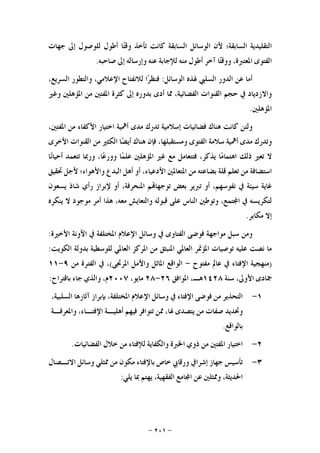 -٢٠١-
‫ﺍﻟﺘﻘﻠﻴﺪﻳﺔ‬‫ﺍﻟﺴﺎﺑﻘﺔ؛‬‫ﻷﻥ‬‫ﺍﻟﻮﺳﺎﺋﻞ‬‫ﺍﻟﺴﺎﺑﻘﺔ‬‫ﻛﺎ‬‫ﻧﺖ‬‫ﺗﺄﺧﺬ‬‫ﺎ‬‫ﺘ‬‫ﻭﻗ‬‫ﺃﻃﻮﻝ‬‫ﻟﻠﻮﺻﻮﻝ‬‫ﺇﱃ‬‫ﺟﻬﺎﺕ‬
‫ﺍﻟﻔﺘﻮﻯ‬،‫ﺍﳌﻌﺘﱪﺓ‬‫ﺎ‬‫ﺘ‬‫ﻭﻭﻗ‬‫ﺁﺧﺮ‬‫ﺃﻃﻮﻝ‬‫ﻣﻨﻪ‬‫ﻟﻺﺟﺎﺑﺔ‬‫ﻋﻨﻪ‬‫ﻭﺇﺭﺳﺎﻟﻪ‬‫ﺇﱃ‬‫ﺻﺎﺣﺒﻪ‬.
‫ﺃﻣﺎ‬‫ﻋﻦ‬‫ﺍﻟﺪﻭﺭ‬‫ﺍﻟﺴﻠﱯ‬‫ﳍﺬﻩ‬‫ﺍﻟﻮﺳﺎﺋﻞ‬:‫ﺍ‬‫ﺮ‬‫ﻓﻨﻈ‬‫ﻟﻼﻧﻔﺘﺎﺡ‬،‫ﺍﻹﻋﻼﻣﻲ‬‫ﻭﺍﻟﺘﻄﻮﺭ‬،‫ﺍﻟﺴﺮﻳﻊ‬
‫ﻭﺍﻻﺯﺩﻳﺎﺩ‬‫ﰲ‬‫ﺣﺠﻢ‬‫ﺍﻟﻘﻨﻮﺍﺕ‬،‫ﺍﻟﻔﻀﺎﺋﻴﺔ‬‫ﳑﺎ‬‫ﺃﺩﻯ‬‫ﺑﺪﻭﺭﻩ‬‫ﺇﱃ‬‫ﻛﺜﺮﺓ‬‫ﺍﳌﻔﺘﲔ‬‫ﻣﻦ‬‫ﺍﳌﺆﻫﻠﲔ‬‫ﻭﻏﲑ‬
‫ﺍﳌﺆﻫﻠﲔ‬.
‫ﻭﻟﺌﻦ‬‫ﻛﺎﻧﺖ‬‫ﻫﻨﺎﻙ‬‫ﻓﻀﺎﺋﻴﺎﺕ‬‫ﺇﺳﻼﻣﻴﺔ‬‫ﺗﺪﺭﻙ‬‫ﻣﺪﻯ‬‫ﺃﳘﻴﺔ‬‫ﺍﺧﺘﻴﺎﺭ‬‫ﺍﻷﻛﻔﺎﺀ‬‫ﻣﻦ‬،‫ﺍﳌﻔﺘﲔ‬
‫ﻭﺗﺪﺭﻙ‬‫ﻣ‬‫ﺪﻯ‬‫ﺃﳘﻴﺔ‬‫ﺳﻼﻣﺔ‬‫ﺍﻟﻔﺘﻮﻯ‬،‫ﻭﻣﺴﺘﻘﺒﻠﻬﺎ‬‫ﻓﺈﻥ‬‫ﻫﻨﺎﻙ‬‫ﺎ‬‫ﻀ‬‫ﺃﻳ‬‫ﺍﻟﻜﺜﲑ‬‫ﻣﻦ‬‫ﺍﻟﻘﻨﻮﺍﺕ‬‫ﺍﻷﺧﺮﻯ‬
‫ﻻ‬‫ﺗﻌﲑ‬‫ﺫﻟﻚ‬‫ﺎ‬‫ﻣ‬‫ﺍﻫﺘﻤﺎ‬،‫ﻳﺬﻛﺮ‬‫ﻓﺘﺘﻌﺎﻣﻞ‬‫ﻣﻊ‬‫ﻏﲑ‬‫ﺍﳌﺆﻫﻠﲔ‬‫ﺎ‬‫ﻤ‬‫ﻋﻠ‬،‫ﺎ‬‫ﻋ‬‫ﻭﻭﺭ‬‫ﻭﺭﲟﺎ‬‫ﺗﺘﻌﻤﺪ‬‫ﺎ‬‫ﻧ‬‫ﺃﺣﻴﺎ‬
‫ﺍﺳ‬‫ﺘﻀﺎﻓﺔ‬‫ﻣﻦ‬‫ﺗﻌﻠﻢ‬‫ﻗﻠﺔ‬‫ﺑﻀﺎﻋﺘﻪ‬‫ﻣﻦ‬‫ﺍﳌﺘﻌﺎﳌﲔ‬،‫ﺍﻷﺩﻋﻴﺎﺀ‬‫ﺃﻭ‬‫ﺃﻫﻞ‬‫ﺍﻟ‬‫ﺒﺪﻉ‬‫ﻭﺍﻷﻫﻮﺍﺀ؛‬‫ﻷﺟﻞ‬‫ﲢﻘﻴﻖ‬
‫ﻏﺎﻳﺔ‬‫ﺳﻴﺌﺔ‬‫ﰲ‬،‫ﻧﻔﻮﺳﻬﻢ‬‫ﺃﻭ‬‫ﺗﱪﻳﺮ‬‫ﺑﻌﺾ‬‫ﻢ‬‫ﺗﻮﺟﻬﺎ‬،‫ﺍﳌﻨﺤﺮﻓﺔ‬‫ﺃﻭ‬‫ﻹﺑﺮﺍﺯ‬‫ﺭﺃﻱ‬‫ﺷﺎﺫ‬‫ﻳﺴﻌﻮﻥ‬
‫ﻟﺘﻜﺮﻳﺴﻪ‬‫ﰲ‬،‫ﺘﻤﻊ‬‫ﺍ‬‫ﻭﺗﻮﻃﲔ‬‫ﺍﻟﻨﺎﺱ‬‫ﻋﻠﻰ‬‫ﻗﺒﻮﻟﻪ‬‫ﻭﺍﻟﺘﻌﺎﻳﺶ‬،‫ﻣﻌﻪ‬‫ﻫﺬﺍ‬‫ﺃﻣﺮ‬‫ﻣﻮﺟﻮﺩ‬‫ﻻ‬‫ﻳﻨﻜﺮﻩ‬
‫ﺇﻻ‬‫ﻣﻜﺎﺑﺮ‬.
‫ﻭﻣﻦ‬‫ﺳ‬‫ﺒﻞ‬‫ﻣﻮﺍﺟﻬﺔ‬‫ﻓﻮﺿﻰ‬‫ﺍﻟﻔﺘﺎﻭﻯ‬‫ﰲ‬‫ﻭﺳﺎﺋﻞ‬‫ﺍﻹﻋﻼﻡ‬‫ﺍﳌﺨﺘﻠﻔﺔ‬‫ﰲ‬‫ﺍﻵﻭﻧﺔ‬‫ﺍﻷﺧﲑﺓ‬:
‫ﻣﺎ‬‫ﻧﺼﺖ‬‫ﻋﻠﻴﻪ‬‫ﺗﻮﺻﻴﺎﺕ‬‫ﺍﳌﺆﲤﺮ‬‫ﺍﻟﻌﺎﳌﻲ‬‫ﺍﳌﻨﺒﺜﻖ‬‫ﻣﻦ‬‫ﺍﳌﺮﻛﺰ‬‫ﺍﻟﻌﺎﳌﻲ‬‫ﻟﻠﻮﺳﻄﻴﺔ‬‫ﺑﺪﻭﻟﺔ‬‫ﺍﻟﻜﻮﻳﺖ‬:
)‫ﻣﻨﻬﺠﻴﺔ‬‫ﺍﻹﻓﺘﺎﺀ‬‫ﰲ‬‫ﻋﺎﱂ‬‫ﻣﻔﺘﻮﺡ‬-‫ﺍﻟﻮﺍﻗﻊ‬‫ﺍﳌﺎﺛﻞ‬‫ﻭﺍﻷﻣﻞ‬‫ﺍﳌﺮﲡﻰ‬(،‫ﰲ‬‫ﺍﻟﻔﺘﺮﺓ‬‫ﻣﻦ‬٩-١١
‫ﲨﺎﺩﻯ‬،‫ﺍﻷﻭﱃ‬‫ﺳﻨﺔ‬١٤٢٨‫ﻫـ‬،‫ﺍﳌﻮﺍﻓﻖ‬٢٦-٢٨،‫ﻣﺎﻳﻮ‬٢٠٠٧،‫ﻡ‬‫ﻭﺍﻟﺬﻱ‬‫ﺟﺎﺀ‬‫ﺑﺎﻗﺘﺮﺍﺡ‬:
١-‫ﺍﻟﺘﺤﺬﻳﺮ‬‫ﻣﻦ‬‫ﻓﻮﺿﻰ‬‫ﺍﻹﻓﺘﺎﺀ‬‫ﰲ‬‫ﻭﺳﺎﺋﻞ‬‫ﺍﻹﻋﻼﻡ‬،‫ﺍﳌﺨﺘﻠﻔﺔ‬‫ﺑﺈﺑﺮﺍﺯ‬‫ﺁﺛﺎﺭﻫﺎ‬،‫ﺍﻟﺴﻠﺒﻴﺔ‬
‫ﻭﲢﺪﻳﺪ‬‫ﺻﻔﺎﺕ‬‫ﻣﻦ‬‫ﻳﺘﺼﺪﻯ‬،‫ﳍﺎ‬‫ﳑﻦ‬‫ﺗﺘﻮﺍﻓﺮ‬‫ﻓﻴﻬﻢ‬‫ﺃﻫﻠﻴـﺔ‬،‫ﺍﻹﻓﺘـﺎﺀ‬‫ﻭﺍﳌﻌﺮﻓـﺔ‬
‫ﺑﺎﻟﻮﺍﻗﻊ‬.
٢-‫ﺍﺧﺘﻴﺎﺭ‬‫ﺍﳌﻔﺘﲔ‬‫ﻣﻦ‬‫ﺫﻭﻱ‬‫ﺍﳋﱪﺓ‬‫ﻭﺍﻟﻜﻔﺎﻳﺔ‬‫ﻟﻺﻓﺘﺎﺀ‬‫ﻣﻦ‬‫ﺧﻼﻝ‬‫ﺍﻟﻔﻀﺎ‬‫ﺋﻴﺎﺕ‬.
٣-‫ﺗﺄﺳﻴﺲ‬‫ﺟﻬﺎﺯ‬‫ﺇﺷﺮﺍﰲ‬‫ﻭﺭﻗﺎﰊ‬‫ﺧﺎﺹ‬‫ﺑﺎﻹﻓﺘﺎﺀ‬‫ﻣﻜﻮﻥ‬‫ﻣﻦ‬‫ﳑﺜﻠﻲ‬‫ﻭﺳﺎﺋﻞ‬‫ﺍﻻﺗـﺼﺎﻝ‬
،‫ﺍﳊﺪﻳﺜﺔ‬‫ﻭﳑﺜﻠﲔ‬‫ﻋﻦ‬‫ﺎﻣﻊ‬‫ﺍ‬،‫ﺍﻟﻔﻘﻬﻴﺔ‬‫ﻳﻬﺘﻢ‬‫ﲟﺎ‬‫ﻳﻠﻲ‬:
 