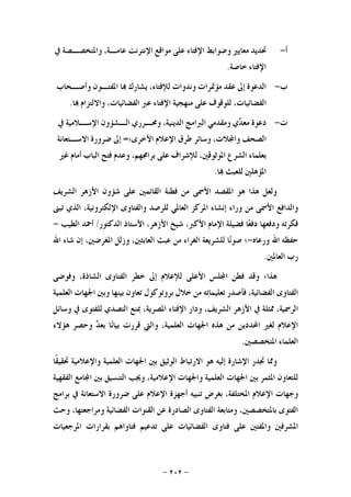 -٢٠٢-
‫ﺃ‬-‫ﲢﺪﻳﺪ‬‫ﻣﻌﺎﻳﲑ‬‫ﻭﺿﻮﺍﺑﻂ‬‫ﺍﻹﻓﺘﺎﺀ‬‫ﻋﻠﻰ‬‫ﻣﻮﺍﻗﻊ‬‫ﺍﻹﻧﺘﺮﻧﺖ‬،‫ﻋﺎﻣـﺔ‬‫ﻭﺍﳌﺘﺨﺼـﺼﺔ‬‫ﰲ‬
‫ﺍﻹﻓﺘﺎﺀ‬‫ﺧﺎﺻﺔ‬.
‫ﺏ‬-‫ﺍﻟﺪﻋﻮﺓ‬‫ﺇﱃ‬‫ﻋﻘﺪ‬‫ﻣﺆﲤﺮﺍﺕ‬‫ﻭﻧﺪﻭﺍﺕ‬،‫ﻟﻺﻓﺘﺎﺀ‬‫ﻳﺸﺎﺭﻙ‬‫ﺎ‬‫ﺍﳌﻔ‬‫ﺘـﻮﻥ‬‫ﻭﺃﺻـﺤﺎﺏ‬
،‫ﺍﻟﻔﻀﺎﺋﻴﺎﺕ‬‫ﻟﻠﻮﻗﻮﻑ‬‫ﻋﻠﻰ‬‫ﻣﻨﻬﺠﻴﺔ‬‫ﺍﻹﻓﺘﺎﺀ‬‫ﻋﱪ‬،‫ﺍﻟﻔﻀﺎﺋﻴﺎﺕ‬‫ﻭﺍﻻﻟﺘﺰﺍﻡ‬‫ﺎ‬.
‫ﺕ‬-‫ﺩﻋﻮﺓ‬‫ﻱ‬‫ﺪ‬‫ﻣﻌ‬‫ﻭﻣﻘﺪﻣﻲ‬‫ﺍﻟﱪﺍﻣﺞ‬،‫ﺍﻟﺪﻳﻨﻴﺔ‬‫ﻭﳏـﺮﺭﻱ‬‫ﺍﻟـﺸﺆﻭﻥ‬‫ﺍﻹﺳـﻼﻣﻴﺔ‬‫ﰲ‬
‫ﺍﻟﺼﺤﻒ‬،‫ﻼﺕ‬‫ﻭﺍ‬‫ﻭﺳﺎﺋﺮ‬‫ﻃﺮﻕ‬‫ﺍﻹﻋﻼﻡ‬‫ﺍﻷﺧﺮﻯ؛‬=‫ﺇﱃ‬‫ﺿﺮﻭﺭﺓ‬‫ﺍﻻﺳـﺘﻌﺎﻧﺔ‬
‫ﺑﻌﻠﻤﺎﺀ‬‫ﺍﻟﺸﺮﻉ‬،‫ﺍﳌﻮﺛﻮﻗﲔ‬‫ﻟﻺﺷﺮﺍﻑ‬‫ﻋﻠﻰ‬،‫ﺑﺮﺍﳎﻬﻢ‬‫ﻭﻋﺪﻡ‬‫ﻓﺘ‬‫ﺢ‬‫ﺍﻟﺒﺎﺏ‬‫ﺃﻣﺎﻡ‬‫ﻏﲑ‬
‫ﺍﳌﺆﻫﻠﲔ‬‫ﻟﻠﻌﺒﺚ‬‫ﺎ‬.
‫ﻭﻟﻌﻞ‬‫ﻫﺬﺍ‬‫ﻫﻮ‬‫ﺍﳌﻘﺼﺪ‬‫ﺍﻷﲰﻰ‬‫ﻣﻦ‬‫ﻓﻄﻨﺔ‬‫ﺍﻟﻘﺎﺋﻤﲔ‬‫ﻋﻠﻰ‬‫ﺷﺆﻭﻥ‬‫ﺍﻷﺯﻫﺮ‬‫ﺍﻟﺸﺮﻳﻒ‬
‫ﻭﺍﻟﺪﺍﻓﻊ‬‫ﺍﻷﲰﻰ‬‫ﻣﻦ‬‫ﻭﺭﺍﺀ‬‫ﺇﻧﺸﺎﺀ‬‫ﺍﳌﺮﻛﺰ‬‫ﺍﻟﻌﺎﳌﻲ‬‫ﻟﻠﺮﺻﺪ‬‫ﻭﺍﻟﻔﺘﺎﻭﻯ‬،‫ﺍﻹﻟﻜﺘﺮﻭﻧﻴﺔ‬‫ﺍﻟﺬﻱ‬‫ﺗﺒﲎ‬
‫ﻓﻜﺮﺗﻪ‬‫ﻭﺩﻓﻌﻬﺎ‬‫ﺎ‬‫ﻌ‬‫ﺩﻓ‬‫ﻓﻀﻴﻠﺔ‬‫ﺍﻹﻣﺎﻡ‬،‫ﺍﻷﻛﱪ‬‫ﺷﻴﺦ‬،‫ﺍﻷﺯﻫﺮ‬‫ﺍﻷﺳﺘﺎﺫ‬‫ﺍﻟﺪﻛﺘﻮﺭ‬/‫ﺃﲪ‬‫ﺪ‬‫ﺍﻟﻄﻴﺐ‬-
‫ﺣﻔﻈﻪ‬‫ﺍﷲ‬‫ﻭﺭﻋﺎﻩ‬-‫؛‬‫ﺎ‬‫ﻧ‬‫ﺻﻮ‬‫ﻟﻠﺸﺮﻳﻌﺔ‬‫ﺍﻟﻐﺮﺍﺀ‬‫ﻣﻦ‬‫ﻋﺒﺚ‬،‫ﺍﻟﻌﺎﺑﺜﲔ‬‫ﻭﺯﻟﻞ‬،‫ﺍﳌﻐﺮﺿﲔ‬‫ﺇﻥ‬‫ﺷﺎﺀ‬‫ﺍﷲ‬
‫ﺭﺏ‬‫ﺍﻟﻌﺎﳌﲔ‬.
‫ﻫﺬﺍ؛‬‫ﻭﻗﺪ‬‫ﻓﻄﻦ‬‫ﻠﺲ‬‫ﺍ‬‫ﺍﻷﻋﻠﻰ‬‫ﻟﻺﻋﻼﻡ‬‫ﺇﱃ‬‫ﺧﻄﺮ‬‫ﺍﻟﻔﺘﺎﻭﻯ‬،‫ﺍﻟﺸﺎﺫﺓ‬‫ﻭﻓﻮﺿﻰ‬
‫ﺍﻟﻔﺘﺎﻭﻯ‬،‫ﺍﻟﻔﻀﺎﺋﻴﺔ‬‫ﻓﺄﺻﺪﺭ‬‫ﺗﻌﻠﻴﻤﺎﺗﻪ‬‫ﻣﻦ‬‫ﺧﻼﻝ‬‫ﺑﺮﻭﺗﻮﻛﻮﻝ‬‫ﺗﻌﺎﻭﻥ‬‫ﺑﻴﻨﻬﺎ‬‫ﻭﺑﲔ‬‫ﺍﳉﻬﺎﺕ‬‫ﺍﻟﻌﻠﻤﻴﺔ‬
‫ﺍﻟﺮ‬،‫ﲰﻴﺔ‬‫ﳑﺜﻠﺔ‬‫ﰲ‬‫ﺍﻷﺯﻫﺮ‬،‫ﺍﻟﺸﺮﻳﻒ‬‫ﻭﺩﺍﺭ‬‫ﺍﻹﻓﺘﺎﺀ‬،‫ﺍﳌﺼﺮﻳﺔ‬‫ﲟﻨﻊ‬‫ﺍﻟﺘﺼﺪﻱ‬‫ﻟﻠﻔﺘﻮﻯ‬‫ﰲ‬‫ﻭﺳﺎﺋﻞ‬
‫ﺍﻹﻋﻼﻡ‬‫ﻟﻐﲑ‬‫ﺍﶈﺪﺩﻳﻦ‬‫ﻣﻦ‬‫ﻫﺬﻩ‬‫ﺍﳉﻬﺎﺕ‬،‫ﺍﻟﻌﻠﻤﻴﺔ‬‫ﻭﺍﻟﱵ‬‫ﻗﺮﺭﺕ‬‫ﺎ‬‫ﻧ‬‫ﺑﻴﺎ‬‫ﺪ‬‫ﺑﻌ‬‫ﻭﺣﺼﺮ‬‫ﻫﺆﻻﺀ‬
‫ﺍﻟﻌﻠﻤﺎﺀ‬‫ﺍﳌﺘﺨﺼﺼﲔ‬.
‫ﻭﳑﺎ‬‫ﲡﺪﺭ‬‫ﺍﻹﺷﺎﺭﺓ‬‫ﺇﻟﻴﻪ‬‫ﻫﻮ‬‫ﺍﻻﺭﺗﺒﺎﻁ‬‫ﺍﻟﻮﺛﻴﻖ‬‫ﺑﲔ‬‫ﺍﳉﻬﺎﺕ‬‫ﺍﻟﻌﻠﻤﻴﺔ‬‫ﻭﺍﻹﻋﻼﻣﻴﺔ‬‫ﹰ‬‫ﻘ‬‫ﲢﻘﻴ‬‫ﺎ‬
‫ﻟﻠﺘﻌﺎﻭﻥ‬‫ﺍﳌﺜﻤﺮ‬‫ﺑﲔ‬‫ﺍﳉﻬﺎﺕ‬‫ﺍﻟﻌﻠﻤﻴﺔ‬‫ﻭﺍﳉﻬﺎﺕ‬،‫ﺍﻹﻋﻼﻣﻴﺔ‬‫ﻭﳚﺐ‬‫ﺍﻟﺘﻨﺴﻴﻖ‬‫ﺑﲔ‬‫ﺎﻣﻊ‬‫ﺍ‬‫ﺍﻟﻔﻘﻬﻴﺔ‬
‫ﻭﺟﻬﺎﺕ‬‫ﺍﻹﻋﻼﻡ‬،‫ﺍﳌﺨﺘﻠﻔﺔ‬‫ﺑﻐﺮﺽ‬‫ﺗﻨﺒﻴﻪ‬‫ﺃﺟﻬﺰﺓ‬‫ﺍﻹﻋﻼﻡ‬‫ﻋﻠﻰ‬‫ﺿﺮﻭﺭﺓ‬‫ﺍﻻﺳﺘﻌﺎﻧﺔ‬‫ﰲ‬‫ﺑﺮﺍﻣﺞ‬
‫ﺍﻟﻔﺘﻮﻯ‬،‫ﺑﺎﳌﺘﺨﺼﺼﲔ‬‫ﻭﻣﺘﺎﺑﻌﺔ‬‫ﺍﻟﻔﺘﺎﻭﻯ‬‫ﺍﻟﺼﺎﺩﺭﺓ‬‫ﻋﻦ‬‫ﺍﻟﻘﻨﻮﺍﺕ‬‫ﺍﻟﻔﻀﺎﺋﻴﺔ‬،‫ﻭﻣﺮﺍﺟﻌﺘﻬﺎ‬‫ﻭﺣﺚ‬
‫ﺍﳌﺸﺮﻓﲔ‬‫ﻭﺍ‬‫ﳌﻔﺘﲔ‬‫ﻋﻠﻰ‬‫ﻓﺘﺎﻭﻯ‬‫ﺍﻟﻔﻀﺎﺋﻴﺎﺕ‬‫ﻋﻠﻰ‬‫ﺗﺪﻋﻴﻢ‬‫ﻓﺘﺎﻭﺍﻫﻢ‬‫ﺑﻘﺮﺍﺭﺍﺕ‬‫ﺍﳌﺮﺟﻌﻴﺎﺕ‬
 