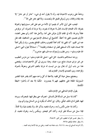 -٢٠٥-
‫ﹰ‬‫ﺔ‬‫ﻭﺑﺎﻋﺜ‬‫ﻋﻠﻰ‬‫ﻭﺟﻮﺏ‬‫ﺍﻻﺣﺘﻴﺎﻁ‬،‫ﻓﻴﻪ‬‫ﻭﺃﻥ‬‫ﻻ‬‫ﻳﻘﻮﻝ‬‫ﺃﺣﺪ‬‫ﰲ‬‫ﺷﻲﺀ‬:"‫ﺟﺎﺋﺰ‬‫ﺃﻭ‬‫ﻏﲑ‬‫ﺟﺎﺋﺰ‬"‫ﺇﻻ‬
‫ﺑﻌﺪ‬‫ﺇﻳﻘﺎﻥ‬،‫ﻭﺇﺗﻘﺎﻥ‬‫ﻭﻣﻦ‬‫ﱂ‬‫ﻳﻮﻗﻦ‬‫ﻓﻠﻴﺘﻖ‬‫ﺍﷲ‬،‫ﻭﻟﻴﺼﻤﺖ‬‫ﻭﺇﻻ‬‫ﻓﻬﻮ‬‫ﹴ‬‫ﺮ‬‫ﻣﻔﺘ‬‫ﻋﻠﻰ‬‫ﺍﷲ‬)١(
.
‫ﻓﻴﺠﺐ‬‫ﻋﻠﻰ‬‫ﺃﻭﱄ‬‫ﺍﻷﻣﺮ‬‫ﺃﻥ‬‫ﻳﻘﻴﻤﻮﺍ‬‫ﰲ‬‫ﺍﻷﻣﺔ‬‫ﻣﻦ‬‫ﻫﻢ‬‫ﻋﻠﻰ‬‫ﻗﺪﺭ‬‫ﻣﺴﺆﻭﻟﻴﺘﻬﺎ‬‫ﻭﺍﳌﻌﺮﻓﺔ‬
‫ﺎ؛‬‫ﺑﻔﻨﻮ‬‫ﻷﻥ‬‫ﺍﻗﺘﺤﺎﻡ‬‫ﺍﻹﻧﺴﺎﻥ‬‫ﺎﻝ‬‫ﻻ‬‫ﻣﻌﺮﻓﺔ‬‫ﻟﻪ‬،‫ﺑﻔﻨﻮﻧﻪ‬‫ﻭﻻ‬‫ﺩﺭﺍﻳﺔ‬‫ﻟﻪ‬‫ﺑﺄﺻﻮﻟﻪ؛‬‫ﺃﻣﺮ‬‫ﻣﺮﻓﻮﺽ‬
‫ﹰ‬‫ﻼ‬‫ﻋﻘ‬‫ﺎ؛‬‫ﻋ‬‫ﻭﺷﺮ‬‫ﻷﻧﻪ‬‫ﰲ‬‫ﺍﳌﻘﺎﻡ‬‫ﺍﻷﻭﻝ‬‫ﻣﺆﲤﻦ‬‫ﻋﻠﻰ‬،‫ﺃﻣﺔ‬‫ﻭﻷﺟﻞ‬‫ﻫﺬﺍ‬‫ﻛﺎﻥ‬‫ﺭﺃﻱ‬‫ﺑﻌﺾ‬‫ﺍﻟﻌﻠﻤﺎﺀ‬
‫ﺍﻷﻭﻟﲔ‬‫ﺗﻀﻤﲔ‬‫ﺍﳌﻔﱵ‬‫ﺇﺫﺍ‬،‫ﺃﺧﻄﺄ‬‫ﻛﺎﻟﺸﻴﺦ‬‫ﺃﰊ‬‫ﺇﺳﺤﺎﻕ‬‫ﺍﻹﺳﻔﺮﺍﻳﻴﲏ‬‫ﻣﻦ‬،‫ﺍﻟﺸﺎﻓﻌﻴﺔ‬‫ﻓﻘﺪ‬‫ﻧﻘﻞ‬
‫ﻋﻨﻪ‬‫ﺍﺑﻦ‬‫ﺍﻟﻘﻴﻢ‬:"‫ﺃﻥ‬‫ﺍﳌﻔﱵ‬‫ﺇﺫﺍ‬‫ﻛﺎﻥ‬‫ﹰ‬‫ﻼ‬‫ﺃﻫ‬‫ﻟﻠﻔﺘﻮﻯ‬‫ﻭﺧﺎﻟﻒ‬‫ﺍﻟﻘﺎﻃﻊ‬،‫ﻳﻀﻤﻦ‬‫ﻭﺇﻥ‬‫ﱂ‬‫ﻳﻜﻦ‬‫ﹰ‬‫ﻼ‬‫ﺃﻫ‬
‫ﻓﻼ‬‫ﺿﻤﺎﻥ‬‫ﻋﻠﻴﻪ؛‬‫ﻷﻥ‬‫ﺍﳌ‬‫ﺴﺘﻔﱵ‬‫ﺮ‬‫ﺼ‬‫ﻗ‬‫ﰲ‬‫ﺍﺳﺘﻔﺘﺎﺋﻪ‬‫ﻭﺗﻘﻠﻴﺪﻩ‬")٢(
،‫ﹰ‬‫ﻻ‬‫ﺍﺳﺘﺪﻻ‬‫ﺑﻘﻮﻝ‬‫ﺍﻟﻨﱯ‬–‫ﺻﻠﻰ‬
‫ﺍﷲ‬‫ﻋﻠﻴﻪ‬‫ﻭﺳﻠﻢ‬-:))‫ﻣﻦ‬‫ﺗﻄﺒﺐ‬‫ﻭﱂ‬‫ﻳﻌﺮﻑ‬‫ﻣﻨﻪ‬‫ﻃﺐ‬‫ﻓﻬﻮ‬‫ﺿﺎﻣﻦ‬(()٣(
.
‫ﻭﻭﺟﻪ‬‫ﺍﺳﺘﺪﻻﳍﻢ‬‫ﺑﺎﳊﺪﻳﺚ‬:‫ﲪﻞ‬‫ﺍﻟﻨﱯ‬-‫ﺻﻠﻰ‬‫ﺍﷲ‬‫ﻋﻠﻴﻪ‬‫ﻭﺳﻠﻢ‬-‫ﻣﻦ‬‫ﻣﺎﺭﺱ‬‫ﺍﻟﺘﻄﺒﻴﺐ‬
‫ﻋﻦ‬‫ﻏﲑ‬‫ﺩﺭﺍﻱ‬‫ﺿﻤﺎﻥ‬‫ﻧﺘﺎﺋﺞ‬‫ﺳﻮﺀ‬،‫ﻋﻤﻠﻪ‬‫ﻭﻫﺬﺍ‬‫ﻳﺴﺮﻱ‬‫ﺇﱃ‬‫ﻛﻞ‬،‫ﺍﻻﺧﺘﺼﺎﺻﺎﺕ‬‫ﻭﻳﻘﺘﻀﻲ‬
‫ﻫﺬﺍ‬‫ﻣﻦ‬‫ﺑﺎﺏ‬‫ﺃﻭﱃ‬‫ﺃﻥ‬‫ﳛﺎﻝ‬‫ﺑﲔ‬‫ﻣﻦ‬‫ﻟﻴﺴﺖ‬‫ﻟﻪ‬‫ﺩﺭﺍﻳﺔ‬‫ﺑﺎﻟﻌﻠﻢ‬‫ﺍﻟﺸﺮﻋﻲ‬‫ﹲ‬‫ﺔ‬‫ﻭﻣﻌﺮﻓ‬‫ﺑﺄﺻﻮﻟﻪ‬
،‫ﻭﻗﻮﺍﻋﺪﻩ‬‫ﻭﺑﲔ‬‫ﺍﻟﺘﺼﺪﻱ‬‫ﻹﺻﺪﺍﺭ‬‫ﺍﻟﻔﺘﺎﻭﻯ‬‫ﻓﻴﻪ‬.
‫ﻭﺑﺘﺼﻔﺢ‬‫ﺳﺠﻞ‬‫ﺣﻴﺎﺓ‬‫ﻛﻞ‬‫ﻓﻘﻴﻪ‬:‫ﻳﻼﺣﻆ‬‫ﺃ‬‫ﻥ‬‫ﻛﻞ‬‫ﻭﺍﺣﺪ‬‫ﻣﻨﻬﻢ‬‫ﻛﺎﻥ‬‫ﻳﻘﺪﺭ‬‫ﻏﺎﻳﺔ‬‫ﺍﻟﺘﻘﺪﻳﺮ‬
‫ﺍﳌﺴﺆﻭﻟﻴﺔ‬‫ﺍﳌﻠﻘﺎﺓ‬‫ﻋﻠﻰ‬،‫ﻋﺎﺗﻘﻬﻢ‬‫ﻓﻬﻢ‬‫ﻻ‬‫ﻳﺼﺪﺭﻭﻥ‬‫ﺎ‬‫ﻤ‬‫ﺣﻜ‬‫ﺇﻻ‬‫ﺑﻌﺪ‬‫ﺃﻥ‬‫ﻳﺄﺧﺬﻭﺍ‬‫ﺍﳊﻴﻄﺔ‬
‫ﺍﻟﻜﺎﻣﻠﺔ‬.
‫ﻳﻘﻮﻝ‬‫ﺍﻹﻣﺎﻡ‬‫ﺍﻟﺸﺎﻃﱯ‬‫ﻋﻦ‬‫ﺍﻹﻣﺎﻡ‬‫ﻣﺎﻟﻚ‬:
"‫ﻛﺎﻥ‬‫ﺇﺫﺍ‬‫ﺳﺌﻞ‬‫ﻋﻦ‬‫ﺍﳌﺴﺄﻟﺔ‬‫ﻗﺎﻝ‬‫ﻟﻠﺴﺎﺋﻞ‬:‫ﺍﻧﺼﺮﻑ‬‫ﺣﱴ‬‫ﻳﻨﻈﺮ‬،‫ﻓﻴﻬﺎ‬،‫ﻓﻴﻨﺼﺮﻑ‬‫ﻭﻳﺮﺩﺩ‬
،‫ﻓﻴﻬﺎ‬‫ﻓﻘﻴﻞ‬‫ﻟﻪ‬‫ﰲ‬،‫ﺫﻟﻚ‬،‫ﻓﺒﻜﻰ‬‫ﻭﻗﺎﻝ‬:‫ﺇﱐ‬‫ﺃﺧﺎﻑ‬‫ﺃﻥ‬‫ﻳﻜﻮﻥ‬‫ﱄ‬‫ﻣﻦ‬‫ﺍﻟﺴﺎﺋﻞ‬‫ﻳﻮﻡ‬‫ﻭﺃﻱ‬‫ﻳﻮﻡ‬.
‫ﻭﻛﺎﻥ‬‫ﺇﺫﺍ‬‫ﺟﻠﺲ‬‫ﻧﻜﺲ‬،‫ﺭﺃﺳﻪ‬‫ﻭﺣﺮﻙ‬،‫ﺷﻔﺘﻴﻪ‬‫ﻳﺬﻛﺮ‬،‫ﺍﷲ‬‫ﻭﻻ‬‫ﻳﻠﺘﻔﺖ‬‫ﺎ‬‫ﻨ‬‫ﳝﻴ‬‫ﻭﻻ‬،‫ﹰ‬‫ﻻ‬‫ﴰﺎ‬
‫ﻓﺈﺫﺍ‬‫ﺳﺌﻞ‬‫ﻋﻦ‬‫ﻣﺴﺄﻟﺔ‬‫ﺮ‬‫ﻴ‬‫ﺗﻐ‬،‫ﻟﻮﻧﻪ‬‫ﻭﻛﺎﻥ‬‫ﺃﲪﺮ‬،‫ﻓﻴﺼﻔﺮ‬‫ﻭﻳﻨﻜﺲ‬،‫ﺭﺃﺳﻪ‬‫ﻭﳛﺮﻙ‬،‫ﺷﻔﺘﻴﻪ‬‫ﰒ‬
)١(‫ﻳﻨﻈﺮ‬:‫ﺍﻟﻌ‬ ‫ﺍﻟﻘﺮﺁﻥ‬ ‫ﺗﻔﺴﲑ‬،‫ﻛﺜﲑ‬ ‫ﻻﺑﻦ‬ ،‫ﻈﻴﻢ‬٣/٣٤٥.
)٢(‫ﻳﻨﻈﺮ‬:‫ﺍﳌﻮﻗﻌﲔ‬ ‫ﺇﻋﻼﻡ‬٥/٩٣.
)٣(،‫ﺳﻨﻨﻪ‬ ‫ﰲ‬ ‫ﺍﻟﻨﺴﺎﺋﻲ‬ ‫ﺃﺧﺮﺟﻪ‬٤/٢٤١‫ﺍﻟﻌﻤﺪ‬ ‫ﻭﺷﺒﻪ‬ ‫ﺍﻷﺟﻨﺔ‬ ‫ﺩﻳﺔ‬ ‫ﻣﻦ‬ ‫ﻭﻋﻠﻰ‬ ،‫ﺍﻟﻌﻤﺪ‬ ‫ﺷﺒﻪ‬ ‫ﺻﻔﺔ‬ ‫ﺑﺎﺏ‬ ،...
 