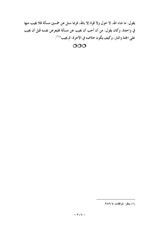 -٢٠٦-
‫ﻳﻘﻮﻝ‬:‫ﻣﺎ‬‫ﺷﺎﺀ‬،‫ﺍﷲ‬‫ﻻ‬‫ﺣ‬‫ﻮﻝ‬‫ﻭﻻ‬‫ﻗﻮﺓ‬‫ﺇﻻ‬،‫ﺑﺎﷲ‬‫ﻓﺮﲟﺎ‬‫ﺳﺌﻞ‬‫ﻋﻦ‬‫ﲬﺴﲔ‬‫ﻣﺴﺄﻟﺔ‬‫ﻓﻼ‬‫ﳚﻴﺐ‬‫ﻣﻨﻬﺎ‬
‫ﰲ‬،‫ﻭﺍﺣﺪﺓ‬‫ﻭﻛﺎﻥ‬‫ﻳﻘﻮﻝ‬:‫ﻣﻦ‬‫ﺃﻥ‬‫ﺃﺣﺐ‬‫ﺃﻥ‬‫ﳚﻴﺐ‬‫ﻋﻦ‬‫ﻣﺴﺄﻟﺔ‬‫ﻓﻠﻴﻌﺮﺽ‬‫ﻧﻔﺴﻪ‬‫ﻗﺒﻞ‬‫ﺃﻥ‬‫ﳚﻴﺐ‬
‫ﻋﻠﻰ‬‫ﺍﳉﻨﺔ‬،‫ﻭﺍﻟﻨﺎﺭ‬‫ﻭﻛﻴﻒ‬‫ﻳﻜﻮﻥ‬‫ﺧﻼﺻﻪ‬‫ﰲ‬،‫ﺍﻵﺧﺮﺓ‬‫ﰒ‬‫ﳚﻴﺐ‬")١(
.

)١(‫ﻳﻨﻈﺮ‬:‫ﺍﳌﻮﺍﻓﻘﺎﺕ‬٤/٢٨٦.
 