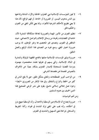 -٢١٠-
٦-‫ﻻ‬‫ﳚﻮﺯ‬‫ﻟﻠﻤﺆﺳﺴﺎﺕ‬‫ﺍﻹﺳﻼﻣﻴﺔ‬‫ﺗﺒﲏ‬‫ﺍﻟﻔﺘﺎﻭﻯ‬‫ﺍﳋﺎﻃﺌﺔ‬‫ﻭﺍﻵﺭﺍﺀ‬‫ﺍﻟﺸﺎﺫﺓ‬‫ﻭﺇﺫﺍﻋﺘﻬﺎ‬
‫ﺑﲔ‬‫ﺍﻟﻨﺎﺱ‬‫ﺑﺪﻋﻮﻯ‬‫ﺍﻟﺘﻴﺴﲑ‬،‫ﺃﻭ‬‫ﺍﻟﻀﺮﻭﺭﺓ‬‫ﺃﻭ‬‫ﺍﳊﺎﺟﺔ‬،‫ﺃﻭ‬‫ﻓﻬﻢ‬‫ﺍﻟﻮﺍﻗﻊ؛‬‫ﻷﻥ‬‫ﻫﺬﺍ‬
‫ﻻ‬‫ﻳﻌﲏ‬‫ﺗ‬‫ﻄﻮﻳﻊ‬‫ﺍﻷﺣﻜﺎﻡ‬‫ﺍﻟﺸﺮﻋﻴﺔ‬،‫ﻟﻸﻫﻮﺍﺀ‬‫ﻭﺇﳕﺎ‬‫ﻳﻌﲏ‬‫ﲤﻜﻦ‬‫ﺍﳌﻔﱵ‬‫ﻣﻦ‬‫ﺍﻟﻔﺘﻮﻯ‬
‫ﻭﺍﳊﻜﻢ‬‫ﺑﺎﳊﻖ‬.
٧-‫ﺗﻨﻈﻴﻢ‬‫ﺍﻟﻔﺘﻮﻯ‬‫ﻣﻦ‬‫ﺍﻷﻣﻮﺭ‬‫ﺍﳌﻬﻤﺔ‬‫ﻭﺍﻟﻀﺮﻭﺭﻳﺔ‬‫ﳌﻌﺎﳉﺔ‬‫ﺎ‬‫ﻣﺸﻜﻼ‬‫ﺍﳌﻨﺘﺸﺮﺓ‬،‫ﺍﻵﻥ‬
‫ﺧﺎﺻﺔ‬‫ﰲ‬‫ﺍﻟﻔﻀﺎﺋﻴﺎﺕ‬‫ﻭﳓﻮﻫﺎ‬‫ﻣﻦ‬‫ﻭﺳﺎﺋﻞ‬‫ﺍﻹﻋﻼﻡ‬‫ﻭﺍﻟﺘﻮﺍﺻﻞ‬،‫ﺍﻻﺟﺘﻤﺎﻋﻲ‬‫ﺣﻴﺚ‬
‫ﺍﻟﺘﻨﺎﻗﺾ‬‫ﰲ‬،‫ﺍﻟﻔﺘﻮﻯ‬‫ﻭﺗﺼﺪﻱ‬‫ﻏﲑ‬‫ﺍﳌﺨﺘﺼﲔ‬‫ﺎ‬‫ﻭﻏﲑ‬،‫ﺍﳌﺆﻫﻠﲔ‬‫ﳑﺎ‬‫ﻳﻮﺟﺐ‬
‫ﺿﺮﻭﺭﺓ‬‫ﺍﺧﺘﻴﺎﺭ‬،‫ﺍﳌﻔﱵ‬‫ﻭﻣﻨﻊ‬‫ﻏﲑﻩ‬‫ﻣﻦ‬‫ﺍﻟﺘﺼﺪﻱ‬‫ﳍﺬﺍ‬‫ﺍﻟﺸﺄﻥ‬‫ﺍﻟﺮﻓﻴﻊ‬‫ﻭﺍﻟﻌﻤﻞ‬
‫ﺍﻟﺪﻗﻴﻖ‬.
٨-‫ﺿﺮﻭﺭﺓ‬‫ﺗﻮﺛﻴﻖ‬‫ﺍﳌﺆﺳﺴﺎﺕ‬‫ﺍﻹﺳﻼﻣﻴﺔ‬‫ﺻﻠﺘﻬﺎ‬‫ﺎﻣﻊ‬‫ﺑﺎ‬‫ﺍﻟﻔﻘﻬﻴﺔ‬‫ﺍﳌﻮﺛﻮﻗﺔ‬‫ﻭﺍﳌﻨﺘﺸﺮﺓ‬
‫ﰲ‬‫ﺍﻟﺒﻼﺩ‬،‫ﺍﻹﺳﻼﻣﻴﺔ‬‫ﻭﺍﻟﱵ‬‫ﻳﺴﻬﻢ‬‫ﰲ‬‫ﲝﻮﺛﻬﺎ‬‫ﻋﻠﻤﺎﺀ‬‫ﻣﺘﺨﺼﺼﻮﻥ‬‫ﻣﻬﺘﻤﻮﻥ‬
‫ﺑﺪﺭﺍﺳﺔ‬‫ﺍﻟﻘﻀﺎﻳﺎ‬‫ﺍﳌﺴﺘﺤ‬‫ﺪﺛﺔ‬‫ﻹﺻﺪﺍﺭ‬‫ﺍﻟﻔﺘﺎﻭﻯ‬،‫ﺎ‬‫ﺑﺸﺄ‬‫ﺍ‬‫ﺪ‬‫ﺑﻌﻴ‬‫ﻋﻦ‬‫ﺍﻻﳓﺮﺍﻑ‬
‫ﺑﺎﻟﻨﺼﻮﺹ‬‫ﺍﳌﻌﺘﻤﺪﺓ‬‫ﻋﻦ‬‫ﻣﻘﺼﺪﻫﺎ‬‫ﺍﻟﺸﺮﻋﻲ‬.
٩-‫ﻣﻦ‬‫ﺍﻟﻮﺍﺟﺐ‬‫ﲢﺮﻳﺮ‬‫ﺍﳌﺼﻄﻠﺤﺎﺕ‬‫ﻭﺍﳌﻌﺎﱐ‬‫ﺑﺸﻜﻞ‬،‫ﺩﻗﻴﻖ‬‫ﺣﱴ‬‫ﻻ‬‫ﻳﻘﻊ‬‫ﺍﻟﻨﺎﺱ‬‫ﰲ‬
‫ﻛﺜﲑ‬‫ﻣﻦ‬‫ﺍﳋﻠﻂ‬‫ﻭﺍﻟﱰﺍﻉ‬،‫ﻭﺍﻟﺸﻘﺎﻕ‬‫ﻭﰲ‬‫ﻫﺬﺍ‬‫ﺍﻹﻃﺎﺭ‬‫ﻣﻦ‬‫ﺍﻟﻀﺮﻭﺭﻱ‬–‫ﺎ‬‫ﻀ‬‫ﺃﻳ‬-
‫ﻭﺟﻮﺩ‬‫ﻋﻤﻞ‬‫ﺇﻋﻼﻣﻲ‬‫ﺇﺳﻼﻣﻲ‬،‫ﻧﺎﺻﺢ‬‫ﻳﻘﻮﻡ‬‫ﻋﻠﻰ‬‫ﻧﺸﺮ‬‫ﺍﻟ‬‫ﻮﻋﻲ‬‫ﺍﻟﺼﺤﻴﺢ‬‫ﺬﺍ‬
‫ﺍﻟﺪﻳﻦ‬‫ﺍﳊﻨﻴﻒ‬‫ﺑﲔ‬‫ﻋﻤﻮﻡ‬‫ﺍﳌﺴﻠﻤﲔ‬.
‫ﻭﻣﻦ‬‫ﺃﻫﻢ‬‫ﺍﻟﺘﻮﺻﻴﺎﺕ‬:
١-‫ﺿﺮﻭﺭﺓ‬‫ﺇﻳﻀﺎﺡ‬‫ﺃﻥ‬‫ﺍﻹﺳﻼﻡ‬‫ﺩﻳﻦ‬‫ﺍﻟﻮﺳﻄﻴﺔ‬،‫ﻭﺍﻻﻋﺘﺪﺍﻝ‬‫ﻭﺃﻥ‬‫ﺍﻟﻮﺳﻄﻴﺔ‬‫ﻣﻨﻬﺞ‬‫ﺑﺎﺭﺯ‬
‫ﰲ‬،‫ﺃﺣﻜﺎﻣﻪ‬‫ﻭﺃﻧﻪ‬‫ﳚﺐ‬‫ﻋﻠﻰ‬‫ﺍﳌﻔﱵ‬‫ﺗﺮﻙ‬‫ﺍﻟﺘﺸﺪﺩ‬‫ﰲ‬،‫ﻓﺘﻮﺍﻩ‬‫ﻭﻛﺬﺍ‬‫ﺍﻟﺘﻔﺮﻳﻂ‬
،‫ﻭﺍﻟﺘﺴﺎﻫﻞ‬‫ﲟﺮﺍﻋﺎﺓ‬‫ﻣﻌﲎ‬‫ﺍﻟﺘﺴﻬﻴﻞ‬‫ﻭﺍﻟﺘﺸﺪﻳﺪ‬‫ﰲ‬‫ﺍﻟﻔﺘﻮﻯ‬.
 