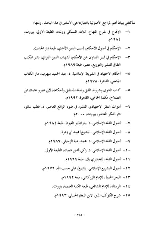 -٢١٥-
‫ﺳﺄﻛﺘﻔﻲ‬‫ﺑﺒﻴﺎﻥ‬‫ﺃﻫﻢ‬‫ﺍﳌﺮﺍﺟﻊ‬‫ﺍﻷﺻﻮﻟﻴﺔ‬‫ﺑﺎﻋﺘﺒﺎﺭﻫﺎ‬‫ﻫﻲ‬‫ﺍﻷﺳﺎﺱ‬‫ﰲ‬‫ﻫﺬﺍ‬،‫ﺍﻟﺒﺤﺚ‬‫ﻭﻣﻨﻬﺎ‬:
١-‫ﺎﺝ‬‫ﺍﻹ‬‫ﰲ‬‫ﺷﺮﺡ‬،‫ﺍﳌﻨﻬﺎﺝ‬‫ﻟﻺﻣﺎﻡ‬‫ﺍﻟﺴﺒﻜﻲ‬،‫ﻭﻭﻟﺪﻩ‬‫ﺍﻟﻄﺒﻌﺔ‬،‫ﺍﻷﻭﱃ‬،‫ﺑﲑﻭﺕ‬
١٩٨٤‫ﻡ‬.
٢-‫ﺍﻹﺣﻜﺎﻡ‬‫ﰲ‬‫ﺃﺻﻮﻝ‬،‫ﺍﻷﺣﻜﺎﻡ‬‫ﻟﺴﻴﻒ‬‫ﺍﻟﺪﻳﻦ‬،‫ﺍﻵﻣﺪﻱ‬‫ﻃﺒﻌﺔ‬‫ﺩﺍﺭ‬‫ﺍﳊﺪﻳﺚ‬.
٣-‫ﺍﻹﺣﻜﺎﻡ‬‫ﰲ‬‫ﲤﻴﻴﺰ‬‫ﺍﻟﻔﺘﺎﻭﻯ‬‫ﻋﻦ‬،‫ﺍﻷﺣﻜﺎﻡ‬‫ﻟﺸﻬﺎﺏ‬‫ﺍﻟﺪﻳﻦ‬،‫ﺍﻟﻘﺮﺍﰲ‬‫ﻧﺸﺮ‬‫ﺍﳌﻜﺘﺐ‬
‫ﺍﻟﺜﻘﺎﰲ‬‫ﻟﻠﻨﺸﺮ‬،‫ﻭﺍﻟﺘﻮﺯﻳﻊ‬،‫ﻣﺼﺮ‬‫ﻃﺒﻌﺔ‬١٩٨٩‫ﻡ‬.
٤-‫ﺃﺣﻜﺎﻡ‬‫ﺍﻻﺟﺘﻬﺎﺩ‬‫ﰲ‬‫ﺍﻟﺸﺮ‬‫ﻳﻌﺔ‬،‫ﺍﻹﺳﻼﻣﻴﺔ‬‫ﺩ‬.‫ﻋﺒﺪ‬‫ﺍﳊﻤﻴﺪ‬،‫ﻣﻴﻬﻮﺏ‬‫ﺩﺍﺭ‬‫ﺍﻟﻜﺘﺎﺏ‬
،‫ﺍﳉﺎﻣﻌﻲ‬،‫ﺍﻟﻘﺎﻫﺮﺓ‬١٩٧٨‫ﻡ‬.
٥-‫ﺁﺩﺍﺏ‬‫ﺍﻟﻔﺘﻮﻯ‬‫ﻭﺷﺮﻭﻁ‬‫ﺍﳌﻔﱵ‬‫ﻭﺻﻔﺔ‬‫ﺍﳌﺴﺘﻔﱵ‬،‫ﻭﺃﺣﻜﺎﻣﻪ‬‫ﻷﰊ‬‫ﻋﻤﺮﻭ‬‫ﻋﺜﻤﺎﻥ‬‫ﺍﺑﻦ‬
،‫ﺍﻟﺼﻼﺡ‬‫ﻣﻜﺘﺒﺔ‬،‫ﺍﳋﺎﳒﻲ‬،‫ﺍﻟﻘﺎﻫﺮﺓ‬١٩٩٢‫ﻡ‬.
٦-‫ﺃﺩﻭﺍﺕ‬‫ﺍﻟﻨﻈﺮ‬‫ﺍﻻﺟﺘﻬﺎﺩﻱ‬‫ﺍﳌﻨﺸﻮﺩ‬‫ﰲ‬‫ﺿﻮﺀ‬‫ﺍﻟﻮﺍﻗﻊ‬،‫ﺍﳌﻌﺎﺻﺮ‬‫ﺩ‬.‫ﻗﻄﺐ‬،‫ﺳﺎﻧﻮ‬
‫ﺩﺍﺭ‬‫ﺍﻟﻔﻜﺮ‬،‫ﺍﳌﻌﺎﺻﺮ‬،‫ﺑﲑﻭﺕ‬٢٠٠٠‫ﻡ‬.
٧-‫ﺃﺻﻮﻝ‬‫ﺍﻟﻔﻘﻪ‬،‫ﺍﻹﺳﻼﻣﻲ‬‫ﺩ‬.‫ﺑﺪﺭﺍﻥ‬‫ﺃﺑﻮ‬،‫ﺍﻟﻌﻴﻮﻥ‬‫ﻃﺒﻌﺔ‬١٩٨٤‫ﻡ‬.
٨-‫ﺃﺻﻮﻝ‬‫ﺍﻟﻔﻘﻪ‬،‫ﺍﻹﺳﻼﻣﻲ‬‫ﻟﻠﺸﻴﺦ‬/‫ﳏﻤﺪ‬‫ﺃﰊ‬‫ﺯﻫﺮﺓ‬.
٩-‫ﺃﺻﻮﻝ‬‫ﺍﻟﻔﻘﻪ‬،‫ﺍﻹﺳﻼﻣﻲ‬‫ﺩ‬.‫ﳏﻤﺪ‬‫ﻭﻫﺒﺔ‬،‫ﺍﻟﺰﺣﻴﻠﻲ‬١٩٨٦‫ﻡ‬.
١٠-‫ﺃﺻﻮﻝ‬‫ﺍﻟﻔﻘﻪ‬،‫ﺍﻹﺳﻼﻣﻲ‬‫ﺩ‬.‫ﺯﻛﻲ‬‫ﺍﻟﺪﻳﻦ‬،‫ﺷﻌﺒﺎﻥ‬‫ﺍﻟﻄﺒﻌﺔ‬‫ﺍﻷﻭﱃ‬.
١١-‫ﺃﺻﻮﻝ‬،‫ﺍﻟﻔﻘﻪ‬‫ﻟﻠﺨﻀﺮﻱ‬،‫ﺑﻚ‬‫ﻃﺒﻌﺔ‬١٩٦٩‫ﻡ‬.
١٢-‫ﺃﺻﻮﻝ‬‫ﺍﻟﺘﺸﺮﻳﻊ‬،‫ﺍﻹﺳﻼﻣﻲ‬‫ﻟﻠﺸﻴﺦ‬/‫ﻋﻠﻲ‬‫ﺣﺴﺐ‬،‫ﺍﷲ‬١٩٧٦‫ﻡ‬,
١٣-‫ﺍﻟﺒﺤﺮ‬،‫ﺍﶈﻴﻂ‬‫ﻟﻺﻣﺎﻡ‬،‫ﺍﻟﺰﺭﻛﺸﻲ‬‫ﻃﺒﻌﺔ‬١٩٩٢‫ﻡ‬.
١٤-،‫ﺍﻟﺮﺳﺎﻟﺔ‬‫ﻟﻺﻣﺎﻡ‬،‫ﺍﻟﺸﺎﻓﻌﻲ‬‫ﻃﺒﻌﺔ‬‫ﺍﳌﻜﺘﺒﺔ‬،‫ﺍﻟﻌﻠﻤﻴﺔ‬‫ﺑﲑﻭﺕ‬.
١٥-‫ﺷﺮﺡ‬‫ﺍﻟﻜﻮﻛﺐ‬،‫ﺍﳌﻨﲑ‬‫ﻻﺑﻦ‬‫ﺍﻟﻨﺠﺎﺭ‬،‫ﺍﳊﻨﺒﻠﻲ‬١٩٩٣‫ﻡ‬.
 