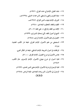-٢١٦-
١٦-‫ﺷﻔﺎﺀ‬،‫ﺍﻟﻐﻠﻴﻞ‬‫ﻟﻺﻣﺎﻡ‬‫ﺃﰊ‬‫ﺣﺎﻣﺪ‬،‫ﺍﻟﻐﺰﺍﱄ‬١٩٧١‫ﻡ‬.
١٧-‫ﺻﻔﺔ‬‫ﺍﻟﻔﺘﻮﻯ‬‫ﻭﺍﳌﻔﱵ‬،‫ﻭﺍﳌﺴﺘﻔﱵ‬‫ﻻﺑﻦ‬‫ﲪﺪﺍﻥ‬،‫ﺍﳊﻨﺒﻠﻲ‬١٣٩٤‫ﻫـ‬.
١٨-،‫ﺍﻟﻔﺮﻭﻕ‬‫ﻟﻺﻣﺎﻡ‬‫ﺷﻬﺎﺏ‬‫ﺍﻟﺪﻳﻦ‬،‫ﺍﻟﻘﺮﺍﰲ‬١٣٤٧‫ﻫـ‬.
١٩-‫ﺍﻟﻔﻘﻴﻪ‬،‫ﻭﺍﳌﺘﻔﻘﻪ‬‫ﻟﻠﺨﻄﻴﺐ‬،‫ﺍﻟﺒﻐﺪﺍﺩﻱ‬١٩٨٠‫ﻡ‬.
٢٠-‫ﺍﻹﻓﺘﺎﺀ‬‫ﺑﲔ‬‫ﺍﻟﻔﻘﻪ‬،‫ﻭﺍﻟﻮﺍﻗﻊ‬‫ﺩ‬.‫ﻋﻠﻲ‬،‫ﲨﻌﺔ‬٢٠٠٧‫ﻡ‬.
٢١-‫ﺍﻟﻠﻤﻊ‬‫ﰲ‬‫ﺃﺻﻮﻝ‬،‫ﺍﻟﻔﻘﻪ‬‫ﻷﰊ‬‫ﺇﺳﺤﺎﻕ‬،‫ﺍﻟﺸﲑﺍﺯﻱ‬١٩٣٩‫ﻡ‬.
٢٢-‫ﺍﶈﺼﻮﻝ‬‫ﰲ‬‫ﻋﻠﻢ‬،‫ﺍﻷﺻﻮﻝ‬‫ﻟﻺﻣﺎﻡ‬،‫ﺍﻟﺮﺍﺯﻱ‬١٩٨٨‫ﻡ‬.
٢٣-‫ﺍﳌﺴﺘﺼﻔﻰ‬‫ﻣﻦ‬‫ﻋﻠﻢ‬،‫ﺍﻷﺻﻮﻝ‬‫ﻟﻺﻣﺎﻡ‬،‫ﺍﻟﻐﺰﺍﱄ‬‫ﻃﺒﻌﺔ‬‫ﺩﺍﺭ‬‫ﺍﻟﻜﺘﺐ‬،‫ﺍﻟﻌﻠﻤﻴﺔ‬
‫ﺑﲑﻭﺕ‬.
٢٤-‫ﺍﳌﻮﺍﻓﻘﺎﺕ‬‫ﰲ‬‫ﺃﺻﻮﻝ‬،‫ﺍﻟﺸﺮﻳﻌﺔ‬‫ﻟﻺﻣﺎﻡ‬،‫ﺍﻟﺸﺎﻃﱯ‬‫ﻃﺒﻌﺔ‬‫ﺩﺍﺭ‬‫ﺍﻟﻔﻜﺮ‬‫ﺍﻟﻌﺮﰊ‬.
٢٥-‫ﻧﻔﺎﺋﺲ‬‫ﺍﻷﺻﻮﻝ‬‫ﰲ‬‫ﺷﺮﺡ‬،‫ﺍﶈﺼﻮﻝ‬‫ﻟﻺﻣﺎﻡ‬،‫ﺍﻟﻘﺮﺍﰲ‬٢٠٠٠‫ﻡ‬.
٢٦-‫ﺎﻳﺔ‬‫ﺍﻟﺴﻮﻝ‬‫ﰲ‬‫ﺷﺮﺡ‬‫ﻣﻨﻬﺎﺝ‬،‫ﺍﻷﺻﻮﻝ‬‫ﻟﻺﻣﺎﻡ‬،‫ﺍﻹﺳﻨﻮﻱ‬‫ﻋﺎ‬‫ﱂ‬،‫ﺍﻟﻜﺘﺐ‬
١٩٨٢‫ﻡ‬.
٢٧-‫ﺎﻳﺔ‬‫ﺍﻟﻮﺻﻮﻝ‬‫ﰲ‬‫ﺩﺭﺍﻳﺔ‬،‫ﺍﻷﺻﻮﻝ‬‫ﻟﻺﻣﺎﻡ‬‫ﺻﻔﻲ‬‫ﺍﻟﺪﻳﻦ‬،‫ﺍﳍﻨﺪﻱ‬١٩٩٦‫ﻡ‬.
٢٨-‫ﺍﻟﻮﺻﻮﻝ‬‫ﺇﱃ‬،‫ﺍﻷﺻﻮﻝ‬‫ﻻﺑﻦ‬‫ﺑﺮﻫﺎﻥ‬،‫ﺍﻟﺒﻐﺪﺍﺩﻱ‬‫ﻃﺒﻌﺔ‬،‫ﺍﻟﺮﻳﺎﺽ‬١٩٨٤‫ﻡ‬.

 
