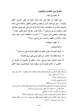 -٢٣-
‫ﻭﺍﻟﻔﺘﻮﻯ‬ ‫ﺍﻟﻘﻀﺎﺀ‬ ‫ﺑﲔ‬ ‫ﺍﻟﻔﺮﻕ‬:
‫ﺍﻟﻠﻐﺔ‬ ‫ﰲ‬ ‫ﺍﻟﻘﻀﺎﺀ‬:
‫ﺍﳊﻜﻢ‬ ‫ﺍﻟﺸﺮﻋﻲ‬ ‫ﺍﳌﻌﲎ‬ ‫ﺇﱃ‬ ‫ﺎ‬‫ﺃﻗﺮ‬ ،‫ﻣﻌﺎﻥ‬ ‫ﻋﺪﺓ‬ ‫ﻋﻠﻰ‬ ‫ﺍﻟﻠﻐﺔ‬ ‫ﰲ‬ ‫ﺍﻟﻘﻀﺎﺀ‬ ‫ﻳﺄﰐ‬
‫ﻭﺍﻹﻟﺰﺍﻡ‬)١(
‫ﺃﺧﺮﻯ‬ ‫ﻥ‬‫ﲟﻌﺎ‬ ‫ﻳﺄﰐ‬ ‫ﻭﻫﻮ‬ ،‫ﺇﲤﺎﻣﻪ‬ ‫ﺍﻟﺸﻲﺀ‬ ‫ﻭﺇﺣﻜﺎﻡ‬ ،‫ﻭﺍﻟﻘﻄﻊ‬ ‫ﺍﻟﻔﺼﻞ‬ ‫ﺇﱃ‬ ‫ﻣﺮﺟﻌﻬﺎ‬
‫ﻗﻮﻟﻪ‬ ‫ﻣﻨﻬﺎ‬ ،‫ﺍﳌﻌﺎﱐ‬ ‫ﺗﻠﻚ‬ ‫ﻋﻠﻰ‬ ‫ﺗﺪﻝ‬ ‫ﻗﺮﺁﻧﻴﺔ‬ ‫ﺁﻳﺎﺕ‬ ‫ﻭﻫﻨﺎﻙ‬ ،‫ﻭﺍﻧﻘﻀﺎﺅﻩ‬ ‫ﻣﻨﻪ‬ ‫ﻭﺍﻟﻔﺮﺍﻍ‬ ،‫ﻭﺇﻣﻀﺎﺋﻪ‬
‫ﺗﻌﺎﱃ‬)) :‫ﺇﺳﺮﺍﺋﻴﻞ‬ ‫ﺑﲏ‬ ‫ﺇﱃ‬ ‫ﻭﻗﻀﻴﻨﺎ‬(()٢(
‫ﺗﻌﺎﱃ‬ ‫ﻭﻗﻮﻟﻪ‬ ،)) :‫ﻋﻠﻴﻪ‬ ‫ﻓﻘﻀﻰ‬ ‫ﻣﻮﺳﻰ‬ ‫ﻓﻮﻛﺰﻩ‬(()٣(
،
‫ﺗﻌﺎﱃ‬ ‫ﻭﻗﻮﻟﻪ‬)) :‫ﻣﺴﻤﻰ‬ ‫ﺃﺟﻞ‬ ‫ﻟﻴﻘﻀﻰ‬(()٤()٥(
‫ﻟﻪ‬ ‫ﺃﻥ‬ ‫ﻛﻤﺎ‬ ،‫ﻣﻨﻬﺎ‬ ،‫ﺃﺧﺮﻯ‬ ‫ﺇﻃﻼﻗﺎﺕ‬:،‫ﺍﳊﺘﻢ‬
‫ﻭﻧﻮﺍﻟﻪ‬ ،‫ﺍﻟﺸﻲﺀ‬ ‫ﻭﺑﻠﻮﻍ‬ ،‫ﻭﺍﻟﻮﺻﻴﺔ‬ ،‫ﻭﺍﻟﻌﻬﺪ‬ ،‫ﻭﺍﻹﺑﻼﻍ‬ ،‫ﻭﺍﻷﻣﺮ‬)٦(
.
‫ﺎ‬‫ﺣ‬‫ﺍﺻﻄﻼ‬ ‫ﺍﻟﻘﻀﺎﺀ‬:
‫ﺗﻌﺮﻳﻔﺎﺕ‬ ‫ﻋﺪﺓ‬ ‫ﻟﻪ‬:
١-‫ﺑﺄﻧﻪ‬ ‫ﺍﳊﻨﻔﻴﺔ‬ ‫ﻋﺮﻓﻪ‬:‫ﺧﺎﺹ‬ ‫ﻭﺟﻪ‬ ‫ﻋﻠﻰ‬ ‫ﺍﳌﻨﺎﺯﻋﺎﺕ‬ ‫ﻭﻗﻄﻊ‬ ‫ﺍﳋﺼﻮﻣﺎﺕ‬ ‫ﻓﺼﻞ‬)٧(
.
٢-‫ﺑﺄﻧﻪ‬ ‫ﺍﳌﺎﻟﻜﻴﺔ‬ ‫ﻋﺮﻓﻪ‬:‫ﺍﻹﻟﺰﺍﻡ‬ ‫ﺳﺒﻴﻞ‬ ‫ﻋﻠﻰ‬ ‫ﺷﺮﻋﻲ‬ ‫ﺣﻜﻢ‬ ‫ﻋﻦ‬ ‫ﺍﻹﺧﺒﺎﺭ‬)٨(
.
٣-‫ﺍﻟﺪﻛﺘﻮﺭ‬ ‫ﻋﺮﻓﻪ‬‫ﺍﻟﺰﺣﻴﻠﻲ‬ ‫ﻭﻫﺒﺔ‬:‫ﻣﻦ‬ ‫ﺍﳌﻨﺎﺯﻋﺔ‬ ‫ﺃﻭ‬ ‫ﺍﳋﺼﻮﻣﺔ‬ ‫ﰲ‬ ‫ﺍﳊﻜﻢ‬ ‫ﺇﺻﺪﺍﺭ‬
‫ﺍﳊﻜﻢ‬ ‫ﻭﻳﻨﻔﺬ‬ ،‫ﻟﻠﻤﺘﺨﺎﺻﻤﲔ‬ ‫ﺎ‬‫ﻣ‬‫ﻣﻠﺰ‬ ‫ﻭﻳﻜﻮﻥ‬ ،‫ﺍﻟﱰﺍﻉ‬ ‫ﻟﻔﺼﻞ‬ ‫ﺍﳊﺎﻛﻢ‬ ‫ﺃﻭ‬ ‫ﺍﻟﻘﺎﺿﻲ‬
)١(‫ﻳﻨﻈﺮ‬:‫ﻭﻗﺎﻧﻮﻥ‬ ‫ﺍﻹﺳﻼﻣﻴﺔ‬ ‫ﺍﻟﺸﺮﻳﻌﺔ‬ ‫ﺑﲔ‬ ‫ﺍﻟﺪﻋﻮﻯ‬ ‫ﻧﻈﺮﻳﺔ‬‫ﺩ‬ ،‫ﻭﺍﻟﺘﺠﺎﺭﻳﺔ‬ ‫ﺍﳌﺪﻧﻴﺔ‬ ‫ﺍﳌﺮﺍﻓﻌﺎﺕ‬.،‫ﻳﺎﺳﲔ‬ ‫ﻧﻌﻴﻢ‬ ‫ﳏﻤﺪ‬
‫ﺹ‬٢١‫ﻋﻤﺎﻥ‬ ،‫ﺍﻟﻨﻔﺎﺋﺲ‬ ‫ﺩﺍﺭ‬ ‫ﻁ‬ ،.
)٢(‫ﺍﻵﻳﺔ‬ ،‫ﺍﻹﺳﺮﺍﺀ‬ ‫ﺳﻮﺭﺓ‬٤.
)٣(‫ﺍﻵﻳﺔ‬ ،‫ﺍﻟﻘﺼﺺ‬ ‫ﺳﻮﺭﺓ‬١٥.
)٤(‫ﺍﻵﻳﺔ‬ ‫ﻣﻦ‬ ‫ﺟﺰﺀ‬٦٠‫ﺍﻷﻧﻌﺎﻡ‬ ‫ﺳﻮﺭﺓ‬ ‫ﻣﻦ‬.
)٥(‫ﺍﻹﻣﺎﻡ‬ ‫ﺗﺄﻟﻴﻒ‬ ،‫ﺍﻟﺸﻴﺒﺎﱐ‬ ‫ﺣﻨﺒﻞ‬ ‫ﺑﻦ‬ ‫ﺃﲪﺪ‬ ‫ﺍﻹﻣﺎﻡ‬ ‫ﻓﻘﻪ‬ ‫ﰲ‬ ‫ﺍﳌﻐﲏ‬ ‫ﻛﺘﺎﺏ‬ ‫ﻣﻦ‬ ‫ﻭﺗﺼﺮﻑ‬ ‫ﺑﺎﺧﺘﺼﺎﺭ‬:‫ﺍﷲ‬ ‫ﻋﺒﺪ‬‫ﺑﻦ‬ ‫ﺃﲪﺪ‬ ‫ﺑﻦ‬
،‫ﺍﳌﻘﺪﺳﻲ‬ ‫ﻗﺪﺍﻣﺔ‬١١/٣٤٧،‫ﺃﻭﱃ‬ ‫ﻁ‬ ،‫ﺑﲑﻭﺕ‬ ،‫ﺍﻟﻔﻜﺮ‬ ‫ﺩﺍﺭ‬ ‫ﻁ‬ ،١٤٠٥‫ﻫـ‬.
)٦(‫ﻳﻨﻈﺮ‬:،‫ﺍﻟﻌﺮﺏ‬ ‫ﻟﺴﺎﻥ‬١١/٢٠٩‫ﻗﻀﻰ‬ ‫ﻣﺎﺩﺓ‬ ،.
)٧(‫ﻳﻨﻈﺮ‬:،‫ﻋﺎﺑﺪﻳﻦ‬ ‫ﻻﺑﻦ‬ ،‫ﺍﻷﺑﺼﺎﺭ‬ ‫ﺗﻨﻮﻳﺮ‬ ‫ﺷﺮﺡ‬ ‫ﺍﳌﺨﺘﺎﺭ‬ ‫ﺍﻟﺪﺭ‬ ‫ﻋﻠﻰ‬ ‫ﺍﶈﺘﺎﺭ‬ ‫ﺭﺩ‬ ‫ﺣﺎﺷﻴﺔ‬٥/٣٥٢.
)٨(‫ﻳﻨﻈﺮ‬:‫ﻓ‬ ‫ﻻﺑﻦ‬ ،‫ﺍﳊﻜﺎﻡ‬ ‫ﻭﻣﻨﺎﻫﺞ‬ ‫ﺍﻷﻗﻀﻴﺔ‬ ‫ﺃﺻﻮﻝ‬ ‫ﰲ‬ ‫ﺍﳊﻜﺎﻡ‬ ‫ﺗﺒﺼﺮﺓ‬،‫ﺮﺣﻮﻥ‬١/٨،‫ﺍﻟﻌﻠﻤﻴﺔ‬ ‫ﺍﻟﻜﺘﺐ‬ ‫ﺩﺍﺭ‬ ‫ﻁ‬ ،
،‫ﲟﺼﺮ‬ ‫ﺃﻭﱃ‬ ‫ﻁ‬ ‫ﻋﻦ‬ ،‫ﺑﲑﻭﺕ‬١٣٠١‫ﻫـ‬.
 