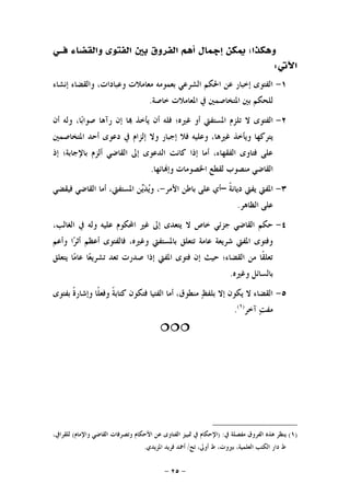 -٢٥-
‫ﺇﲨﺎﻝ‬ ‫ﳝﻜﻦ‬ ‫ﻭﻫﻜﺬﺍ؛‬‫ﻓــ‬ ‫ﻭﺍﻟﻘﻀﺎﺀ‬ ‫ﺍﻟﻔﺘﻮﻯ‬ ‫ﺑﲔ‬ ‫ﺍﻟﻔﺮﻭﻕ‬ ‫ﺃﻫﻢ‬‫ﻲ‬
‫ﺍﻵﰐ‬:
١-‫ﺇﻧﺸﺎﺀ‬ ‫ﻭﺍﻟﻘﻀﺎﺀ‬ ،‫ﻭﻋﺒﺎﺩﺍﺕ‬ ‫ﻣﻌﺎﻣﻼﺕ‬ ‫ﺑﻌﻤﻮﻣﻪ‬ ‫ﺍﻟﺸﺮﻋﻲ‬ ‫ﺍﳊﻜﻢ‬ ‫ﻋﻦ‬ ‫ﺇﺧﺒﺎﺭ‬ ‫ﺍﻟﻔﺘﻮﻯ‬
‫ﺧﺎﺻﺔ‬ ‫ﺍﳌﻌﺎﻣﻼﺕ‬ ‫ﰲ‬ ‫ﺍﳌﺘﺨﺎﺻﻤﲔ‬ ‫ﺑﲔ‬ ‫ﻟﻠﺤﻜﻢ‬.
٢-‫ﻏﲑ‬ ‫ﺃﻭ‬ ‫ﺍﳌﺴﺘﻔﱵ‬ ‫ﺗﻠﺰﻡ‬ ‫ﻻ‬ ‫ﺍﻟﻔﺘﻮﻯ‬‫ﺃﻥ‬ ‫ﻭﻟﻪ‬ ،‫ﺎ‬‫ﺑ‬‫ﺻﻮﺍ‬ ‫ﺭﺁﻫﺎ‬ ‫ﺇﻥ‬ ‫ﺎ‬ ‫ﻳﺄﺧﺬ‬ ‫ﺃﻥ‬ ‫ﻓﻠﻪ‬ ‫ﻩ؛‬
‫ﺍﳌﺘﺨﺎﺻﻤﲔ‬ ‫ﺃﺣﺪ‬ ‫ﺩﻋﻮﻯ‬ ‫ﰲ‬ ‫ﺇﻟﺰﺍﻡ‬ ‫ﻭﻻ‬ ‫ﺇﺟﺒﺎﺭ‬ ‫ﻓﻼ‬ ‫ﻭﻋﻠﻴﻪ‬ ،‫ﻏﲑﻫﺎ‬ ‫ﻭﻳﺄﺧﺬ‬ ‫ﻳﺘﺮﻛﻬﺎ‬
‫ﺇﺫ‬ ‫ﺑﺎﻹﺟﺎﺑﺔ؛‬ ‫ﺃﻟﺰﻡ‬ ‫ﺍﻟﻘﺎﺿﻲ‬ ‫ﺇﱃ‬ ‫ﺍﻟﺪﻋﻮﻯ‬ ‫ﻛﺎﻧﺖ‬ ‫ﺇﺫﺍ‬ ‫ﺃﻣﺎ‬ ،‫ﺍﻟﻔﻘﻬﺎﺀ‬ ‫ﻓﺘﺎﻭﻯ‬ ‫ﻋﻠﻰ‬
‫ﺎﺋﻬﺎ‬‫ﻭﺇ‬ ‫ﺍﳋﺼﻮﻣﺎﺕ‬ ‫ﻟﻘﻄﻊ‬ ‫ﻣﻨﺼﻮﺏ‬ ‫ﺍﻟﻘﺎﺿﻲ‬.
٣-‫ﹰ‬‫ﺔ‬‫ﺩﻳﺎﻧ‬ ‫ﻳﻔﱵ‬ ‫ﺍﳌﻔﱵ‬–‫ﺍﻷﻣﺮ‬ ‫ﺑﺎﻃﻦ‬ ‫ﻋﻠﻰ‬ ‫ﺃﻱ‬-،‫ﻓﻴﻘﻀﻲ‬ ‫ﺍﻟﻘﺎﺿﻲ‬ ‫ﺃﻣﺎ‬ ،‫ﺍﳌﺴﺘﻔﱵ‬ ‫ﻦ‬‫ﻳ‬‫ﺪ‬‫ﻳ‬‫ﻭ‬
‫ﺍﻟﻈﺎﻫﺮ‬ ‫ﻋﻠﻰ‬.
٤-،‫ﺍﻟﻐﺎﻟﺐ‬ ‫ﰲ‬ ‫ﻭﻟﻪ‬ ‫ﻋﻠﻴﻪ‬ ‫ﺍﶈﻜﻮﻡ‬ ‫ﻏﲑ‬ ‫ﺇﱃ‬ ‫ﻳﺘﻌﺪﻯ‬ ‫ﻻ‬ ‫ﺧﺎﺹ‬ ‫ﺟﺰﺋﻲ‬ ‫ﺍﻟﻘﺎﺿﻲ‬ ‫ﺣﻜﻢ‬
‫ﻭﺃﻋﻢ‬ ‫ﺍ‬‫ﺮ‬‫ﺃﺛ‬ ‫ﺃﻋﻈﻢ‬ ‫ﻓﺎﻟﻔﺘﻮﻯ‬ ،‫ﻭﻏﲑﻩ‬ ‫ﺑﺎﳌﺴﺘﻔﱵ‬ ‫ﺗﺘﻌﻠﻖ‬ ‫ﻋﺎﻣﺔ‬ ‫ﺷﺮﻳﻌﺔ‬ ‫ﺍﳌﻔﱵ‬ ‫ﻭﻓﺘﻮﻯ‬
‫ﻳﺘﻌﻠﻖ‬ ‫ﺎ‬‫ﻣ‬‫ﻋﺎ‬ ‫ﺎ‬‫ﻌ‬‫ﺗﺸﺮﻳ‬ ‫ﺗﻌﺪ‬ ‫ﺻﺪﺭﺕ‬ ‫ﺇﺫﺍ‬ ‫ﺍﳌﻔﱵ‬ ‫ﻓﺘﻮﻯ‬ ‫ﺇﻥ‬ ‫ﺣﻴﺚ‬ ‫ﺍﻟﻘﻀﺎﺀ؛‬ ‫ﻣﻦ‬ ‫ﹰﺎ‬‫ﻘ‬‫ﺗﻌﻠ‬
‫ﺑ‬‫ﻭﻏﲑﻩ‬ ‫ﺎﻟﺴﺎﺋﻞ‬.
٥-‫ﺑﻔﺘﻮﻯ‬ ‫ﹰ‬‫ﺓ‬‫ﻭﺇﺷﺎﺭ‬ ‫ﹰﺎ‬‫ﻠ‬‫ﻭﻓﻌ‬ ‫ﹰ‬‫ﺔ‬‫ﻛﺘﺎﺑ‬ ‫ﻓﺘﻜﻮﻥ‬ ‫ﺍﻟﻔﺘﻴﺎ‬ ‫ﺃﻣﺎ‬ ،‫ﻣﻨﻄﻮﻕ‬ ‫ﻆ‬‫ﺑﻠﻔ‬ ‫ﺇﻻ‬ ‫ﻳﻜﻮﻥ‬ ‫ﻻ‬ ‫ﺍﻟﻘﻀﺎﺀ‬
‫ﺁﺧﺮ‬ ‫ﺖ‬‫ﻣﻔ‬)١(
.

)١(‫ﰲ‬ ‫ﻣﻔﺼﻠﺔ‬ ‫ﺍﻟﻔﺮﻭﻕ‬ ‫ﻫﺬﻩ‬ ‫ﻳﻨﻈﺮ‬) :‫ﻭﺍﻹﻣﺎﻡ‬ ‫ﺍﻟﻘﺎﺿﻲ‬ ‫ﻭﺗﺼﺮﻓﺎﺕ‬ ‫ﺍﻷﺣﻜﺎﻡ‬ ‫ﻋﻦ‬ ‫ﺍﻟﻔﺘﺎﻭﻯ‬ ‫ﲤﻴﻴﺰ‬ ‫ﰲ‬ ‫ﺍﻹﺣﻜﺎﻡ‬(،‫ﻟﻠﻘﺮﺍﰲ‬
‫ﺍﻟﻜﺘ‬ ‫ﺩﺍﺭ‬ ‫ﻁ‬‫ﺗﺢ‬ ،‫ﺃﻭﱃ‬ ‫ﻁ‬ ،‫ﺑﲑﻭﺕ‬ ،‫ﺍﻟﻌﻠﻤﻴﺔ‬ ‫ﺐ‬/‫ﺍﳌﺰﻳﺪﻱ‬ ‫ﻓﺮﻳﺪ‬ ‫ﺃﲪﺪ‬.
 