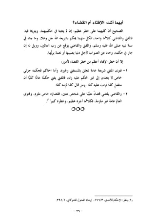 -٢٦-
‫ﺃﻳﻬﻤﺎ‬‫ﺃﺷﺪ‬:‫ﺍﻟﻘﻀﺎﺀ؟‬ ‫ﺃﻡ‬ ‫ﺍﻹﻓﺘﺎﺀ‬
،‫ﻓﻴﻪ‬ ‫ﻭﻳﺘﺮﻳﺜﺎ‬ ،‫ﺣﻜﻤﻴﻬﻤﺎ‬ ‫ﰲ‬ ‫ﻳﺘﺜﺒﺘﺎ‬ ‫ﱂ‬ ‫ﺇﻥ‬ ‫ﻋﻈﻴﻢ؛‬ ‫ﺧﻄﺮ‬ ‫ﻋﻠﻰ‬ ‫ﻛﻠﻴﻬﻤﺎ‬ ‫ﺃﻥ‬ ‫ﺍﻟﺼﺤﻴﺢ‬
‫ﺑﺸﺮﻳ‬ ‫ﳛﻜﻢ‬ ‫ﻣﻨﻬﻤﺎ‬ ‫ﻓﻜﻞ‬ ،‫ﻭﺍﺣﺪ‬ ‫ﻛﻼﳘﺎ‬ ‫ﻭﺍﻟﻘﺎﺿﻲ‬ ‫ﻓﺎﳌﻔﱵ‬‫ﰲ‬ ‫ﺟﺎﺀ‬ ‫ﻭﻣﺎ‬ ،‫ﻭﻋﻼ‬ ‫ﺟﻞ‬ ‫ﺍﷲ‬ ‫ﻌﺔ‬
‫ﺇﻥ‬ ‫ﻟﻪ‬ ‫ﻭﻭﻳﻞ‬ ،‫ﺍﻟﻌﺎﳌﲔ‬ ‫ﺭﺏ‬ ‫ﻋﻦ‬ ‫ﻳﻮﻗﻊ‬ ‫ﻭﺍﻟﻘﺎﺿﻲ‬ ‫ﻭﺍﳌﻔﱵ‬ ،‫ﻭﺳﻠﻢ‬ ‫ﻋﻠﻴﻪ‬ ‫ﺍﷲ‬ ‫ﺻﻠﻰ‬ ‫ﻧﺒﻴﻪ‬ ‫ﺳﻨﺔ‬
‫ﻬﺎ‬‫ﺑ‬‫ﻳﺮ‬ ‫ﻧﻌﻤﺔ‬ ‫ﺃﻭ‬ ‫ﻳﺼﻴﺒﻬﺎ‬ ‫ﺩﻧﻴﺎ‬ ‫ﻷﺟﻞ‬ ‫ﺍﻟﺼﻮﺍﺏ‬ ‫ﻋﻦ‬ ‫ﻭﺣﺎﺩ‬ ،‫ﺣﻜﻤﻪ‬ ‫ﰲ‬ ‫ﺟﺎﺭ‬.
‫ﻷﻣﻮﺭ‬ ‫ﺍﻟﻘﻀﺎﺀ‬ ‫ﺧﻄﺮ‬ ‫ﻣﻦ‬ ‫ﺃﻋﻈﻢ‬ ‫ﺍﻹﻓﺘﺎﺀ‬ ‫ﺧﻄﺮ‬ ‫ﺃﻥ‬ ‫ﺇﻻ‬:
١-‫ﻭﻏﲑﻩ‬ ‫ﺑﺎﳌﺴﺘﻔﱵ‬ ‫ﺗﺘﻌﻠﻖ‬ ‫ﻋﺎﻣﺔ‬ ‫ﺷﺮﻳﻌﺔ‬ ‫ﺍﳌﻔﱵ‬ ‫ﻓﺘﻮﻯ‬‫ﺟﺰﺋﻲ‬ ‫ﻓﺤﻜﻤﻪ‬ ‫ﺍﳊﺎﻛﻢ‬ ‫ﻭﺃﻣﺎ‬ ،
‫ﺃﻥ‬ ‫ﺎ‬‫ﻴ‬‫ﻛﻠ‬ ‫ﺎ‬‫ﻣ‬‫ﻋﺎ‬ ‫ﺎ‬‫ﻤ‬‫ﺣﻜ‬ ‫ﻳﻔﱵ‬ ‫ﻓﺎﳌﻔﱵ‬ ،‫ﻭﻟﻪ‬ ‫ﻋﻠﻴﻪ‬ ‫ﺍﶈﻜﻢ‬ ‫ﻏﲑ‬ ‫ﺇﱃ‬ ‫ﻳﺘﻌﺪﻯ‬ ‫ﻻ‬ ‫ﺧﺎﺹ‬
‫ﻛﺬﺍ‬ ‫ﻟﺰﻣﻪ‬ ‫ﻛﺬﺍ‬ ‫ﻗﺎﻝ‬ ‫ﻭﻣﻦ‬ ،‫ﻛﺬﺍ‬ ‫ﻋﻠﻴﻪ‬ ‫ﺗﺮﺗﺐ‬ ‫ﻛﺬﺍ‬ ‫ﻣﻨﻔﻌﻞ‬.
٢-‫ﻭﻓﺘﻮﻯ‬ ،‫ﻣﻠﺰﻡ‬ ‫ﺧﺎﺹ‬ ‫ﻓﻘﻀﺎﺅﻩ‬ ،‫ﻣﻌﲔ‬ ‫ﺷﺨﺺ‬ ‫ﻋﻠﻰ‬ ‫ﺎ‬‫ﻨ‬‫ﻴ‬‫ﻣﻌ‬ ً‫ﺀ‬‫ﻗﻀﺎ‬ ‫ﻳﻘﻀﻲ‬ ‫ﻭﺍﻟﻘﺎﺿﻲ‬
‫ﻭﺧﻄ‬ ،‫ﻋﻈﻴﻢ‬ ‫ﺃﺟﺮﻩ‬ ‫ﻓﻜﻼﳘﺎ‬ ،‫ﻣﻠﺰﻣﺔ‬ ‫ﻏﲑ‬ ‫ﻋﺎﻣﺔ‬ ‫ﺍﻟﻌﺎﱂ‬‫ﻛﺒﲑ‬ ‫ﺮﻩ‬)١(
.

)١(‫ﻳﻨﻈﺮ‬:،‫ﻟﻶﻣﺪﻱ‬ ‫ﺍﻹﺣﻜﺎﻡ‬٣/١٧٦،‫ﻟﻠﺸﻮﻛﺎﱐ‬ ‫ﺍﻟﻔﺤﻮﻝ‬ ‫ﺇﺭﺷﺎﺩ‬ ،١/٣٩١.
 