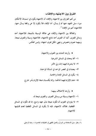 -٢٧-
‫ﻭﺍﻹﻓﺘﺎﺀ‬ ‫ﺍﻻﺟﺘﻬﺎﺩ‬ ‫ﺑﲔ‬ ‫ﺍﻟﻔﺮﻕ‬:
،‫ﺍﻷﺣﻜﺎﻡ‬ ‫ﺍﺳﺘﻨﺒﺎﻁ‬ ‫ﰲ‬ ‫ﻳﻜﻮﻥ‬ ‫ﺍﻻﺟﺘﻬﺎﺩ‬ ‫ﺃﻥ‬ ‫ﻭﺍﻹﻓﺘﺎﺀ‬ ‫ﺍﻻﺟﺘﻬﺎﺩ‬ ‫ﺑﲔ‬ ‫ﺍﻟﻔﻮﺍﺭﻕ‬ ‫ﺃﻫﻢ‬ ‫ﻣﻦ‬
،‫ﻋﻨﻬﺎ‬ ‫ﻳﺴﺄﻝ‬ ‫ﻭﺍﻗﻌﺔ‬ ‫ﻋﻦ‬ ‫ﺇﻻ‬ ‫ﻳﻜﻮﻥ‬ ‫ﻓﻼ‬ ‫ﺍﻹﻓﺘﺎﺀ‬ ‫ﺃﻣﺎ‬ ،‫ﻳﺴﺄﻝ‬ ‫ﱂ‬ ‫ﺃﻡ‬ ‫ﻋﻨﻬﺎ‬ ‫ﺘﻬﺪ‬‫ﺍ‬ ‫ﺳﺌﻞ‬ ‫ﺳﻮﺍﺀ‬
‫ﺍﻹﻓﺘﺎﺀ‬ ‫ﻣﻦ‬ ‫ﺃﻋﻢ‬ ‫ﻓﺎﻻﺟﺘﻬﺎﺩ‬)١(
.
‫ﻭﺍﻹﻓﺘ‬ ‫ﺍﻻﺟﺘﻬﺎﺩ‬ ‫ﺑﲔ‬ ‫ﻭﺍﻟﻌﻼﻗﺔ‬‫ﺃﺣﺪ‬ ‫ﻓﺎﻻﺟﺘﻬﺎﺩ‬ ،‫ﺑﺎﻟﻨﺘﻴﺠﺔ‬ ‫ﺍﻟﻮﺳﻴﻠﺔ‬ ‫ﻋﻼﻗﺔ‬ ‫ﻫﻲ‬ ‫ﺎﺀ‬
،‫ﻧﺘﻴﺠﺔ‬ ‫ﻭﺍﻟﻔﺘﻮﻯ‬ ‫ﻭﺳﻴﻠﺔ‬ ‫ﻓﺎﻻﺟﺘﻬﺎﺩ‬ ،‫ﺍﻻﺟﺘﻬﺎﺩ‬ ‫ﻧﺘﺎﺋﺞ‬ ‫ﺃﺣﺪ‬ ‫ﺍﻟﻔﺘﻮﻯ‬ ‫ﺃﻥ‬ ‫ﻛﻤﺎ‬ ،‫ﺍﻟﻔﺘﻮﻯ‬ ‫ﻭﺳﺎﺋﻞ‬
‫ﻭﺟﻬﻲ‬ ‫ﻭﺧﺼﻮﺹ‬ ‫ﻋﻤﻮﻡ‬ ‫ﻭﺑﻴﻨﻬﻤﺎ‬:‫ﺍﻟﻌﻜﺲ‬ ‫ﻭﻟﻴﺲ‬ ،‫ﺍﺟﺘﻬﺎﺩ‬ ‫ﻓﺘﻮﻯ‬ ‫ﻓﻜﻞ‬.
‫ﻭﺍﻻﺟﺘﻬﺎﺩ‬ ‫ﺍﻟﻔﺘﻮﻯ‬ ‫ﺑﲔ‬ ‫ﺍﻟﺘﺸﺎﺑﻪ‬ ‫ﻭﺃﻭﺟﻪ‬:
١-‫ﺍﻟﺸﺮﻋﻴﺔ‬ ‫ﺍﳌﺴﺎﺋﻞ‬ ‫ﰲ‬ ‫ﻳﺒﺤﺜﺎﻥ‬ ‫ﺎ‬‫ﺃ‬.
٢-‫ﻓ‬ ‫ﻳﺸﺘﺮﻁ‬ ‫ﻻ‬‫ﺍﻷﻣﺮ‬ ‫ﻭﱄ‬ ‫ﺇﺫﻥ‬ ‫ﻴﻬﻤﺎ‬
٣-‫ﺍﻟﻮﺍﺣﺪﺓ‬ ‫ﺍﳌﺴﺄﻟﺔ‬ ‫ﰲ‬ ‫ﺍﻟﻮﺍﺣﺪ‬ ‫ﺍﻟﻌﺼﺮ‬ ‫ﰲ‬ ‫ﻳﺘﻌﺪﺩﺍﻥ‬.
٤-‫ﻭﺍﳋﺎﺻﺔ‬ ‫ﺍﻟﻌﺎﻣﺔ‬ ‫ﺍﳌﺴﺎﺋﻞ‬ ‫ﰲ‬ ‫ﻳﻜﻮﻥ‬.
٥-‫ﺧﺎﺭﺝ‬ ‫ﺑﺄﻣﺮ‬ ‫ﺍﻹﻟﺰﺍﻡ‬ ‫ﺻﻔﺔ‬ ‫ﻳﻜﺘﺴﺒﺎﻥ‬ ‫ﻭﺇﳕﺎ‬ ،‫ﻤﺎ‬‫ﻟﺬﺍ‬ ‫ﻓﻴﻬﻤﺎ‬ ‫ﺍﻹﻟﺰﺍﻡ‬ ‫ﻋﺪﻡ‬.
‫ﺑﻴﻨﻬﻤﺎ‬ ‫ﺍﻻﺧﺘﻼﻑ‬ ‫ﻭﺃﻭﺟﻪ‬:
١-‫ﻟﻪ‬ ‫ﻧﺘﻴﺠﺔ‬ ‫ﻭﺍﻟﻔﺘﻮﻯ‬ ،‫ﺍﻟﻔﺘﻮﻯ‬ ‫ﻭﺳﺎﺋﻞ‬ ‫ﻣﻦ‬ ‫ﻭﺳﻴﻠﺔ‬ ‫ﺍﻻﺟﺘﻬﺎﺩ‬.
٢-‫ﺗﻜ‬ ‫ﺃﻥ‬ ‫ﺍﻟﻔﺘﻮﻯ‬ ‫ﰲ‬ ‫ﻳﻠﺰﻡ‬ ‫ﻻ‬‫ﺍﳌﺴﺎﺋﻞ‬ ‫ﰲ‬ ‫ﺗﻜﻮﻥ‬ ‫ﻗﺪ‬ ‫ﺇﺫ‬ ،‫ﻭﺍﺳﻊ‬ ‫ﺟﻬﺪ‬ ‫ﺑﺬﻝ‬ ‫ﻧﺘﻴﺠﺔ‬ ‫ﻮﻥ‬
‫ﻗﺎﺑﻠﻴﺘﻬﺎ‬ ‫ﻟﻌﺪﻡ‬ ‫ﺍﻟﻘﻄﻌﻴﺔ‬ ‫ﺍﳌﺴﺎﺋﻞ‬ ‫ﰲ‬ ‫ﻳﻜﻮﻥ‬ ‫ﻻ‬ ‫ﻓﺈﻧﻪ‬ ،‫ﺍﻻﺟﺘﻬﺎﺩ‬ ‫ﲞﻼﻑ‬ ،‫ﺍﻟﻘﻄﻌﻴﺔ‬
‫ﻟﻼﺟﺘﻬﺎﺩ‬.
)١(‫ﻳﻨﻈﺮ‬:‫ﺩ‬ ،‫ﺍﳌﻌﺎﺻﺮﺓ‬ ‫ﺍﻟﺘﻄﺒﻴﻘﺎﺕ‬ ‫ﰲ‬ ‫ﺍﻟﻔﻘﻬﻲ‬ ‫ﻭﺍﻟﻌﻤﻞ‬ ‫ﺍﻟﻨﻮﺍﺯﻝ‬ ‫ﻣﻦ‬ ‫ﺍﻻﺳﺘﻔﺎﺩﺓ‬ ‫ﺳﺒﻞ‬.‫ﺍﻟﺰﺣﻴﻠﻲ‬ ‫ﻭﻫﺒﺔ‬.
 