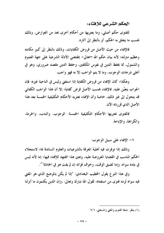-٢٩-
‫ﻟﻺﻓﺘﺎﺀ‬ ‫ﺍﻟﺸﺮﻋﻲ‬ ‫ﺍﳊﻜﻢ‬:
‫ﺃﺻ‬ ‫ﺣﻜﻢ‬ ‫ﻟﻠﻔﺘﻮﻯ‬‫ﻭﺫﻟﻚ‬ ،‫ﺍﻟﻌﻮﺍﺭﺽ‬ ‫ﻣﻦ‬ ‫ﺗﻌﺪ‬ ‫ﺃﺧﺮﻯ‬ ‫ﺃﺣﻜﺎﻡ‬ ‫ﻣﻦ‬ ‫ﻳﻌﺘﺮﻳﻬﺎ‬ ‫ﻭﻣﺎ‬ ،‫ﻠﻲ‬
‫ﺁﺛﺎﺭﻩ‬ ‫ﺇﱃ‬ ‫ﺑﺎﻟﻨﻈﺮ‬ ‫ﺃﻭ‬ ،‫ﺍﳊﻜﻢ‬ ‫ﺑﻪ‬ ‫ﻳﺘﻌﻠﻖ‬ ‫ﻣﺎ‬ ‫ﲝﺴﺐ‬.
‫ﻣﻜﺎﻧﺘﻪ‬ ‫ﻛﺒﲑ‬ ‫ﺇﱃ‬ ‫ﺑﺎﻟﻨﻈﺮ‬ ‫ﻭﺫﻟﻚ‬ ،‫ﺍﻟﻜﻔﺎﻳﺎﺕ‬ ‫ﻓﺮﻭﺽ‬ ‫ﻣﻦ‬ ‫ﺍﻷﺻﻞ‬ ‫ﺣﻴﺚ‬ ‫ﻣﻦ‬ ‫ﻓﺎﻹﻓﺘﺎﺀ‬
‫ﺍﷲ‬ ‫ﺣﻜﻢ‬ ‫ﺑﻴﺎﻥ‬ ‫ﻷﻧﻪ‬ ‫ﻣﱰﻟﺘﻪ؛‬ ‫ﻭﻋﻈﻴﻢ‬–‫ﺗﻌﺎﱃ‬-‫ﺍﻟﻌﻤﻮﻡ‬ ‫ﺟﻬﺔ‬ ‫ﻋﻠﻰ‬ ‫ﺍﻟﺸﺮﻋﻴﺔ‬ ‫ﺍﻷﺩﻟﺔ‬ ‫ﲟﻘﺘﻀﻰ‬
‫ﳛ‬ ‫ﳑﺎ‬ ،‫ﻭﺍﻟﺸﻤﻮﻝ‬‫ﰲ‬ ‫ﻭﻫﻮ‬ ،‫ﺿﺮﻭﺭﻱ‬ ‫ﻣﻘﺼﺪ‬ ‫ﺍﻟﺪﻳﻦ‬ ‫ﻭﺣﻔﻆ‬ ،‫ﺍﳌﻜﻠﻔﲔ‬ ‫ﻧﻔﻮﺱ‬ ‫ﰲ‬ ‫ﺍﻟﺪﻳﻦ‬ ‫ﻔﻆ‬
‫ﻭﺍﺟﺐ‬ ‫ﻓﻬﻮ‬ ‫ﺑﻪ‬ ‫ﺇﻻ‬ ‫ﺍﻟﻮﺍﺟﺐ‬ ‫ﻳﺘﻢ‬ ‫ﻻ‬ ‫ﻭﻣﺎ‬ ،‫ﺍﻟﻮﺟﻮﺏ‬ ‫ﺩﺭﺟﺎﺕ‬ ‫ﺃﻋﻠﻰ‬.
‫ﻓﺈﻥ‬ ‫ﻏﲑﻩ؛‬ ‫ﺍﻟﻨﺎﺣﻴﺔ‬ ‫ﰲ‬ ‫ﻭﻟﻴﺲ‬ ‫ﺍﺳﺘﻔﱵ‬ ‫ﺇﺫﺍ‬ ‫ﺍﻟﻜﻔﺎﻳﺔ‬ ‫ﻓﺮﻭﺽ‬ ‫ﻣﻦ‬ ‫ﺍﻹﻓﺘﺎﺀ‬ ‫ﻛﺎﻥ‬ ‫ﻭﻫﻜﺬﺍ؛‬
‫ﺍﻟﻮﺍ‬ ‫ﻫﺬﺍ‬ ‫ﺃﻥ‬ ‫ﺇﻻ‬ ‫ﻛﻔﺎﻳﺔ؛‬ ‫ﻓﺮﺽ‬ ‫ﺍﻷﺻﻞ‬ ‫ﲝﺴﺐ‬ ‫ﻓﺎﻹﻓﺘﺎﺀ‬ ،‫ﻋﻠﻴﻪ‬ ‫ﻦ‬‫ﻴ‬‫ﻳﺘﻌ‬ ‫ﺍﳉﻮﺍﺏ‬‫ﺍﻟ‬ ‫ﺟﺐ‬‫ﻜﻔﺎﺋﻲ‬
‫ﻫﺬﺍ‬ ‫ﺑﻌﺪ‬ ‫ﺍﳋﻤﺴﺔ‬ ‫ﺍﻟﺘﻜﻠﻴﻔﻴﺔ‬ ‫ﺍﻷﺣﻜﺎﻡ‬ ‫ﺗﻌﺘﺮﻳﻪ‬ ‫ﺍﻹﻓﺘﺎﺀ‬ ‫ﻭﺃﻥ‬ ‫ﺧﺎﺻﺔ‬ ،‫ﺫﻟﻚ‬ ‫ﻏﲑ‬ ‫ﺇﱃ‬ ‫ﻳﺘﺤﻮﻝ‬ ‫ﻗﺪ‬
‫ﺍﻵﻥ‬ ‫ﻗﺮﺭﻧﺎﻩ‬ ‫ﺍﻟﺬﻱ‬ ‫ﺍﻷﺻﻞ‬.
‫ﺍﳋﻤﺴﺔ‬ ‫ﺍﻟﺘﻜﻠﻴﻔﻴﺔ‬ ‫ﺍﻷﺣﻜﺎﻡ‬ ‫ﺗﻌﺘﺮﻳﻬﺎ‬ ‫ﻓﺎﻟﻔﺘﻮﻯ‬:،‫ﻭﺍﳊﺮﻣﺔ‬ ،‫ﻭﺍﻟﻨﺪﺏ‬ ،‫ﺍﻟﻮﺟﻮﺏ‬
‫ﻭﺍﻹﺑﺎﺣﺔ‬ ،‫ﻭﺍﻟﻜﺮﺍﻫﺔ‬.
١-‫ﺍﻟﻮﺟﻮﺏ‬ ‫ﺳﺒﻴﻞ‬ ‫ﻋﻠﻰ‬ ‫ﺍﻹﻓﺘﺎﺀ‬:
‫ﺑ‬ ‫ﺍﳌﻌﺮﻓﺔ‬ ‫ﺃﻫﻠﻴﺔ‬ ‫ﻓﻴﻪ‬ ‫ﺗﻮﻓﺮﺕ‬ ‫ﺇﺫﺍ‬ ‫ﻭﺫﻟﻚ‬‫ﻭﺍﻟﻌﻠﻮﻡ‬ ‫ﺎﻟﺸﺮﻋﻴﺎﺕ‬‫ﻻﺳﺘﺠﻼﺀ‬ ‫ﳍﺎ؛‬ ‫ﺍﻟﺴﺎﺋﺪﺓ‬
‫ﻟﻴﺲ‬ ‫ﻷﻧﻪ‬ ‫ﺇﻣﺎ‬ ‫ﻓﻴﻬﺎ؛‬ ‫ﻟﻺﻓﺘﺎﺀ‬ ‫ﺘﻬﺪ‬‫ﺍ‬ ‫ﻫﺬﺍ‬ ‫ﻭﺗﻌﲔ‬ ،‫ﻋﻠﻴﻪ‬ ‫ﺍﳌﻌﺮﻭﺿﺔ‬ ‫ﺍﻟﻘﻀﺎﻳﺎ‬ ‫ﰲ‬ ‫ﺍﳌﻨﺎﺳﺐ‬ ‫ﺍﳊﻜﻢ‬
‫ﺍﳊﺎﺩﺛﺔ‬ ‫ﰲ‬ ‫ﻫﻮ‬ ‫ﺖ‬‫ﻳﻔ‬ ‫ﱂ‬ ‫ﺇﻥ‬ ‫ﻓﻮﺍﺗﻪ‬ ‫ﻭﺧﻮﻑ‬ ،‫ﺍﻟﻮﻗﺖ‬ ‫ﻟﻀﻴﻖ‬ ‫ﻭﺇﻣﺎ‬ ،‫ﺳﻮﺍﻩ‬ ‫ﺑﻠﺪﻩ‬ ‫ﰲ‬)١(
.
‫ﺍﻟﺒﻐﺪﺍﺩﻱ‬ ‫ﺍﳋﻄﻴﺐ‬ ‫ﻳﻘﻮﻝ‬ ‫ﺍﻟﻨﻮﻉ‬ ‫ﻫﺬﺍ‬ ‫ﻭﰲ‬:"‫ﺍﻟﺬﻱ‬ ‫ﺑﺎﳌﻮﺿﻊ‬ ‫ﻳﻜﻦ‬ ‫ﱂ‬ ‫ﺇﺫﺍ‬‫ﺍﳌﻔﱵ‬ ‫ﻫﻮ‬
‫ﻭﺗﻌﺎﱃ‬ ‫ﺗﺒﺎﺭﻙ‬ ‫ﺍﷲ‬ ‫ﻟﻘﻮﻝ‬ ‫ﺍﺳﺘﻔﺘﺎﻩ؛‬ ‫ﻣﻦ‬ ‫ﻓﺘﻮﻯ‬ ‫ﻟﺰﻣﻪ‬ ‫ﺳﻮﺍﻩ‬ ‫ﻓﻴﻪ‬)) :‫ﺃﻧﺰﻟﻨﺎ‬ ‫ﻣﺎ‬ ‫ﻳﻜﺘﻤﻮﻥ‬ ‫ﺍﻟﺬﻳﻦ‬ ‫ﺇﻥ‬
)١(‫ﻳﻨﻈﺮ‬:،‫ﻭﺍﳌﺴﺘﻔﱵ‬ ‫ﻭﺍﳌﻔﱵ‬ ‫ﺍﻟﻔﺘﻮﻯ‬ ‫ﺻﻔﺔ‬١/٦.
 