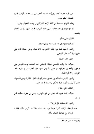 -٣٢-
‫ﻗﻮﻟﻪ‬ ‫ﻋﻠﻰ‬–‫ﺎ‬‫ﻬ‬‫ﻭﺟﻴ‬ ‫ﻛﺎﻥ‬ ‫ﻭﺇﻥ‬-‫ﻓﺪﺭﺀ‬ ،‫ﺍﻟﺴﻜﻮﺕ‬ ‫ﻣﻔﺴﺪﺓ‬ ‫ﻣﻦ‬ ‫ﺃﻋﻈﻢ‬ ‫ﻣﻔﺴﺪﺓ‬
‫ﻣﺘﻌﲔ‬ ‫ﺃﻋﻈﻢ‬ ‫ﺍﳌﻔﺴﺪﺓ‬.
‫ﻳﻘﻮﻝ‬ ،‫ﺍﻟﻔﺤﻮﻝ‬ ‫ﺇﺭﺷﺎﺩ‬ ‫ﰲ‬ ‫ﺍﻟﺸﻮﻛﺎﱐ‬ ‫ﺍﻹﻣﺎﻡ‬ ‫ﻛﻼﻡ‬ ‫ﻣﻦ‬ ‫ﻣﺴﺘﻔﺎﺩﺓ‬ ‫ﺍﻷﻧﻮﺍﻉ‬ ‫ﻭﻫﺬﻩ‬:
"‫ﺍﻟﻌﻠﻤﺎﺀ‬ ‫ﺣﻖ‬ ‫ﰲ‬ ‫ﺍﻻﺟﺘﻬﺎﺩ‬ ‫ﺇﻥ‬‫ﻋﻠﻰ‬‫ﺛﻼﺛﺔ‬‫ﺃﺿﺮﺏ‬:‫ﻓﺮﺽ‬،‫ﻋﲔ‬‫ﻭﻓﺮﺽ‬،‫ﻛﻔﺎﻳﺔ‬
‫ﻭﻧﺪﺏ‬.
‫ﻓﺎﻷﻭﻝ‬:‫ﻋﻠﻰ‬‫ﺣﺎﻟﲔ‬:
‫ﺃﺣﺪﳘﺎ‬:‫ﺍﺟﺘﻬ‬‫ﺎﺩ‬‫ﰲ‬‫ﺣﻖ‬‫ﻧﻔﺴﻪ‬‫ﻋﻨﺪ‬‫ﻧﺰﻭﻝ‬‫ﺍﳊﺎﺩﺛﺔ‬.
‫ﻭﺍﻟﺜﺎﱐ‬:‫ﺍﺟﺘﻬﺪ‬‫ﻓﻴﻤﺎ‬‫ﺗﻌﲔ‬‫ﻋﻠﻴﻪ‬‫ﺍﳊﻜﻢ‬،‫ﻓﻴﻪ‬‫ﻓﺈﻥ‬‫ﺿﺎﻕ‬‫ﻓﺮﺽ‬‫ﺍﳊﺎﺩﺛﺔ‬‫ﻛﺎﻥ‬‫ﻋﻠﻰ‬
،‫ﺍﻟﻔﻮﺭ‬‫ﻭﺇﻻ‬‫ﻛﺎﻥ‬‫ﻋﻠﻰ‬‫ﺍﻟﺘﺮﺍﺧﻲ‬.
‫ﻭﺍﻟﺜﺎﱐ‬:‫ﻋﻠﻰ‬‫ﺣﺎﻟﲔ‬:
‫ﺃﺣﺪﳘﺎ‬:‫ﺇﺫﺍ‬‫ﻧﺰﻟﺖ‬‫ﺑﺎﳌﺴﺘﻔﱵ‬،‫ﺣﺎﺩﺛﺔ‬‫ﻓﺎﺳﺘﻔﱴ‬‫ﺃﺣﺪ‬،‫ﺍﻟﻌﻠﻤﺎﺀ‬‫ﺗﻮﺟﻪ‬‫ﺍﻟﻔﺮﺽ‬‫ﻋﻠﻰ‬
،‫ﲨﻴﻌﻬﻢ‬‫ﻭﺃﺧﺼﻬﻢ‬‫ﲟﻌﺮﻓﺘﻬﺎ‬‫ﻣﻦ‬‫ﺧﺺ‬‫ﺑﺎﻟﺴﺆﺍ‬‫ﻝ‬،‫ﻋﻨﻬﺎ‬‫ﻓﺈﻥ‬‫ﺃﺟﺎﺏ‬‫ﻫﻮ‬‫ﺃﻭ‬‫ﻏﲑﻩ‬‫ﺳﻘﻂ‬
،‫ﺍﻟﻔﺮﺽ‬‫ﻭﺇﻻ‬‫ﺃﲦﻮﺍ‬‫ﲨﻴﻌﺎ‬.
‫ﻭﺍﻟﺜﺎﱐ‬:‫ﺃﻥ‬‫ﻳﺘﺮﺩﺩ‬‫ﺍﳊﻜﻢ‬‫ﺑﲔ‬‫ﻗﺎﺿﻴﲔ‬‫ﻣﺸﺘﺮﻛﲔ‬‫ﰲ‬،‫ﺍﻟﻨﻈﺮ‬‫ﻓﻴﻜﻮﻥ‬‫ﻓﺮﺽ‬‫ﺍﻻﺟﺘﻬﺎﺩ‬
‫ﻣﺸﺘﺮﻛﺎ‬،‫ﺑﻴﻨﻬﻤﺎ‬‫ﻓﺄﻳﻬﻤﺎ‬‫ﺗﻔﺮﺩ‬‫ﺑﺎﳊﻜﻢ‬‫ﻓﻴﻪ‬‫ﺳﻘﻂ‬‫ﻓﺮﺿﻪ‬‫ﻋﻨﻬﺎ‬.
‫ﻭﺍﻟﺜﺎﻟﺚ‬:‫ﻋﻠﻰ‬‫ﺣﺎﻟﲔ‬:
‫ﺃﺣﺪﳘﺎ‬:‫ﻓﻴﻤﺎ‬‫ﳚﺘﻬﺪ‬‫ﻓﻴﻪ‬‫ﺍﻟﻌﺎﱂ‬‫ﻣﻦ‬‫ﻏﲑ‬،‫ﺍﻟﻨﻮﺍﺯﻝ‬‫ﻳﺴﺒﻖ‬‫ﺇﱃ‬‫ﻣﻌﺮﻓﺔ‬‫ﺣﻜﻤﻪ‬‫ﻗﺒﻞ‬
‫ﻧﺰﻭﻟﻪ‬.
‫ﻭﺍﻟﺜﺎﱐ‬:‫ﺃﻥ‬‫ﻳﺴﺘﻔﺘﻴﻪ‬‫ﻗﺒﻞ‬‫ﻧﺰﻭﳍﺎ‬")١(
.
٥-‫ﺍﻹﺑﺎﺣﺔ‬:‫ﲢﻘﻘﺖ‬ ‫ﻃﺎﳌﺎ‬ ،‫ﺍﻷﺭﺑﻊ‬ ‫ﺍﳊﺎﻻﺕ‬ ‫ﻫﺬﻩ‬ ‫ﻋﺪﺍ‬ ‫ﻓﻴﻤﺎ‬ ‫ﺎ‬‫ﺣ‬‫ﻣﺒﺎ‬ ‫ﻳﻜﻮﻥ‬ ‫ﺍﻹﻓﺘﺎﺀ‬
‫ﺎ‬‫ﺫﺍ‬ ‫ﺍﻟﻔﺘﻮﻯ‬ ‫ﺿﻮﺍﺑﻂ‬ ‫ﻣﻊ‬ ‫ﺷﺮﻭﻃﻪ‬.
)١(،‫ﺍﻟﻔﺤﻮﻝ‬ ‫ﺇﺭﺷﺎﺩ‬١/٣٧٤.
 