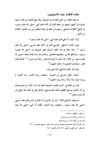 -٣٦-
‫ﺍﻷﺻﻮﻟﻴﲔ‬ ‫ﻋﻨﺪ‬ ‫ﺍﻹﻓﺘﺎﺀ‬ ‫ﻣﻘﺎﻡ‬:
‫ﺣﻴﻨﻤﺎ‬ ‫ﻗﺪﺭﻩ‬ ‫ﻣﻦ‬ ‫ﺍﻟﻌﻠﻤﺎﺀ‬ ‫ﺭﻓﻊ‬ ‫ﻭﻗﺪ‬ ،‫ﺍﻟﺸﺮﻳﻌﺔ‬ ‫ﰲ‬ ‫ﺍﳌﻘﺎﻣﺎﺕ‬ ‫ﺃﻋﻠﻰ‬ ‫ﻣﻦ‬ ‫ﺍﻹﻓﺘﺎﺀ‬ ‫ﻣﻘﺎﻡ‬ ‫ﺇﻥ‬
‫ﺍﻟﻨﱯ‬ ‫ﻣﻘﺎﻡ‬ ‫ﺍﻷﻣﺔ‬ ‫ﰲ‬ ‫ﺎ‬‫ﻤ‬‫ﻗﺎﺋ‬ ‫ﺟﻌﻠﻪ‬ ‫ﻣﻦ‬ ‫ﻓﻤﻨﻬﻢ‬ ،‫ﻛﺘﺒﻬﻢ‬ ‫ﰲ‬ ‫ﺗﻨﺎﻭﻟﻮﻩ‬-‫ﻭﺳﻠﻢ‬ ‫ﻋﻠﻴﻪ‬ ‫ﺍﷲ‬ ‫ﺻﻠﻰ‬-
‫ﺭ‬ ‫ﻋﻦ‬ ‫ﺍﳌﻮﻗﻌﲔ‬ ‫ﻣﻘﺎﻡ‬ ‫ﰲ‬ ‫ﺟﻌﻠﻪ‬ ‫ﻣﻦ‬ ‫ﻭﻣﻨﻬﻢ‬ ،‫ﺍﻟﺸﺎﻃﱯ‬ ‫ﻛﺎﻹﻣﺎﻡ‬ ‫ﺍﻟﺘﺒﻠﻴﻎ‬ ‫ﰲ‬‫ﻛﺎﻹﻣﺎﻡ‬ ‫ﺍﻟﻌﺎﳌﲔ‬ ‫ﺏ‬
‫ﺍﻟﻘﻴﻢ‬ ‫ﺍﺑﻦ‬.
‫ﺃﻭﻻ‬:‫ﺍﻟﻨﱯ‬ ‫ﻣﻘﺎﻡ‬ ‫ﻗﺎﺋﻢ‬ ‫ﺍﳌﻔﱵ‬ ‫ﺃﻥ‬ ‫ﻛﻴﻒ‬-‫ﻭﺳﻠﻢ‬ ‫ﻋﻠﻴﻪ‬ ‫ﺍﷲ‬ ‫ﺻﻠﻰ‬-‫؟‬.
‫ﺍﻟﺸﺎﻃﱯ‬ ‫ﺍﻹﻣﺎﻡ‬ ‫ﻳﻘﻮﻝ‬:‫ﺍﳌﻔ‬‫ـ‬‫ﺍﻟﻨ‬ ‫ﻣﻘﺎﻡ‬ ‫ﺍﻷﻣﺔ‬ ‫ﰲ‬ ‫ﻗﺎﺋﻢ‬ ‫ﱵ‬‫ـ‬‫ﱯ‬–‫ﻋﻠﻴﻪ‬ ‫ﺍﷲ‬ ‫ﺻﻠﻰ‬
‫ﻭﺳﻠﻢ‬-)١(
‫ﻣﻨﻪ‬ ‫ﺍﻟﺸﺮﻳﻌﺔ‬ ‫ﻟﻌﻠﻢ‬ ‫ﻟﻮﺭﺍﺛﺘﻪ‬ ‫ﺍﳌﻘﺎﻡ؛‬ ‫ﻫﺬﺍ‬ ‫ﰲ‬ ‫ﺟﻌﻠﻪ‬ ‫ﻭﺇﳕﺎ‬ ،–‫ﻋﻠﻴـ‬ ‫ﺍﷲ‬ ‫ﺻﻠﻰ‬‫ﻪ‬
‫ﻭﺳﻠﻢ‬-‫ﻟﻠﻨﺎ‬ ‫ﻭﺇﺑﻼﻏﻬﺎ‬ ،‫ﻣﻘﺎﻣﻪ‬ ‫ﻗﻴﺎﻣﻪ‬ ‫ﻭﺃﻣﺎ‬ ،‫ﺎ‬ ‫ﻭﺍﻹﻧﺬﺍﺭ‬ ،‫ﻟﻠﺠﺎﻫﻞ‬ ‫ﻭﺗﻌﻠﻴﻤﻬﺎ‬ ،‫ﺱ‬–‫ﺍﷲ‬ ‫ﺻﻠﻰ‬
‫ﻭﺳﻠﻢ‬ ‫ﻋﻠﻴﻪ‬-‫ﺗﻌﺎﱃ‬ ‫ﺍﷲ‬ ‫ﻗﻮﻝ‬ ‫ﻟﻪ‬ ‫ﻓﻴﺪﻝ‬ ‫ﺎ؛‬ ‫ﺍﻹﻧﺬﺍﺭ‬ ‫ﰲ‬)) :‫ﻧﺬﻳﺮ‬ ‫ﺃﻧﺖ‬ ‫ﺇﳕﺎ‬(()٢(
‫ﻗﻮﻟﻪ‬ ‫ﻛﺬﻟﻚ‬ ،
‫ﺗﻌﺎﱃ‬)) :‫ﺇﻟﻴﻬﻢ‬ ‫ﺭﺟﻌﻮﺍ‬ ‫ﺇﺫﺍ‬ ‫ﻗﻮﻣﻬﻢ‬ ‫ﻭﻟﻴﻨﺬﺭﻭﺍ‬(()٣(
.
‫ﻗﻮﻟﻪ‬ ‫ﻋﻠﻰ‬ ‫ﺃﺩﻟﺔ‬ ‫ﺍﻟﺸﺎﻃﱯ‬ ‫ﺍﻹﻣﺎﻡ‬ ‫ﺫﻛﺮ‬ ‫ﻭﻗﺪ‬:
‫ﺃﺣﺪﻫﺎ‬:‫ﺍﳊﺪﻳ‬ ‫ﰲ‬ ‫ﺍﻟﺸﺮﻋﻲ‬ ‫ﺍﻟﻨﻘﻞ‬‫ﺚ‬)) :‫ﱂ‬ ‫ﺍﻷﻧﺒﻴﺎﺀ‬ ‫ﻭﺇﻥ‬ ،‫ﺍﻷﻧﺒﻴﺎﺀ‬ ‫ﻭﺭﺛﺔ‬ ‫ﺍﻟﻌﻠﻤﺎﺀ‬
‫ﺍﻟﻌﻠﻢ‬ ‫ﻭﺭﺛﻮﺍ‬ ‫ﻭﺇﳕﺎ‬ ،‫ﹰﺎ‬‫ﳘ‬‫ﺩﺭ‬ ‫ﻭﻻ‬ ‫ﺍ‬‫ﺭ‬‫ﺩﻳﻨﺎ‬ ‫ﻳﻮﺭﺛﻮﺍ‬(()٤(
.
‫ﺍﻟﺼﻼﺡ‬ ‫ﺍﺑﻦ‬ ‫ﻗﺎﻝ‬:"‫ﺑﺼﺪﺩﻩ‬ ‫ﻫﻢ‬ ‫ﻭﻣﺎ‬ ،‫ﺍﻷﻣﺔ‬ ‫ﺳﺎﺋﺮ‬ ‫ﺎ‬ ‫ﻓﺎﻗﻮﺍ‬ ‫ﺧﺼﻴﺼﺔ‬ ‫ﻟﻠﻌﻠﻤﺎﺀ‬ ‫ﺃﺛﺒﺖ‬
‫ﻋﻦ‬ ‫ﺗﻮﻗﻴﻊ‬ ‫ﺎ‬‫ﺇ‬ ‫ﺍﻟﻔﺘﻴﺎ‬ ‫ﰲ‬ ‫ﻗﻴﻞ‬ ‫ﻭﻟﺬﻟﻚ‬ ،‫ﻟﻠﻤﺴﺘﻮﺿﺢ‬ ‫ﺑﺬﻟﻚ‬ ‫ﲢﻘﻘﻬﻢ‬ ‫ﻳﻮﺿﺢ‬ ‫ﺍﻟﻔﺘﻮﻯ‬ ‫ﺃﻣﺮ‬ ‫ﻣﻦ‬
‫ﻭﺗﻌﺎ‬ ‫ﺗﺒﺎﺭﻙ‬ ‫ﺍﷲ‬‫ﱃ‬")٥(
.
‫ﺍﻟﺸﺎ‬ ‫ﻭﺍﺳﺘﻄﺮﺩ‬‫ﹰ‬‫ﻼ‬‫ﻗﺎﺋ‬ ‫ﻃﱯ‬" :‫ﺍﻟﻨ‬ ‫ﻣﻘﺎﻡ‬ ‫ﻗﺎﺋﻢ‬ ‫ﺍﻟﻨﺎﺱ‬ ‫ﰲ‬ ‫ﺍﻟﻌﺎﱂ‬ ‫ﺃﻥ‬ ‫ﺍﻷﺻﻮﻝ‬ ‫ﰲ‬ ‫ﺛﺒﺖ‬‫ـ‬‫ﱯ‬
–‫ﻭﺳﻠﻢ‬ ‫ﻋﻠﻴﻪ‬ ‫ﺍﷲ‬ ‫ﺻﻠﻰ‬-‫ﺍﻟﻨﱯ‬ ‫ﺃﻥ‬ ‫ﻓﻜﻤﺎ‬ ،‫ﺍﻷﻧﺒﻴﺎﺀ‬ ‫ﻭﺭﺛﺔ‬ ‫ﻭﺍﻟﻌﻠﻤﺎﺀ‬ ،–‫ﻋﻠﻴﻪ‬ ‫ﺍﷲ‬ ‫ﺻﻠﻰ‬
)١(‫ﻳﻨﻈﺮ‬:‫ﺍﳌﻮﺍﻓﻘﺎﺕ‬٤/٢٤٤.
)٢(‫ﺍﻵﻳﺔ‬ ‫ﻣﻦ‬ ‫ﺟﺰﺀ‬١٢‫ﻫﻮﺩ‬ ‫ﺳﻮﺭﺓ‬ ‫ﻣﻦ‬.
)٣(‫ﺍﻵﻳﺔ‬ ‫ﻣﻦ‬ ‫ﺟﺰﺀ‬١٢٢‫ﺍﻟﺘﻮﺑﺔ‬ ‫ﺳﻮﺭﺓ‬ ‫ﻣﻦ‬.
)٤(‫ﻳﻨﻈﺮ‬ ،‫ﺇﺳﻨﺎﺩ‬ ‫ﻏﲑ‬ ‫ﻣﻦ‬ ‫ﺻﺤﻴﺤﻪ‬ ‫ﰲ‬ ‫ﺍﻟﺒﺨﺎﺭﻱ‬ ‫ﺫﻛﺮﻩ‬ ‫ﺍﳊﺪﻳﺚ‬:‫ﺍﻟﺒﺨﺎﺭﻱ‬ ‫ﺻﺤﻴﺢ‬١/١٣٠.
)٥(‫ﻳﻨﻈﺮ‬:‫ﻭﺍﳌﺴﺘﻔﱵ‬ ‫ﺍﳌﻔﱵ‬ ‫ﺃﺩﺏ‬١/٧‫ﺍﻟﻔﺘﻮﻯ‬ ‫ﺁﺩﺍﺏ‬ ،١/١٤.
 