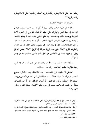 -٣٧-
‫ﻭﺳﻠﻢ‬-‫ﺑﻘﻮﻟﻪ‬ ‫ﺍﻷﺣﻜﺎﻡ‬ ‫ﻋﻠﻰ‬ ‫ﻳﺪﻝ‬ ‫ﻭﺍﺭﺛﻪ‬ ‫ﻛﺬﻟﻚ‬ ،‫ﻭﺇﻗﺮﺍﺭﻩ‬ ‫ﻭﻓﻌﻠﻪ‬ ‫ﺑﻘﻮﻟﻪ‬ ‫ﺍﻷﺣﻜﺎﻡ‬ ‫ﻋﻠﻰ‬ ‫ﻳﺪﻝ‬
‫ﻭﺇﻗﺮﺍﺭﻩ‬ ‫ﻭﻓﻌﻠﻪ‬")١(
.
‫ﻭﻣﻦ‬‫ﺍﻟﻌﻈﻴﻤﺔ‬ ‫ﺍﻟﻮﺭﺍﺛﺔ‬ ‫ﻫﺬﻩ‬ ‫ﺣﻖ‬:
‫ﺍﻟﻨﻮﺍﺯﻝ‬ ‫ﻭﺍﺳﺘﻴﻌﺎﺏ‬ ،‫ﺳﺒﺤﺎﻧﻪ‬ ‫ﺍﷲ‬ ‫ﺃﺣﻜﺎﻡ‬ ‫ﺑﺒﻴﺎﻥ‬ ‫ﻭﺍﻟﻘﻴﺎﻡ‬ ،‫ﻟﻠﻨﺎﺱ‬ ‫ﻭﺗﺒﻠﻴﻐﻪ‬ ‫ﺍﻟﻌﻠﻢ‬ ‫ﲪﻞ‬
‫ﺍﻷﺩﻟﺔ‬ ‫ﺃﺻﻮﻝ‬ ‫ﺇﱃ‬ ‫ﺑﺎﻟﺮﺟﻮﻉ‬ ،‫ﻓﻴﻬﺎ‬ ‫ﺍﷲ‬ ‫ﺣﻜﻢ‬ ‫ﻋﻠﻰ‬ ‫ﻭﺍﻟﻮﻗﻮﻑ‬ ‫ﺍﻟﻨﺎﺱ‬ ‫ﺣﻴﺎﺓ‬ ‫ﰲ‬ ‫ﲡﺪ‬ ‫ﺍﻟﱵ‬
،‫ﺍﳌﻔﺎﺳﺪ‬ ‫ﻭﺩﻓﻊ‬ ‫ﺍﳌﺼﺎﱀ‬ ‫ﺟﻠﺐ‬ ‫ﻟﻠﻨﺎﺱ‬ ‫ﳛﻘﻖ‬ ‫ﲟﺎ‬ ،‫ﻭﺍﻻﺳﺘﻨﺒﺎﻁ‬ ‫ﺑﺎﻟﻔﻘﻪ‬ ‫ﻭﺇﻋﻤﺎﳍﺎ‬ ‫ﺍﻟﺸﺮﻋﻴﺔ‬
‫ﻭﺍﳌﻮ‬‫ﻋﻠﻰ‬ ‫ﺎ‬‫ﻗﺪﺭ‬ ‫ﻋﻦ‬ ‫ﺑﺎﻟﻌﺠﺰ‬ ‫ﺎﻡ‬‫ﺍﻻ‬ ‫ﺃﻭ‬ ، ‫ﻟﻠﺘﻌﻄﻴﻞ‬ ‫ﺍﻟﺸﺮﻳﻌﺔ‬ ‫ﺗﺘﻌﺮﺽ‬ ‫ﻻ‬ ‫ﺣﱴ‬ ،‫ﺑﻴﻨﻬﻤﺎ‬ ‫ﺍﺯﻧﺔ‬
،‫ﺍﻟﺪﻳﻦ‬ ‫ﻫﺬﺍ‬ ‫ﺍﷲ‬ ‫ﺣﻔﻆ‬ ‫ﻭﻟﺬﻟﻚ‬ ،‫ﺩﻳﻨﻬﻢ‬ ‫ﰲ‬ ‫ﺍﻟﻨﺎﺱ‬ ‫ﻳﻔﱳ‬ ‫ﻻ‬ ‫ﻭﺣﱴ‬ ،‫ﺍﳌﺴﺘﺠﺪﺍﺕ‬ ‫ﻣﻮﺍﺟﻬﺔ‬
‫ﻋﺰ‬ ‫ﺍﷲ‬ ‫ﺑﻔﻀﻞ‬ ‫ﺍﻹﺳﻼﻡ‬ ‫ﺗﺎﺭﻳﺦ‬ ‫ﰲ‬ ‫ﻣﺘﻮﺍﻟﻴﺔ‬ ‫ﻗﺮﻭﻥ‬ ‫ﻣﺪﻯ‬ ‫ﻋﻠﻰ‬ ‫ﺍﻹﺳﻼﻡ‬ ‫ﻋﻠﻮﻡ‬ ‫ﻭﺍﻧﺘﺸﺮﺕ‬
‫ﻣﻦ‬ ‫ﺍﳌﺨﻠﺼﲔ‬ ‫ﺍﻟﺼﺎﺩﻗﲔ‬ ‫ﲜﻬﻮﺩ‬ ‫ﰒ‬ ،‫ﻭﺟﻞ‬‫ﻭﺟﻞ‬ ‫ﻋﺰ‬ ‫ﺍﷲ‬ ‫ﺍﺧﺘﺎﺭﻫﻢ‬ ‫ﺍﻟﺬﻳﻦ‬ ‫ﺍﻟﻌﻠﻢ‬ ‫ﺃﻫﻞ‬
‫ﻟﺬﻟﻚ‬)٢(
.
،‫ﺍﳌﻔﱵ‬ ‫ﺎ‬ ‫ﻳﺘﺤﻠﻰ‬ ‫ﺃﻥ‬ ‫ﳚﺐ‬ ‫ﺍﻟﱵ‬ ‫ﻭﺍﻟﺼﻔﺎﺕ‬ ‫ﺍﻵﺩﺍﺏ‬ ‫ﺑﺬﻛﺮ‬ ‫ﺍﻟﻌﻠﻤﺎﺀ‬ ‫ﺍﻋﺘﲎ‬ ‫ﻭﻫﻜﺬﺍ‬
‫ﺍﻟﺒﻐﺪﺍﺩﻱ‬ ‫ﺍﳋﻄﻴﺐ‬ ‫ﻣﺎﺫﻛﺮﻩ‬ ‫ﻭﻣﻨﻬﺎ‬–‫ﺍﷲ‬ ‫ﺭﲪﻪ‬-‫ﻗﺎﻝ‬ ‫ﺣﲔ‬:
"‫ﺻﺤﻴﺢ‬ ،‫ﺍﻟﻔﻜﺮ‬ ‫ﺭﺻﲔ‬ ،‫ﺍﳌﻼﺣﻈﺔ‬ ‫ﺟﻴﺪ‬ ،‫ﺍﻻﺳﺘﻨﺒﺎﻁ‬ ‫ﻗﻮﻱ‬ ‫ﻳﻜﻮﻥ‬ ‫ﺃﻥ‬ ‫ﻭﻳﻨﺒﻐﻲ‬
،‫ﺑﺎﳌﺸﺎﻭﺭﺓ‬ ‫ﹰﺎ‬‫ﻔ‬‫ﻣﺴﺘﻮﻗ‬ ،‫ﺍﻻﻋﺘﺒﺎﺭ‬،‫ﻣﺮﻭﺀﺗﻪ‬ ‫ﻋﻠﻰ‬ ‫ﺎ‬‫ﺒ‬‫ﻣﻮﺍﻇ‬ ،‫ﻣﻠﺘﻪ‬ ‫ﺃﻫﻞ‬ ‫ﻋﻠﻰ‬ ‫ﹰﺎ‬‫ﻘ‬‫ﻣﺸﻔ‬ ،‫ﻟﺪﻳﻨﻪ‬ ‫ﹰﺎ‬‫ﻈ‬‫ﺣﺎﻓ‬
،‫ﺍﻟﺸﺒﻬﺎﺕ‬ ‫ﻋﻦ‬ ‫ﺎ‬‫ﻋ‬‫ﻣﺘﻮﺭ‬ ،‫ﺍﻟﺘﻮﻓﻴﻖ‬ ‫ﺃﺳﺒﺎﺏ‬ ‫ﺃﻭﻝ‬ ‫ﺫﻟﻚ‬ ‫ﻓﺈﻥ‬ ،‫ﻣﺄﻛﻠﻪ‬ ‫ﺍﺳﺘﻄﺎﺑﺔ‬ ‫ﻋﻠﻰ‬ ‫ﺎ‬‫ﺼ‬‫ﺣﺮﻳ‬
‫ﻭﻃﺮﻕ‬ ‫ﺍﻟﻔﺘﻮﻯ‬ ‫ﲟﻌﺎﺩﻥ‬ ‫ﺍﻻﺷﺘﻐﺎﻝ‬ ‫ﺩﺍﺋﻢ‬ ،‫ﺍﳊﻖ‬ ‫ﰲ‬ ‫ﺎ‬‫ﺒ‬‫ﺻﻠﻴ‬ ،‫ﺍﻟﺘﺄﻭﻳﻼﺕ‬ ‫ﻓﺎﺳﺪ‬ ‫ﻋﻦ‬ ‫ﹰﺎ‬‫ﻓ‬‫ﺻﺎﺩ‬
‫ﺍﻻﺟﺘﻬﺎﺩ‬")٣(
.
)١(‫ﻳﻨﻈﺮ‬:‫ﺍﻟﺸﺎﻃﱯ‬ ‫ﺍﻟﻐﺮﻧﺎﻃﻲ‬ ‫ﺇﺑﺮﺍﻫﻴﻢ‬ ‫ﺇﺳﺤﺎﻕ‬ ‫ﻷﰊ‬ ،‫ﺍﻻﻋﺘﺼﺎﻡ‬١/٣٦٤،‫ﺍﻟﺴﻌﻮﺩﻳﺔ‬ ،‫ﻋﻔﺎﻥ‬ ‫ﺍﺑﻦ‬ ‫ﺩﺍﺭ‬ ‫ﻁ‬ ،
١٤١٥‫ﻫـ‬-١٩٩٤‫ﺗﺢ‬ ،‫ﻡ‬/‫ﺳﻠﻴﻢ‬‫ﺍﳍﻼﱄ‬ ‫ﻋﻴﺪ‬ ‫ﺑﻦ‬.
)٢(‫ﻳﻨﻈﺮ‬:‫ﺑﻌﻨﻮﺍﻥ‬ ‫ﲝﺚ‬)‫ﺍﻟﺼﺎﱀ‬ ‫ﺍﻟﺴﻠﻒ‬ ‫ﻭﻣﻨﻬﺞ‬ ‫ﻭﺍﻟﺴﻨﺔ‬ ‫ﺍﻟﻜﺘﺎﺏ‬ ‫ﺿﻮﺀ‬ ‫ﰲ‬ ‫ﺍﻟﻔﺘﻮﻯ‬ ‫ﺿﻮﺍﺑﻂ‬(‫ﺑﻦ‬ ‫ﺍﻟﺮﲪﻦ‬ ‫ﻟﻌﺒﺪ‬ ،
،‫ﺍﻟﺜﺎﱐ‬ ‫ﻠﺪ‬‫ﺍ‬ ،‫ﻋﺸﺮﺓ‬ ‫ﺍﳊﺎﺩﻳﺔ‬ ‫ﺍﻟﺪﻭﺭﺓ‬ ،‫ﺍﻹﺳﻼﻣﻲ‬ ‫ﺍﻟﻔﻘﻪ‬ ‫ﳎﻤﻊ‬ ‫ﻠﺔ‬ ‫ﻣﻘﺪﻡ‬ ‫ﲝﺚ‬ ‫ﻭﻫﻮ‬ ،‫ﺍﻟﺪﻳﻠﻤﻲ‬ ‫ﻟﻄﻒ‬
١٤١٩‫ﻫـ‬-١٩٩٨‫ﻡ‬.
)٣(‫ﻳﻨﻈﺮ‬:‫ﻭﺍﳌﺘﻔﻘﻪ‬ ‫ﺍﻟﻔﻘﻴﻪ‬٢/٣٥.
 