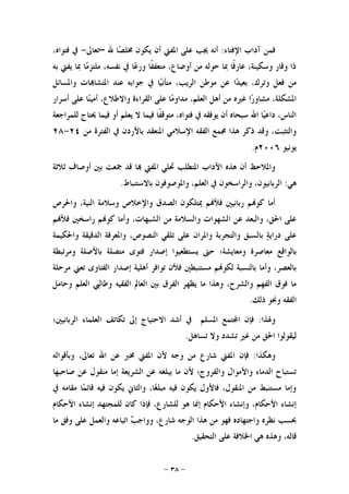 -٣٨-
‫ﺍﻹﻓﺘﺎﺀ‬ ‫ﺁﺩﺍﺏ‬ ‫ﻓﻤﻦ‬:‫ﺃ‬ ‫ﺍﳌﻔﱵ‬ ‫ﻋﻠﻰ‬ ‫ﳚﺐ‬ ‫ﺃﻧﻪ‬‫ﷲ‬ ‫ﺎ‬‫ﺼ‬‫ﳐﻠ‬ ‫ﻳﻜﻮﻥ‬ ‫ﻥ‬–‫ﺗﻌﺎﱃ‬-،‫ﻓﺘﻮﺍﻩ‬ ‫ﰲ‬
‫ﺑﻪ‬ ‫ﻳﻔﱵ‬ ‫ﲟﺎ‬ ‫ﺎ‬‫ﻣ‬‫ﻣﻠﺘﺰ‬ ،‫ﻧﻔﺴﻪ‬ ‫ﰲ‬ ‫ﺎ‬‫ﻋ‬‫ﻭﺭ‬ ‫ﹰﺎ‬‫ﻔ‬‫ﻣﺘﻌﻔ‬ ،‫ﺃﻭﺿﺎﻉ‬ ‫ﻣﻦ‬ ‫ﺣﻮﻟﻪ‬ ‫ﲟﺎ‬ ‫ﹰﺎ‬‫ﻓ‬‫ﻋﺎﺭ‬ ،‫ﻭﺳﻜﻴﻨﺔ‬ ‫ﻭﻗﺎﺭ‬ ‫ﺫﺍ‬
‫ﻭﺍﳌﺴﺎﺋﻞ‬ ‫ﺎﺕ‬‫ﺍﳌﺘﺸﺎ‬ ‫ﻋﻨﺪ‬ ‫ﺟﻮﺍﺑﻪ‬ ‫ﰲ‬ ‫ﺎ‬‫ﻴ‬‫ﻣﺘﺄﻧ‬ ،‫ﺍﻟﺮﻳﺐ‬ ‫ﻣﻮﻃﻦ‬ ‫ﻋﻦ‬ ‫ﺍ‬‫ﺪ‬‫ﺑﻌﻴ‬ ،‫ﻭﺗﺮﻙ‬ ‫ﻓﻌﻞ‬ ‫ﻣﻦ‬
‫ﻭﺍﻻ‬ ‫ﺍﻟﻘﺮﺍﺀﺓ‬ ‫ﻋﻠﻰ‬ ‫ﺎ‬‫ﻣ‬‫ﻣﺪﺍﻭ‬ ،‫ﺍﻟﻌﻠﻢ‬ ‫ﺃﻫﻞ‬ ‫ﻣﻦ‬ ‫ﻏﲑﻩ‬ ‫ﺍ‬‫ﺭ‬‫ﻣﺸﺎﻭ‬ ،‫ﺍﳌﺸﻜﻠﺔ‬‫ﺃﺳﺮﺍﺭ‬ ‫ﻋﻠﻰ‬ ‫ﺎ‬‫ﻨ‬‫ﺃﻣﻴ‬ ،‫ﻃﻼﻉ‬
‫ﻟﻠﻤﺮﺍﺟﻌﺔ‬ ‫ﳛﺘﺎﺝ‬ ‫ﻓﻴﻤﺎ‬ ‫ﺃﻭ‬ ‫ﻳﻌﻠﻢ‬ ‫ﻻ‬ ‫ﻓﻴﻤﺎ‬ ‫ﹰﺎ‬‫ﻔ‬‫ﻣﺘﻮﻗ‬ ،‫ﻓﺘﻮﺍﻩ‬ ‫ﰲ‬ ‫ﻳﻮﻓﻘﻪ‬ ‫ﺃﻥ‬ ‫ﺳﺒﺤﺎﻩ‬ ‫ﺍﷲ‬ ‫ﺎ‬‫ﻴ‬‫ﺩﺍﻋ‬ ،‫ﺍﻟﻨﺎﺱ‬
‫ﻣﻦ‬ ‫ﺍﻟﻔﺘﺮﺓ‬ ‫ﰲ‬ ‫ﺑﺎﻷﺭﺩﻥ‬ ‫ﺍﳌﻨﻌﻘﺪ‬ ‫ﺍﻹﺳﻼﻣﻲ‬ ‫ﺍﻟﻔﻘﻪ‬ ‫ﳎﻤﻊ‬ ‫ﻫﺬﺍ‬ ‫ﺫﻛﺮ‬ ‫ﻭﻗﺪ‬ ،‫ﻭﺍﻟﺘﺜﺒﺖ‬٢٤-٢٨
‫ﻳﻮﻧﻴﻮ‬٢٠٠٦‫ﻡ‬.
‫ﲨﻌﺖ‬ ‫ﻗﺪ‬ ‫ﺎ‬ ‫ﺍﳌﻔﱵ‬ ‫ﲢﻠﻲ‬ ‫ﺍﳌﺘﻄﻠﺐ‬ ‫ﺍﻵﺩﺍﺏ‬ ‫ﻫﺬﻩ‬ ‫ﺃﻥ‬ ‫ﻭﺍﳌﻼﺣﻆ‬‫ﺛﻼﺛﺔ‬ ‫ﺃﻭﺻﺎﻑ‬ ‫ﺑﲔ‬
‫ﻫﻲ‬:‫ﺑﺎﻻﺳﺘﻨﺒﺎﻁ‬ ‫ﻭﺍﳌﻮﺻﻮﻓﻮﻥ‬ ،‫ﺍﻟﻌﻠﻢ‬ ‫ﰲ‬ ‫ﻭﺍﻟﺮﺍﺳﺨﻮﻥ‬ ،‫ﺍﻟﺮﺑﺎﻧﻴﻮﻥ‬.
‫ﻭﺍﳊﺮﺹ‬ ،‫ﺍﻟﻨﻴﺔ‬ ‫ﻭﺳﻼﻣﺔ‬ ‫ﻭﺍﻹﺧﻼﺹ‬ ‫ﺍﻟﺼﺪﻕ‬ ‫ﳝﺘﻠﻜﻮﻥ‬ ‫ﻢ‬‫ﻓﻸ‬ ‫ﺭﺑﺎﻧﻴﲔ‬ ‫ﻢ‬‫ﻛﻮ‬ ‫ﺃﻣﺎ‬
‫ﻢ‬‫ﻓﻸ‬ ‫ﺭﺍﺳﺨﲔ‬ ‫ﻢ‬‫ﻛﻮ‬ ‫ﻭﺃﻣﺎ‬ ،‫ﺍﻟﺸﺒﻬﺎﺕ‬ ‫ﻣﻦ‬ ‫ﻭﺍﻟﺴﻼﻣﺔ‬ ‫ﺍﻟﺸﻬﻮﺍﺕ‬ ‫ﻋﻦ‬ ‫ﻭﺍﻟﺒﻌﺪ‬ ،‫ﺍﳊﻖ‬ ‫ﻋﻠﻰ‬
‫ﻋﻠﻰ‬ ‫ﻭﺍﳌﺮﺍﻥ‬ ‫ﻭﺍﻟﺘﺠﺮﺑﺔ‬ ‫ﺑﺎﻟﺴﺒﻖ‬ ‫ﺔ‬‫ﺩﺭﺍﻳ‬ ‫ﻋﻠﻰ‬‫ﻭﺍﳊﻜﻴﻤﺔ‬ ‫ﺍﻟﺪﻗﻴﻘﺔ‬ ‫ﻭﺍﳌﻌﺮﻓﺔ‬ ،‫ﺍﻟﻨﺼﻮﺹ‬ ‫ﺗﻠﻘﻲ‬
‫ﺑﺎﻟﻮﺍﻗﻊ‬‫ﻭﻣﺮﺗﺒﻄﺔ‬ ‫ﺑﺎﻷﺻﻠﺔ‬ ‫ﻣﺘﺼﻠﺔ‬ ‫ﻓﺘﻮﻯ‬ ‫ﺇﺻﺪﺍﺭ‬ ‫ﻳﺴﺘﻄﻌﻴﻮﺍ‬ ‫ﺣﱴ‬ ‫ﻭﻣﻌﺎﻳﺸﺔ؛‬ ‫ﻣﻌﺎﺻﺮﺓ‬
‫ﻣﺮﺣﻠﺔ‬ ‫ﺗﻌﲏ‬ ‫ﺍﻟﻔﺘﺎﻭﻯ‬ ‫ﺇﺻﺪﺍﺭ‬ ‫ﺃﻫﻠﻴﺔ‬ ‫ﺗﻮﺍﻓﺮ‬ ‫ﻓﻸﻥ‬ ‫ﻣﺴﺘﻨﺒﻄﲔ‬ ‫ﻢ‬‫ﻟﻜﻮ‬ ‫ﺑﺎﻟﻨﺴﺒﺔ‬ ‫ﻭﺃﻣﺎ‬ ،‫ﺑﺎﻟﻌﺼﺮ‬
‫ﺍﻟﻌ‬ ‫ﻭﻃﺎﻟﱯ‬ ‫ﺍﻟﻔﻘﻴﻪ‬ ‫ﺍﻟﻌﺎﱂ‬ ‫ﺑﲔ‬ ‫ﺍﻟﻔﺮﻕ‬ ‫ﻳﻈﻬﺮ‬ ‫ﻣﺎ‬ ‫ﻭﻫﺬﺍ‬ ،‫ﻭﺍﻟﺸﺮﺡ‬ ‫ﺍﻟﻔﻬﻢ‬ ‫ﻓﻮﻕ‬ ‫ﻣﺎ‬‫ﻭﺣﺎﻣﻞ‬ ‫ﻠﻢ‬
‫ﺫﻟﻚ‬ ‫ﻭﳓﻮ‬ ‫ﺍﻟﻔﻘﻪ‬.
‫ﻭﳍﺬﺍ‬:‫ﺍﻟﺮﺑﺎﻧﻴﲔ؛‬ ‫ﺍﻟﻌﻠﻤﺎﺀ‬ ‫ﺗﻜﺎﺗﻒ‬ ‫ﺇﱃ‬ ‫ﺍﻻﺣﺘﻴﺎﺝ‬ ‫ﺃﺷﺪ‬ ‫ﰲ‬ ‫ﺍﳌﺴﻠﻢ‬ ‫ﺘﻤﻊ‬‫ﺍ‬ ‫ﻓﺈﻥ‬
‫ﺗﺴﺎﻫﻞ‬ ‫ﻭﻻ‬ ‫ﺗﺸﺪﺩ‬ ‫ﻏﲑ‬ ‫ﻣﻦ‬ ‫ﺍﳊﻖ‬ ‫ﻟﻴﻘﻮﻟﻮﺍ‬.
‫ﻭﻫﻜﺬﺍ‬:‫ﻭﺑﺄﻗﻮﺍﻟﻪ‬ ،‫ﺗﻌﺎﱃ‬ ‫ﺍﷲ‬ ‫ﻋﻦ‬ ‫ﳐﱪ‬ ‫ﺍﳌﻔﱵ‬ ‫ﻷﻥ‬ ‫ﻭﺟﻪ‬ ‫ﻣﻦ‬ ‫ﺷﺎﺭﻉ‬ ‫ﺍﳌﻔﱵ‬ ‫ﻓﺈﻥ‬
‫ﺍﻟﺸﺮﻳ‬ ‫ﻋﻦ‬ ‫ﻳﺒﻠﻐﻪ‬ ‫ﻣﺎ‬ ‫ﻷﻥ‬ ‫ﻭﺍﻟﻔﺮﻭﺝ؛‬ ‫ﻭﺍﻷﻣﻮﺍﻝ‬ ‫ﺍﻟﺪﻣﺎﺀ‬ ‫ﺗﺴﺘﺒﺎﺡ‬‫ﺻﺎﺣﺒﻬﺎ‬ ‫ﻋﻦ‬ ‫ﻣﻨﻘﻮﻝ‬ ‫ﺇﻣﺎ‬ ‫ﻌﺔ‬
‫ﰲ‬ ‫ﻣﻘﺎﻣﻪ‬ ‫ﺎ‬‫ﻤ‬‫ﻗﺎﺋ‬ ‫ﻓﻴﻪ‬ ‫ﻳﻜﻮﻥ‬ ‫ﻭﺍﻟﺜﺎﱐ‬ ،‫ﺎ‬‫ﻐ‬‫ﻣﺒﻠ‬ ‫ﻓﻴﻪ‬ ‫ﻳﻜﻮﻥ‬ ‫ﻓﺎﻷﻭﻝ‬ ،‫ﺍﳌﻨﻘﻮﻝ‬ ‫ﻣﻦ‬ ‫ﻣﺴﺘﻨﺒﻂ‬ ‫ﻭﺇﻣﺎ‬
‫ﺍﻷﺣﻜﺎﻡ‬ ‫ﺇﻧﺸﺎﺀ‬ ‫ﻟﻠﻤﺠﺘﻬﺪ‬ ‫ﻛﺎﻥ‬ ‫ﻓﺈﺫﺍ‬ ،‫ﻟﻠﺸﺎﺭﻉ‬ ‫ﻫﻮ‬ ‫ﺇﳕﺎ‬ ‫ﺍﻷﺣﻜﺎﻡ‬ ‫ﻭﺇﻧﺸﺎﺀ‬ ،‫ﺍﻷﺣﻜﺎﻡ‬ ‫ﺇﻧﺸﺎﺀ‬
‫ﻣﺎ‬ ‫ﻭﻓﻖ‬ ‫ﻋﻠﻰ‬ ‫ﻭﺍﻟﻌﻤﻞ‬ ‫ﺍﺗﺒﺎﻋﻪ‬ ‫ﺐ‬‫ﻭﻭﺍﺟ‬ ،‫ﺷﺎﺭﻉ‬ ‫ﺍﻟﻮﺟﻪ‬ ‫ﻫﺬﺍ‬ ‫ﻣﻦ‬ ‫ﻓﻬﻮ‬ ‫ﻭﺍﺟﺘﻬﺎﺩﻩ‬ ‫ﻧﻈﺮﻩ‬ ‫ﲝﺴﺐ‬
‫ﻗ‬‫ﺍﻟﺘﺤﻘﻴﻖ‬ ‫ﻋﻠﻰ‬ ‫ﺍﳋﻼﻓﺔ‬ ‫ﻫﻲ‬ ‫ﻭﻫﺬﻩ‬ ،‫ﺎﻟﻪ‬.
 