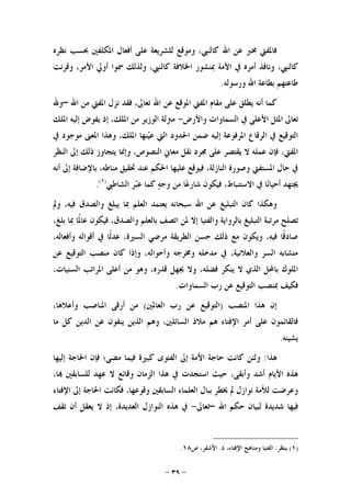 -٣٩-
‫ﻧﻈﺮﻩ‬ ‫ﲝﺴﺐ‬ ‫ﺍﳌﻜﻠﻔﲔ‬ ‫ﺃﻓﻌﺎﻝ‬ ‫ﻋﻠﻰ‬ ‫ﻟﻠﺸﺮﻳﻌﺔ‬ ‫ﻭﻣﻮﻗﻊ‬ ،‫ﻛﺎﻟﻨﱯ‬ ‫ﺍﷲ‬ ‫ﻋﻦ‬ ‫ﳐﱪ‬ ‫ﻓﺎﳌﻔﱵ‬
‫ﻭﻗﺮﻧﺖ‬ ،‫ﺍﻷﻣﺮ‬ ‫ﺃﻭﱄ‬ ‫ﲰﻮﺍ‬ ‫ﻭﻟﺬﻟﻚ‬ ،‫ﻛﺎﻟﻨﱯ‬ ‫ﺍﳋﻼﻓﺔ‬ ‫ﲟﻨﺸﻮﺭ‬ ‫ﺍﻷﻣﺔ‬ ‫ﰲ‬ ‫ﺃﻣﺮﻩ‬ ‫ﻭﻧﺎﻓﺬ‬ ،‫ﻛﺎﻟﻨﱯ‬
‫ﻭﺭﺳﻮﻟﻪ‬ ‫ﺍﷲ‬ ‫ﺑﻄﺎﻋﺔ‬ ‫ﻃﺎﻋﺘﻬﻢ‬.
‫ﺍﷲ‬ ‫ﻋﻦ‬ ‫ﺍﳌﻮﻗﻊ‬ ‫ﺍﳌﻔﱵ‬ ‫ﻣﻘﺎﻡ‬ ‫ﻋﻠﻰ‬ ‫ﻳﻄﻠﻖ‬ ‫ﺃﻧﻪ‬ ‫ﻛﻤﺎ‬‫ﺍﷲ‬ ‫ﻣﻦ‬ ‫ﺍﳌﻔﱵ‬ ‫ﻧﺰﻝ‬ ‫ﻓﻘﺪ‬ ،‫ﺗﻌﺎﱃ‬–‫ﻭﷲ‬
‫ﻭﺍﻷﺭﺽ‬ ‫ﺍﻟﺴﻤﺎﻭﺍﺕ‬ ‫ﰲ‬ ‫ﺍﻷﻋﻠﻰ‬ ‫ﺍﳌﺜﻞ‬ ‫ﺗﻌﺎﱃ‬-‫ﺍﳌﻠﻚ‬ ‫ﺇﻟﻴﻪ‬ ‫ﻳﻔﻮﺽ‬ ‫ﺇﺫ‬ ،‫ﺍﳌﻠﻚ‬ ‫ﻣﻦ‬ ‫ﺍﻟﻮﺯﻳﺮ‬ ‫ﻣﱰﻟﺔ‬
‫ﰲ‬ ‫ﻣﻮﺟﻮﺩ‬ ‫ﺍﳌﻌﲎ‬ ‫ﻭﻫﺬﺍ‬ ،‫ﺍﳌﻠﻚ‬ ‫ﻨﻬﺎ‬‫ﻴ‬‫ﻋ‬ ‫ﺍﻟﱵ‬ ‫ﺍﳊﺪﻭﺩ‬ ‫ﺿﻤﻦ‬ ‫ﺇﻟﻴﻪ‬ ‫ﺍﳌﺮﻓﻮﻋﺔ‬ ‫ﺍﻟﺮﻗﺎﻉ‬ ‫ﰲ‬ ‫ﺍﻟﺘﻮﻗﻴﻊ‬
‫ﻭﺇﳕ‬ ،‫ﺍﻟﻨﺼﻮﺹ‬ ‫ﻣﻌﺎﱐ‬ ‫ﻧﻘﻞ‬ ‫ﳎﺮﺩ‬ ‫ﻋﻠﻰ‬ ‫ﻳﻘﺘﺼﺮ‬ ‫ﻻ‬ ‫ﻋﻤﻠﻪ‬ ‫ﻓﺈﻥ‬ ،‫ﺍﳌﻔﱵ‬‫ﺍﻟﻨﻈﺮ‬ ‫ﺇﱃ‬ ‫ﺫﻟﻚ‬ ‫ﻳﺘﺠﺎﻭﺯ‬ ‫ﺎ‬
‫ﺃﻧﻪ‬ ‫ﺇﱃ‬ ‫ﺑﺎﻹﺿﺎﻓﺔ‬ ،‫ﻣﻨﺎﻃﻪ‬ ‫ﲢﻘﻴﻖ‬ ‫ﻋﻨﺪ‬ ‫ﺍﳊﻜﻢ‬ ‫ﻋﻠﻴﻬﺎ‬ ‫ﻓﻴﻮﻗﻊ‬ ،‫ﺍﻟﻨﺎﺯﻟﺔ‬ ‫ﻭﺻﻮﺭﺓ‬ ‫ﺍﳌﺴﺘﻔﱵ‬ ‫ﺣﺎﻝ‬ ‫ﰲ‬
‫ﺍﻟﺸﺎﻃﱯ‬ ‫ﺮ‬‫ﺒ‬‫ﻋ‬ ‫ﻛﻤﺎ‬ ‫ﻪ‬‫ﻭﺟ‬ ‫ﻣﻦ‬ ‫ﺎ‬‫ﻋ‬‫ﺷﺎﺭ‬ ‫ﻓﻴﻜﻮﻥ‬ ،‫ﺍﻻﺳﺘﻨﺒﺎﻁ‬ ‫ﰲ‬ ‫ﺎ‬‫ﻧ‬‫ﺃﺣﻴﺎ‬ ‫ﳚﺘﻬﺪ‬)١(
.
‫ﻭﱂ‬ ،‫ﻓﻴﻪ‬ ‫ﻭﺍﻟﺼﺪﻕ‬ ‫ﻳﺒﻠﻎ‬ ‫ﲟﺎ‬ ‫ﺍﻟﻌﻠﻢ‬ ‫ﻳﻌﺘﻤﺪ‬ ‫ﺳﺒﺤﺎﻧﻪ‬ ‫ﺍﷲ‬ ‫ﻋﻦ‬ ‫ﺍﻟﺘﺒﻠﻴﻎ‬ ‫ﻛﺎﻥ‬ ‫ﻭﻫﻜﺬﺍ‬
‫ﻣﺮﺗﺒ‬ ‫ﺗﺼﻠﺢ‬،‫ﺑﻠﻎ‬ ‫ﲟﺎ‬ ‫ﹰﺎ‬‫ﳌ‬‫ﻋﺎ‬ ‫ﻓﻴﻜﻮﻥ‬ ،‫ﻭﺍﻟﺼﺪﻕ‬ ‫ﺑﺎﻟﻌﻠﻢ‬ ‫ﺍﺗﺼﻒ‬ ‫ﳌﻦ‬ ‫ﺇﻻ‬ ‫ﻭﺍﻟﻔﺘﻴﺎ‬ ‫ﺑﺎﻟﺮﻭﺍﻳﺔ‬ ‫ﺍﻟﺘﺒﻠﻴﻎ‬ ‫ﺔ‬
،‫ﻭﺃﻓﻌﺎﻟﻪ‬ ‫ﺃﻗﻮﺍﻟﻪ‬ ‫ﰲ‬ ‫ﹰﺎ‬‫ﻟ‬‫ﻋﺪ‬ ،‫ﺍﻟﺴﲑﺓ‬ ‫ﻣﺮﺿﻲ‬ ‫ﺍﻟﻄﺮﻳﻘﺔ‬ ‫ﺣﺴﻦ‬ ‫ﺫﻟﻚ‬ ‫ﻣﻊ‬ ‫ﻭﻳﻜﻮﻥ‬ ،‫ﻓﻴﻪ‬ ‫ﹰﺎ‬‫ﻗ‬‫ﺻﺎﺩ‬
‫ﻋﻦ‬ ‫ﺍﻟﺘﻮﻗﻴﻊ‬ ‫ﻣﻨﺼﺐ‬ ‫ﻛﺎﻥ‬ ‫ﻭﺇﺫﺍ‬ ،‫ﻭﺃﺣﻮﺍﻟﻪ‬ ‫ﻭﳐﺮﺟﻪ‬ ‫ﻣﺪﺧﻠﻪ‬ ‫ﰲ‬ ،‫ﻭﺍﻟﻌﻼﻧﻴﺔ‬ ‫ﺍﻟﺴﺮ‬ ‫ﻣﺘﺸﺎﺑﻪ‬
‫ﻓﻀﻠﻪ‬ ‫ﻳﻨﻜﺮ‬ ‫ﻻ‬ ‫ﺍﻟﺬﻱ‬ ‫ﺑﺎﶈﻞ‬ ‫ﺍﳌﻠﻮﻙ‬،‫ﺍﻟﺴﻨﻴﺎﺕ‬ ‫ﺍﳌﺮﺍﺗﺐ‬ ‫ﺃﻋﻠﻰ‬ ‫ﻣﻦ‬ ‫ﻭﻫﻮ‬ ،‫ﻗﺪﺭﻩ‬ ‫ﳚﻬﻞ‬ ‫ﻭﻻ‬ ،
‫ﺍﻟﺴﻤﺎﻭﺍﺕ‬ ‫ﺭﺏ‬ ‫ﻋﻦ‬ ‫ﺍﻟﺘﻮﻗﻴﻊ‬ ‫ﲟﻨﺼﺐ‬ ‫ﻓﻜﻴﻒ‬.
‫ﺍﳌﻨﺼﺐ‬ ‫ﻫﺬﺍ‬ ‫ﺇﻥ‬)‫ﺍﻟﻌﺎﳌﲔ‬ ‫ﺭﺏ‬ ‫ﻋﻦ‬ ‫ﺍﻟﺘﻮﻗﻴﻊ‬(،‫ﻭﺃﻋﻼﻫﺎ‬ ‫ﺍﳌﻨﺎﺻﺐ‬ ‫ﺃﺭﻗﻰ‬ ‫ﻣﻦ‬
‫ﻣﺎ‬ ‫ﻛﻞ‬ ‫ﺍﻟﺪﻳﻦ‬ ‫ﻋﻦ‬ ‫ﻳﻨﻔﻮﻥ‬ ‫ﺍﻟﺬﻳﻦ‬ ‫ﻭﻫﻢ‬ ،‫ﺍﻟﺴﺎﺋﻠﲔ‬ ‫ﻣﻼﺫ‬ ‫ﻫﻢ‬ ‫ﺍﻹﻓﺘﺎﺀ‬ ‫ﺃﻣﺮ‬ ‫ﻋﻠﻰ‬ ‫ﻓﺎﻟﻘﺎﺋﻤﻮﻥ‬
‫ﻳﺸﻴﻨﻪ‬.
‫ﻫﺬﺍ‬:‫ﺇﱃ‬ ‫ﺍﻷﻣﺔ‬ ‫ﺣﺎﺟﺔ‬ ‫ﻛﺎﻧﺖ‬ ‫ﻭﻟﺌﻦ‬‫ﺇﻟﻴﻬﺎ‬ ‫ﺍﳊﺎﺟﺔ‬ ‫ﻓﺈﻥ‬ ‫ﻣﻀﻰ؛‬ ‫ﻓﻴﻤﺎ‬ ‫ﻛﺒﲑﺓ‬ ‫ﺍﻟﻔﺘﻮﻯ‬
،‫ﺎ‬ ‫ﻟﻠﺴﺎﺑﻘﲔ‬ ‫ﻋﻬﺪ‬ ‫ﻻ‬ ‫ﻭﻗﺎﺋﻊ‬ ‫ﺍﻟﺰﻣﺎﻥ‬ ‫ﻫﺬﺍ‬ ‫ﰲ‬ ‫ﺍﺳﺘﺠﺪﺕ‬ ‫ﺣﻴﺚ‬ ،‫ﻭﺃﺑﻘﻰ‬ ‫ﺃﺷﺪ‬ ‫ﺍﻷﻳﺎﻡ‬ ‫ﻫﺬﻩ‬
‫ﺍﻹﻓﺘﺎﺀ‬ ‫ﺇﱃ‬ ‫ﺍﳊﺎﺟﺔ‬ ‫ﻓﻜﺎﻧﺖ‬ ،‫ﻭﻗﻮﻋﻬﺎ‬ ‫ﺍﻟﺴﺎﺑﻘﲔ‬ ‫ﺍﻟﻌﻠﻤﺎﺀ‬ ‫ﺑﺒﺎﻝ‬ ‫ﳜﻄﺮ‬ ‫ﱂ‬ ‫ﻧﻮﺍﺯﻝ‬ ‫ﻟﻸﻣﺔ‬ ‫ﻭﻋﺮﺿﺖ‬
‫ﺍﷲ‬ ‫ﺣﻜﻢ‬ ‫ﻟﺒﻴﺎﻥ‬ ‫ﺷﺪﻳﺪﺓ‬ ‫ﻓﻴﻬﺎ‬–‫ﺗﻌﺎﱃ‬-‫ﺇﺫ‬ ،‫ﺍﻟﻌﺪﻳﺪﺓ‬ ‫ﺍﻟﻨﻮﺍﺯﻝ‬ ‫ﻫﺬﻩ‬ ‫ﰲ‬‫ﺗﻘﻒ‬ ‫ﺃﻥ‬ ‫ﻳﻌﻘﻞ‬ ‫ﻻ‬
)١(‫ﻳﻨﻈﺮ‬:‫ﺍﻟ‬‫ﺩ‬ ،‫ﺍﻹﻓﺘﺎﺀ‬ ‫ﻭﻣﻨﺎﻫﺞ‬ ‫ﻔﺘﻴﺎ‬.‫ﺹ‬ ،‫ﺍﻷﺷﻘﺮ‬١٨.
 