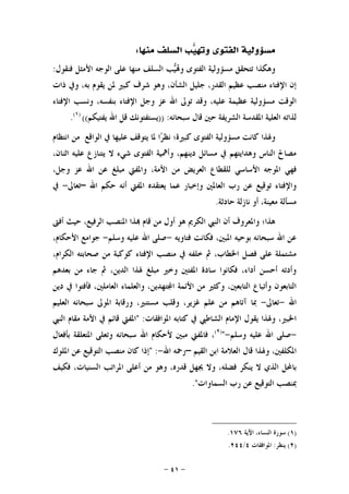 -٤١-
‫ﻣﻨﻬﺎ‬ ‫ﺍﻟﺴﻠﻒ‬ ‫ﺐ‬‫ﻴ‬‫ﻭ‬ ‫ﺍﻟﻔﺘﻮﻯ‬ ‫ﻣﺴﺆﻭﻟﻴﺔ‬:
‫ﺍﻷﻣﺜﻞ‬ ‫ﺍﻟﻮﺟﻪ‬ ‫ﻋﻠﻰ‬ ‫ﻣﻨﻬﺎ‬ ‫ﺍﻟﺴﻠﻒ‬ ‫ﺐ‬‫ﻴ‬‫ﻭ‬ ‫ﺍﻟﻔﺘﻮﻯ‬ ‫ﻣﺴﺆﻭﻟﻴﺔ‬ ‫ﺗﺘﺤﻘﻖ‬ ‫ﻭﻫﻜﺬﺍ‬‫ﻓﻨﻘﻮﻝ‬:
‫ﺫﺍﺕ‬ ‫ﻭﰲ‬ ،‫ﺑﻪ‬ ‫ﻳﻘﻮﻡ‬ ‫ﳌﻦ‬ ‫ﻛﺒﲑ‬ ‫ﺷﺮﻑ‬ ‫ﻭﻫﻮ‬ ،‫ﺍﻟﺸﺄﻥ‬ ‫ﺟﻠﻴﻞ‬ ،‫ﺍﻟﻘﺪﺭ‬ ‫ﻋﻈﻴﻢ‬ ‫ﻣﻨﺼﺐ‬ ‫ﺍﻹﻓﺘﺎﺀ‬ ‫ﺇﻥ‬
‫ﺍﻹﻓﺘﺎﺀ‬ ‫ﻭﻧﺴﺐ‬ ،‫ﺑﻨﻔﺴﻪ‬ ‫ﺍﻹﻓﺘﺎﺀ‬ ‫ﻭﺟﻞ‬ ‫ﻋﺰ‬ ‫ﺍﷲ‬ ‫ﺗﻮﱃ‬ ‫ﻭﻗﺪ‬ ،‫ﻋﻠﻴﻪ‬ ‫ﻋﻈﻴﻤﺔ‬ ‫ﻣﺴﺆﻭﻟﻴﺔ‬ ‫ﺍﻟﻮﻗﺖ‬
‫ﺳﺒﺤﺎﻧﻪ‬ ‫ﻗﺎﻝ‬ ‫ﺣﲔ‬ ‫ﺍﻟﺸﺮﻳﻔﺔ‬ ‫ﺍﳌﻘﺪﺳﺔ‬ ‫ﺍﻟﻌﻠﻴﺔ‬ ‫ﻟﺬﺍﺗﻪ‬)) :‫ﻳﻔﺘﻴﻜﻢ‬ ‫ﺍﷲ‬ ‫ﻗﻞ‬ ‫ﻳﺴﺘﻔﺘﻮﻧﻚ‬(()١(
.
‫ﺍﻟﻔ‬ ‫ﻣﺴﺆﻭﻟﻴﺔ‬ ‫ﻛﺎﻧﺖ‬ ‫ﻭﳍﺬﺍ‬‫ﺍﻧﺘﻈﺎﻡ‬ ‫ﻣﻦ‬ ‫ﺍﻟﻮﺍﻗﻊ‬ ‫ﰲ‬ ‫ﻋﻠﻴﻬﺎ‬ ‫ﻳﺘﻮﻗﻒ‬ ‫ﳌﺎ‬ ‫ﺍ‬‫ﺮ‬‫ﻧﻈ‬ ‫ﻛﺒﲑﺓ؛‬ ‫ﺘﻮﻯ‬
،‫ﺍﺛﻨﺎﻥ‬ ‫ﻋﻠﻴﻪ‬ ‫ﻳﺘﻨﺎﺯﻉ‬ ‫ﻻ‬ ‫ﺷﻲﺀ‬ ‫ﺍﻟﻔﺘﻮﻯ‬ ‫ﻭﺃﳘﻴﺔ‬ ،‫ﺩﻳﻨﻬﻢ‬ ‫ﻣﺴﺎﺋﻞ‬ ‫ﰲ‬ ‫ﻭﻫﺪﺍﻳﺘﻬﻢ‬ ‫ﺍﻟﻨﺎﺱ‬ ‫ﻣﺼﺎﱀ‬
‫ﺍﻷ‬ ‫ﻣﻦ‬ ‫ﺍﻟﻌﺮﻳﺾ‬ ‫ﻟﻠﻘﻄﺎﻉ‬ ‫ﺍﻷﺳﺎﺳﻲ‬ ‫ﺍﳌﻮﺟﻪ‬ ‫ﻓﻬﻲ‬،‫ﻭﺟﻞ‬ ‫ﻋﺰ‬ ‫ﺍﷲ‬ ‫ﻋﻦ‬ ‫ﻣﺒﻠﻎ‬ ‫ﻭﺍﳌﻔﱵ‬ ،‫ﻣﺔ‬
‫ﺍﳌﻔﱵ‬ ‫ﻳﻌﺘﻘﺪﻩ‬ ‫ﻋﻤﺎ‬ ‫ﻭﺇﺧﺒﺎﺭ‬ ‫ﺍﻟﻌﺎﳌﲔ‬ ‫ﺭﺏ‬ ‫ﻋﻦ‬ ‫ﺗﻮﻗﻴﻊ‬ ‫ﻭﺍﻹﻓﺘﺎﺀ‬‫ﺍﷲ‬ ‫ﺣﻜﻢ‬ ‫ﺃﻧﻪ‬–‫ﺗﻌﺎﱃ‬-‫ﰲ‬
‫ﺣﺎﺩﺛﺔ‬ ‫ﻧﺎﺯﻟﺔ‬ ‫ﺃﻭ‬ ،‫ﻣﻌﻴﻨﺔ‬ ‫ﻣﺴﺄﻟﺔ‬.
‫ﺃﻓﱴ‬ ‫ﺣﻴﺚ‬ ،‫ﺍﻟﺮﻓﻴﻊ‬ ‫ﺍﳌﻨﺼﺐ‬ ‫ﺬﺍ‬ ‫ﻗﺎﻡ‬ ‫ﻣﻦ‬ ‫ﺃﻭﻝ‬ ‫ﻫﻮ‬ ‫ﺍﻟﻜﺮﱘ‬ ‫ﺍﻟﻨﱯ‬ ‫ﺃﻥ‬ ‫ﻭﺍﳌﻌﺮﻭﻑ‬ ‫ﻫﺬﺍ؛‬
‫ﻓﺘﺎﻭﻳﻪ‬ ‫ﻓﻜﺎﻧﺖ‬ ،‫ﺍﳌﺒﲔ‬ ‫ﺑﻮﺣﻴﻪ‬ ‫ﺳﺒﺤﺎﻧﻪ‬ ‫ﺍﷲ‬ ‫ﻋﻦ‬-‫ﻭﺳﻠﻢ‬ ‫ﻋﻠﻴﻪ‬ ‫ﺍﷲ‬ ‫ﺻﻠﻰ‬-،‫ﺍﻷﺣﻜﺎﻡ‬ ‫ﺟﻮﺍﻣﻊ‬
‫ﻛﻮ‬ ‫ﺍﻹﻓﺘﺎﺀ‬ ‫ﻣﻨﺼﺐ‬ ‫ﰲ‬ ‫ﺧﻠﻔﻪ‬ ‫ﰒ‬ ،‫ﺍﳋﻄﺎﺏ‬ ‫ﻓﺼﻞ‬ ‫ﻋﻠﻰ‬ ‫ﻣﺸﺘﻤﻠﺔ‬،‫ﺍﻟﻜﺮﺍﻡ‬ ‫ﺻﺤﺎﺑﺘﻪ‬ ‫ﻣﻦ‬ ‫ﻛﺒﺔ‬
‫ﺑﻌﺪﻫﻢ‬ ‫ﻣﻦ‬ ‫ﺟﺎﺀ‬ ‫ﰒ‬ ،‫ﺍﻟﺪﻳﻦ‬ ‫ﳍﺬﺍ‬ ‫ﻣﺒﻠﻎ‬ ‫ﻭﺧﲑ‬ ‫ﺍﳌﻔﺘﲔ‬ ‫ﺳﺎﺩﺓ‬ ‫ﻓﻜﺎﻧﻮﺍ‬ ،‫ﺃﺩﺍﺀ‬ ‫ﺃﺣﺴﻦ‬ ‫ﻭﺃﺩﺗﻪ‬
‫ﺩﻳﻦ‬ ‫ﰲ‬ ‫ﻓﺄﻓﺘﻮﺍ‬ ،‫ﺍﻟﻌﺎﻣﻠﲔ‬ ‫ﻭﺍﻟﻌﻠﻤﺎﺀ‬ ،‫ﺘﻬﺪﻳﻦ‬‫ﺍ‬ ‫ﺍﻷﺋﻤﺔ‬ ‫ﻣﻦ‬ ‫ﻭﻛﺜﲑ‬ ،‫ﺍﻟﺘﺎﺑﻌﲔ‬ ‫ﻭﺃﺗﺒﺎﻉ‬ ‫ﺍﻟﺘﺎﺑﻌﻮﻥ‬
‫ﺍﷲ‬-‫ﺗﻌﺎﱃ‬-‫ﺍﻟﻌ‬ ‫ﺳﺒﺤﺎﻧﻪ‬ ‫ﺍﳌﻮﱃ‬ ‫ﻭﺭﻗﺎﺑﺔ‬ ،‫ﻣﺴﺘﻨﲑ‬ ‫ﻭﻗﻠﺐ‬ ،‫ﻏﺰﻳﺮ‬ ‫ﻋﻠﻢ‬ ‫ﻣﻦ‬ ‫ﺁﺗﺎﻫﻢ‬ ‫ﲟﺎ‬‫ﻠﻴﻢ‬
‫ﺍﳌﻮﺍﻓﻘﺎﺕ‬ ‫ﻛﺘﺎﺑﻪ‬ ‫ﰲ‬ ‫ﺍﻟﺸﺎﻃﱯ‬ ‫ﺍﻹﻣﺎﻡ‬ ‫ﻳﻘﻮﻝ‬ ‫ﻭﳍﺬﺍ‬ ،‫ﺍﳋﺒﲑ‬" :‫ﺍﻟﻨﱯ‬ ‫ﻣﻘﺎﻡ‬ ‫ﺍﻷﻣﺔ‬ ‫ﰲ‬ ‫ﻗﺎﺋﻢ‬ ‫ﺍﳌﻔﱵ‬
-‫ﻭﺳﻠﻢ‬ ‫ﻋﻠﻴﻪ‬ ‫ﺍﷲ‬ ‫ﺻﻠﻰ‬-")٢(
‫ﺑﺄﻓﻌﺎﻝ‬ ‫ﺍﳌﺘﻌﻠﻘﺔ‬ ‫ﻭﺗﻌﻠﻰ‬ ‫ﺳﺒﺤﺎﻧﻪ‬ ‫ﺍﷲ‬ ‫ﻷﺣﻜﺎﻡ‬ ‫ﻣﺒﲔ‬ ‫ﻓﺎﳌﻔﱵ‬ ،
‫ﺍﻟﻘﻴﻢ‬ ‫ﺍﺑﻦ‬ ‫ﺍﻟﻌﻼﻣﺔ‬ ‫ﻗﺎﻝ‬ ‫ﻭﳍﺬﺍ‬ ،‫ﺍﳌﻜﻠﻔﲔ‬–‫ﺍﷲ‬ ‫ﺭﲪﻪ‬-" :‫ﺍﳌﻠﻮﻙ‬ ‫ﻋﻦ‬ ‫ﺍﻟﺘﻮﻗﻴﻊ‬ ‫ﻣﻨﺼﺐ‬ ‫ﻛﺎﻥ‬ ‫ﺇﺫﺍ‬
‫ﺑﺎ‬‫ﻓﻜﻴﻒ‬ ،‫ﺍﻟﺴﻨﻴﺎﺕ‬ ‫ﺍﳌﺮﺍﺗﺐ‬ ‫ﺃﻋﻠﻰ‬ ‫ﻣﻦ‬ ‫ﻭﻫﻮ‬ ،‫ﻗﺪﺭﻩ‬ ‫ﳚﻬﻞ‬ ‫ﻭﻻ‬ ،‫ﻓﻀﻠﻪ‬ ‫ﻳﻨﻜﺮ‬ ‫ﻻ‬ ‫ﺍﻟﺬﻱ‬ ‫ﶈﻞ‬
‫ﺍﻟﺴﻤﺎﻭﺍﺕ‬ ‫ﺭﺏ‬ ‫ﻋﻦ‬ ‫ﺍﻟﺘﻮﻗﻴﻊ‬ ‫ﲟﻨﺼﺐ‬."
)١(‫ﺍﻵﻳﺔ‬ ،‫ﺍﻟﻨﺴﺎﺀ‬ ‫ﺳﻮﺭﺓ‬١٧٦.
)٢(‫ﻳﻨﻈﺮ‬:‫ﺍﳌﻮﺍﻓﻘﺎﺕ‬٤/٢٤٤.
 