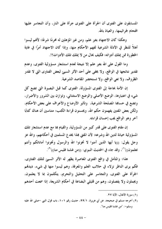 -٤٤-
‫ﻋﻠﻴﻬﺎ‬ ‫ﺍﻟﺘﺠﺎﺳﺮ‬ ‫ﻭﺃﻥ‬ ،‫ﺍﻟﻨﺎﺭ‬ ‫ﻋﻠﻰ‬ ‫ﺟﺮﺃﺓ‬ ‫ﺍﻟﻔﺘﻮﻯ‬ ‫ﻋﻠﻰ‬ ‫ﺍﳉﺮﺃﺓ‬ ‫ﺃﻥ‬ ‫ﺍﻟﻔﺘﻮﻯ‬ ‫ﻋﻠﻰ‬ ‫ﺍﳌﺘﺴﺎﺑﻘﻮﻥ‬
‫ﺑﺎﷲ‬ ‫ﻭﺍﻟﻌﻴﺎﺫ‬ ،‫ﳉﺮﺍﺛﻴﻤﻬﺎ‬ ‫ﺍﻗﺘﺤﺎﻡ‬.
‫ﺍﻻﺟﺘﻬ‬ ‫ﻛﺎﻥ‬ ‫ﻭﻫﻜﺬﺍ‬‫ﻟﻴﺴﻮﺍ‬ ‫ﻢ‬‫ﻷ‬ ‫ﺎ؛‬‫ﻋ‬‫ﺷﺮ‬ ‫ﺎ‬‫ﻣ‬‫ﳏﺮ‬ ‫ﻟﻪ‬ ‫ﺍﳌﺆﻫﻠﲔ‬ ‫ﻏﲑ‬ ‫ﻭﻣﻦ‬ ،‫ﻋﻠﻢ‬ ‫ﺑﻐﲑ‬ ‫ﺎﺩ‬
‫ﻏﺎﻳﺔ‬ ‫ﰲ‬ ‫ﺍ‬‫ﺮ‬‫ﺃﻣ‬ ‫ﺍﻻﺟﺘﻬﺎﺩ‬ ‫ﻛﺎﻥ‬ ‫ﻭﺇﺫﺍ‬ ،‫ﻣﻨﻬﺎ‬ ‫ﺍﻷﺣﻜﺎﻡ‬ ‫ﻟﻔﻬﻢ‬ ‫ﺍﻟﺸﺮﻋﻴﺔ‬ ‫ﺍﻷﺩﻟﺔ‬ ‫ﰲ‬ ‫ﻟﻠﻨﻈﺮ‬ ‫ﹰ‬‫ﻼ‬‫ﺃﻫ‬
‫ﺍﻷﺩﻭﺍﺕ؟‬ ‫ﺗﻠﻚ‬ ‫ﳝﻠﻚ‬ ‫ﻻ‬ ‫ﻣﻦ‬ ‫ﲝﺎﻝ‬ ‫ﻓﻜﻴﻒ‬ ‫ﺃﺩﻭﺍﺗﻪ؛‬ ‫ﳝﻠﻚ‬ ‫ﳑﻦ‬ ‫ﺍﳋﻄﻮﺭﺓ‬.!
‫ﻣﺴﺆﻭ‬ ‫ﺍﺳﺘﺸﻌﺎﺭ‬ ‫ﻟﻌﺪﻡ‬ ‫ﻧﺘﻴﺠﺔ‬ ‫ﺇﻻ‬ ‫ﻋﻠﻢ‬ ‫ﺑﻐﲑ‬ ‫ﺍﷲ‬ ‫ﻋﻠﻰ‬ ‫ﺍﻟﻘﻮﻝ‬ ‫ﻭﻣﺎ‬‫ﻭﻋﺪﻡ‬ ،‫ﺍﻟﻔﺘﻮﻯ‬ ‫ﻟﻴﺔ‬
‫ﺗﻘﺪﺭ‬ ‫ﻻ‬ ‫ﺍﻟﱵ‬ ‫ﺍﻟﻔﺘﺎﻭﻯ‬ ‫ﻟﺒﻌﺾ‬ ‫ﺍﻟﺴﻴﺊ‬ ‫ﺍﻷﺛﺮ‬ ‫ﺃﺣﺪ‬ ‫ﻋﻠﻰ‬ ‫ﳜﻔﻰ‬ ‫ﻭﻻ‬ ،‫ﺍﻟﻮﺍﻗﻊ‬ ‫ﰲ‬ ‫ﻧﺘﺎﺋﺠﻬﺎ‬ ‫ﺗﻘﺪﻳﺮ‬
‫ﺍﻟﺸﺮﻋﻴﺔ‬ ‫ﺍﳌﻘﺎﺻﺪ‬ ‫ﺗﺴﺘﺤﻀﺮ‬ ‫ﻭﻻ‬ ،‫ﺍﻟﻮﺍﻗﻊ‬ ‫ﺗﻌﻲ‬ ‫ﻭﻻ‬ ،‫ﺍﻟﻈﺮﻭﻑ‬.
‫ﻛﻞ‬ ‫ﺗﻀﻊ‬ ‫ﺍﻟﱵ‬ ‫ﺍﻟﺒﺼﲑﺓ‬ ‫ﻗﻴﻞ‬ ‫ﻛﻤﺎ‬ ‫ﺍﻟﻔﺘﻮﻯ‬ ،‫ﺍﳌﺴﺆﻭﻟﺔ‬ ‫ﺍﻟﻔﺘﻮﻯ‬ ‫ﺇﱃ‬ ‫ﲝﺎﺟﺔ‬ ‫ﺍﻷﻣﺔ‬ ‫ﺇﻥ‬
‫ﻭﺍﻟﻮﺿﻊ‬ ‫ﺍﻷﺻﻠﻲ‬ ‫ﺍﻟﻮﺿﻊ‬ ،‫ﺍﻋﺘﺒﺎﺭﻫﺎ‬ ‫ﰲ‬ ‫ﺷﻲﺀ‬،‫ﻭﺍﻷﺿﺮﺍﺭ‬ ‫ﺍﻟﺸﺮﻭﺭ‬ ‫ﺑﲔ‬ ‫ﻭﺗﻮﺍﺯﻥ‬ ،‫ﺍﻻﺳﺘﺜﻨﺎﺋﻲ‬
،‫ﺍﻷﺣﻜﺎﻡ‬ ‫ﺑﻌﺾ‬ ‫ﻋﻠﻰ‬ ‫ﻭﺍﻷﻋﺮﺍﻑ‬ ‫ﺍﻷﻭﺿﺎﻉ‬ ‫ﻭﺗﺄﺛﲑ‬ ،‫ﺍﻟﺸﺮﻋﻴﺔ‬ ‫ﺍﳌﺼﻠﺤﺔ‬ ‫ﺎ‬‫ﺣﺴﺎ‬ ‫ﰲ‬ ‫ﻭﺗﻀﻊ‬
‫ﺎ‬‫ﺑ‬‫ﻛﺘﺎ‬ ‫ﻫﻨﺎﻙ‬ ‫ﺃﻥ‬ ‫ﻣﺘﻨﺎﺳﲔ‬ ‫ﺍﻟﻜﺘﺐ؛‬ ‫ﻗﺮﺍﺀﺓ‬ ‫ﻭﳛﺴﻨﻮﻥ‬ ،‫ﺍﷲ‬ ‫ﺣﻜﻢ‬ ‫ﻳﻔﻬﻤﻮﻥ‬ ‫ﺍﳌﻔﺘﲔ‬ ‫ﺑﻌﺾ‬ ‫ﻭﻟﻜﻦ‬
‫ﻗﺮﺍﺀﺗﻪ‬ ‫ﺇﺣﺴﺎﻥ‬ ‫ﳚﺐ‬ ‫ﺍﻟﻮﺍﻗﻊ‬ ‫ﻭﻫﻮ‬ ‫ﺁﺧﺮ‬.
‫ﻣﻦ‬ ‫ﻛﺒﲑ‬ ‫ﻗﺪﺭ‬ ‫ﻋﻠﻰ‬ ‫ﺍﻟﻔﺘﻮﻯ‬ ‫ﻣﻘﺎﻡ‬ ‫ﺇﻥ‬‫ﺗﻠﻚ‬ ‫ﺍﺳﺘﺸﻌﺎﺭ‬ ‫ﻋﺪﻡ‬ ‫ﻣﻊ‬ ‫ﺎ‬ ‫ﻭﺍﻟﻘﻴﺎﻡ‬ ،‫ﺍﳌﺴﺆﻭﻟﻴﺔ‬
‫ﻋﺰ‬ ‫ﻭﺍﷲ‬ ،‫ﺃﺣﻜﺎﻣﻬﻢ‬ ‫ﰲ‬ ‫ﺍﳌﺴﻠﻤﲔ‬ ‫ﳜﺪﻉ‬ ‫ﺬﺍ‬ ‫ﺍﳌﻔﱵ‬ ‫ﻷﻥ‬ ‫ﻭﺷﺮﻋﻪ؛‬ ‫ﺍﷲ‬ ‫ﻟﺪﻳﻦ‬ ‫ﺧﻴﺎﻧﺔ‬ ‫ﺍﳌﺴﺆﻭﻟﻴﺔ‬
‫ﻳﻘﻮﻝ‬ ‫ﻭﺟﻞ‬)) :‫ﻭﺃﻧﺘﻢ‬ ‫ﺃﻣﺎﻧﺎﺗﻜﻢ‬ ‫ﻭﲣﻮﻧﻮﺍ‬ ‫ﻭﺍﻟﺮﺳﻮﻝ‬ ‫ﺍﷲ‬ ‫ﲣﻮﻧﻮﺍ‬ ‫ﻻ‬ ‫ﺁﻣﻨﻮﺍ‬ ‫ﺍﻟﺬﻳﻦ‬ ‫ﺃﻳﻬﺎ‬ ‫ﻳﺎ‬
‫ﺗﻌﻠﻤﻮﻥ‬(()١(
‫ﺍﻟﻨﺒﻮﻱ‬ ‫ﺍﳊﺪﻳﺚ‬ ‫ﰲ‬ ‫ﺟﺎﺀ‬ ‫ﻭﻗﺪ‬ ،)) :‫ﻓﻠ‬ ‫ﻏﺸﻨﺎ‬ ‫ﻣﻦ‬‫ﻣﻨﺎ‬ ‫ﻴﺲ‬(()٢(
.
،‫ﺍﻟﻔﺘﺎﻭﻯ‬ ‫ﻟﺘﻠﻚ‬ ‫ﺍﻟﺴﻴﺊ‬ ‫ﺍﻷﺛﺮ‬ ‫ﻟﻪ‬ ‫ﻳﻈﻬﺮ‬ ‫ﺍﳌﻌﺎﺻﺮﺓ‬ ‫ﺍﻟﻔﺘﻮﻯ‬ ‫ﻭﺍﻗﻊ‬ ‫ﰲ‬ ‫ﻭﺍﳌﺘﺄﻣﻞ‬ ‫ﻫﺬﺍ؛‬
‫ﻧﺰﻻﺀ‬ ‫ﺍﻟﻨﺎﻇﺮ‬ ‫ﻳﺮﻯ‬ ‫ﻓﻜﻢ‬‫ﻢ‬‫ﺩﻳﺪ‬ ،‫ﺷﻲﺀ‬ ‫ﰲ‬ ‫ﻣﻨﻬﺎ‬ ‫ﻟﻴﺴﻮﺍ‬ ‫ﻭﻫﻢ‬ ،‫ﻭﺍﳌﻌﺮﻓﺔ‬ ‫ﺍﻟﻌﻠﻢ‬ ‫ﺣﻼﺋﺐ‬ ‫ﰲ‬
،‫ﻳﻌﻠﻤﻮﻥ‬ ‫ﻻ‬ ‫ﲟﺎ‬ ‫ﻳﺘﻜﻠﻤﻮﻥ‬ ،‫ﻭﺍﻟﺘﺤﺮﱘ‬ ‫ﺍﻟﺘﺤﻠﻴﻞ‬ ‫ﻋﻠﻰ‬ ‫ﻭﺍﻟﺘﺠﺎﺳﺮ‬ ،‫ﺍﻟﻔﺘﻮﻯ‬ ‫ﻋﻠﻰ‬ ‫ﺍﳉﺮﺃﺓ‬
‫ﻭﻫ‬ ،‫ﻳﻔﺼﻠﻮﻥ‬ ‫ﻭﻻ‬ ‫ﻭﳚﻤﻠﻮﻥ‬‫ﺃﺣﺪﻫﻢ‬ ‫ﲰﻌﺖ‬ ‫ﺇﺫﺍ‬ ،‫ﺍﻟﺸﺮﻳﻌﺔ‬ ‫ﺃﺣﻜﺎﻡ‬ ‫ﰲ‬ ‫ﺍﻟﺒﻀﺎﻋﺔ‬ ‫ﻗﻠﻴﻠﻲ‬ ‫ﻣﻦ‬ ‫ﻢ‬
)١(‫ﺍﻵﻳﺔ‬ ،‫ﺍﻷﻧﻔﺎﻝ‬ ‫ﺳﻮﺭﺓ‬٢٧.
)٢(،‫ﻫﺮﻳﺮﺓ‬ ‫ﺃﰊ‬ ‫ﻋﻦ‬ ،‫ﺻﺤﻴﺤﻪ‬ ‫ﰲ‬ ‫ﻣﺴﻠﻢ‬ ‫ﺃﺧﺮﺟﻪ‬١/٩٩‫ﺣ‬ ،‫ﺭﻗﻢ‬ ‫ﺪﻳﺚ‬١٠١‫ﺍﻟﻨﱯ‬ ‫ﻗﻮﻝ‬ ‫ﺑﺎﺏ‬ ،-‫ﻋﻠﻴﻪ‬ ‫ﺍﷲ‬ ‫ﺻﻠﻰ‬
‫ﻭﺳﻠﻢ‬-" :‫ﻣﻨﺎ‬ ‫ﻓﻠﻴﺲ‬ ‫ﻏﺸﻨﺎ‬ ‫ﻣﻦ‬."
 