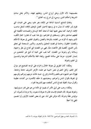 -٤٦-
‫ﻣﺒﺎﺩﺉ‬ ‫ﻳﻘﺘﻞ‬ ‫ﻭﺍﻵﺧﺮ‬ ،‫ﲜﻬﻠﻪ‬ ‫ﻭﻳﻘﺘﻠﻬﻢ‬ ،‫ﺍﻟﻨﺎﺱ‬ ‫ﺃﺭﻭﺍﺡ‬ ‫ﻳﺰﻫﻖ‬ ‫ﺍﻷﻭﻝ‬ ‫ﻷﻥ‬ ‫ﺑﺘﻀﻤﻴﻨﻬﻤﺎ؛‬
‫ﺍﻟﻌﺎﳌﲔ‬ ‫ﺭﺏ‬ ‫ﺷﺮﻉ‬ ‫ﺇﱃ‬ ‫ﻭﻳﺴﻲﺀ‬ ،‫ﺍﻟﺪﻳﻦ‬ ‫ﻭﺃﺣﻜﺎﻡ‬ ‫ﺍﻟﺸﺮﻳﻌﺔ‬)١(
.
‫ﺍﻟﱵ‬ ‫ﺍﳍﻴﺌﺎﺕ‬ ‫ﻋﻠﻰ‬ ‫ﻳﻨﺒﻐﻲ‬ ‫ﻋﻠﻢ؛‬ ‫ﺑﻐﲑ‬ ‫ﺍﻹﻓﺘﺎﺀ‬ ‫ﻋﻦ‬ ‫ﺍﻟﻨﺎﲨﺔ‬ ‫ﺍﻟﺴﻠﺒﻴﺔ‬ ‫ﻟﻠﻨﺘﺎﺋﺞ‬ ‫ﺎ‬‫ﻳ‬‫ﻭﺗﻔﺎﺩ‬
‫ﺗﺒﺬ‬ ‫ﺃﻥ‬ ‫ﺍﻹﻓﺘﺎﺀ‬ ‫ﺑﺄﻣﺮ‬ ‫ﺗﻘﻮﻡ‬‫ﻣﻨﺎﺻﺐ‬ ‫ﻟﺸﻐﻞ‬ ‫ﻟﻺﻓﺘﺎﺀ‬ ‫ﺍﳌﺆﻫﻠﲔ‬ ‫ﺃﻓﻀﻞ‬ ‫ﻻﺧﺘﻴﺎﺭ‬ ‫ﻭﺳﻌﻬﺎ‬ ‫ﰲ‬ ‫ﻣﺎ‬ ‫ﻝ‬
‫ﺍﻟﱵ‬ ‫ﺍﻟﻜﻔﻴﻠﺔ‬ ‫ﻭﺍﻟﻀﻤﺎﻧﺎﺕ‬ ‫ﺍﻟﻮﺳﺎﺋﻞ‬ ‫ﻛﺎﻓﺔ‬ ‫ﺗﺘﺨﺬ‬ ‫ﺃﻥ‬ ‫ﺎ‬‫ﻀ‬‫ﺃﻳ‬ ‫ﻋﻠﻴﻬﺎ‬ ‫ﻳﻨﺒﻐﻲ‬ ‫ﻛﻤﺎ‬ ،‫ﺍﻟﺮﲰﻴﺔ‬ ‫ﺍﻹﻓﺘﺎﺀ‬
‫ﺍﻟﻜﻒﺀ‬ ‫ﺍﻟﻌﺎﱂ‬ ‫ﳜﺘﺎﺭﻭﺍ‬ ‫ﺃﻥ‬ ‫ﳚﺐ‬ ‫ﻫﺬﺍ‬ ‫ﻭﰲ‬ ،‫ﻓﺘﺎﻭﺍﻫﻢ‬ ‫ﰲ‬ ‫ﻭﻣﺴﺘﻘﻠﲔ‬ ،‫ﺑﺎﳊﻖ‬ ‫ﺻﺎﺩﻋﲔ‬ ‫ﲡﻌﻠﻬﻢ‬
‫ﺑﺎﻟﱰﺍﻫﺔ‬ ‫ﺍﻟﻌﻠﻤﺎﺀ‬ ‫ﻣﻦ‬ ‫ﺃﻗﺮﺍﻧﻪ‬ ‫ﻟﻪ‬ ‫ﻳﺸﻬﺪ‬ ‫ﺍﻟﺬﻱ‬‫ﺍﻷﺣﻜﺎﻡ‬ ‫ﻣﻌﺮﻓﺔ‬ ‫ﰲ‬ ‫ﺍﻟﻌﻠﻤﻲ‬ ‫ﻭﺍﻟﺘﻔﻮﻕ‬ ‫ﻭﺍﻟﻔﻀﻞ‬
‫ﺗﺘﻌﻠﻖ‬ ‫ﺍﻟﱵ‬ ‫ﺍﳌﺴﺘﺠﺪﺓ‬ ‫ﻭﺍﻷﻣﻮﺭ‬ ،‫ﻭﺍﻟﺘﺤﺮﱘ‬ ‫ﺍﻟﺘﺤﻠﻴﻞ‬ ‫ﻗﻀﺎﻳﺎ‬ ‫ﰲ‬ ‫ﻭﺧﺎﺻﺔ‬ ،‫ﺍﳋﻄﲑﺓ‬ ‫ﻭﺍﻟﻘﻀﺎﻳﺎ‬
‫ﻭﺍﺟﺘﻬﺎﺩ‬ ‫ﻧﻈﺮ‬ ‫ﺇﱃ‬ ‫ﲢﺘﺎﺝ‬ ‫ﺍﻟﱵ‬ ‫ﺍﻟﻘﻀﺎﻳﺎ‬ ‫ﻣﻦ‬ ‫ﻓﻬﻲ‬ ،‫ﹰﺎ‬‫ﻠ‬‫ﻣﺜ‬ ‫ﺍﻷﻋﻀﺎﺀ‬ ‫ﻧﻘﻞ‬ ‫ﻛﻘﻀﻴﺔ‬ ،‫ﺘﻤﻊ‬‫ﺍ‬ ‫ﺑﺄﻣﻦ‬
‫ﲤﻨﻊ‬ ‫ﺃﻥ‬ ‫ﺍﳍﻴﺌﺔ‬ ‫ﻋﻠﻰ‬ ‫ﳚﺐ‬ ‫ﻛﻤﺎ‬ ،‫ﺍﻟﻘﻀﺎﻳﺎ‬ ‫ﻣﻦ‬ ‫ﻭﻏﲑﻫﺎ‬ ‫ﺭﺃﻱ‬ ‫ﻭﺳﻼﻣﺔ‬‫ﻣﻦ‬ ‫ﺍﳌﺨﺘﺼﲔ‬ ‫ﻏﲑ‬
‫ﻭﺍﳌﻨﺘﺴﺒﲔ‬ ‫ﺍﻟﺸﺮﻋﻴﺔ‬ ‫ﺑﺎﻷﺣﻜﺎﻡ‬ ‫ﺍﻟﺜﻘﺔ‬ ‫ﻭﺇﳚﺎﺩ‬ ،‫ﺘﻤﻊ‬‫ﺍ‬ ‫ﺳﻼﻣﺔ‬ ‫ﻋﻠﻰ‬ ‫ﺎ‬‫ﺻ‬‫ﺣﺮ‬ ‫ﺍﻟﻔﺘﺎﻭﻯ؛‬ ‫ﺇﺻﺪﺍﺭ‬
‫ﻭﺍﳌﻌﺮﻓﺔ‬ ‫ﺍﻟﻌﻠﻢ‬ ‫ﺇﱃ‬.
‫ﺳﺆﺍﻝ‬ ‫ﻫﻮ‬ ‫ﺍﻟﺼﺤﻴﺢ‬ ‫ﺍﻟﻮﺟﻪ‬ ‫ﻋﻠﻰ‬ ‫ﻭﺍﳊﺮﺍﻡ‬ ‫ﺍﳊﻼﻝ‬ ‫ﻣﻌﺮﻓﺔ‬ ‫ﺇﱃ‬ ‫ﺍﻟﻄﺮﻳﻖ‬ ‫ﻛﺎﻥ‬ ‫ﻭﻫﻜﺬﺍ؛‬
‫ﻭﺟﺎﻣ‬ ‫ﺎ‬‫ﻌ‬‫ﺟﺎﻣ‬ ‫ﺍﻟﺸﺮﻳﻒ‬ ‫ﺍﻷﺯﻫﺮ‬ ‫ﻋﻠﻤﺎﺀ‬ ‫ﻫﻢ‬ ‫ﺍﳊﺒﻴﺒﺔ‬ ‫ﻣﺼﺮ‬ ‫ﰲ‬ ‫ﺍﻟﻌﻠﻢ‬ ‫ﻭﺃﻫﻞ‬ ،‫ﺍﻟﻌﻠﻢ‬ ‫ﺃﻫﻞ‬،‫ﻌﺔ‬
‫ﻭﲤﺮﺳﻬﻢ‬ ‫ﻢ‬‫ﻭﻣﺮﺍ‬ ‫ﺩﺭﺑﺘﻬﻢ‬ ‫ﻃﺎﻟﺖ‬ ‫ﺣﻴﺚ‬ ،‫ﻭﺍﻟﻮﺭﻉ‬ ‫ﻭﺍﻷﻣﺎﻧﺔ‬ ‫ﺑﺎﻟﻌﻠﻢ‬ ‫ﳍﻢ‬ ‫ﺍﳌﺸﻬﻮﺩ‬ ‫ﻫﻢ‬ ‫ﻓﻬﺆﻻﺀ‬
‫ﻋﻈﻴﻤﺔ‬ ‫ﻛﺘﺎﺑﺎﺕ‬ ‫ﻣﻦ‬ ‫ﺍﻷﻗﺪﻣﻮﻥ‬ ‫ﹼﻔﻪ‬‫ﻠ‬‫ﺧ‬ ‫ﳌﺎ‬ ‫ﻭﻣﻌﺎﻳﺸﺘﻬﻢ‬ ،‫ﻭﺃﺣﻮﺍﳍﻢ‬ ‫ﺍﻟﻨﺎﺱ‬ ‫ﺑﺄﻗﻮﺍﻝ‬ ‫ﺍﳌﻌﺮﻓﺔ‬ ‫ﰲ‬
‫ﺍﻟﻐﺮﺍﺀ‬ ‫ﻟﻠﺸﺮﻳﻌﺔ‬ ‫ﻣﻬﻢ‬ ‫ﻛﻤﻘﺼﺪ‬ ‫ﺍﻟﻨﺎﺱ‬ ‫ﳌﺼﺎﱀ‬ ‫ﹰﺎ‬‫ﻘ‬‫ﲢﻘﻴ‬ ‫ﻣﺒﻴﻨﺔ؛‬ ‫ﻭﺃﻗﻮﺍﻝ‬.
‫ﻳﻘﻴﻤﻮ‬ ‫ﺃﻥ‬ ‫ﺍﻷﻣﺮ‬ ‫ﺃﻭﱄ‬ ‫ﻋﻠﻰ‬ ‫ﻭﺟﺐ‬ ‫ﻭﻫﻜﺬﺍ؛‬،‫ﻣﺴﺆﻭﻟﻴﺘﻬﺎ‬ ‫ﻗﺪﺭ‬ ‫ﻋﻠﻰ‬ ‫ﻫﻢ‬ ‫ﻣﻦ‬ ‫ﺍﻷﻣﺔ‬ ‫ﰲ‬ ‫ﺍ‬
‫ﺃﻣﺮ‬ ‫ﺑﺄﺻﻮﻟﻪ؛‬ ‫ﻟﻪ‬ ‫ﺩﺭﺍﻳﺔ‬ ‫ﻭﻻ‬ ،‫ﺑﻔﻨﻮﻧﻪ‬ ‫ﻟﻪ‬ ‫ﻣﻌﺮﻓﺔ‬ ‫ﻻ‬ ‫ﺎﻝ‬ ‫ﺍﻹﻧﺴﺎﻥ‬ ‫ﺍﻗﺘﺤﺎﻡ‬ ‫ﻷﻥ‬ ‫ﺎ؛‬‫ﺑﻔﻨﻮ‬ ‫ﻭﺍﳌﻌﺮﻓﺔ‬
‫ﺗﻀﻤﲔ‬ ‫ﺭﺃﻭﺍ‬ ‫ﺍﻷﻭﻟﲔ‬ ‫ﺍﻟﻌﻠﻤﺎﺀ‬ ‫ﺑﻌﺾ‬ ‫ﺇﻥ‬ ‫ﺣﱴ‬ ،‫ﺃﻣﺔ‬ ‫ﻋﻠﻰ‬ ‫ﻣﺆﲤﻦ‬ ‫ﻷﻧﻪ‬ ‫ﺎ؛‬‫ﻋ‬‫ﻭﺷﺮ‬ ‫ﹰﺎ‬‫ﻠ‬‫ﻋﻘ‬ ‫ﻣﺮﻓﻮﺽ‬
‫ﺃﺧﻄﺄ‬ ‫ﺇﺫﺍ‬ ‫ﺍﳌﻔﱵ‬.
)١(،‫ﺍﻟﺴﺮﺧﺴﻲ‬ ‫ﺳﻬﻞ‬ ‫ﺑﻦ‬ ‫ﶈﻤﺪ‬ ،‫ﺍﳌﺒﺴﻮﻁ‬٢٤/١٥٧،‫ﺑﲑﻭﺕ‬ ،‫ﺍﳌﻌﺮﻓﺔ‬ ‫ﺩﺍﺭ‬ ‫ﻁ‬ ،١٤٠٦‫ﻫـ‬.
 