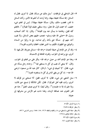 -٤٩-
٣-‫ﺍﳌﻮﺍﻓﻘﺎﺕ‬ ‫ﰲ‬ ‫ﺍﻟﺸﺎﻃﱯ‬ ‫ﻗﺎﻝ‬" :‫ﻓﻘﺎﻝ‬ ،‫ﻣﺴﺄﻟﺔ‬ ‫ﻋﻦ‬ ‫ﻣﺎﻟﻚ‬ ‫ﺳﺌﻞ‬:‫ﻟﻪ‬ ‫ﻓﻘﺎﻝ‬ ،‫ﺃﺩﺭﻱ‬ ‫ﻻ‬
‫ﺍﻟﺴﺎﺋﻞ‬:‫ﺃﺭ‬ ‫ﻭﺇﳕﺎ‬ ،‫ﺳﻬﻠﺔ‬ ‫ﺧﻔﻴﻔﺔ‬ ‫ﻣﺴﺄﻟﺔ‬ ‫ﺎ‬‫ﺇ‬‫ﺍﻟﺴﺎﺋﻞ‬ ‫ﻭﻛﺎﻥ‬ ،‫ﺍﻷﻣﲑ‬ ‫ﺎ‬ ‫ﺃﻋﻠﻢ‬ ‫ﺃﻥ‬ ‫ﺩﺕ‬
‫ﻭﻗﺎﻝ‬ ،‫ﻣﺎﻟﻚ‬ ‫ﻓﻐﻀﺐ‬ ،‫ﹴ‬‫ﺭ‬‫ﻗﺪ‬ ‫ﺫﺍ‬:‫ﺳﻬﻠﺔ؟‬ ‫ﺧﻔﻴﻔﺔ‬ ‫ﻣﺴﺄﻟﺔ‬!‫ﺷﻲﺀ‬ ‫ﺍﻟﻌﻠﻢ‬ ‫ﰲ‬ ‫ﻟﻴﺲ‬ ،
‫ﺗﻌﺎﱃ‬ ‫ﺍﷲ‬ ‫ﻗﻮﻝ‬ ‫ﲰﻌﺖ‬ ‫ﺃﻣﺎ‬ ،‫ﺧﻔﻴﻒ‬)) :‫ﺳﻨﻠﻘﻲ‬ ‫ﺇﻧﺎ‬‫ﹰ‬‫ﻼ‬‫ﺛﻘﻴ‬ ‫ﹰ‬‫ﻻ‬‫ﻗﻮ‬ ‫ﻋﻠﻴﻚ‬(()١(
‫ﻓﺎﻟﻌﻠﻢ‬ ،
،‫ﺛﻘﻴﻞ‬ ‫ﻛﻠﻪ‬‫ﺍﻟﻘﻴﺎﻣﺔ‬ ‫ﻳﻮﻡ‬ ‫ﻋﻨﻪ‬ ‫ﻳﺴﺄﻝ‬ ‫ﻣﺎ‬ ‫ﻭﲞﺎﺻﺔ‬)٢(
‫ﻭﻗﺎﻝ‬ ،:‫ﺃﺻﺤﺎﺏ‬ ‫ﻛﺎﻥ‬ ‫ﺇﺫﺍ‬
‫ﺍﷲ‬ ‫ﺭﺳﻮﻝ‬–‫ﺍﷲ‬ ‫ﺻﻠﻰ‬‫ﻭﺳﻠﻢ‬ ‫ﻋﻠﻴﻪ‬-‫ﳚﻴﺐ‬ ‫ﻭﻻ‬ ،‫ﺍﳌﺴﺎﺋﻞ‬ ‫ﺑﻌﺾ‬ ‫ﻋﻠﻴﻬﻢ‬ ‫ﺗﺼﻌﺐ‬
‫ﺍﻟﺴﺪﺍﺩ‬ ‫ﻣﻦ‬ ‫ﺭﺯﻗﻮﺍ‬ ‫ﻣﺎ‬ ‫ﻣﻊ‬ ،‫ﺻﺎﺣﺒﻪ‬ ‫ﺭﺃﻱ‬ ‫ﻳﺄﺧﺬ‬ ‫ﺣﱴ‬ ‫ﻣﺴﺄﻟﺔ‬ ‫ﰲ‬ ‫ﻣﻨﻬﻢ‬ ‫ﺃﺣﺪ‬
‫ﻗﻠﻮﺑﻨﺎ؟‬ ‫ﻭﺍﻟﺬﻧﻮﺏ‬ ‫ﺍﳋﻄﺎﻳﺎ‬ ‫ﻏﻄﺖ‬ ‫ﺍﻟﺬﻳﻦ‬ ‫ﺑﻨﺎ‬ ‫ﻓﻜﻴﻒ‬ ،‫ﺍﻟﻄﻬﺎﺭﺓ‬ ‫ﻣﻊ‬ ‫ﻭﺍﻟﺘﻮﻓﻴﻖ‬.!
٤-‫ﺍﻟﻨﻌﻤﺎﻥ‬ ‫ﺣﻨﻴﻔﺔ‬ ‫ﺃﰊ‬ ‫ﺍﻹﻣﺎﻡ‬ ‫ﻋﻦ‬ ‫ﺃﺛﺮ‬ ‫ﻭﻗﺪ‬–‫ﺍﷲ‬ ‫ﺭﲪﻪ‬-‫ﻓﻴﻬﺎ‬ ‫ﻗﺎﻝ‬ ،‫ﻣﻌﺮﻭﻓﺔ‬ ‫ﻣﺴﺎﺋﻞ‬:‫ﻻ‬
‫ﻣﻊ‬ ،‫ﺃﺩﺭﻱ‬‫ﺍﻻﺳﺘﻨﺒﺎﻁ‬ ‫ﰲ‬ ‫ﺍﻟﻔﺎﺋﻘﺔ‬ ‫ﻭﻗﺪﺭﺗﻪ‬ ،‫ﺍﳉﻮﺍﺏ‬ ‫ﰲ‬ ‫ﺑﺮﺍﻋﺘﻪ‬.
٥-‫ﺣﻨﺒﻞ‬ ‫ﺑﻦ‬ ‫ﺃﲪﺪ‬ ‫ﺍﻹﻣﺎﻡ‬ ‫ﻫﻮ‬ ‫ﻭﻫﺬﺍ‬–‫ﺍﷲ‬ ‫ﺭﲪﻪ‬-،‫ﺍﳉﻮﺍﺏ‬ ‫ﰲ‬ ‫ﻢ‬‫ﺠ‬ ‫ﻣﻦ‬ ‫ﻋﻠﻰ‬ ‫ﻳﻨﻜﺮ‬
‫ﻭﻗﺎﻝ‬" :‫ﻓﻴﻪ‬ ‫ﻳﺴﺘﻔﱴ‬ ‫ﻣﺎ‬ ‫ﻛﻞ‬ ‫ﰲ‬ ‫ﳚﻴﺐ‬ ‫ﺃﻥ‬ ‫ﻳﻨﺒﻐﻲ‬ ‫ﻻ‬")٣(
‫ﻋﻦ‬ ‫ﻳﺴﺄﻟﻪ‬ ‫ﺭﺟﻞ‬ ‫ﻭﺟﺎﺀﻩ‬ ،
‫ﻓﻘﺎﻝ‬ ،‫ﺷﻲﺀ‬" :‫ﺷﻲﺀ‬ ‫ﰲ‬ ‫ﺃﺟﻴﺒﻚ‬ ‫ﻻ‬"‫ﻗﺎﻝ‬ ‫ﰒ‬ ،" :‫ﻣﺴﻌﻮﺩ‬ ‫ﺑﻦ‬ ‫ﺍﷲ‬ ‫ﻋﺒﺪ‬ ‫ﻗﺎﻝ‬–‫ﺭﺿﻲ‬
‫ﻋ‬ ‫ﺍﷲ‬‫ﻨﻪ‬-:‫ﻨﻮﻥ‬ ‫ﻳﺴﺘﻔﺘﻮﻧﻪ‬ ‫ﻣﺎ‬ ‫ﻛﻞ‬ ‫ﰲ‬ ‫ﺍﻟﻨﺎﺱ‬ ‫ﻳﻔﱵ‬ ‫ﻣﻦ‬ ‫ﻛﻞ‬ ‫ﺇﻥ‬")٤(
.
٦-‫ﻓﻘﺎﻝ‬ ،‫ﺷﻲﺀ‬ ‫ﻋﻦ‬ ‫ﺍﻟﺸﻌﱯ‬ ‫ﺳﺌﻞ‬:‫ﻓﻘﻴﻞ‬ ،‫ﺃﺩﺭﻱ‬ ‫ﻻ‬:‫ﻻ‬ ‫ﻗﻮﻟﻚ‬ ‫ﻣﻦ‬ ‫ﺗﺴﺘﺤﻲ‬ ‫ﺃﻻ‬
‫ﺍﻟﻌﺮﺍﻕ؟‬ ‫ﺃﻫﻞ‬ ‫ﻓﻘﻴﻪ‬ ‫ﻭﺃﻧﺖ‬ ،‫ﺃﺩﺭﻱ‬!‫ﻓﻘﺎﻝ‬ ،:‫ﻗﺎﻟﺖ‬ ‫ﺣﲔ‬ ‫ﺗﺴﺘﺢ‬ ‫ﱂ‬ ‫ﺍﳌﻼﺋﻜﺔ‬ ‫ﻟﻜﻦ‬:
))‫ﻋﻠﻤﺘﻨﺎ‬ ‫ﻣﺎ‬ ‫ﺇﻻ‬ ‫ﻟﻨﺎ‬ ‫ﻋﻠﻢ‬ ‫ﻻ‬(()٥(
‫ﺎ‬‫ﻀ‬‫ﺃﻳ‬ ‫ﻭﻗﺎﻝ‬ ،:‫ﺍﻟﻌﻠﻢ‬ ‫ﻧﺼﻒ‬ ‫ﺃﺩﺭﻱ‬ ‫ﻻ‬)٦(
‫ﻫﻮ‬ ‫ﻫﺬﺍ‬ ،
‫ﺇﱃ‬ ‫ﻣﺸﺮﻗﻬﺎ‬ ‫ﻣﻦ‬ ‫ﺍﻷﺭﺽ‬ ‫ﳍﻢ‬ ‫ﺩﺍﻧﺖ‬ ‫ﻭﳍﺬﺍ‬ ،‫ﺍﻟﺰﻣﺎﻥ‬ ‫ﻋﻤﺎﻟﻘﺔ‬ ‫ﻋﻨﺪ‬ ‫ﺍﻟﻔﺘﻮﻯ‬ ‫ﻗﺪﺭ‬
‫ﺎ‬‫ﻣﻐﺮ‬.
)١(‫ﺍﻵﻳﺔ‬ ،‫ﺍﳌﺰﻣﻞ‬ ‫ﺳﻮﺭﺓ‬٥.
)٢(‫ﻳﻨﻈﺮ‬:‫ﺍﳌﻮﺍﻓﻘﺎ‬٤/٢٨٩.
)٣(‫ﻳﻨ‬‫ﻈﺮ‬:‫ﺹ‬ ‫ﻭﺍﳌﺴﺘﻔﱵ‬ ‫ﺍﳌﻔﱵ‬ ‫ﺻﻔﺔ‬٨٠‫ﻭﺍﳌﺘﻔﻘﻪ‬ ‫ﻭﺍﻟﻔﻘﻴﻪ‬ ،٢/١٢،١٥،١٥٥‫ﺍﻟﺪﺍﺭﻣﻲ‬ ‫ﻭﺳﻨﻦ‬ ،١/٥٢.
)٤(‫ﻳﻨﻈﺮ‬:‫ﺍﳌﻮﻗﻌﲔ‬ ‫ﺇﻋﻼﻡ‬٤/١٢٧.
)٥(‫ﺍﻵﻳﺔ‬ ،‫ﺍﻟﺒﻘﺮﺓ‬ ‫ﺳﻮﺭﺓ‬٣٢.
)٦(‫ﻳﻨﻈﺮ‬:‫ﺍﻟﻔﺘﻮﻯ‬ ‫ﺻﻔﺔ‬١/٩.
 