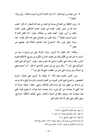 -٥٠-
٧-‫ﻗﺎﻝ‬ ‫ﻋﻴﻴﻨﺔ‬ ‫ﺑﻦ‬ ‫ﺳﻔﻴﺎﻥ‬ ‫ﻋﻦ‬" :‫ﻣﻘﺎﺗﻠﻪ‬ ‫ﺃﺻﻴﺒﺖ‬ ‫ﺃﺩﺭﻱ‬ ‫ﻻ‬ ‫ﺍﻟﻌﺎﱂ‬ ‫ﺗﺮﻙ‬ ‫ﺇﺫﺍ‬"‫ﺭﻭﺍﻳﺔ‬ ‫ﻭﰲ‬ ،:
"‫ﻣﻘﺎﻟﺘﻪ‬")١(
.
٨-‫ﻗﺎﻝ‬ ‫ﺃﻧﻪ‬ ،‫ﺍﻟﺼﻔﺎﺭ‬ ‫ﺍﷲ‬ ‫ﻋﺒﺪ‬ ‫ﺑﻦ‬ ‫ﳏﻤﺪ‬ ‫ﺇﱃ‬ ‫ﺑﺴﻨﺪﻩ‬ ‫ﺍﻟﺼﻼﺡ‬ ‫ﺍﺑﻦ‬ ‫ﺍﳊﺎﻓﻆ‬ ‫ﺭﻭﻯ‬:‫ﲰﻌﺖ‬
‫ﻳﻘﻮﻝ‬ ،‫ﺣﻨﺒﻞ‬ ‫ﺑﻦ‬ ‫ﺍﷲ‬ ‫ﻋﺒﺪ‬:‫ﲰ‬‫ﻳﻘﻮﻝ‬ ،‫ﺃﰊ‬ ‫ﻌﺖ‬:‫ﻳﻘﻮﻝ‬ ،‫ﺍﻟﺸﺎﻓﻌﻲ‬ ‫ﲰﻌﺖ‬:‫ﲰﻌﺖ‬
‫ﻳﻘﻮﻝ‬ ،‫ﺃﻧﺲ‬ ‫ﺑﻦ‬ ‫ﻣﺎﻟﻚ‬:‫ﻳﻘﻮﻝ‬ ،‫ﻋﺠﻼﻥ‬ ‫ﺑﻦ‬ ‫ﳏﻤﺪ‬ ‫ﲰﻌﺖ‬" :‫ﻻ‬ ‫ﺍﻟﻌﺎﱂ‬ ‫ﺃﻏﻔﻞ‬ ‫ﺇﺫﺍ‬
‫ﻣﻘﺎﺗﻠﻪ‬ ‫ﺃﺻﻴﺒﺖ‬ ‫ﺃﺩﺭﻱ‬")٢(
‫ﺑﻘﻮﻟﻪ‬ ‫ﺍﻷﺛﺮ‬ ‫ﻫﺬﺍ‬ ‫ﻋﻠﻰ‬ ‫ﺍﻟﺼﻼﺡ‬ ‫ﺍﺑﻦ‬ ‫ﹼﺐ‬‫ﻘ‬‫ﻋ‬ ‫ﻭﻗﺪ‬ ،" :‫ﻫﺬﺍ‬
‫ﻋﻦ‬ ‫ﺑﻌﻀﻬﻢ‬ ،‫ﻓﻴﻪ‬ ‫ﺍﻟﺜﻼﺛﺔ‬ ‫ﺍﳌﺬﺍﻫﺐ‬ ‫ﺃﺋﻤﺔ‬ ‫ﻻﺟﺘﻤﺎﻉ‬ ،‫ﺍ‬‫ﺪ‬‫ﺟ‬ ‫ﻋﺰﻳﺰ‬ ‫ﺟﻠﻴﻞ‬ ‫ﺇﺳﻨﺎﺩ‬
‫ﺑﻌﺾ‬")٣(
.
‫ﻭﻫﻜﺬﺍ‬:‫ﺇﻏﻔﺎﻝ‬ ‫ﻛﺎﻥ‬)‫ﺃﺩﺭﻱ‬ ‫ﻻ‬(‫ﻳﺪﺭﻱ؛‬ ‫ﻣﻦ‬ ‫ﻋﻠﻰ‬ ‫ﺍﳊﻮﺍﻟﺔ‬ ‫ﻭﺗﺮﻙ‬ ،=‫ﻣﻦ‬ ‫ﺎ‬‫ﺒ‬‫ﺳﺒ‬
‫ﻟﻌﻤﻮﻡ‬ ‫ﺍﻷﺣﻜﺎﻡ‬ ‫ﺗﺸﺮﻳﻊ‬ ‫ﻣﻦ‬ ‫ﺍﻟﻜﺮﱘ‬ ‫ﺍﻟﺸﺎﺭﻉ‬ ‫ﻣﻘﺼﺪ‬ ‫ﻋﻦ‬ ‫ﺪ‬‫ﻌ‬‫ﺑ‬‫ﻭ‬ ‫ﻂ‬‫ﺒ‬‫ﲣ‬ ‫ﻣﻦ‬ ‫ﻓﻴﻪ‬ ‫ﳓﻦ‬ ‫ﻣﺎ‬ ‫ﺃﺳﺒﺎﺏ‬
‫ﺍﻟﻜﺮﱘ‬ ‫ﺍﻟﻨﱯ‬ ‫ﻭﺟﺪﻧﺎ‬ ‫ﻭﳍﺬﺍ‬ ،‫ﺍﻟﻨﺎﺱ‬–‫ﻭﺳﻠﻢ‬ ‫ﻋﻠﻴﻪ‬ ‫ﺍﷲ‬ ‫ﺻﻠﻰ‬-‫ﻳﻘﻮﻝ‬" :‫ﺍﻟﻔﺘﻴﺎ‬ ‫ﻋﻠﻰ‬ ‫ﺃﺟﺮﺅﻛﻢ‬
‫ﺍﻟﻨﺎﺭ‬ ‫ﻋﻠﻰ‬ ‫ﺃﺟﺮﺅﻛﻢ‬")٤(
‫ﺣﺼﲔ‬ ‫ﺃﰊ‬ ‫ﻋﻦ‬ ‫ﺭﻭﻱ‬ ‫ﻭﻗﺪ‬ ،‫ﻗﺎﻝ‬ ‫ﺃﻧﻪ‬ ‫ﺍﻷﺳﺪﻱ‬:"‫ﻟﻴﻔﱵ‬ ‫ﺃﺣﺪﻫﻢ‬ ‫ﺇﻥ‬
‫ﺑﺪﺭ‬ ‫ﺃﻫﻞ‬ ‫ﳍﺎ‬ ‫ﳉﻤﻊ‬ ‫ﺍﳋﻄﺎﺏ‬ ‫ﺑﻦ‬ ‫ﻋﻤﺮ‬ ‫ﻋﻠﻰ‬ ‫ﻭﺭﺩﺕ‬ ‫ﻭﻟﻮ‬ ،‫ﺍﳌﺴﺄﻟﺔ‬ ‫ﰲ‬")٥(
.
‫ﺍﻵﻥ‬ ‫ﻋﻠﻴﻪ‬ ‫ﺑﺎﻟﺘﻨﺒﻴﻪ‬ ‫ﺍﳉﺪﻳﺮ‬ ‫ﻭﻣﻦ‬:‫ﻣﻘﻮﻟﺔ‬ ‫ﺃﻥ‬)‫ﺃﺩﺭﻱ‬ ‫ﻻ‬(‫ﺎ‬‫ﻴ‬‫ﻋﻠﻤ‬ ‫ﺗﻌﲏ‬:‫ﺍﺣﺘﺮﺍﻡ‬
‫ﻭﺍﻟﺪﺭﺍﺳﺔ‬ ‫ﻭﺍﻟﺒﺤﺚ‬ ‫ﺍﻟﻌﻠﻢ‬ ‫ﻣﻦ‬ ‫ﻟﻠﻤﺰﻳﺪ‬ ‫ﺍﻟﻨﺎﺱ‬ ‫ﲨﻴﻊ‬ ‫ﻭﺍﺣﺘﻴﺎﺝ‬ ،‫ﺍﻟﺘﺨﺼﺺ‬‫ﻳﻮﺟﺪ‬ ‫ﻗﺪ‬ ‫ﻣﺎ‬ ‫ﻟﺮﻓﻊ‬
‫ﺍﳉ‬ ‫ﻣﻦ‬ ‫ﻣﺴﺎﺣﺔ‬ ‫ﻣﻦ‬‫ﻭﺗﻌﲏ‬ ،‫ﺍﻹﻣﻜﺎﻥ‬ ‫ﻗﺪﺭ‬ ‫ﺇﻧﺴﺎﻥ‬ ‫ﻛﻞ‬ ‫ﻋﻨﺪ‬ ‫ﻬﻞ‬-‫ﺎ‬‫ﻀ‬‫ﺃﻳ‬-‫ﺎ‬‫ﻴ‬‫ﻋﻤﻠ‬:‫ﺃﻥ‬ ‫ﺇﺩﺭﺍﻙ‬
‫ﺍﳌﻔﱵ‬ ‫ﻗﻴﻤﺔ‬ ‫ﻳﻘﻮﻱ‬ ‫ﳑﺎ‬ ‫ﻳﻌﺮﻑ؛‬ ‫ﻋﻤﺎ‬ ‫ﻳﺘﺤﺪﺙ‬ ‫ﻭﺃﻧﻪ‬ ،‫ﺷﻲﺀ‬ ‫ﻛﻞ‬ ‫ﻋﻦ‬ ‫ﻳﺘﺤﺪﺙ‬ ‫ﻻ‬ ‫ﺍﳌﻔﱵ‬ ‫ﻫﺬﺍ‬
‫ﺎ‬‫ﻴ‬‫ﺃﺧﻼﻗ‬ ‫ﻛﺬﻟﻚ‬ ‫ﻭﺗﻌﲏ‬ ،‫ﻭﻛﻼﻣﻪ‬ ‫ﺣﺪﻳﺜﻪ‬ ‫ﰲ‬ ‫ﺍﻟﺜﻘﺔ‬ ‫ﻭﻳﺒﻌﺚ‬ ،‫ﻋﻨﻪ‬ ‫ﻳﺘﺤﺪﺙ‬ ‫ﻓﻴﻤﺎ‬:،‫ﺍﻟﺘﻮﺍﺿﻊ‬
‫ﺍﻟﻐﲑ‬ ‫ﺫﻟﻚ‬ ‫ﻛﺎﻥ‬ ‫ﺎ‬‫ﻳ‬‫ﺃ‬ ‫ﺍﻟﻐﲑ‬ ‫ﻋﻠﻰ‬ ‫ﺍﻟﺘﻜﱪ‬ ‫ﻭﻧﻔﻲ‬.
)١(‫ﻳﻨﻈﺮ‬:،‫ﻟﻸﺻﺒﻬﺎﱐ‬ ‫ﺍﻷﻭﻟﻴﺎﺀ‬ ‫ﺣﻠﻴﺔ‬٧/٢٧٤.
)٢(‫ﻳﻨﻈﺮ‬:‫ﺧﻴﺜﻤﺔ‬ ‫ﻷﰊ‬ ‫ﺍﻟﻌﻠﻢ‬ ‫ﻛﺘﺎﺏ‬١/٨‫ﺭﻗﻢ‬ ،١٠.
)٣(‫ﻳﻨﻈﺮ‬:‫ﻭﺍﳌﺴﺘﻔﱵ‬ ‫ﺍﳌﻔﱵ‬ ‫ﺃﺩﺏ‬١/١١.
)٤(‫ﺎ‬‫ﻋ‬‫ﻣﺮﻓﻮ‬ ‫ﺟﻌﻔﺮ‬ ‫ﺑﻦ‬ ‫ﺍﷲ‬ ‫ﻋﺒﻴﺪ‬ ‫ﻋﻦ‬ ‫ﺍﻟﺪﺍﺭﻣﻲ‬ ‫ﺃﺧﺮﺟﻪ‬١/٦٩‫ﺭﻗﻢ‬ ‫ﺍﳊﺪﻳﺚ‬ ،١٥٧.
)٥(‫ﺍﳌﺴﺘﺪﺭﻙ‬ ‫ﰲ‬ ‫ﺍﳊﺎﻛﻢ‬ ‫ﺃﺧﺮﺟﻪ‬١/٢١٥‫ﺭﻗﻢ‬ ‫ﺍﳊﺪﻳﺚ‬ ،٤٣٦.
 