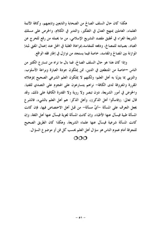 -٥١-
‫ﻫﻜﺬ‬‫ﺍﻷﺋﻤﺔ‬ ‫ﻭﻛﺎﻓﺔ‬ ،‫ﻭﺗﺎﺑﻌﻴﻬﻢ‬ ‫ﻭﺍﻟﺘﺎﺑﻌﲔ‬ ‫ﺍﻟﺼﺤﺎﺑﺔ‬ ‫ﻣﻦ‬ ‫ﺍﻟﺼﺎﱀ‬ ‫ﺍﻟﺴﻠﻒ‬ ‫ﺣﺎﻝ‬ ‫ﻛﺎﻥ‬ ‫ﺍ‬
‫ﻣﺴﻠﻚ‬ ‫ﻋﻠﻰ‬ ‫ﻭﺍﳊﺮﺹ‬ ،‫ﺍﻟﻜﻼﻡ‬ ‫ﰲ‬ ‫ﻭﺍﻟﺘﺪﺑﺮ‬ ،‫ﺍﻟﺘﻔﻜﲑ‬ ‫ﰲ‬ ‫ﺍﻟﻌﺪﻝ‬ ‫ﲟﻨﻬﺞ‬ ‫ﺍﻟﻌﺎﻣﻠﲔ‬ ،‫ﺍﻟﻌﻠﻤﺎﺀ‬
‫ﻋﻦ‬ ‫ﻟﻠﺤﺮﺝ‬ ‫ﺭﻓﻊ‬ ‫ﻣﻦ‬ ‫ﳛﻤﻠﻪ‬ ‫ﻣﺎ‬ ‫ﻣﻦ‬ ،‫ﺍﻹﺳﻼﻣﻲ‬ ‫ﺍﻟﺘﺸﺮﻳﻊ‬ ‫ﻣﻘﺼﺪ‬ ‫ﲢﻘﻴﻖ‬ ‫ﰲ‬ ‫ﺍﻟﻐﺮﺍﺀ‬ ‫ﺍﻟﺸﺮﻳﻌﺔ‬
‫ﻟﻠﻤﻔﺎﺳ‬ ‫ﻭﺩﻓﻌﻪ‬ ،‫ﻟﻠﻤﺼﺎﱀ‬ ‫ﺑﺼﻴﺎﻧﺘﻪ‬ ،‫ﺍﻟﻌﺒﺎﺩ‬‫ﳌﺒﺪﺇ‬ ‫ﺍﳌﻔﱵ‬ ‫ﺇﻋﻤﺎﻝ‬ ‫ﻋﻨﺪ‬ ‫ﺍﶈﻞ‬ ‫ﰲ‬ ‫ﺍﻟﻐﻠﺒﺔ‬ ‫ﺪ،ﲟﺮﺍﻋﺎﺓ‬
‫ﺍﻟﻮﺍﻗﻊ‬ ‫ﻓﻘﻪ‬ ‫ﺇﻃﺎﺭ‬ ‫ﰲ‬ ‫ﻧﻮﺍﺯﻝ‬ ‫ﻣﻦ‬ ‫ﻳﺴﺘﺠﺪ‬ ‫ﻓﻴﻤﺎ‬ ‫ﺧﺎﺻﺔ‬ ،‫ﻭﺍﳌﻔﺎﺳﺪ‬ ‫ﺍﳌﺼﺎﱀ‬ ‫ﺑﲔ‬ ‫ﺍﳌﻮﺍﺯﻧﺔ‬.
‫ﻭﺇﺫﺍ‬‫ﻣﻦ‬ ‫ﺍﻟﻜﺜﲑ‬ ‫ﺗﺴﺎﺭﻉ‬ ‫ﻣﻦ‬ ‫ﻧﺮﺍﻩ‬ ‫ﻣﺎ‬ ‫ﺑﺎﻝ‬ ‫ﻓﻤﺎ‬ ،‫ﺍﻟﺼﺎﱀ‬ ‫ﺍﻟﺴﻠﻒ‬ ‫ﺣﺎﻝ‬ ‫ﻫﻮ‬ ‫ﻫﺬﺍ‬ ‫ﻛﺎﻥ‬
‫ﺍﻟﻨﺎﺱ‬–‫ﻭﺑﺮ‬ ‫ﺍﻟﻌﺒﺎﺭﺓ‬ ‫ﺟﻮﺩﺓ‬ ‫ﳝﻠﻜﻮﻥ‬ ‫ﳑﻦ‬ ،‫ﺍﻟﺪﻳﻦ‬ ‫ﰲ‬ ‫ﺍﳌﺘﻨﻄﻌﲔ‬ ‫ﻣﻦ‬ ‫ﺧﺎﺻﺔ‬،‫ﺍﻷﺳﻠﻮﺏ‬ ‫ﺍﻋﺔ‬
‫ﲟﺆﻫﻼﺗﻪ‬ ‫ﺍﻟﺼﺤﻴﺢ‬ ‫ﺍﻟﺸﺮﻋﻲ‬ ‫ﺍﻟﻌﻠﻢ‬ ‫ﳝﻠﻜﻮﻥ‬ ‫ﻻ‬ ‫ﻭﻟﻜﻨﻬﻢ‬ ‫ﺍﻟﻌﻠﻢ؛‬ ‫ﺃﻫﻞ‬ ‫ﺑﻪ‬ ‫ﺎ‬‫ﻳ‬‫ﻳﺘﺰ‬ ‫ﲟﺎ‬ ‫ﻭﺍﻟﺘﺰﻳﻲ‬
‫ﺍﻟﻜﺎﻓﺔ‬ ‫ﻟﺪﻯ‬ ‫ﻭﺍﳌﻌﺮﻭﻓﺔ‬ ‫ﺍﳌﻘﺮﺭﺓ‬-،‫ﻟﻠﻔﺘﻴﺎ‬ ‫ﺍﻟﺘﺼﺪﻱ‬ ‫ﻋﻠﻰ‬ ‫ﺍﳍﺠﻮﻡ‬ ‫ﻋﻠﻰ‬ ‫ﻳﺘﺴﺎﺭﻋﻮﻥ‬ ‫ﻧﺮﺍﻫﻢ‬
‫ﻭﻗﺪ‬ ،‫ﺫﻟﻚ‬ ‫ﻋﻠﻰ‬ ‫ﺍﻟﻜﺎﻓﻴﺔ‬ ‫ﺍﻟﻘﺪﺭﺓ‬ ‫ﻭﻻ‬ ‫ﺭﻭﻳﺔ‬ ‫ﻭﻻ‬ ‫ﺗﺒﺼﺮ‬ ‫ﺩﻭﻥ‬ ،‫ﺍﻟﺸﺮﻳﻌﺔ‬ ‫ﺃﻣﻮﺭ‬ ‫ﰲ‬ ‫ﻭﺍﳋﻮﺽ‬
‫ﺗﻌﺎﱃ‬ ‫ﻗﺎﻝ‬)) :‫ﻓﺎ‬‫ﺍﻟﺬﻛﺮ‬ ‫ﺃﻫﻞ‬ ‫ﺳﺄﻟﻮﺍ‬((‫ﺍﻟﺬﻛﺮ‬ ‫ﻭﺃﻫﻞ‬ ،:‫ﻓﺎﻟﺸﺮﻉ‬ ،‫ﺑﺎﻟﺸﻲﺀ‬ ‫ﺍﻟﻌﻠﻢ‬ ‫ﺃﻫﻞ‬ ‫ﻫﻢ‬
‫ﺍﳌﺴﺄﻟﺔ‬ ‫ﻋﻠﻰ‬ ‫ﺍﻟﺘﻌﺮﻑ‬ ‫ﳚﻌﻞ‬-‫ﻣﺴﺄﻟﺔ‬ ‫ﻱ‬‫ﺃ‬-‫ﻛﺎﻧﺖ‬ ‫ﻓﺈﻥ‬ ،‫ﻓﻴﻬﺎ‬ ‫ﺍﻻﺧﺘﺼﺎﺹ‬ ‫ﺃﻫﻞ‬ ‫ﻗﺒﻞ‬ ‫ﻣﻦ‬
‫ﻭﺇﻥ‬ ،‫ﺍﻟﻠﻐﺔ‬ ‫ﺃﻫﻞ‬ ‫ﻋﻨﻬﺎ‬ ‫ﻓﻴﺴﺄﻝ‬ ‫ﻟﻐﻮﻳﺔ‬ ‫ﺍﳌﺴﺄﻟﺔ‬ ‫ﻛﺎﻧﺖ‬ ‫ﻭﺇﻥ‬ ،‫ﺍﻷﻃﺒﺎﺀ‬ ‫ﻋﻨﻬﺎ‬ ‫ﻓﻴﺴﺄﻝ‬ ‫ﻃﺒﻴﺔ‬ ‫ﺍﳌﺴﺄﻟﺔ‬
‫ﺍﻟﺸﺮﻳﻌﺔ‬ ‫ﻋﻠﻤﺎﺀ‬ ‫ﻋﻨﻬﺎ‬ ‫ﻓﻴﺴﺄﻝ‬ ‫ﺷﺮﻋﻴﺔ‬ ‫ﺍﳌﺴﺄﻟﺔ‬ ‫ﻛﺎﻧﺖ‬‫ﻭﻫﻜﺬﺍ‬ ،‫ﺍﻟﺼﺤﻴﺢ‬ ‫ﺍﻟﻄﺮﻳﻖ‬ ‫ﻛﺎﻥ‬
‫ﺍﻟﺴﺆﺍﻝ‬ ‫ﻣﻮﺿﻮﻉ‬ ‫ﺃﻭ‬ ‫ﻓﻦ‬ ‫ﻛﻞ‬ ‫ﲝﺴﺐ‬ ‫ﺍﻟﻌﻠﻢ‬ ‫ﺃﻫﻞ‬ ‫ﺳﺆﺍﻝ‬ ‫ﻫﻮ‬ ‫ﺍﻟﻨﺎﺱ‬ ‫ﻋﻤﻮﻡ‬ ‫ﺃﻣﺎﻡ‬ ‫ﻟﻠﻤﻌﺮﻓﺔ‬.

 