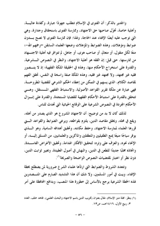 -٥٦-
‫ﺑﺎﻟﺬﻛﺮ‬ ‫ﻭﺍﳉﺪﻳﺮ‬:،‫ﻋﺎﻟﻴـﺔ‬ ‫ﻭﻛﻔﺎﺀﺓ‬ ،‫ﺟﺒﺎﺭﺓ‬ ‫ﺍ‬‫ﺩ‬‫ﺟﻬﻮ‬ ‫ﺗﺘﻄﻠﺐ‬ ‫ﺍﻹﺳﻼﻡ‬ ‫ﰲ‬ ‫ﺍﻟﻔﺘﻮﻯ‬ ‫ﺃﻥ‬
‫ﺑﺎﺳﺘﺤﻘﺎﻕ‬ ‫ﺍﻟﻔﺘﻮﻯ‬ ‫ﻭﳑﺎﺭﺳﺔ‬ ،‫ﺍﻻﺟﺘﻬﺎﺩ‬ ‫ﺣﻖ‬ ‫ﺻﺎﺣﺒﻬﺎ‬ ‫ﻝ‬‫ﻮ‬‫ﲣ‬ ،‫ﺧﺎﺻﺔ‬ ‫ﻭﺃﻫﻠﻴﺔ‬‫ﻭﻫﻲ‬ ،‫ﻭﺟﺪﺍﺭﺓ‬
‫ﻭﳍﺬﺍ‬ ،‫ﺍﳊﺎﺟﺔ‬ ‫ﻋﻨﺪ‬ ‫ﺍﻹﻓﺘﺎﺀ‬ ‫ﺎ‬‫ﻀ‬‫ﺃﻳ‬ ‫ﻋﻠﻴﻪ‬ ‫ﺗﻮﺟﺐ‬ ‫ﺍﻟﱵ‬:‫ﺑـﺪﻭﻥ‬ ‫ﺗﺼﺢ‬ ‫ﻻ‬ ‫ﺍﻟﻔﺘﻮﻯ‬ ‫ﳑﺎﺭﺳﺔ‬ ‫ﻓﺈﻥ‬
‫ﺍﻟﺴﺎﺑﻘﻦ‬ ‫ﺍﻟﻌﻠﻤﺎﺀ‬ ‫ﻭﺿﻌﻬﺎ‬ ‫ﻭﺍﳌﺆﻫﻼﺕ‬ ‫ﺍﻟﻀﻮﺍﺑﻂ‬ ‫ﻭﻫﺬﻩ‬ ،‫ﻭﻣﺆﻫﻼﺕ‬ ‫ﺿﻮﺍﺑﻂ‬–‫ﺍﷲ‬ ‫ﺭﲪﻬﻢ‬-‫؛‬
‫ﺍﻻﺟﺘـﻬﺎﺩ‬ ‫ﺃﻫﻠﻴﺔ‬ ‫ﻓﻴﻪ‬ ‫ﺗﺘﻮﺍﻓﺮ‬ ‫ﱂ‬ ،‫ﺟﺎﻫﻞ‬ ‫ﺃﻭ‬ ،‫ﻫﻮﻯ‬ ‫ﺻﺎﺣﺐ‬ ‫ﺃﻭ‬ ،‫ﻣﺘﻌﺎﱂ‬ ‫ﺃﻭ‬ ،‫ﻣﺘﻘﻮﻝ‬ ‫ﻟﻜﻞ‬ ‫ﺎ‬‫ﻌ‬‫ﻣﻨ‬
،‫ﳑﺎﺭﺳﺘﻬﺎ‬ ‫ﻣﻦ‬‫ﻗﻴﻞ‬ ‫ﺣﱴ‬:،‫ﺍﻟـﺸﺮﻋﻴﺔ‬ ‫ﺍﻟﻨﺼﻮﺹ‬ ‫ﰲ‬ ‫ﻭﺍﻟﻨﻈﺮ‬ ،‫ﺍﻻﺟﺘﻬﺎﺩ‬ ‫ﺃﻫﻠﻴﺔ‬ ‫ﻫﻮ‬ ‫ﺍﻟﻔﻘﻪ‬ ‫ﺇﻥ‬
‫ﻳﺘـﺼﻮﺭ‬ ‫ﻻ‬ ‫ﺇﺫ‬ ‫ﺍﻟﻔﻘﻬﻴﺔ؛‬ ‫ﺍﳌﻠﻜﺔ‬ ‫ﺍﳊﻘﻴﻘﺔ‬ ‫ﰲ‬ ‫ﻭﻫﺬﻩ‬ ،‫ﻣﻨﻬﺎ‬ ‫ﺍﻷﺣﻜﺎﻡ‬ ‫ﺍﺳﺘﺨﺮﺍﺝ‬ ‫ﻋﻠﻰ‬ ‫ﻭﺍﻟﻘﺪﺭﺓ‬
‫ﺍﻟﻔﻬﻢ‬ ‫ﲢﻘﻖ‬ ،‫ﺍﻟﻨﻔﺲ‬ ‫ﰲ‬ ‫ﺭﺍﺳﺨﺔ‬ ‫ﺻﻔﺔ‬ ‫ﺍﳌﻠﻜﺔ‬ ‫ﻭﻫﺬﻩ‬ ،‫ﻓﻘﻴﻪ‬ ‫ﻏﲑ‬ ‫ﳎﺘﻬﺪ‬ ‫ﻭﻻ‬ ،‫ﳎﺘﻬﺪ‬ ‫ﻏﲑ‬ ‫ﻓﻘﻴﻪ‬
‫ﻣ‬ ‫ﺍﻟﺘﻤﻜﻦ‬ ‫ﰲ‬ ‫ﻳﺴﻬﻢ‬ ‫ﺍﻟﺬﻱ‬ ،‫ﺍﻟﻜﻼﻡ‬ ‫ﳌﻘﺎﺻﺪ‬،‫ﺍﳌﻄﺮﻭﺣـﺔ‬ ‫ﻟﻠﻘﻀﻴﺔ‬ ‫ﺍﻟﺸﺮﻋﻲ‬ ‫ﺍﳊﻜﻢ‬ ‫ﺇﻋﻄﺎﺀ‬ ‫ﻦ‬
‫ﻭﻫـﻲ‬ ،‫ﺍﳌـﺴﺘﻘﻞ‬ ‫ﺍﻟﻔﻘﻬﻲ‬ ‫ﻭﺍﻻﺳﺘﻨﺒﺎﻁ‬ ،‫ﺍﻷﺻﻮﻟﻴﺔ‬ ‫ﺍﻟﻘﻮﺍﻋﺪ‬ ‫ﺗﻘﺮﻳﺮ‬ ‫ﻣﻠﻜﺔ‬ ‫ﻋﻦ‬ ‫ﻋﺒﺎﺭﺓ‬ ‫ﻓﻬﻲ‬
‫ﺇﻧـﺰﺍﻝ‬ ‫ﻋﻠﻰ‬ ‫ﻭﺍﻟﻘﺪﺭﺓ‬ ،‫ﺍﳌﺴﺘﺠﺪﺓ‬ ‫ﻟﻠﻘﻀﺎﻳﺎ‬ ‫ﺍﻟﻔﻘﻬﻴﺔ‬ ‫ﺍﻷﺣﻜﺎﻡ‬ ‫ﺍﺳﺘﻨﺒﺎﻁ‬ ‫ﻋﻠﻰ‬ ‫ﺑﺎﻟﻘﺪﺭﺓ‬ ‫ﺗﺘﺤﻘﻖ‬
‫ﻟﻠ‬ ‫ﲢﺪﺙ‬ ‫ﺍﻟﱵ‬ ‫ﺍﳊﻴﺎﺗﻴﺔ‬ ‫ﺍﻟﻮﻗﺎﺋﻊ‬ ‫ﻋﻠﻰ‬ ‫ﺍﻟﺸﺮﻋﻴﺔ‬ ‫ﺍﻟﻨﺼﻮﺹ‬ ‫ﰲ‬ ‫ﺮﺩﺓ‬‫ﺍ‬ ‫ﺍﻷﺣﻜﺎﻡ‬‫ﻨﺎﺱ‬.
‫ﺗﻮﺿﻴﺢ‬ ‫ﻣﻦ‬ ‫ﺑﺪ‬ ‫ﻻ‬ ‫ﻛﺎﻥ‬ ‫ﻟﺬﻟﻚ‬:،‫ﺃﻫﻠﻪ‬ ‫ﻣﻦ‬ ‫ﻳﺼﺪﺭ‬ ‫ﺍﻟﺬﻱ‬ ‫ﻫﻮ‬ ‫ﺍﳌﺸﺮﻭﻉ‬ ‫ﺍﻻﺟﺘﻬﺎﺩ‬ ‫ﺃﻥ‬
‫ﺍﻟـﱵ‬ ‫ﻭﺍﻟﻘﻮﺍﻋﺪ‬ ‫ﺍﻟﻀﻮﺍﺑﻂ‬ ‫ﻭﻳﺮﻋﻰ‬ ،‫ﺑﻘﻮﺍﻃﻌﻪ‬ ‫ﻳﻠﺘﺰﻡ‬ ،‫ﺍﻟﺪﻳﻦ‬ ‫ﻣﻘﺎﺻﺪ‬ ‫ﻭﳛﻘﻖ‬ ،‫ﳏﻠﻪ‬ ‫ﰲ‬ ‫ﻭﻳﻘﻊ‬
‫ﺍﻟـﺬﻱ‬ ‫ﻭﻫﻮ‬ ،‫ﺍﻟﺴﺎﻣﻴﺔ‬ ‫ﺃﻫﺪﺍﻓﻪ‬ ‫ﻭﲢﻘﻴﻖ‬ ،‫ﻣﻜﺎﻧﺘﻪ‬ ‫ﻭﺣﻔﻆ‬ ،‫ﺍﻻﺟﺘﻬﺎﺩ‬ ‫ﳌﻤﺎﺭﺳﺔ‬ ‫ﺍﻟﻌﻠﻤﺎﺀ‬ ‫ﻗﺮﺭﻫﺎ‬
‫ﺍﻟﻄﻔﻴﻠﻴ‬ ‫ﳝﻨﻊ‬ ‫ﺎ‬‫ﻌ‬‫ﻣﻨﻴ‬ ‫ﺎ‬‫ﺟ‬‫ﺳﻴﺎ‬ ‫ﻳﻮﻓﺮ‬‫ﺃﻭ‬ ،‫ﺇﻟﻴـﻪ‬ ‫ﺍﻟﺘﺴﻠﻖ‬ ‫ﻣﻦ‬ ،‫ﻭﺍﻟﻌﻠﻤﺎﻧﻴﲔ‬ ‫ﻭﺍﳌﺎﻛﺮﻳﻦ‬ ‫ﻭﺍﳌﺘﻄﻔﻠﲔ‬ ‫ﲔ‬
‫ﺍﻷﻓﻜﺎﺭ‬ ‫ﻟﺘﺤﻘﻴﻖ‬ ‫ﻭﺗﺮﻩ؛‬ ‫ﻋﻠﻰ‬ ‫ﻭﺍﻟﻌﺰﻑ‬ ،‫ﳓﻮﻩ‬ ‫ﺍﻹﳓﺎﺀ‬‫ﺍﳍﺪﺍﻣﺔ‬،‫ﺍﻟﻔﺎﺳـﺪﺓ‬ ‫ﺍﻷﻏﺮﺍﺽ‬ ‫ﻭﲢﻘﻴﻖ‬ ،
،‫ﺍﻟﺪﻳﻦ‬ ‫ﺛﻮﺍﺑﺖ‬ ‫ﻭﺗﻐﻴﲑ‬ ،‫ﺍﻟﻌﻘﻴﺪﺓ‬ ‫ﺃﺻﻮﻝ‬ ‫ﰲ‬ ‫ﻭﺍﻟﻨﻬﺶ‬ ،‫ﺍﻟﺪﻳﻦ‬ ‫ﰲ‬ ‫ﻟﻠﻄﻌﻦ‬ ‫ﺍ‬‫ﺪ‬‫ﺟﺪﻳ‬ ‫ﺎ‬‫ﺒ‬‫ﳐﻠ‬ ‫ﻭﺍﲣﺎﺫﻩ‬
‫ﺍﻟﻮﺍﺿ‬ ‫ﺍﻟﻨﺼﻮﺹ‬ ‫ﳌﻘﺘﻀﻴﺎﺕ‬ ‫ﺍﻋﺘﺒﺎﺭ‬ ‫ﺃﻭ‬ ‫ﻧﻈﺮ‬ ‫ﺩﻭﻥ‬‫ﻭﺍﻟﺼﺮﳛﺔ‬ ‫ﺤﺔ‬)١(
.
‫ﲞﻄﺔ‬ ‫ﻳﻀﻄﻠﻊ‬ ‫ﳌﻦ‬ ‫ﺿﺮﻭﺭﻳﺔ‬ ‫ﺍﻟﺸﺮﻉ‬ ‫ﻋﻠﻤﺎﺀ‬ ‫ﺍﺭﺗﺂﻫﺎ‬ ‫ﺍﻟﱵ‬ ‫ﻭﺍﻟﻀﻮﺍﺑﻂ‬ ‫ﺍﻟﺸﺮﻭﻁ‬ ‫ﻭﺗﺘﻌﺪﺩ‬
‫ﺍﳌﺘـﺼﺪﺭﻳﻦ‬ ‫ﻋﻠﻰ‬ ‫ﺍﻟﺼﺎﺭﻡ‬ ‫ﺍﻟﺘﺸﺪﻳﺪ‬ ‫ﻫﺬﺍ‬ ‫ﺃﻥ‬ ‫ﺷﻚ‬ ‫ﻭﻻ‬ ،‫ﺍﳌﺴﻠﻤﲔ‬ ‫ﺃﻣﻮﺭ‬ ‫ﰲ‬ ‫ﻭﻳﺒﺖ‬ ،‫ﺍﻹﻓﺘﺎﺀ‬
‫ﺃﻣﺮ‬ ‫ﻋﻠﻰ‬ ‫ﺍﶈﺎﻓﻈﺔ‬ ‫ﻭﺑﺪﺍﻓﻊ‬ ،‫ﺍﳌﻨﺼﺐ‬ ‫ﻫﺬﺍ‬ ‫ﺧﻄﻮﺭﺓ‬ ‫ﺇﱃ‬ ‫ﺑﺎﻷﺳﺎﺱ‬ ‫ﻳﺮﺟﻊ‬ ‫ﺍﻟﺸﺮﻋﻴﺔ‬ ‫ﺍﳋﻄﺔ‬ ‫ﳍﺬﻩ‬
)١(‫ﻳﻨﻈﺮ‬:‫ﺑﻌﻨﻮﺍﻥ‬ ‫ﻣﻘﺎﻝ‬ ،‫ﺍﻹﺳﻼﻡ‬ ‫ﻣﻨﱪ‬ ‫ﳎﻠﺔ‬)‫ﺍﻟﻌﻠﻤﻲ‬ ‫ﻭﺍﻟﺒﺤﺚ‬ ‫ﺍﻻﺟﺘﻬﺎﺩ‬ ‫ﺑﺎﺳﻢ‬ ‫ﺍﻟﺪﻳﻦ‬ ‫ﲣﺮﻳﺐ‬(‫ﺍﻟﻌﺪﺩ‬ ،‫ﺧﻠﻒ‬ ‫ﺎﻫﺪ‬ ،
٣،‫ﺍﻷﻭﻝ‬ ‫ﺭﺑﻴﻊ‬ ،١٤١٦‫ﺹ‬ ،‫ﻫـ‬١٣.
 