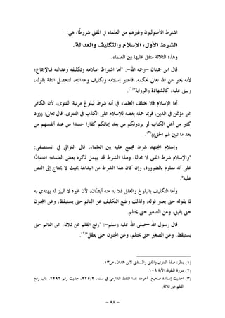 -٥٨-
‫ﻫﻲ‬ ،‫ﹰﺎ‬‫ﻃ‬‫ﺷﺮﻭ‬ ‫ﺍﳌﻔﱵ‬ ‫ﰲ‬ ‫ﺍﻟﻌﻠﻤﺎﺀ‬ ‫ﻣﻦ‬ ‫ﻭﻏﲑﻫﻢ‬ ‫ﺍﻷﺻﻮﻟﻴﻮﻥ‬ ‫ﺍﺷﺘﺮﻁ‬:
‫ﺍﻷﻭﻝ‬ ‫ﺍﻟﺸﺮﻁ‬:‫ﻭﺍﻟﻌﺪﺍﻟﺔ‬ ‫ﻭﺍﻟﺘﻜﻠﻴﻒ‬ ‫ﺍﻹﺳﻼﻡ‬.
‫ﺍﻟﻌﻠﻤﺎﺀ‬ ‫ﺑﲔ‬ ‫ﻋﻠﻴﻬﺎ‬ ‫ﻣﺘﻔﻖ‬ ‫ﺍﻟﺜﻼﺛﺔ‬ ‫ﻭﻫﺬﻩ‬.
‫ﲪﺪﺍﻥ‬ ‫ﺍﺑﻦ‬ ‫ﻗﺎﻝ‬–‫ﺍﷲ‬ ‫ﺭﲪﻪ‬-" :‫ﻓﺒﺎﻹﲨﺎﻉ؛‬ ‫ﻭﻋﺪﺍﻟﺘﻪ‬ ‫ﻭﺗﻜﻠﻴﻔﻪ‬ ‫ﺇﺳﻼﻣﻪ‬ ‫ﺍﺷﺘﺮﺍﻁ‬ ‫ﺃﻣﺎ‬
‫ﲝ‬ ‫ﺗﻌﺎﱃ‬ ‫ﺍﷲ‬ ‫ﻋﻦ‬ ‫ﳜﱪ‬ ‫ﻷﻧﻪ‬،‫ﺑﻘﻮﻟﻪ‬ ‫ﺍﻟﺜﻘﺔ‬ ‫ﻟﺘﺤﺼﻞ‬ ،‫ﻭﻋﺪﺍﻟﺘﻪ‬ ‫ﻭﺗﻜﻠﻴﻒ‬ ‫ﺇﺳﻼﻣﻪ‬ ‫ﻓﺎﻋﺘﱪ‬ ،‫ﻜﻤﻪ‬
‫ﻭﺍﻟﺮﻭﺍﻳﺔ‬ ‫ﻛﺎﻟﺸﻬﺎﺩﺓ‬ ،‫ﻋﻠﻴﻪ‬ ‫ﻭﻳﺒﲎ‬")١(
.
‫ﺍﻟﻜﺎﻓﺮ‬ ‫ﻷﻥ‬ ،‫ﺍﻟﻔﺘﻮﻯ‬ ‫ﻣﺮﺗﺒﺔ‬ ‫ﻟﺒﻠﻮﻍ‬ ‫ﺷﺮﻁ‬ ‫ﺃﻧﻪ‬ ‫ﰲ‬ ‫ﺍﻟﻌﻠﻤﺎﺀ‬ ‫ﳜﺘﻠﻒ‬ ‫ﻓﻼ‬ ‫ﺍﻹﺳﻼﻡ‬ ‫ﺃﻣﺎ‬
‫ﺗﻌﺎﱃ‬ ‫ﻗﺎﻝ‬ ،‫ﺍﻟﻔﺘﻮﻯ‬ ‫ﰲ‬ ‫ﺍﻟﻜﺬﺏ‬ ‫ﻋﻠﻰ‬ ‫ﻟﻺﺳﻼﻡ‬ ‫ﺑﻐﻀﻪ‬ ‫ﲪﻠﻪ‬ ‫ﻓﺮﲟﺎ‬ ،‫ﺍﻟﺪﻳﻦ‬ ‫ﰲ‬ ‫ﻣﺆﲤﻦ‬ ‫ﻏﲑ‬)) :‫ﻭﺩ‬
‫ﺍﻟ‬ ‫ﺃﻫﻞ‬ ‫ﻣﻦ‬ ‫ﻛﺜﲑ‬‫ﻣﻦ‬ ‫ﺃﻧﻔﺴﻬﻢ‬ ‫ﻋﻨﺪ‬ ‫ﻣﻦ‬ ‫ﺣﺴﺪﺍ‬ ‫ﻛﻔﺎﺭﺍ‬ ‫ﺇﳝﺎﻧﻜﻢ‬ ‫ﺑﻌﺪ‬ ‫ﻣﻦ‬ ‫ﻳﺮﺩﻭﻧﻜﻢ‬ ‫ﻟﻮ‬ ‫ﻜﺘﺎﺏ‬
‫ﺍﳊﻖ‬ ‫ﳍﻢ‬ ‫ﺗﺒﲔ‬ ‫ﻣﺎ‬ ‫ﺑﻌﺪ‬(()٢(
.
‫ﺍﳌﺴﺘﺼﻔﻰ‬ ‫ﰲ‬ ‫ﺍﻟﻐﺰﺍﱄ‬ ‫ﻗﺎﻝ‬ ،‫ﺍﻟﻌﻠﻤﺎﺀ‬ ‫ﺑﲔ‬ ‫ﻋﻠﻴﻪ‬ ‫ﳎﻤﻊ‬ ‫ﺷﺮﻁ‬ ‫ﺘﻬﺪ‬‫ﺍ‬ ‫ﻭﺇﺳﻼﻡ‬:
"‫ﺍ‬‫ﺩ‬‫ﺍﻋﺘﻤﺎ‬ ‫ﺍﻟﻌﻠﻤﺎﺀ؛‬ ‫ﺑﻌﺾ‬ ‫ﺫﻛﺮﻩ‬ ‫ﻳﻬﻤﻞ‬ ‫ﻗﺪ‬ ‫ﺍﻟﺸﺮﻁ‬ ‫ﻭﻫﺬﺍ‬ ،‫ﳏﺎﻟﺔ‬ ‫ﻻ‬ ‫ﺍﳌﻔﱵ‬ ‫ﺷﺮﻁ‬ ‫ﻭﺍﻹﺳﻼﻡ‬
‫ﻭﺇ‬ ،‫ﺑﺎﻟﻀﺮﻭﺭﺓ‬ ‫ﻣﻌﻠﻮﻡ‬ ‫ﺃﻧﻪ‬ ‫ﻋﻠﻰ‬‫ﺍﻟﻨﺺ‬ ‫ﺇﱃ‬ ‫ﳛﺘﺎﺝ‬ ‫ﻻ‬ ‫ﲝﻴﺚ‬ ‫ﺍﻟﺒﺪﺍﻫﺔ‬ ‫ﻣﻦ‬ ‫ﺍﻟﺸﺮﻁ‬ ‫ﻫﺬﺍ‬ ‫ﻛﺎﻥ‬ ‫ﻥ‬
‫ﻋﻠﻴﻪ‬."
‫ﺑﻪ‬ ‫ﻳﻬﺘﺪﻱ‬ ‫ﻟﻪ‬ ‫ﲤﻴﻴﺰ‬ ‫ﻻ‬ ‫ﻏﲑﻩ‬ ‫ﻷﻥ‬ ،‫ﺎﻥ‬‫ﻀ‬‫ﺃﻳ‬ ‫ﻣﻨﻪ‬ ‫ﺑﺪ‬ ‫ﻓﻼ‬ ‫ﻭﺍﻟﻌﻘﻞ‬ ‫ﺑﺎﻟﺒﻠﻮﻍ‬ ‫ﺍﻟﺘﻜﻠﻴﻒ‬ ‫ﻭﺃﻣﺎ‬
‫ﻨﻮﻥ‬‫ﺍ‬ ‫ﻭﻋﻦ‬ ،‫ﻳﺴﺘﻴﻘﻆ‬ ‫ﺣﱴ‬ ‫ﺍﻟﻨﺎﺋﻢ‬ ‫ﻋﻦ‬ ‫ﺍﻟﺘﻜﻠﻴﻒ‬ ‫ﻭﺿﻊ‬ ‫ﻭﻟﺬﻟﻚ‬ ،‫ﻗﻮﻟﻪ‬ ‫ﻳﻌﺘﱪ‬ ‫ﺣﱴ‬ ‫ﻳﻘﻮﻟﻪ‬ ‫ﳌﺎ‬
‫ﳛﺘﻠﻢ‬ ‫ﺣﱴ‬ ‫ﺍﻟﺼﻐﲑ‬ ‫ﻭﻋﻦ‬ ،‫ﻳﻔﻴﻖ‬ ‫ﺣﱴ‬.
‫ﺍﷲ‬ ‫ﺭﺳﻮﻝ‬ ‫ﻗﺎﻝ‬–‫ﻭﺳﻠﻢ‬ ‫ﻋﻠﻴﻪ‬ ‫ﺍﷲ‬ ‫ﺻﻠﻰ‬-" :‫ﺛﻼﺛﺔ‬ ‫ﻋﻦ‬ ‫ﺍﻟﻘﻠﻢ‬ ‫ﺭﻓﻊ‬:‫ﺣﱴ‬ ‫ﺍﻟﻨﺎﺋﻢ‬ ‫ﻋﻦ‬
‫ﻳﻌﻘﻞ‬ ‫ﺣﱴ‬ ‫ﻨﻮﻥ‬‫ﺍ‬ ‫ﻭﻋﻦ‬ ،‫ﳛﺘﻠﻢ‬ ‫ﺣﱴ‬ ‫ﺍﻟﺼﻐﲑ‬ ‫ﻭﻋﻦ‬ ،‫ﻳﺴﺘﻴﻘﻆ‬")٣(
.
)١(‫ﻳﻨﻈﺮ‬:‫ﺹ‬ ،‫ﲪﺪﺍﻥ‬ ‫ﻻﺑﻦ‬ ‫ﻭﺍﳌﺴﺘﻔﱵ‬ ‫ﻭﺍﳌﻔﱵ‬ ‫ﺍﻟﻔﺘﻮﻯ‬ ‫ﺻﻔﺔ‬١٣.
)٢(‫ﺍﻵﻳﺔ‬ ،‫ﺍﻟﺒﻘﺮﺓ‬ ‫ﺳﻮﺭﺓ‬١٠٩.
)٣(،‫ﺳﻨﻨﻪ‬ ‫ﰲ‬ ‫ﺍﻟﺪﺍﺭﻣﻲ‬ ‫ﺍﻟﻠﻔﻆ‬ ‫ﺬﺍ‬ ‫ﺃﺧﺮﺟﻪ‬ ،‫ﺻﺤﻴﺢ‬ ‫ﺇﺳﻨﺎﺩﻩ‬ ‫ﺍﳊﺪﻳﺚ‬٢/٢٢٥‫ﺭﻗﻢ‬ ‫ﺣﺪﻳﺚ‬ ،٢٢٩٦‫ﺭﻓﻊ‬ ‫ﺑﺎﺏ‬ ،
‫ﺛﻼﺛﺔ‬ ‫ﻋﻦ‬ ‫ﺍﻟﻘﻠﻢ‬.
 