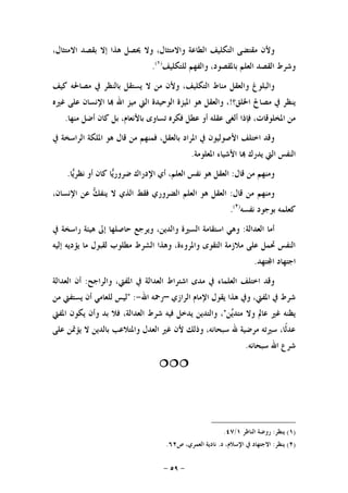 -٥٩-
‫ﻣﻘﺘ‬ ‫ﻭﻷﻥ‬،‫ﺍﻻﻣﺘﺜﺎﻝ‬ ‫ﺑﻘﺼﺪ‬ ‫ﺇﻻ‬ ‫ﻫﺬﺍ‬ ‫ﳛﺼﻞ‬ ‫ﻭﻻ‬ ،‫ﻭﺍﻻﻣﺘﺜﺎﻝ‬ ‫ﺍﻟﻄﺎﻋﺔ‬ ‫ﺍﻟﺘﻜﻠﻴﻒ‬ ‫ﻀﻰ‬
‫ﻟﻠﺘﻜﻠﻴﻒ‬ ‫ﻭﺍﻟﻔﻬﻢ‬ ،‫ﺑﺎﳌﻘﺼﻮﺩ‬ ‫ﺍﻟﻌﻠﻢ‬ ‫ﺍﻟﻘﺼﺪ‬ ‫ﻭﺷﺮﻁ‬)١(
.
‫ﺍﻟﺘﻜﻠﻴ‬ ‫ﻣﻨﺎﻁ‬ ‫ﻭﺍﻟﻌﻘﻞ‬ ‫ﻭﺍﻟﺒﻠﻮﻍ‬‫ﻛﻴﻒ‬ ‫ﻣﺼﺎﳊﻪ‬ ‫ﰲ‬ ‫ﺑﺎﻟﻨﻈﺮ‬ ‫ﻳﺴﺘﻘﻞ‬ ‫ﻻ‬ ‫ﻣﻦ‬ ‫ﻭﻷﻥ‬ ،‫ﻒ‬
‫ﺍﳋﻠﻖ؟‬ ‫ﻣﺼﺎﱀ‬ ‫ﰲ‬ ‫ﻳﻨﻈﺮ‬!‫ﻏﲑﻩ‬ ‫ﻋﻠﻰ‬ ‫ﺍﻹﻧﺴﺎﻥ‬ ‫ﺎ‬ ‫ﺍﷲ‬ ‫ﻣﻴﺰ‬ ‫ﺍﻟﱵ‬ ‫ﺍﻟﻮﺣﻴﺪﺓ‬ ‫ﺍﳌﻴﺰﺓ‬ ‫ﻫﻮ‬ ‫ﻭﺍﻟﻌﻘﻞ‬ ،
‫ﻣﻨﻬﺎ‬ ‫ﺃﺿﻞ‬ ‫ﻛﺎﻥ‬ ‫ﺑﻞ‬ ،‫ﺑﺎﻷﻧﻌﺎﻡ‬ ‫ﺗﺴﺎﻭﻯ‬ ‫ﻓﻜﺮﻩ‬ ‫ﻋﻄﻞ‬ ‫ﺃﻭ‬ ‫ﻋﻘﻠﻪ‬ ‫ﺃﻟﻐﻰ‬ ‫ﻓﺈﺫﺍ‬ ،‫ﺍﳌﺨﻠﻮﻗﺎﺕ‬ ‫ﻣﻦ‬.
‫ﺍﳌﻠ‬ ‫ﻫﻮ‬ ‫ﻗﺎﻝ‬ ‫ﻣﻦ‬ ‫ﻓﻤﻨﻬﻢ‬ ،‫ﺑﺎﻟﻌﻘﻞ‬ ‫ﺍﳌﺮﺍﺩ‬ ‫ﰲ‬ ‫ﺍﻷﺻﻮﻟﻴﻮﻥ‬ ‫ﺍﺧﺘﻠﻒ‬ ‫ﻭﻗﺪ‬‫ﰲ‬ ‫ﺍﻟﺮﺍﺳﺨﺔ‬ ‫ﻜﺔ‬
‫ﺍﳌﻌﻠﻮﻣﺔ‬ ‫ﺍﻷﺷﻴﺎﺀ‬ ‫ﺎ‬ ‫ﻳﺪﺭﻙ‬ ‫ﺍﻟﱵ‬ ‫ﺍﻟﻨﻔﺲ‬.
‫ﻗﺎﻝ‬ ‫ﻣﻦ‬ ‫ﻭﻣﻨﻬﻢ‬:‫ﺎ‬‫ﻳ‬‫ﻧﻈﺮ‬ ‫ﺃﻭ‬ ‫ﻛﺎﻥ‬ ‫ﺎ‬‫ﻳ‬‫ﺿﺮﻭﺭ‬ ‫ﺍﻹﺩﺭﺍﻙ‬ ‫ﺃﻱ‬ ،‫ﺍﻟﻌﻠﻢ‬ ‫ﻧﻔﺲ‬ ‫ﻫﻮ‬ ‫ﺍﻟﻌﻘﻞ‬.
‫ﻗﺎﻝ‬ ‫ﻣﻦ‬ ‫ﻭﻣﻨﻬﻢ‬:،‫ﺍﻹﻧﺴﺎﻥ‬ ‫ﻋﻦ‬ ‫ﻚ‬‫ﻳﻨﻔ‬ ‫ﻻ‬ ‫ﺍﻟﺬﻱ‬ ‫ﻓﻘﻂ‬ ‫ﺍﻟﻀﺮﻭﺭﻱ‬ ‫ﺍﻟﻌﻠﻢ‬ ‫ﻫﻮ‬ ‫ﺍﻟﻌﻘﻞ‬
‫ﻧﻔﺴﻪ‬ ‫ﺑﻮﺟﻮﺩ‬ ‫ﻛﻌﻠﻤﻪ‬)٢(
.
‫ﺍﻟﻌﺪﺍﻟﺔ‬ ‫ﺃﻣﺎ‬:‫ﻭﻳﺮﺟﻊ‬ ،‫ﻭﺍﻟﺪﻳﻦ‬ ‫ﺍﻟﺴﲑﺓ‬ ‫ﺍﺳﺘﻘﺎﻣﺔ‬ ‫ﻭﻫﻲ‬‫ﰲ‬ ‫ﺭﺍﺳﺨﺔ‬ ‫ﻫﻴﺌﺔ‬ ‫ﺇﱃ‬ ‫ﺣﺎﺻﻠﻬﺎ‬
‫ﺇﻟﻴﻪ‬ ‫ﻳﺆﺩﻳﻪ‬ ‫ﻣﺎ‬ ‫ﻟﻘﺒﻮﻝ‬ ‫ﻣﻄﻠﻮﺏ‬ ‫ﺍﻟﺸﺮﻁ‬ ‫ﻭﻫﺬﺍ‬ ،‫ﻭﺍﳌﺮﻭﺀﺓ‬ ‫ﺍﻟﺘﻘﻮﻯ‬ ‫ﻣﻼﺯﻣﺔ‬ ‫ﻋﻠﻰ‬ ‫ﲢﻤﻞ‬ ‫ﺍﻟﻨﻔﺲ‬
‫ﺘﻬﺪ‬‫ﺍ‬ ‫ﺍﺟﺘﻬﺎﺩ‬.
‫ﻭﺍﻟﺮﺍﺟﺢ‬ ،‫ﺍﳌﻔﱵ‬ ‫ﰲ‬ ‫ﺍﻟﻌﺪﺍﻟﺔ‬ ‫ﺍﺷﺘﺮﺍﻁ‬ ‫ﻣﺪﻯ‬ ‫ﰲ‬ ‫ﺍﻟﻌﻠﻤﺎﺀ‬ ‫ﺍﺧﺘﻠﻒ‬ ‫ﻭﻗﺪ‬:‫ﺍﻟﻌﺪﺍﻟﺔ‬ ‫ﺃﻥ‬
‫ﺍﻟﺮﺍﺯﻱ‬ ‫ﺍﻹﻣﺎﻡ‬ ‫ﻳﻘﻮﻝ‬ ‫ﻫﺬﺍ‬ ‫ﻭﰲ‬ ،‫ﺍﳌﻔﱵ‬ ‫ﰲ‬ ‫ﺷﺮﻁ‬–‫ﺍﷲ‬ ‫ﺭﲪﻪ‬-" :‫ﻟﻠﻌﺎﻣﻲ‬ ‫ﻟﻴﺲ‬‫ﻣﻦ‬ ‫ﻳﺴﺘﻔﱵ‬ ‫ﺃﻥ‬
‫ﻦ‬‫ﻳ‬‫ﻣﺘﺪ‬ ‫ﻭﻻ‬ ‫ﻋﺎﱂ‬ ‫ﻏﲑ‬ ‫ﻳﻈﻨﻪ‬"‫ﺍﳌﻔﱵ‬ ‫ﻳﻜﻮﻥ‬ ‫ﻭﺃﻥ‬ ‫ﺑﺪ‬ ‫ﻓﻼ‬ ،‫ﺍﻟﻌﺪﺍﻟﺔ‬ ‫ﺷﺮﻁ‬ ‫ﻓﻴﻪ‬ ‫ﻳﺪﺧﻞ‬ ‫ﻭﺍﻟﺘﺪﻳﻦ‬ ،
‫ﻋﻠﻰ‬ ‫ﻳﺆﲤﻦ‬ ‫ﻻ‬ ‫ﺑﺎﻟﺪﻳﻦ‬ ‫ﻭﺍﳌﺘﻼﻋﺐ‬ ‫ﺍﻟﻌﺪﻝ‬ ‫ﻏﲑ‬ ‫ﻷﻥ‬ ‫ﻭﺫﻟﻚ‬ ،‫ﺳﺒﺤﺎﻧﻪ‬ ‫ﷲ‬ ‫ﻣﺮﺿﻴﺔ‬ ‫ﺳﲑﺗﻪ‬ ،‫ﹰﺎ‬‫ﻟ‬‫ﻋﺪ‬
‫ﺳﺒﺤﺎﻧﻪ‬ ‫ﺍﷲ‬ ‫ﺷﺮﻉ‬.

)١(‫ﻳﻨﻈﺮ‬:‫ﺍﻟﻨﺎﻇﺮ‬ ‫ﺭﻭﺿﺔ‬١/٤٧.
)٢(‫ﻳﻨﻈﺮ‬:‫ﺍﻻﺟﺘﻬ‬‫ﺩ‬ ،‫ﺍﻹﺳﻼﻡ‬ ‫ﰲ‬ ‫ﺎﺩ‬.‫ﺹ‬ ،‫ﺍﻟﻌﻤﺮﻱ‬ ‫ﻧﺎﺩﻳﺔ‬٦٢.
 