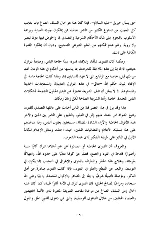 -٦-
‫ﺟﱪﻳﻞ‬ ‫ﻳﺴﺄﻝ‬ ‫ﺣﱴ‬-‫ﺍﻟﺴﻼﻡ‬ ‫ﻋﻠﻴﻪ‬-‫ﻫﻮ‬ ‫ﻫﺬﺍ‬ ‫ﻛﺎﻥ‬ ‫ﻓﺈﺫﺍ‬ ،‫ﻧﻌﺠﺐ‬ ‫ﻓﺈﻧﻨﺎ‬ ‫ﺍﻟﺼﺎﱀ‬ ‫ﺍﻟﺴﻠﻒ‬ ‫ﺣﺎﻝ‬
‫ﳝﻠﻜﻮﻥ‬ ‫ﳑﻦ‬ ‫ﺧﺎﺻﺔ‬ ‫ﺍﻟﻨﺎﺱ‬ ‫ﻣﻦ‬ ‫ﺍﻟﻜﺜﲑ‬ ‫ﺗﺴﺎﺭﻉ‬ ‫ﻣﻦ‬ ‫ﺍﻟﻌﺠﺐ‬ ‫ﻛﻞ‬‫ﻭﺑﺮﺍﻋﺔ‬ ‫ﺍﻟﻌﺒﺎﺭﺓ‬ ‫ﺟﻮﺩﺓ‬
‫ﺗﺒﺼﺮ‬ ‫ﺩﻭﻥ‬ ‫ﻓﻴﻬﺎ‬ ‫ﻭﺍﳋﻮﺽ‬ ‫ﳍﺎ‬ ‫ﻭﺍﻟﺘﺼﺪﻱ‬ ‫ﺍﻟﺸﺮﻋﻴﺔ‬ ‫ﺍﻷﺣﻜﺎﻡ‬ ‫ﺷﺄﻥ‬ ‫ﻋﻠﻰ‬ ‫ﺑﺎﳍﺠﻮﻡ‬ ‫ﺍﻷﺳﻠﻮﺏ‬
‫ﺍﻟﻘﺪﺭﺓ‬ ‫ﳝﻠﻜﻮﺍ‬ ‫ﺃﻥ‬ ‫ﻭﺩﻭﻥ‬ ،‫ﺍﻟﺼﺤﻴﺢ‬ ‫ﺍﻟﺸﺮﻋﻲ‬ ‫ﺍﻟﻌﻠﻢ‬ ‫ﻣﻦ‬ ‫ﲤﻜﻨﻬﻢ‬ ‫ﻋﺪﻡ‬ ‫ﺭﻏﻢ‬ ،‫ﺭﻭﻳﺔ‬ ‫ﻭﻻ‬
‫ﺫﻟ‬ ‫ﻋﻠﻰ‬ ‫ﺍﻟﻜﺎﻓﻴﺔ‬‫ﻚ‬.
‫ﻟﻨﻮﺍﺯﻝ‬ ‫ﹰ‬‫ﺔ‬‫ﻭﻣﺘﺎﺑﻌ‬ ،‫ﺍﻟﻨﺎﺱ‬ ‫ﳊﺎﺟﺔ‬ ‫ﺍ‬‫ﺪ‬‫ﺳ‬ ‫ﻗﺪﺭﻩ؛‬ ‫ﻭﻟﻺﻓﺘﺎﺀ‬ ،‫ﺎ‬‫ﺷﺄ‬ ‫ﻟﻠﻔﺘﻮﻯ‬ ‫ﻛﺎﻥ‬ ‫ﻭﻫﻜﺬﺍ‬
‫ﺃﺷﺪ‬ ‫ﺍﻟﺰﻣﺎﻥ‬ ‫ﻫﺬﺍ‬ ‫ﰲ‬ ‫ﺃﺣﻜﺎﻡ‬ ‫ﻣﻦ‬ ‫ﻳﻨﺎﺳﺒﻬﺎ‬ ‫ﲟﺎ‬ ‫ﻟﻠﺤﻮﺍﺩﺙ‬ ‫ﺍﳌﻼﺣﻘﺔ‬ ‫ﻫﺬﻩ‬ ‫ﺇﱃ‬ ‫ﻓﺎﳊﺎﺟﺔ‬ ،‫ﺩﻧﻴﺎﻫﻢ‬
‫ﺇﱃ‬ ‫ﻣﺎﺳﺔ‬ ‫ﺍﳊﺎﺟﺔ‬ ‫ﻛﺎﻧﺖ‬ ‫ﻭﳍﺬﺍ‬ ،‫ﺎ‬ ‫ﻟﻠﺴﺎﺑﻘﲔ‬ ‫ﻋﻬﺪ‬ ‫ﻻ‬ ‫ﺍﻟﱵ‬ ‫ﺍﻟﻮﻗﺎﺋﻊ‬ ‫ﻣﻊ‬ ‫ﺧﺎﺻﺔ‬ ،‫ﻗﺒﻞ‬ ‫ﺫﻱ‬ ‫ﻣﻦ‬
‫ﺍ‬ ‫ﺣﻜﻢ‬ ‫ﻟﺒﻴﺎﻥ‬ ‫ﺍﻹﻓﺘﺎﺀ‬‫ﷲ‬–‫ﺗﻌﺎﱃ‬-‫ﺍﳊﺪﻳﺜﺔ‬ ‫ﻭﺍﳌﺴﺘﺠﺪﺍﺕ‬ ،‫ﺍﻟﻌﺪﻳﺪﺓ‬ ‫ﺍﻟﻨﻮﺍﺯﻝ‬ ‫ﻫﺬﻩ‬ ‫ﰲ‬
‫ﳌﺸﻜﻼﺕ‬ ‫ﺍﻟﻨﺎﺟﺤﺔ‬ ‫ﺍﳊﻠﻮﻝ‬ ‫ﺗﻘﺪﱘ‬ ‫ﻋﻦ‬ ‫ﻋﺎﺟﺰﺓ‬ ‫ﺍﻟﺸﺮﻳﻌﺔ‬ ‫ﺗﻘﻒ‬ ‫ﺃﻥ‬ ‫ﻳﻌﻘﻞ‬ ‫ﻻ‬ ‫ﺇﺫ‬ ،‫ﻭﺍﳌﺘﺴﺎﺭﻋﺔ‬
‫ﻭﻣﻜﺎﻥ‬ ‫ﺯﻣﺎﻥ‬ ‫ﻟﻜﻞ‬ ‫ﺍﻟﺼﺎﳊﺔ‬ ‫ﺍﻟﺸﺮﻳﻌﺔ‬ ‫ﺎ‬‫ﻭﺃ‬ ‫ﺧﺎﺻﺔ‬ ،‫ﺍﳌﺘﻌﺪﺩﺓ‬ ‫ﺍﻟﻨﺎﺱ‬.
‫ﻟﻠﻔﺘﻮ‬ ‫ﺍﻟﺘﺼﺪﻱ‬ ‫ﻋﺎﺗﻘﻬﺎ‬ ‫ﻋﻠﻰ‬ ‫ﺃﺧﺬﺕ‬ ‫ﺍﻟﻨﺎﺱ‬ ‫ﻣﻦ‬ ‫ﻓﺌﺔ‬ ‫ﺍﻟﻌﺼﺮ‬ ‫ﻫﺬﺍ‬ ‫ﰲ‬ ‫ﺑﺮﺯ‬ ‫ﻭﻗﺪ‬ ‫ﻫﺬﺍ‬‫ﻯ‬
‫ﻭﺍﻵﺧﺮ‬ ‫ﺍﳊﲔ‬ ‫ﺑﲔ‬ ‫ﺍﻟﻨﺎﺱ‬ ‫ﻋﻠﻰ‬ ‫ﻭﺍﻟﻈﻬﻮﺭ‬ ،‫ﺍﻟﻌﻠﻢ‬ ‫ﰲ‬ ‫ﺯﻟﻞ‬ ‫ﻣﻨﻬﻢ‬ ‫ﺣﺪﺙ‬ ‫ﳑﻦ‬ ‫ﺍﻟﺸﻮﺍﺫ‬ ‫ﻭﺗﺘﺒﻊ‬
‫ﺳﺎﻋﺪﻫﻢ‬ ‫ﻭﻗﺪ‬ ،‫ﺍﻟﻨﺎﺱ‬ ‫ﺑﻌﻘﻮﻝ‬ ‫ﻣﺴﺘﺨﻔﲔ‬ ،‫ﺍﳌﻀﻠﻠﺔ‬ ‫ﺍﻟﺸﺎﺫﺓ‬ ‫ﻭﺍﻵﺭﺍﺀ‬ ‫ﺍﳋﺎﻃﺌﺔ‬ ‫ﺍﻷﻗﻮﺍﻝ‬ ‫ﺬﻩ‬
‫ﺍﳌﻜﺎﻧﺔ‬ ‫ﺍﻹﻋﻼﻡ‬ ‫ﻭﺳﺎﺋﻞ‬ ‫ﺍﺣﺘﻠﺖ‬ ‫ﺣﻴﺚ‬ ،‫ﺍﳌﺸﲔ‬ ‫ﻭﺍﻟﻔﻀﺎﺋﻴﺎﺕ‬ ‫ﺍﻷﻋﻼﻡ‬ ‫ﻣﺴﻠﻚ‬ ‫ﻫﺬﺍ‬ ‫ﻋﻠﻰ‬
‫ﺍﻟ‬ ‫ﻃﺮﻳﻘﺔ‬ ‫ﻋﻠﻰ‬ ‫ﺍﻟﺘﺄﺛﲑ‬ ‫ﰲ‬ ‫ﺍﻷﻭﱃ‬‫ﺍﻟﺸﻌﻮﺏ‬ ‫ﻋﺎﻣﺔ‬ ‫ﻟﺪﻯ‬ ‫ﺘﻔﻜﲑ‬.
‫ﺳﻴﺌﺔ‬ ‫ﺍ‬‫ﺭ‬‫ﺁﺛﺎ‬ ‫ﺗﺘﺮﻙ‬ ‫ﺃﻫﻼﻫﺎ‬ ‫ﻏﲑ‬ ‫ﻋﻦ‬ ‫ﺍﻟﺼﺎﺩﺭﺓ‬ ‫ﺃﻭ‬ ‫ﺍﳋﺎﻃﺌﺔ‬ ‫ﺍﻟﻔﺘﻮﻯ‬ ‫ﺃﻥ‬ ‫ﻭﺍﳌﻌﺮﻭﻑ‬
‫ﹰﺎ‬‫ﻛ‬‫ﻭﺍﻧﺘﻬﺎ‬ ،‫ﺍﷲ‬ ‫ﺣﺪﻭﺩ‬ ‫ﻋﻠﻰ‬ ‫ﺎ‬‫ﻳ‬‫ﺪ‬‫ﺗﻌ‬ ‫ﺎ‬‫ﻛﻮ‬ ‫ﻋﻦ‬ ‫ﹰﺎ‬‫ﻠ‬‫ﻓﻀ‬ ،‫ﺘﻤﻊ‬‫ﻭﺍ‬ ‫ﺍﻟﻔﺮﺩ‬ ‫ﰲ‬ ‫ﻓﺎﺩﺣﺔ‬ ‫ﺍ‬‫ﺭ‬‫ﻭﺃﺿﺮﺍ‬
‫ﰲ‬ ‫ﻳﻜﻮﻥ‬ ‫ﺇﳕﺎ‬ ‫ﺍﻟﺘﻌﺼﺐ‬ ‫ﰲ‬ ‫ﻭﺍﻹﻏﺮﺍﻕ‬ ‫ﺑﺎﻟﻔﺘﻮﻯ‬ ‫ﻭﺍﻟﺘﻄﺮﻑ‬ ‫ﺍﳋﻄﺮ‬ ‫ﻫﺬﺍ‬ ‫ﻭﻋﻼﺝ‬ ،‫ﳊﺮﻣﺎﺗﻪ‬
،‫ﺍﻟﺘﻮﺳﻂ‬‫ﺃﻫﻞ‬ ‫ﻋﻦ‬ ‫ﹰ‬‫ﺓ‬‫ﺻﺎﺩﺭ‬ ‫ﺍﻟﻔﺘﻮﻯ‬ ‫ﻛﺎﻧﺖ‬ ‫ﻓﺈﺫﺍ‬ ،‫ﺍﻟﻔﺘﻮﻯ‬ ‫ﰲ‬ ‫ﻭﺍﻟﻐﻠﻮ‬ ‫ﺍﻟﺘﻨﻄﻊ‬ ‫ﻋﻦ‬ ‫ﻭﺍﻟﺒﻌﺪ‬
‫ﺍﷲ‬ ‫ﺭﺿﻰ‬ ‫ﺎ‬‫ﻴ‬‫ﺭﺍﺟ‬ ،‫ﺍﳌﻌﺘﻤﺪﺓ‬ ‫ﻭﺍﻷﻗﻮﺍﻝ‬ ‫ﺍﳌﺼﺎﺩﺭ‬ ‫ﺇﱃ‬ ‫ﺎ‬‫ﻌ‬‫ﺭﺍﺟ‬ ‫ﺎ‬‫ﻴ‬‫ﺷﺮﻋ‬ ‫ﹰﺎ‬‫ﻠ‬‫ﺗﺄﺻﻴ‬ ‫ﻭﻣﺆﺻﻠﺔ‬ ،‫ﺍﻟﺬﻛﺮ‬
‫ﻋﻠﻴﻪ‬ ‫ﻛﺎﻥ‬ ‫ﻛﻤﺎ‬ ،‫ﻃﻴﺒﺔ‬ ‫ﺍ‬‫ﺭ‬‫ﺁﺛﺎ‬ ‫ﺍﻷﻣﺔ‬ ‫ﰲ‬ ‫ﺗﺘﺮﻙ‬ ‫ﺍﻟﻔﺘﻮﻯ‬ ‫ﻓﺈﻥ‬ ‫ﺍﳋﻠﻖ؛‬ ‫ﳌﺼﺎﱀ‬ ‫ﺎ‬‫ﻴ‬‫ﻭﻣﺮﺍﻋ‬ ،‫ﺳﺒﺤﺎﻧﻪ‬
‫ﻣ‬ ‫ﺍﻟﺼﺎﱀ‬ ‫ﺍﻟﺴﻠﻒ‬ ‫ﺯﻣﻦ‬ ‫ﺍﳊﺎﻝ‬‫ﺘﻬﺪﻳﻦ‬‫ﺍ‬ ‫ﺍﻷﺋﻤﺔ‬ ‫ﻟﺪﻯ‬ ‫ﺍﳌﻌﺘﱪﺓ‬ ‫ﺍﻟﺸﺮﻳﻌﺔ‬ ‫ﻣﻘﺎﺻﺪ‬ ‫ﻣﺮﺍﻋﺎﺓ‬ ‫ﻦ‬
،‫ﻟﻠﻮﺳﻄﻴﺔ‬ ‫ﺍﻟﺪﻋﻮﻯ‬ ‫ﺧﻼﻝ‬ ‫ﻣﻦ‬ ،‫ﺍﶈﻘﻘﲔ‬ ‫ﻭﺍﻟﻌﻠﻤﺎﺀ‬‫ﻭﺍﻟﻘﻮﻝ‬ ‫ﺍﳊﻖ‬ ‫ﻟﻠﺪﻳﻦ‬ ‫ﺩﻋﻮﻯ‬ ‫ﻫﻲ‬ ‫ﻭﺍﻟﱵ‬
 