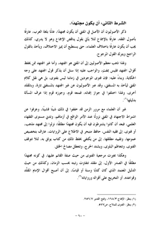 -٦٠-
‫ﺍﻟﺜﺎﱐ‬ ‫ﺍﻟﺸﺮﻁ‬:‫ﺍ‬‫ﺪ‬‫ﳎﺘﻬ‬ ‫ﻳﻜﻮﻥ‬ ‫ﺃﻥ‬.
‫ﺍﳌ‬ ‫ﰲ‬ ‫ﺍﻷﺻﻞ‬ ‫ﺃﻥ‬ ‫ﺍﻷﺻﻮﻟﻴﻮﻥ‬ ‫ﺫﻛﺮ‬‫ﹰﺎ‬‫ﻓ‬‫ﻋﺎﺭ‬ ،‫ﺍﻟﻌﺮﺏ‬ ‫ﺑﻠﻐﺔ‬ ‫ﹰﺎ‬‫ﳌ‬‫ﻋﺎ‬ ،‫ﺍ‬‫ﺪ‬‫ﳎﺘﻬ‬ ‫ﻳﻜﻮﻥ‬ ‫ﺃﻥ‬ ‫ﻔﱵ‬
‫ﻛﺬﻟﻚ‬ ،‫ﻳﺪﺭﻱ‬ ‫ﻻ‬ ‫ﻭﻫﻮ‬ ‫ﺍﻹﲨﺎﻉ‬ ‫ﻳﻨﺎﻗﺾ‬ ‫ﺑﻘﻮﻝ‬ ‫ﻳﺄﰐ‬ ‫ﻟﺌﻼ‬ ‫ﺑﺎﻹﲨﺎﻉ‬ ‫ﹰﺎ‬‫ﻓ‬‫ﻋﺎﺭ‬ ،‫ﺍﻟﻔﻘﻪ‬ ‫ﺑﺄﺻﻮﻝ‬
‫ﺑﺎﻟﻘﻮﻝ‬ ‫ﻭﻳﺄﺧﺬ‬ ،‫ﺍﻻﺧﺘﻼﻑ‬ ‫ﳝﻴﺰ‬ ‫ﺃﻥ‬ ‫ﻳﺴﺘﻄﻴﻊ‬ ‫ﺣﱴ‬ ،‫ﺍﻟﻌﻠﻤﺎﺀ‬ ‫ﺑﺎﺧﺘﻼﻑ‬ ‫ﹰﺎ‬‫ﻓ‬‫ﻋﺎﺭ‬ ‫ﻳﻜﻮﻥ‬ ‫ﺃﻥ‬ ‫ﳚﺐ‬
‫ﺍﳌﺮﺟﻮﺡ‬ ‫ﺍﻟﻘﻮﻝ‬ ‫ﻭﻳﺘﺮﻙ‬ ‫ﺍﻟﺮﺍﺟﺢ‬.
‫ﺇﱃ‬ ‫ﺍﻷﺻﻮﻟﻴﲔ‬ ‫ﻣﻌﻈﻢ‬ ‫ﺫﻫﺐ‬ ‫ﻭﳍﺬﺍ‬‫ﳛﻔﻆ‬ ‫ﳑﻦ‬ ‫ﺘﻬﺪ‬‫ﺍ‬ ‫ﻏﲑ‬ ‫ﻭﺃﻣﺎ‬ ،‫ﺘﻬﺪ‬‫ﺍ‬ ‫ﻫﻮ‬ ‫ﺍﳌﻔﱵ‬ ‫ﺃﻥ‬
‫ﻭﺟﻪ‬ ‫ﻋﻠﻰ‬ ‫ﺘﻬﺪ‬‫ﺍ‬ ‫ﻗﻮﻝ‬ ‫ﻳﺬﻛﺮ‬ ‫ﺃﻥ‬ ‫ﺳﺌﻞ‬ ‫ﺇﺫﺍ‬ ‫ﻋﻠﻴﻪ‬ ‫ﻭﺍﻟﻮﺍﺟﺐ‬ ،‫ﺖ‬‫ﲟﻔ‬ ‫ﻓﻠﻴﺲ‬ ‫ﺘﻬﺪ‬‫ﺍ‬ ‫ﺃﻗﻮﺍﻝ‬
‫ﻋﻠﻴﻪ‬ ً‫ﺀ‬‫ﻭﺑﻨﺎ‬ ،‫ﺍﳊﻜﺎﻳﺔ‬:‫ﻛﻼﻡ‬ ‫ﻧﻘﻞ‬ ‫ﻫﻲ‬ ‫ﺑﻞ‬ ،‫ﺑﻔﺘﻮﻯ‬ ‫ﻟﻴﺲ‬ ‫ﺯﻣﺎﻧﻨﺎ‬ ‫ﰲ‬ ‫ﺍﳌﻮﺟﻮﺩﻳﻦ‬ ‫ﻓﺘﻮﻯ‬ ‫ﻓﺈﻥ‬
‫ﺍ‬ ‫ﻏﲑ‬ ‫ﻋﻦ‬ ‫ﺍﻷﺻﻮﻟﻴﻮﻥ‬ ‫ﻋﱪ‬ ‫ﻭﻗﺪ‬ ،‫ﺍﳌﺴﺘﻔﱵ‬ ‫ﺑﻪ‬ ‫ﻟﻴﺄﺧﺬ‬ ‫ﺍﳌﻔﱵ‬‫ﻭﺑﺎﳌﻘﻠﺪ‬ ،‫ﺗﺎﺭﺓ‬ ‫ﺑﺎﳌﺴﺘﻔﱵ‬ ‫ﺘﻬﺪ‬
‫ﺍﳌﺴﺄﻟﺔ‬ ‫ﻋﺮﻑ‬ ‫ﺇﺫﺍ‬ ‫ﻗﻮﻡ‬ ‫ﻭﺟﻮﺯﻩ‬ ،‫ﻗﻮﻡ‬ ‫ﻓﻤﻨﻌﻪ‬ ،‫ﺇﻓﺘﺎﺋﻪ‬ ‫ﺟﻮﺍﺯ‬ ‫ﰲ‬ ‫ﺍﺧﺘﻠﻔﻮﺍ‬ ‫ﻭﳍﺬﺍ‬ ،‫ﺃﺧﺮﻯ‬
‫ﺑﺪﻟﻴﻠﻬﺎ‬)١(
.
‫ﻋﻦ‬ ‫ﻭﻋﺰﻓﻮﺍ‬ ،‫ﹰﺎ‬‫ﺌ‬‫ﻓﺸﻴ‬ ‫ﹰﺎ‬‫ﺌ‬‫ﺷﻴ‬ ‫ﺫﻟﻚ‬ ‫ﰲ‬ ‫ﺧﻔﻔﻮﺍ‬ ‫ﻗﺪ‬ ‫ﺍﻟﺰﻣﻦ‬ ‫ﻣﺮﻭﺭ‬ ‫ﻣﻊ‬ ‫ﺍﻟﻌﻠﻤﺎﺀ‬ ‫ﺃﻥ‬ ‫ﻏﲑ‬
‫ﻣﺴﺘﻮ‬ ‫ﻭﺗﺪﱐ‬ ،‫ﻢ‬‫ﺃﺯﻣﺎ‬ ‫ﰲ‬ ‫ﺍﻟﻮﺍﻗﻊ‬ ‫ﺍﻷﻣﺮ‬ ‫ﻋﻨﺪ‬ ‫ﹰﺎ‬‫ﻟ‬‫ﻧﺰﻭ‬ ‫ﺍﳌﻔﱵ‬ ‫ﰲ‬ ‫ﺍﻻﺟﺘﻬﺎﺩ‬ ‫ﺍﺷﺘﺮﺍﻁ‬‫ﺍﻟﻔﻘﻬﺎﺀ‬ ‫ﻯ‬
،‫ﻣﺬﻫﺐ‬ ‫ﳎﺘﻬﺪ‬ ‫ﺇﱃ‬ ‫ﻧﺰﻟﻮﺍ‬ ‫ﹰﺎ؛‬‫ﻘ‬‫ﻣﻄﻠ‬ ‫ﺍ‬‫ﺪ‬‫ﳎﺘﻬ‬ ‫ﻳﻜﻮﻥ‬ ‫ﺃﻥ‬ ‫ﻓﻴﻪ‬ ‫ﻳﺸﺘﺮﻃﻮﻥ‬ ‫ﻛﺎﻧﻮﺍ‬ ‫ﺃﻥ‬ ‫ﻓﺒﻌﺪ‬ ،‫ﺍﻟﻌﻠﻤﻲ‬
‫ﺑﺘﺨﺼﻴﺺ‬ ‫ﻋﺎﺭﻑ‬ ،‫ﺍﻟﺮﻭﺍﻳﺎﺕ‬ ‫ﻋﻠﻰ‬ ‫ﺍﻻﻃﻼﻉ‬ ‫ﰲ‬ ‫ﻣﺘﺒﺤﺮ‬ ‫ﺣﺎﻓﻆ‬ ،‫ﺍﻟﻨﻔﺲ‬ ‫ﻓﻘﻴﻪ‬ ‫ﺇﱃ‬ ،‫ﻓﺘﻮﻯ‬ ‫ﺃﻭ‬
‫ﺗﺘﻮﻗﻒ‬ ‫ﻟﺌﻼ‬ ،‫ﺑﻪ‬ ‫ﻳﻮﺛﻖ‬ ‫ﻛﺘﺎﺏ‬ ‫ﻣﻦ‬ ‫ﺫﻟﻚ‬ ‫ﲝﻔﻆ‬ ‫ﻳﻜﺘﻔﻲ‬ ‫ﻣﻦ‬ ‫ﺇﱃ‬ ،‫ﻣﻄﻠﻘﻬﺎ‬ ‫ﻭﺗﻘﻴﻴﺪ‬ ،‫ﻋﻤﻮﻣﻬﺎ‬
‫ﺍﻟﺒﻠ‬ ‫ﻭﺗﺘﻌﺎﻇﻢ‬ ،‫ﺍﻟﻔﺘﻮﻯ‬‫ﺍﳊﺮﺝ‬ ‫ﻭﻳﺸﺘﺪ‬ ،‫ﻮﻯ‬‫ﺍﳋﻠﻖ‬ ‫ﻣﺼﺎﱀ‬ ‫ﻭﺗﺘﻌﻄﻞ‬ ،.
‫ﺍ‬‫ﺪ‬‫ﳎﺘﻬ‬ ‫ﻛﻮﻧﻪ‬ ‫ﰲ‬ ،‫ﻋﻠﻴﻬﺎ‬ ‫ﺍﻟﻘﺎﺋﻢ‬ ‫ﺻﻔﺔ‬ ‫ﺣﻴﺚ‬ ‫ﻣﻦ‬ ‫ﺍﻟﻔﺘﻮﻯ‬ ‫ﻣﺮﺟﻌﻴﺔ‬ ‫ﺗﻐﲑﺕ‬ ‫ﻭﻫﻜﺬﺍ‬
‫ﺣﻴﺚ‬ ‫ﻣﻦ‬ ‫ﻭﻛﺬﻟﻚ‬ ،‫ﺍﻟﺰﻣﺎﻥ‬ ‫ﲝﺴﺐ‬ ‫ﺭﺗﺒﺘﻪ‬ ‫ﺗﺘﻔﺎﻭﺕ‬ ‫ﻣﻘﻠﺪ‬ ‫ﺇﱃ‬ ،‫ﺍﻷﻭﻝ‬ ‫ﺍﻟﺼﺪﺭ‬ ‫ﰲ‬ ‫ﹰﺎ‬‫ﻘ‬‫ﻣﻄﻠ‬
‫ﱠﺪ‬‫ﻠ‬‫ﺍﳌﻘ‬ ‫ﺍﻹﻣﺎﻡ‬ ‫ﺃﻗﻮﺍﻝ‬ ‫ﺃﺻﺒﺢ‬ ‫ﺃﻥ‬ ‫ﺇﱃ‬ ،‫ﺎ‬‫ﺳ‬‫ﻗﻴﺎ‬ ‫ﺃﻭ‬ ‫ﻭﺳﻨﺔ‬ ‫ﺎ‬‫ﺑ‬‫ﻛﺘﺎ‬ ‫ﻛﺎﻥ‬ ‫ﺍﻟﺬﻱ‬ ‫ﺍﳌﻌﺘﻤﺪ‬ ‫ﺍﻟﺪﻟﻴﻞ‬
‫ﻭﺭﻭﺍﻳﺎﺗﻪ‬ ‫ﺃﻗﻮﺍﻟﻪ‬ ‫ﻋﻠﻰ‬ ‫ﺍﻟﺘﺨﺮﻳﺞ‬ ‫ﺃﻭ‬ ،‫ﻭﻗﻮﺍﻋﺪﻩ‬)٢(
.
)١(‫ﻳﻨﻈﺮ‬:‫ﺎﺝ‬‫ﺍﻹ‬٣/١٦٨‫ﺍﻟﻘﺪﻳﺮ‬ ‫ﻭﻓﺘﺢ‬ ،٧/٢٥٦.
)٢(‫ﻳﻨﻈﺮ‬:‫ﺹ‬ ،‫ﻟﻠﻤﻼﺡ‬ ‫ﺍﻟﻔﺘﻮﻯ‬٥٧٧.
 