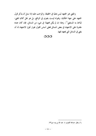 -٦١-
‫ﻗﻮﻝ‬ ‫ﻳﺬﻛﺮ‬ ‫ﺃﻥ‬ ‫ﺳﺌﻞ‬ ‫ﺇﺫﺍ‬ ‫ﻋﻠﻴﻪ‬ ‫ﻭﺍﻟﻮﺍﺟﺐ‬ ،‫ﺍﳊﻘﻴﻘﺔ‬ ‫ﰲ‬ ‫ﺎ‬‫ﻴ‬‫ﻣﻔﺘ‬ ‫ﻟﻴﺲ‬ ‫ﺘﻬﺪ‬‫ﺍ‬ ‫ﻏﲑ‬ ‫ﻭﺍﳌﻔﱵ‬
‫ﺍﳌﻔﱵ؛‬ ‫ﻛﻼﻡ‬ ‫ﻧﻘﻞ‬ ‫ﻫﻮ‬ ‫ﺑﻞ‬ ،‫ﺍﻟﻮﺍﻗﻊ‬ ‫ﰲ‬ ‫ﺑﻔﺘﻮﻯ‬ ‫ﻟﻴﺴﺖ‬ ‫ﻭﻓﺘﻮﺍﻩ‬ ،‫ﺍﳊﻜﺎﻳﺔ‬ ‫ﺟﻬﺔ‬ ‫ﻋﻠﻰ‬ ‫ﺘﻬﺪ‬‫ﺍ‬
‫ﺍﳌﺴﺘﻔﱵ‬ ‫ﺑﻪ‬ ‫ﻟﻴﺄﺧﺬ‬)١(
‫ﺍﳌﺴ‬ ‫ﻣﻦ‬ ‫ﺷﻲﺀ‬ ‫ﰲ‬ ‫ﺍ‬‫ﺪ‬‫ﳎﺘﻬ‬ ‫ﻳﻜﻦ‬ ‫ﱂ‬ ‫ﺇﻥ‬ ‫ﻭﻫﺬﺍ‬ ،‫ﻋﻨﺪﻩ‬ ‫ﻛﺎﻥ‬ ‫ﻓﺈﻥ‬ ،‫ﺎﺋﻞ‬
‫ﺃﻥ‬ ‫ﻟﻪ‬ ‫ﺍﻻﺟﺘﻬﺎﺩ‬ ‫ﲡﺰﺅ‬ ‫ﲜﻮﺍﺯ‬ ‫ﺍﻟﻘﻮﻝ‬ ‫ﺃﺳﺎﺱ‬ ‫ﻓﻌﻠﻰ‬ ‫ﺍﳌﺴﺎﺋﻞ‬ ‫ﺑﻌﺾ‬ ‫ﰲ‬ ‫ﺍﻻﺟﺘﻬﺎﺩ‬ ‫ﻋﻠﻰ‬ ‫ﻣﻘﺪﺭﺓ‬
‫ﻓﻴﻬﺎ‬ ‫ﳚﺘﻬﺪ‬ ‫ﺍﻟﱵ‬ ‫ﺍﳌﺴﺎﺋﻞ‬ ‫ﰲ‬ ‫ﻳﻔﱵ‬.

)١(‫ﻳﻨﻈﺮ‬:‫ﺩ‬ ،‫ﺍﻟﻔﺘﻮﻯ‬ ‫ﺻﻨﺎﻋﺔ‬.‫ﺹ‬ ،‫ﺑﻴﻪ‬ ‫ﺑﻦ‬ ‫ﺍﷲ‬ ‫ﻋﺒﺪ‬٧٩.
 