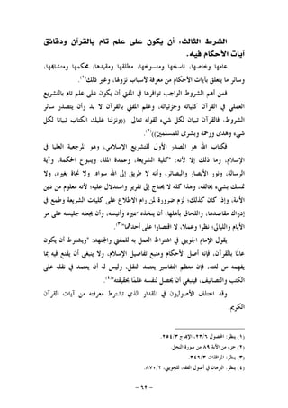 -٦٢-
‫ﺍﻟﺜﺎﻟﺚ‬ ‫ﺍﻟﺸﺮﻁ‬:‫ﻭﺩﻗﺎﺋﻖ‬ ‫ﺑﺎﻟﻘﺮﺁﻥ‬ ‫ﺗﺎﻡ‬ ‫ﻋﻠﻢ‬ ‫ﻋﻠﻰ‬ ‫ﻳﻜﻮﻥ‬ ‫ﺃﻥ‬
‫ﻓﻴﻪ‬ ‫ﺍﻷﺣﻜﺎﻡ‬ ‫ﺁﻳﺎﺕ‬.
‫ﻭﻣﺘ‬ ‫ﳏﻜﻤﻬﺎ‬ ،‫ﻭﻣﻘﻴﺪﻫﺎ‬ ‫ﻣﻄﻠﻘﻬﺎ‬ ،‫ﻭﻣﻨﺴﻮﺧﻬﺎ‬ ‫ﻧﺎﺳﺨﻬﺎ‬ ،‫ﻭﺧﺎﺻﻬﺎ‬ ‫ﻋﺎﻣﻬﺎ‬،‫ﻬﺎ‬‫ﺸﺎ‬
‫ﺫﻟﻚ‬ ‫ﻭﻏﲑ‬ ،‫ﻧﺰﻭﳍﺎ‬ ‫ﻷﺳﺒﺎﺏ‬ ‫ﻣﻌﺮﻓﺔ‬ ‫ﻣﻦ‬ ‫ﺍﻷﺣﻜﺎﻡ‬ ‫ﺑﺂﻳﺎﺕ‬ ‫ﻳﺘﻌﻠﻖ‬ ‫ﻣﺎ‬ ‫ﻭﺳﺎﺋﺮ‬)١(
.
‫ﺑﺎﻟﺘﺸﺮﻳﻊ‬ ‫ﺗﺎﻡ‬ ‫ﻋﻠﻢ‬ ‫ﻋﻠﻰ‬ ‫ﻳﻜﻮﻥ‬ ‫ﺃﻥ‬ ‫ﺍﳌﻔﱵ‬ ‫ﰲ‬ ‫ﺗﻮﺍﻓﺮﻫﺎ‬ ‫ﺍﻟﻮﺍﺟﺐ‬ ‫ﺍﻟﺸﺮﻭﻁ‬ ‫ﺃﻫﻢ‬ ‫ﻓﻤﻦ‬
‫ﺳﺎﺋﺮ‬ ‫ﻳﺘﺼﺪﺭ‬ ‫ﻭﺃﻥ‬ ‫ﺑﺪ‬ ‫ﻻ‬ ‫ﺑﺎﻟﻘﺮﺁﻥ‬ ‫ﺍﳌﻔﱵ‬ ‫ﻭﻋﻠﻢ‬ ،‫ﻭﺟﺰﺋﻴﺎﺗﻪ‬ ‫ﻛﻠﻴﺎﺗﻪ‬ ‫ﺍﻟﻘﺮﺁﻥ‬ ‫ﰲ‬ ‫ﺍﻟﻌﻤﻠﻲ‬
‫ﺗﻌ‬ ‫ﻟﻘﻮﻟﻪ‬ ‫ﺷﻲﺀ‬ ‫ﻟﻜﻞ‬ ‫ﺗﺒﻴﺎﻥ‬ ‫ﻓﺎﻟﻘﺮﺁﻥ‬ ،‫ﺍﻟﺸﺮﻭﻁ‬‫ﺎﱃ‬)) :‫ﻟﻜﻞ‬ ‫ﺗﺒﻴﺎﻧﺎ‬ ‫ﺍﻟﻜﺘﺎﺏ‬ ‫ﻋﻠﻴﻚ‬ ‫ﻭﻧﺰﻟﻨﺎ‬
‫ﻟﻠﻤﺴﻠﻤﲔ‬ ‫ﻭﺑﺸﺮﻯ‬ ‫ﻭﺭﲪﺔ‬ ‫ﻭﻫﺪﻯ‬ ‫ﺷﻲﺀ‬(()٢(
.
‫ﰲ‬ ‫ﺍﻟﻌﻠﻴﺎ‬ ‫ﺍﳌﺮﺟﻌﻴﺔ‬ ‫ﻭﻫﻮ‬ ،‫ﺍﻹﺳﻼﻣﻲ‬ ‫ﻟﻠﺘﺸﺮﻳﻊ‬ ‫ﺍﻷﻭﻝ‬ ‫ﺍﳌﺼﺪﺭ‬ ‫ﻫﻮ‬ ‫ﺍﷲ‬ ‫ﻓﻜﺘﺎﺏ‬
‫ﻷﻧﻪ‬ ‫ﺇﻻ‬ ‫ﺫﻟﻚ‬ ‫ﻭﻣﺎ‬ ،‫ﺍﻹﺳﻼﻡ‬:"‫ﻛﻠﻴﺔ‬،‫ﺍﻟﺸﺮﻳﻌﺔ‬‫ﻭﻋﻤﺪﺓ‬،‫ﺍﳌﻠﺔ‬‫ﻭﻳﻨﺒﻮﻉ‬،‫ﺍﳊﻜﻤﺔ‬‫ﻭﺁﻳﺔ‬
،‫ﺍﻟﺮﺳﺎﻟﺔ‬‫ﻭﻧﻮﺭ‬‫ﺍﻷﺑﺼﺎﺭ‬،‫ﻭﺍﻟﺒﺼﺎﺋﺮ‬‫ﻭﺃﻧﻪ‬‫ﻻ‬‫ﻃﺮﻳﻖ‬‫ﺇﱃ‬‫ﺍﷲ‬،‫ﺳﻮﺍﻩ‬‫ﻭﻻ‬‫ﳒﺎﺓ‬،‫ﺑﻐﲑﻩ‬‫ﻭﻻ‬
‫ﲤﺴﻚ‬‫ﺑﺸﻲﺀ‬،‫ﳜﺎﻟﻔﻪ‬‫ﻭﻫﺬﺍ‬‫ﻛﻠﻪ‬‫ﻻ‬‫ﳛﺘﺎﺝ‬‫ﺇﱃ‬‫ﺗﻘﺮﻳﺮ‬‫ﻭﺍﺳﺘﺪﻻﻝ‬‫ﻋﻠﻴﻪ؛‬‫ﻷﻧﻪ‬‫ﻣﻌﻠﻮﻡ‬‫ﻣﻦ‬‫ﺩﻳﻦ‬
‫ﺍﻷﻣ‬‫ﺔ‬،‫ﻭﺇﺫﺍ‬‫ﻛﺎﻥ‬‫ﻛﺬﻟﻚ؛‬‫ﻟﺰﻡ‬‫ﺿﺮﻭﺭﺓ‬‫ﳌﻦ‬‫ﺭﺍﻡ‬‫ﺍﻻﻃﻼﻉ‬‫ﻋﻠﻰ‬‫ﻛﻠﻴﺎﺕ‬‫ﺍﻟﺸﺮﻳﻌﺔ‬‫ﻭﻃﻤﻊ‬‫ﰲ‬
‫ﺇﺩﺭﺍﻙ‬،‫ﻣﻘﺎﺻﺪﻫﺎ‬‫ﻭﺍﻟﻠﺤﺎﻕ‬،‫ﺑﺄﻫﻠﻬﺎ‬‫ﺃﻥ‬‫ﻳﺘﺨﺬﻩ‬‫ﲰﲑﻩ‬،‫ﻭﺃﻧﻴﺴﻪ‬‫ﻭﺃﻥ‬‫ﳚﻌﻠﻪ‬‫ﺟﻠﻴﺴﻪ‬‫ﻋﻠﻰ‬‫ﻣﺮ‬
‫ﺍﻷﻳﺎﻡ‬‫ﻭﺍﻟﻠﻴﺎﱄ؛‬‫ﻧﻈﺮﺍ‬،‫ﻭﻋﻤﻼ‬‫ﻻ‬‫ﺍﻗﺘﺼﺎﺭﺍ‬‫ﻋﻠﻰ‬‫ﺃﺣﺪﳘﺎ‬")٣(
.
‫ﺘﻬﺪ‬‫ﻭﺍ‬ ‫ﻟﻠﻤﻔﱵ‬ ‫ﺑﻪ‬ ‫ﺍﻟﻌﻤﻞ‬ ‫ﺍﺷﺘﺮﺍﻁ‬ ‫ﰲ‬ ‫ﺍﳉﻮﻳﲏ‬ ‫ﺍﻹﻣﺎﻡ‬ ‫ﻳﻘﻮﻝ‬" :‫ﻳﻜﻮﻥ‬ ‫ﺃﻥ‬ ‫ﻭﻳﺸﺘﺮﻁ‬
‫ﲟﺎ‬ ‫ﻓﻴﻪ‬ ‫ﻳﻘﻨﻊ‬ ‫ﺃﻥ‬ ‫ﻳﻨﺒﻐﻲ‬ ‫ﻭﻻ‬ ،‫ﺍﻹﺳﻼﻡ‬ ‫ﺗﻔﺎﺻﻴﻞ‬ ‫ﻭﻣﻨﺒﻊ‬ ‫ﺍﻷﺣﻜﺎﻡ‬ ‫ﺃﺻﻞ‬ ‫ﻓﺈﻧﻪ‬ ،‫ﺑﺎﻟﻘﺮﺁﻥ‬ ‫ﹰﺎ‬‫ﳌ‬‫ﻋﺎ‬
‫ﺍﻟﺘﻔﺎﺳﲑ‬ ‫ﻣﻌﻈﻢ‬ ‫ﻓﺈﻥ‬ ،‫ﻟﻐﺘﻪ‬ ‫ﻣﻦ‬ ‫ﻳﻔﻬﻤﻪ‬‫ﻋﻠﻰ‬ ‫ﻧﻘﻠﻪ‬ ‫ﰲ‬ ‫ﻳﻌﺘﻤﺪ‬ ‫ﺃﻥ‬ ‫ﻟﻪ‬ ‫ﻭﻟﻴﺲ‬ ،‫ﺍﻟﻨﻘﻞ‬ ‫ﻳﻌﺘﻤﺪ‬
‫ﲝﻘﻴﻘﺘﻪ‬ ‫ﺎ‬‫ﻤ‬‫ﻋﻠ‬ ‫ﻟﻨﻔﺴﻪ‬ ‫ﳛﺼﻞ‬ ‫ﺃﻥ‬ ‫ﻓﻴﻨﺒﻐﻲ‬ ،‫ﻭﺍﻟﺘﺼﺎﻧﻴﻒ‬ ‫ﺍﻟﻜﺘﺐ‬")٤(
.
‫ﺍﻟﻘﺮﺁﻥ‬ ‫ﺁﻳﺎﺕ‬ ‫ﻣﻦ‬ ‫ﻣﻌﺮﻓﺘﻪ‬ ‫ﺗﺸﺘﺮﻁ‬ ‫ﺍﻟﺬﻱ‬ ‫ﺍﳌﻘﺪﺍﺭ‬ ‫ﰲ‬ ‫ﺍﻷﺻﻮﻟﻴﻮﻥ‬ ‫ﺍﺧﺘﻠﻒ‬ ‫ﻭﻗﺪ‬
‫ﺍﻟﻜﺮﱘ‬.
)١(‫ﻳﻨﻈﺮ‬:‫ﺍﶈﺼﻮﻝ‬٦/٢٣‫ﺎﺝ‬‫ﺍﻹ‬ ،٣/٢٥٤.
)٢(‫ﺍﻵﻳﺔ‬ ‫ﻣﻦ‬ ‫ﺟﺰﺀ‬٨٩‫ﺍﻟﻨﺤﻞ‬ ‫ﺳﻮﺭﺓ‬ ‫ﻣﻦ‬.
)٣(‫ﻳﻨﻈﺮ‬:‫ﺍﳌﻮﺍﻓﻘﺎﺕ‬٣/٣٤٦.
)٤(‫ﻳﻨﻈﺮ‬:،‫ﻟﻠﺠﻮﻳﲏ‬ ،‫ﺍﻟﻔﻘﻪ‬ ‫ﺃﺻﻮﻝ‬ ‫ﰲ‬ ‫ﺍﻟﱪﻫﺎﻥ‬٢/٨٧٠.
 