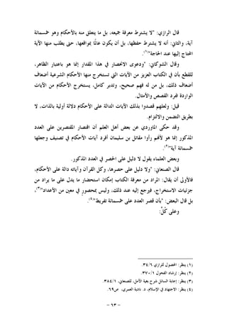 -٦٣-
‫ﺍﻟﺮﺍﺯﻱ‬ ‫ﻗﺎﻝ‬" :‫ﲬﺴﻤﺎﺋﺔ‬ ‫ﻭﻫﻮ‬ ‫ﺑﺎﻷﺣﻜﺎﻡ‬ ‫ﻣﻨﻪ‬ ‫ﻳﺘﻌﻠﻖ‬ ‫ﻣﺎ‬ ‫ﺑﻞ‬ ،‫ﲨﻴﻌﻪ‬ ‫ﻣﻌﺮﻓﺔ‬ ‫ﻳﺸﺘﺮﻁ‬ ‫ﻻ‬
‫ﻭﺍﻟﺜﺎﱐ‬ ،‫ﺁﻳﺔ‬:‫ﺍﻵﻳﺔ‬ ‫ﻣﻨﻬﺎ‬ ‫ﻳﻄﻠﺐ‬ ‫ﺣﱴ‬ ،‫ﲟﻮﺍﻗﻌﻬﺎ‬ ‫ﹰﺎ‬‫ﳌ‬‫ﻋﺎ‬ ‫ﻳﻜﻮﻥ‬ ‫ﺃﻥ‬ ‫ﺑﻞ‬ ،‫ﺣﻔﻈﻬﺎ‬ ‫ﻳﺸﺘﺮﻁ‬ ‫ﻻ‬ ‫ﺃﻧﻪ‬
‫ﺍﳊﺎﺟﺔ‬ ‫ﻋﻨﺪ‬ ‫ﺇﻟﻴﻬﺎ‬ ‫ﺍﶈﺘﺎﺝ‬")١(
.
‫ﺍﻟﺸﻮﻛﺎﱐ‬ ‫ﻭﻗﺎﻝ‬" :‫ﻭﺩﻋﻮﻯ‬‫ﺍﻻﳓﺼﺎﺭ‬‫ﰲ‬‫ﻫﺬﺍ‬‫ﺍﳌﻘﺪﺍﺭ‬‫ﺇﳕﺎ‬‫ﻫﻮ‬‫ﺑﺎﻋﺘﺒﺎﺭ‬،‫ﺍﻟﻈﺎﻫﺮ‬
‫ﻟﻠﻘﻄﻊ‬‫ﺑﺄﻥ‬‫ﰲ‬‫ﺍﻟﻜﺘﺎﺏ‬‫ﺍﻟﻌﺰﻳﺰ‬‫ﻣﻦ‬‫ﺍﻵﻳﺎﺕ‬‫ﺍﻟﱵ‬‫ﺗﺴﺘﺨﺮﺝ‬‫ﻣﻨﻬﺎ‬‫ﺍﻷﺣﻜﺎﻡ‬‫ﺍﻟﺸﺮﻋﻴﺔ‬‫ﺃﺿﻌﺎﻑ‬
‫ﺃﺿﻌﺎﻑ‬،‫ﺫﻟﻚ‬‫ﺑﻞ‬‫ﻣﻦ‬‫ﻟﻪ‬‫ﻓﻬﻢ‬،‫ﺻﺤﻴﺢ‬‫ﻭﺗﺪﺑﺮ‬،‫ﻛﺎﻣﻞ‬‫ﻳﺴﺘﺨﺮﺝ‬‫ﺍﻷﺣﻜﺎﻡ‬‫ﻣﻦ‬‫ﺍﻵﻳﺎﺕ‬
‫ﺍﻟﻮﺍﺭﺩﺓ‬‫ﺮﺩ‬‫ﺍﻟﻘﺼﺺ‬‫ﻭﺍﻷﻣﺜﺎﻝ‬.
‫ﻗﻴﻞ‬:‫ﻭﻟﻌﻠﻬﻢ‬‫ﻗﺼﺪﻭﺍ‬‫ﺑﺬﻟﻚ‬‫ﺍﻵﻳﺎﺕ‬‫ﺍﻟﺪﺍﻟﺔ‬‫ﻋﻠﻰ‬‫ﺍﻷﺣﻜﺎﻡ‬‫ﺩﻻﻟﺔ‬‫ﺃﻭﻟﻴﺔ‬،‫ﺑﺎﻟﺬﺍﺕ‬‫ﻻ‬
‫ﺑﻄﺮﻳﻖ‬‫ﺍﻟﺘﻀﻤﻦ‬‫ﻭﺍﻻﻟﺘﺰﺍﻡ‬.
‫ﻭﻗﺪ‬‫ﺣﻜﻰ‬‫ﺍﳌﺎﻭﺭﺩﻱ‬‫ﻋﻦ‬‫ﺑﻌﺾ‬‫ﺃﻫﻞ‬‫ﺍﻟﻌﻠﻢ‬‫ﺃﻥ‬‫ﺍﻗﺘﺼﺎﺭ‬‫ﺍﳌﻘﺘﺼﺮﻳﻦ‬‫ﻋﻠﻰ‬‫ﺍﻟﻌﺪﺩ‬
‫ﺍﳌﺬﻛﻮﺭ‬‫ﺇﳕ‬‫ﺎ‬‫ﻫﻮ‬‫ﻢ‬‫ﻷ‬‫ﺭﺃﻭﺍ‬‫ﻣﻘﺎﺗﻞ‬‫ﺑﻦ‬‫ﺳﻠﻴﻤﺎﻥ‬‫ﺃﻓﺮﺩ‬‫ﺁﻳﺎﺕ‬‫ﺍﻷﺣﻜﺎﻡ‬‫ﰲ‬‫ﺗﺼﻨﻴﻒ‬‫ﻭﺟﻌﻠﻬﺎ‬
‫ﲬﺴﻤﺎﺋﺔ‬‫ﺁﻳﺔ‬")٢(
.
‫ﺍﳌﺬﻛﻮﺭ‬ ‫ﺍﻟﻌﺪﺩ‬ ‫ﰲ‬ ‫ﺍﳊﺼﺮ‬ ‫ﻋﻠﻰ‬ ‫ﺩﻟﻴﻞ‬ ‫ﻻ‬ ‫ﻳﻘﻮﻝ‬ ‫ﺍﻟﻌﻠﻤﺎﺀ‬ ‫ﻭﺑﻌﺾ‬.
‫ﺍﻟﺼﻨﻌﺎﱐ‬ ‫ﻗﺎﻝ‬" :،‫ﺍﻷﺣﻜﺎﻡ‬ ‫ﻋﻠﻰ‬ ‫ﺩﺍﻟﺔ‬ ‫ﻭﺁﻳﺎﺗﻪ‬ ‫ﺍﻟﻘﺮﺁﻥ‬ ‫ﻭﻛﻞ‬ ،‫ﺣﺼﺮﻫﺎ‬ ‫ﻋﻠﻰ‬ ‫ﺩﻟﻴﻞ‬ ‫ﻭﻻ‬
‫ﻳﻘﺎﻝ‬ ‫ﺃﻥ‬ ‫ﻓﺎﻷﻭﱃ‬:‫ﺍ‬ ‫ﺇﻣﻜﺎﻥ‬ ‫ﺍﻟﻜﺘﺎﺏ‬ ‫ﻣﻌﺮﻓﺔ‬ ‫ﻣﻦ‬ ‫ﺍﳌﺮﺍﺩ‬‫ﻣﻦ‬ ‫ﻳﺮﺍﺩ‬ ‫ﻣﺎ‬ ‫ﻋﻠﻰ‬ ‫ﻳﺪﻝ‬ ‫ﻣﺎ‬ ‫ﺳﺘﺤﻀﺎﺭ‬
‫ﺍﻷﻋﺪﺍﺩ‬ ‫ﻣﻦ‬ ‫ﻣﻌﲔ‬ ‫ﰲ‬ ‫ﹴ‬‫ﺭ‬‫ﲟﺤﺼﻮ‬ ‫ﻭﻟﻴﺲ‬ ،‫ﺫﻟﻚ‬ ‫ﻋﻨﺪ‬ ‫ﺇﻟﻴﻪ‬ ‫ﻓﲑﺟﻊ‬ ،‫ﺍﻻﺳﺘﺨﺮﺍﺝ‬ ‫ﺟﺰﺋﻴﺎﺕ‬")٣(
،
‫ﺍﻟﺒﻌﺾ‬ ‫ﻗﺎﻝ‬ ‫ﺑﻞ‬" :‫ﺗﻔﺮﻳﻂ‬ ‫ﲬﺴﻤﺎﺋﺔ‬ ‫ﻋﻠﻰ‬ ‫ﺍﻟﻌﺪﺩ‬ ‫ﻗﺼﺮ‬ ‫ﺑﺄﻥ‬")٤(
.
‫ﹸ‬‫ﻛ‬ ‫ﻭﻋﻠﻰ‬‫ﱟ‬‫ﻞ‬:
)١(‫ﻳﻨﻈﺮ‬:‫ﻟﻠﺮﺍﺯﻱ‬ ‫ﺍﶈﺼﻮﻝ‬٦/٣٤.
)٢(‫ﻳﻨﻈﺮ‬:‫ﺍﻟﻔﺤﻮﻝ‬ ‫ﺇﺭﺷﺎﺩ‬١/٣٧٠.
)٣(‫ﻳﻨﻈﺮ‬:،‫ﻟﻠﺼﻨﻌﺎﱐ‬ ،‫ﺍﻵﻣﻞ‬ ‫ﺑﻐﻴﺔ‬ ‫ﺷﺮﺡ‬ ‫ﺍﻟﺴﺎﺋﻞ‬ ‫ﺇﺟﺎﺑﺔ‬١/٣٨٤.
)٤(‫ﻳﻨﻈﺮ‬:‫ﺩ‬ ،‫ﺍﻹﺳﻼﻡ‬ ‫ﰲ‬ ‫ﺍﻻﺟﺘﻬﺎﺩ‬.‫ﺹ‬ ،‫ﺍﻟﻌﻤﺮﻱ‬ ‫ﻧﺎﺩﻳﺔ‬٦٩.
 