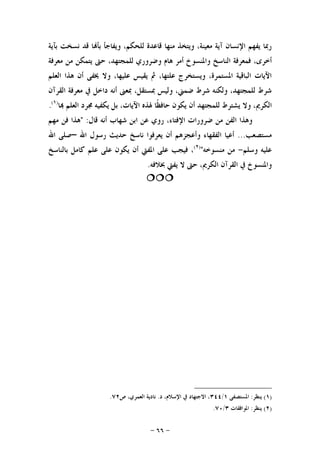 -٦٦-
‫ﺑﺂﻳﺔ‬ ‫ﻧﺴﺨﺖ‬ ‫ﻗﺪ‬ ‫ﺎ‬‫ﺑﺄ‬ ‫ﻭﻳﻔﺎﺟﺄ‬ ،‫ﻟﻠﺤﻜﻢ‬ ‫ﻗﺎﻋﺪﺓ‬ ‫ﻣﻨﻬﺎ‬ ‫ﻭﻳﺘﺨﺬ‬ ،‫ﻣﻌﻴﻨﺔ‬ ‫ﺁﻳﺔ‬ ‫ﺍﻹﻧﺴﺎﻥ‬ ‫ﻳﻔﻬﻢ‬ ‫ﺭﲟﺎ‬
‫ﺃﺧﺮ‬‫ﻣﻌﺮﻓﺔ‬ ‫ﻣﻦ‬ ‫ﻳﺘﻤﻜﻦ‬ ‫ﺣﱴ‬ ،‫ﻟﻠﻤﺠﺘﻬﺪ‬ ‫ﻭﺿﺮﻭﺭﻱ‬ ‫ﻫﺎﻡ‬ ‫ﺃﻣﺮ‬ ‫ﻭﺍﳌﻨﺴﻮﺥ‬ ‫ﺍﻟﻨﺎﺳﺦ‬ ‫ﻓﻤﻌﺮﻓﺔ‬ ،‫ﻯ‬
‫ﺍﻟﻌﻠﻢ‬ ‫ﻫﺬﺍ‬ ‫ﺃﻥ‬ ‫ﳜﻔﻰ‬ ‫ﻭﻻ‬ ،‫ﻋﻠﻴﻬﺎ‬ ‫ﻳﻘﻴﺲ‬ ‫ﰒ‬ ،‫ﻋﻠﺘﻬﺎ‬ ‫ﻭﻳﺴﺘﺨﺮﺝ‬ ،‫ﺍﳌﺴﺘﻤﺮﺓ‬ ‫ﺍﻟﺒﺎﻗﻴﺔ‬ ‫ﺍﻵﻳﺎﺕ‬
‫ﺍﻟﻘﺮﺁﻥ‬ ‫ﻣﻌﺮﻓﺔ‬ ‫ﰲ‬ ‫ﺩﺍﺧﻞ‬ ‫ﺃﻧﻪ‬ ‫ﲟﻌﲎ‬ ،‫ﲟﺴﺘﻘﻞ‬ ‫ﻭﻟﻴﺲ‬ ،‫ﺿﻤﲏ‬ ‫ﺷﺮﻁ‬ ‫ﻭﻟﻜﻨﻪ‬ ،‫ﻟﻠﻤﺠﺘﻬﺪ‬ ‫ﺷﺮﻁ‬
‫ﺣﺎﻓ‬ ‫ﻳﻜﻮﻥ‬ ‫ﺃﻥ‬ ‫ﻟﻠﻤﺠﺘﻬﺪ‬ ‫ﻳﺸﺘﺮﻁ‬ ‫ﻭﻻ‬ ،‫ﺍﻟﻜﺮﱘ‬‫ﺎ‬ ‫ﺍﻟﻌﻠﻢ‬ ‫ﳎﺮﺩ‬ ‫ﻳﻜﻔﻴﻪ‬ ‫ﺑﻞ‬ ،‫ﺍﻵﻳﺎﺕ‬ ‫ﳍﺬﻩ‬ ‫ﹰﺎ‬‫ﻈ‬)١(
.
‫ﻗﺎﻝ‬ ‫ﺃﻧﻪ‬ ‫ﺷﻬﺎﺏ‬ ‫ﺍﺑﻦ‬ ‫ﻋﻦ‬ ‫ﺭﻭﻱ‬ ،‫ﺍﻹﻓﺘﺎﺀ‬ ‫ﺿﺮﻭﺭﺍﺕ‬ ‫ﻣﻦ‬ ‫ﺍﻟﻔﻦ‬ ‫ﻭﻫﺬﺍ‬" :‫ﻣﻬﻢ‬ ‫ﻓﻦ‬ ‫ﻫﺬﺍ‬
‫ﻣﺴﺘﺼﻌﺐ‬...‫ﺍﷲ‬ ‫ﺭﺳﻮﻝ‬ ‫ﺣﺪﻳﺚ‬ ‫ﻧﺎﺳﺦ‬ ‫ﻳﻌﺮﻓﻮﺍ‬ ‫ﺃﻥ‬ ‫ﻭﺃﻋﺠﺰﻫﻢ‬ ‫ﺍﻟﻔﻘﻬﺎﺀ‬ ‫ﺃﻋﻴﺎ‬–‫ﺍﷲ‬ ‫ﺻﻠﻰ‬
‫ﻭﺳﻠﻢ‬ ‫ﻋﻠﻴﻪ‬-‫ﻣﻨﺴﻮﺧﻪ‬ ‫ﻣﻦ‬")٢(
‫ﺑﺎﻟﻨﺎﺳﺦ‬ ‫ﻛﺎﻣﻞ‬ ‫ﻋﻠﻢ‬ ‫ﻋﻠﻰ‬ ‫ﻳﻜﻮﻥ‬ ‫ﺃﻥ‬ ‫ﺍﳌﻔﱵ‬ ‫ﻋﻠﻰ‬ ‫ﻓﻴﺠﺐ‬ ،
‫ﻭﺍﳌ‬‫ﲞﻼﻓﻪ‬ ‫ﻳﻔﱵ‬ ‫ﻻ‬ ‫ﺣﱴ‬ ،‫ﺍﻟﻜﺮﱘ‬ ‫ﺍﻟﻘﺮﺁﻥ‬ ‫ﰲ‬ ‫ﻨﺴﻮﺥ‬.

)١(‫ﻳﻨﻈﺮ‬:‫ﺍﳌﺴﺘﺼﻔﻰ‬١/٣٤٤‫ﺩ‬ ،‫ﺍﻹﺳﻼﻡ‬ ‫ﰲ‬ ‫ﺍﻻﺟﺘﻬﺎﺩ‬ ،.‫ﺹ‬ ،‫ﺍﻟﻌﻤﺮﻱ‬ ‫ﻧﺎﺩﻳﺔ‬٧٢.
)٢(‫ﻳﻨﻈﺮ‬:‫ﺍﳌﻮﺍﻓﻘﺎﺕ‬٣/٧٠.
 