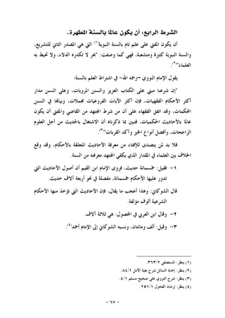 -٦٧-
‫ﺍﻟﺮﺍﺑﻊ‬ ‫ﺍﻟﺸﺮﻁ‬:‫ﺍﳌﻄﻬﺮﺓ‬ ‫ﺑﺎﻟﺴﻨﺔ‬ ‫ﹰﺎ‬‫ﳌ‬‫ﻋﺎ‬ ‫ﻳﻜﻮﻥ‬ ‫ﺃﻥ‬.
‫ﺍﻟﻨﺒﻮﻳﺔ‬ ‫ﺑﺎﻟﺴﻨﺔ‬ ‫ﺗﺎﻡ‬ ‫ﻋﻠﻢ‬ ‫ﻋﻠﻰ‬ ‫ﺍﳌﻔﱵ‬ ‫ﻳﻜﻮﻥ‬ ‫ﺃﻥ‬)١(
،‫ﻟﻠﺘﺸﺮﻳﻊ‬ ‫ﺍﻟﺜﺎﱐ‬ ‫ﺍﳌﺼﺪﺭ‬ ‫ﻫﻲ‬ ‫ﺍﻟﱵ‬
‫ﻭﺻﻔﺖ‬ ‫ﻛﻤﺎ‬ ‫ﻓﻬﻲ‬ ،‫ﻭﻣﺘﺸﻌﺒﺔ‬ ‫ﻛﺜﲑﺓ‬ ‫ﺍﻟﻨﺒﻮﻳﺔ‬ ‫ﻭﺍﻟﺴﻨﺔ‬" :‫ﺑﻪ‬ ‫ﲢﻴﻂ‬ ‫ﻭﻻ‬ ،‫ﺍﻟﺪﻻﺀ‬ ‫ﺗﻜﺪﺭﻩ‬ ‫ﻻ‬ ‫ﲝﺮ‬
‫ﺍﻟﻌﻠﻤﺎﺀ‬")٢(
.
‫ﺍﻟﻨﻮﻭﻱ‬ ‫ﺍﻹﻣﺎﻡ‬ ‫ﻳﻘﻮﻝ‬–‫ﺍﷲ‬ ‫ﺭﲪﻪ‬-‫ﺑﺎﻟﺴﻨﺔ‬ ‫ﺍﻟﻌﻠﻢ‬ ‫ﺍﺷﺘﺮﺍﻁ‬ ‫ﰲ‬:
"‫ﻣﺪﺍﺭ‬ ‫ﺍﻟﺴﻨﻦ‬ ‫ﻭﻋﻠﻰ‬ ،‫ﺍﳌﺮﻭﻳﺎﺕ‬ ‫ﻭﺍﻟﺴﻨﻦ‬ ‫ﺍﻟﻌﺰﻳﺰ‬ ‫ﺍﻟﻜﺘﺎﺏ‬ ‫ﻋﻠﻰ‬ ‫ﻣﺒﲏ‬ ‫ﺷﺮﻋﻨﺎ‬ ‫ﺇﻥ‬
‫ﺍﻟﺴﻨﻦ‬ ‫ﰲ‬ ‫ﺎ‬‫ﻭﺑﻴﺎ‬ ،‫ﳎﻤﻼﺕ‬ ‫ﺍﻟﻔﺮﻭﻋﻴﺎﺕ‬ ‫ﺍﻵﻳﺎﺕ‬ ‫ﺃﻛﺜﺮ‬ ‫ﻓﺈﻥ‬ ،‫ﺍﻟﻔﻘﻬﻴﺎﺕ‬ ‫ﺍﻷﺣﻜﺎﻡ‬ ‫ﺃﻛﺜﺮ‬
‫ﺍﻟﻘﺎ‬ ‫ﻣﻦ‬ ‫ﺘﻬﺪ‬‫ﺍ‬ ‫ﺷﺮﻁ‬ ‫ﻣﻦ‬ ‫ﺃﻥ‬ ‫ﻋﻠﻰ‬ ‫ﺍﻟﻔﻘﻬﺎﺀ‬ ‫ﺍﺗﻔﻖ‬ ‫ﻭﻗﺪ‬ ،‫ﺍﶈﻜﻤﺎﺕ‬‫ﻳﻜﻮﻥ‬ ‫ﺃﻥ‬ ‫ﻭﺍﳌﻔﱵ‬ ‫ﺿﻲ‬
‫ﺍﻟﻌﻠﻮﻡ‬ ‫ﺃﺟﻞ‬ ‫ﻣﻦ‬ ‫ﺑﺎﳊﺪﻳﺚ‬ ‫ﺍﻻﺷﺘﻐﺎﻝ‬ ‫ﺃﻥ‬ ‫ﺫﻛﺮﻧﺎﻩ‬ ‫ﲟﺎ‬ ‫ﻓﺘﺒﲔ‬ ،‫ﺍﳊﻜﻤﻴﺎﺕ‬ ‫ﺑﺎﻷﺣﺎﺩﻳﺚ‬ ‫ﻋﺎﳌﺎ‬
‫ﺍﻟﻘﺮﺑﺎﺕ‬ ‫ﻭﺁﻛﺪ‬ ‫ﺍﳋﲑ‬ ‫ﺃﻧﻮﺍﻉ‬ ‫ﻭﺃﻓﻀﻞ‬ ،‫ﺍﻟﺮﺍﺟﺤﺎﺕ‬")٣(
.
‫ﻭﻗﻊ‬ ‫ﻭﻗﺪ‬ ،‫ﺑﺎﻷﺣﻜﺎﻡ‬ ‫ﺍﳌﺘﻌﻠﻘﺔ‬ ‫ﺍﻷﺣﺎﺩﻳﺚ‬ ‫ﻣﻌﺮﻓﺔ‬ ‫ﻣﻦ‬ ‫ﻟﻺﻓﺘﺎﺀ‬ ‫ﻳﺘﺼﺪﻯ‬ ‫ﳌﻦ‬ ‫ﺑﺪ‬ ‫ﻓﻼ‬
‫ﺍ‬ ‫ﻳﻜﻔﻲ‬ ‫ﺍﻟﺬﻱ‬ ‫ﺍﳌﻘﺪﺍﺭ‬ ‫ﰲ‬ ‫ﺍﻟﻌﻠﻤﺎﺀ‬ ‫ﺑﲔ‬ ‫ﺍﳋﻼﻑ‬‫ﺍﻟﺴﻨﺔ‬ ‫ﻣﻦ‬ ‫ﻣﻌﺮﻓﺘﻪ‬ ‫ﺘﻬﺪ‬.
١-‫ﻓﻘﻴﻞ‬:‫ﺍﻟﱵ‬ ‫ﺍﻷﺣﺎﺩﻳﺚ‬ ‫ﺃﺻﻮﻝ‬ ‫ﺃﻥ‬ ‫ﺍﻟﻘﻴﻢ‬ ‫ﺍﺑﻦ‬ ‫ﺍﻹﻣﺎﻡ‬ ‫ﻓﺮﻭﻯ‬ ،‫ﺣﺪﻳﺚ‬ ‫ﲬﺴﻤﺎﺋﺔ‬
‫ﺣﺪﻳﺚ‬ ‫ﺁﻻﻑ‬ ‫ﺃﺭﺑﻌﺔ‬ ‫ﳓﻮ‬ ‫ﰲ‬ ‫ﻣﻔﺼﻠﺔ‬ ،‫ﲬﺴﻤﺎﺋﺔ‬ ‫ﺍﻷﺣﻜﺎﻡ‬ ‫ﻋﻠﻴﻬﺎ‬ ‫ﺗﺪﻭﺭ‬.
‫ﺍﻟﺸﻮﻛﺎﱐ‬ ‫ﻗﺎﻝ‬:‫ﺍﻷﺣﻜﺎﻡ‬ ‫ﻣﻨﻬﺎ‬ ‫ﺗﺆﺧﺬ‬ ‫ﺍﻟﱵ‬ ‫ﺍﻷﺣﺎﺩﻳﺚ‬ ‫ﻓﺈﻥ‬ ،‫ﻳﻘﺎﻝ‬ ‫ﻣﺎ‬ ‫ﺃﻋﺠﺐ‬ ‫ﻭﻫﺬﺍ‬
‫ﻣﺆﻟﻔﺔ‬ ‫ﺃﻟﻮﻑ‬ ‫ﺍﻟﺸﺮﻋﻴﺔ‬.
٢-‫ﺍﶈﺼ‬ ‫ﰲ‬ ‫ﺍﻟﻌﺮﰊ‬ ‫ﺍﺑﻦ‬ ‫ﻭﻗﺎﻝ‬‫ﻮﻝ‬:‫ﺁﻻﻑ‬ ‫ﺛﻼﺛﺔ‬ ‫ﻫﻲ‬.
٣-‫ﻭﻗﻴﻞ‬:‫ﺃﲪﺪ‬ ‫ﺍﻹﻣﺎﻡ‬ ‫ﺇﱃ‬ ‫ﺍﻟﺸﻮﻛﺎﱐ‬ ‫ﻭﻧﺴﺒﻪ‬ ،‫ﻭﻣﺎﺋﺘﺎﻥ‬ ‫ﺃﻟﻒ‬)٤(
.
)١(‫ﻳﻨﻈﺮ‬:‫ﺍﳌﺴﺘﺼﻔﻰ‬٢/٣٦٣.
)٢(‫ﻳﻨﻈﺮ‬:‫ﺍﻵﻣﻞ‬ ‫ﺑﻐﻴﺔ‬ ‫ﺷﺮﺡ‬ ‫ﺍﻟﺴﺎﺋﻞ‬ ‫ﺇﺟﺎﺑﺔ‬١/٨٤.
)٣(‫ﻳﻨﻈﺮ‬:‫ﻣ‬ ‫ﺻﺤﻴﺢ‬ ‫ﻋﻠﻰ‬ ‫ﺍﻟﻨﻮﻭﻱ‬ ‫ﺷﺮﺡ‬‫ﺴﻠﻢ‬١/٤.
)٤(‫ﻳﻨﻈﺮ‬:‫ﺍﻟﻔﺤﻮﻝ‬ ‫ﺇﺭﺷﺎﺩ‬١/٢٥١.
 