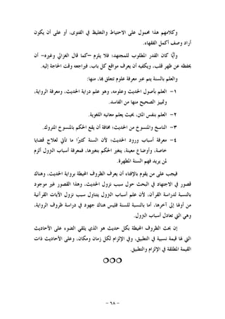 -٦٨-
‫ﻳﻜﻮﻥ‬ ‫ﺃﻥ‬ ‫ﻋﻠﻰ‬ ‫ﺃﻭ‬ ،‫ﺍﻟﻔﺘﻮﻯ‬ ‫ﰲ‬ ‫ﻭﺍﻟﺘﻐﻠﻴﻆ‬ ‫ﺍﻻﺣﺘﻴﺎﻁ‬ ‫ﻋﻠﻰ‬ ‫ﳏﻤﻮﻝ‬ ‫ﻫﺬﺍ‬ ‫ﻭﻛﻼﻣﻬﻢ‬
‫ﺍﻟﻔﻘﻬﺎﺀ‬ ‫ﺃﻛﻤﻞ‬ ‫ﻭﺻﻒ‬ ‫ﺃﺭﺍﺩ‬.
‫ﻳﻠﺰﻡ‬ ‫ﻓﻼ‬ ‫ﻟﻠﻤﺠﺘﻬﺪ؛‬ ‫ﺍﳌﻄﻠﻮﺏ‬ ‫ﺍﻟﻘﺪﺭ‬ ‫ﻛﺎﻥ‬ ‫ﺎ‬‫ﻳ‬‫ﻭﺃ‬–‫ﻭﻏﲑﻩ‬ ‫ﺍﻟﻐﺰﺍﱄ‬ ‫ﻗﺎﻝ‬ ‫ﻛﻤﺎ‬-‫ﺃﻥ‬
‫ﻭﻳﻜﻔﻴﻪ‬ ،‫ﻗﻠﺐ‬ ‫ﻇﻬﺮ‬ ‫ﻋﻦ‬ ‫ﳛﻔﻈﻪ‬‫ﺇﻟﻴﻪ‬ ‫ﺍﳊﺎﺟﺔ‬ ‫ﻭﻗﺖ‬ ‫ﻓﲑﺍﺟﻌﻪ‬ ،‫ﺑﺎﺏ‬ ‫ﻛﻞ‬ ‫ﻣﻮﺍﻗﻊ‬ ‫ﻳﻌﺮﻑ‬ ‫ﺃﻥ‬.
‫ﻣﻨﻬﺎ‬ ،‫ﺎ‬ ‫ﺗﺘﻌﻠﻖ‬ ‫ﻋﻠﻮﻡ‬ ‫ﻣﻌﺮﻓﺔ‬ ‫ﻋﱪ‬ ‫ﻳﺘﻢ‬ ‫ﺑﺎﻟﺴﻨﺔ‬ ‫ﻭﺍﻟﻌﻠﻢ‬:
١-،‫ﺍﻟﺮﻭﺍﻳﺔ‬ ‫ﻭﻣﻌﺮﻓﺔ‬ ،‫ﺍﳊﺪﻳﺚ‬ ‫ﺩﺭﺍﻳﺔ‬ ‫ﻋﻠﻢ‬ ‫ﻭﻫﻮ‬ ،‫ﻭﻋﻠﻮﻣﻪ‬ ‫ﺍﳊﺪﻳﺚ‬ ‫ﺑﺄﺻﻮﻝ‬ ‫ﺍﻟﻌﻠﻢ‬
‫ﺍﻟﻔﺎﺳﺪ‬ ‫ﻣﻦ‬ ‫ﻣﻨﻬﺎ‬ ‫ﺍﻟﺼﺤﻴﺢ‬ ‫ﻭﲤﻴﻴﺰ‬.
٢-‫ﺍﻟﻠﻐﻮﻳﺔ‬ ‫ﻣﻌﺎﻧﻴﻪ‬ ‫ﻳﻌﻠﻢ‬ ‫ﲝﻴﺚ‬ ،‫ﺍﳌﱳ‬ ‫ﺑﻨﻔﺲ‬ ‫ﺍﻟﻌﻠﻢ‬.
٣-‫ﻣﻦ‬ ‫ﻭﺍﳌﻨﺴﻮﺥ‬ ‫ﺍﻟﻨﺎﺳﺦ‬‫ﺍﳌﺘﺮﻭﻙ‬ ‫ﺑﺎﳌﻨﺴﻮﺥ‬ ‫ﺍﳊﻜﻢ‬ ‫ﻳﻘﻊ‬ ‫ﺃﻥ‬ ‫ﳐﺎﻓﺔ‬ ‫ﺍﳊﺪﻳﺚ؛‬.
٤-‫ﻗﻀﺎﻳﺎ‬ ‫ﻟﻌﻼﺝ‬ ‫ﺗﺄﰐ‬ ‫ﻣﺎ‬ ‫ﺍ‬‫ﲑ‬‫ﻛﺜ‬ ‫ﺍﻟﺴﻨﺔ‬ ‫ﻷﻥ‬ ‫ﺍﳊﺪﻳﺚ؛‬ ‫ﻭﺭﻭﺩ‬ ‫ﺃﺳﺒﺎﺏ‬ ‫ﻣﻌﺮﻓﺔ‬
‫ﺃﻟﺰﻡ‬ ‫ﺍﻟﱰﻭﻝ‬ ‫ﺃﺳﺒﺎﺏ‬ ‫ﻓﻤﻌﺮﻓﺔ‬ ،‫ﺑﺘﻐﲑﻫﺎ‬ ‫ﺍﳊﻜﻢ‬ ‫ﻳﺘﻐﲑ‬ ،‫ﻣﻌﻴﻨﺔ‬ ‫ﻭﺃﻭﺿﺎﻉ‬ ،‫ﺧﺎﺻﺔ‬
‫ﺍﳌﻄﻬﺮﺓ‬ ‫ﺍﻟﺴﻨﺔ‬ ‫ﻓﻬﻢ‬ ‫ﻳﺮﻳﺪ‬ ‫ﳌﻦ‬.
‫ﺑﺮﻭﺍﻳﺔ‬ ‫ﺍﶈﻴﻄﺔ‬ ‫ﺍﻟﻈﺮﻭﻑ‬ ‫ﻳﻌﺮﻑ‬ ‫ﺃﻥ‬ ‫ﺑﺎﻹﻓﺘﺎﺀ‬ ‫ﻳﻘﻮﻡ‬ ‫ﻣﻦ‬ ‫ﻋﻠﻰ‬ ‫ﻓﻴﺠﺐ‬‫ﻭﻫﻨﺎﻙ‬ ،‫ﺍﳊﺪﻳﺚ‬
‫ﻣﻮﺟﻮﺩ‬ ‫ﻏﲑ‬ ‫ﺍﻟﻘﺼﻮﺭ‬ ‫ﻭﻫﺬﺍ‬ ،‫ﺍﳊﺪﻳﺚ‬ ‫ﻧﺰﻭﻝ‬ ‫ﺳﺒﺐ‬ ‫ﺣﻮﻝ‬ ‫ﺍﻟﺒﺤﺚ‬ ‫ﰲ‬ ‫ﺍﻻﺟﺘﻬﺎﺩ‬ ‫ﰲ‬ ‫ﻗﺼﻮﺭ‬
‫ﺍﻟﻘﺮﺁﻧﻴﺔ‬ ‫ﺍﻵﻳﺎﺕ‬ ‫ﻧﺰﻭﻝ‬ ‫ﺳﺒﺐ‬ ‫ﻳﺘﻨﺎﻭﻝ‬ ‫ﺍﻟﱰﻭﻝ‬ ‫ﺃﺳﺒﺎﺏ‬ ‫ﻋﻠﻢ‬ ‫ﻷﻥ‬ ،‫ﺍﻟﻘﺮﺁﻥ‬ ‫ﻟﺪﺭﺍﺳﺔ‬ ‫ﺑﺎﻟﻨﺴﺒﺔ‬
،‫ﺁﺧﺮﻫﺎ‬ ‫ﺇﱃ‬ ‫ﺃﻭﳍﺎ‬ ‫ﻣﻦ‬،‫ﺍﻟﺮﻭﺍﻳﺔ‬ ‫ﻇﺮﻭﻑ‬ ‫ﺩﺭﺍﺳﺔ‬ ‫ﰲ‬ ‫ﺟﻬﻮﺩ‬ ‫ﻫﻨﺎﻙ‬ ‫ﻓﻠﻴﺲ‬ ‫ﻟﻠﺴﻨﺔ‬ ‫ﺑﺎﻟﻨﺴﺒﺔ‬ ‫ﺃﻣﺎ‬
‫ﺃﺳﺒﺎﺏ‬ ‫ﺗﻌﺎﺩﻝ‬ ‫ﺍﻟﱵ‬ ‫ﻭﻫﻲ‬‫ﺍﻟﱰﻭﻝ‬.
‫ﺍﻷﺣﺎﺩﻳﺚ‬ ‫ﻋﻠﻰ‬ ‫ﺍﻟﻀﻮﺀ‬ ‫ﻳﻠﻘﻲ‬ ‫ﺍﻟﺬﻱ‬ ‫ﻫﻮ‬ ‫ﺣﺪﻳﺚ‬ ‫ﺑﻜﻞ‬ ‫ﺍﶈﻴﻄﺔ‬ ‫ﺍﻟﻈﺮﻭﻑ‬ ‫ﲝﺚ‬ ‫ﺇﻥ‬
‫ﺫﺍﺕ‬ ‫ﺍﻷﺣﺎﺩﻳﺚ‬ ‫ﻭﻋﻠﻰ‬ ،‫ﻭﻣﻜﺎﻥ‬ ‫ﺯﻣﺎﻥ‬ ‫ﻟﻜﻞ‬ ‫ﺍﻹﻟﺰﺍﻡ‬ ‫ﻭﰲ‬ ،‫ﺍﻟﺘﻄﺒﻴﻖ‬ ‫ﰲ‬ ‫ﻧﺴﺒﻴﺔ‬ ‫ﻗﻴﻤﺔ‬ ‫ﳍﺎ‬ ‫ﺍﻟﱵ‬
‫ﻭﺍﻟﺘﻄﺒﻴﻖ‬ ‫ﺍﻹﻟﺰﺍﻡ‬ ‫ﰲ‬ ‫ﺍﳌﻄﻠﻘﺔ‬ ‫ﺍﻟﻘﻴﻤﺔ‬.

 