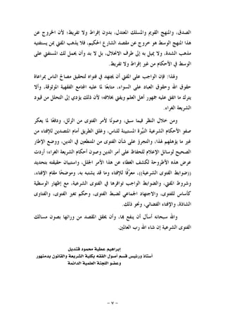 -٧-
‫ﻋﻦ‬ ‫ﺍﳋﺮﻭﺝ‬ ‫ﻷﻥ‬ ‫ﺗﻔﺮﻳﻂ؛‬ ‫ﻭﻻ‬ ‫ﺇﻓﺮﺍﻁ‬ ‫ﺑﺪﻭﻥ‬ ،‫ﺍﳌﻌﺘﺪﻝ‬ ‫ﻭﺍﳌﺴﻠﻚ‬ ‫ﺍﻟﻘﻮﱘ‬ ‫ﻭﺍﳌﻨﻬﺞ‬ ،‫ﺍﻟﺼﺪﻕ‬
‫ﻳ‬ ‫ﻓﻼ‬ ،‫ﺍﳊﻜﻴﻢ‬ ‫ﺍﻟﺸﺎﺭﻉ‬ ‫ﻣﻘﺼﺪ‬ ‫ﻋﻦ‬ ‫ﺧﺮﻭﺝ‬ ‫ﻫﻮ‬ ‫ﺍﻟﻮﺳﻂ‬ ‫ﺍﳌﻨﻬﺞ‬ ‫ﻫﺬﺍ‬‫ﻳﺴﺘﻔﺘﻴﻪ‬ ‫ﲟﻦ‬ ‫ﺍﳌﻔﱵ‬ ‫ﺬﻫﺐ‬
‫ﻋﻠﻰ‬ ‫ﺍﳌﺴﺘﻔﱵ‬ ‫ﻟﻚ‬ ‫ﳛﻤﻞ‬ ‫ﻭﺃﻥ‬ ‫ﺑﺪ‬ ‫ﻻ‬ ‫ﺑﻞ‬ ،‫ﺍﻻﳓﻼﻝ‬ ‫ﻃﺮﻑ‬ ‫ﺇﱃ‬ ‫ﺑﻪ‬ ‫ﳝﻴﻞ‬ ‫ﻭﻻ‬ ،‫ﺍﻟﺸﺪﺓ‬ ‫ﻣﺬﻫﺐ‬
‫ﺗﻔﺮﻳﻂ‬ ‫ﻭﻻ‬ ‫ﺇﻓﺮﺍﻁ‬ ‫ﻏﲑ‬ ‫ﻣﻦ‬ ‫ﺍﻷﺣﻜﺎﻡ‬ ‫ﰲ‬ ‫ﺍﻟﻮﺳﻂ‬.
‫ﻭﳍﺬﺍ‬:‫ﲟﺮﺍﻋﺎﺓ‬ ‫ﺍﻟﻨﺎﺱ‬ ‫ﻣﺼﺎﱀ‬ ‫ﻟﺘﺤﻘﻴﻖ‬ ‫ﻓﺘﻮﺍﻩ‬ ‫ﰲ‬ ‫ﳚﺘﻬﺪ‬ ‫ﺃﻥ‬ ‫ﺍﳌﻔﱵ‬ ‫ﻋﻠﻰ‬ ‫ﺍﻟﻮﺍﺟﺐ‬ ‫ﻓﺈﻥ‬
‫ﺎ‬‫ﻌ‬‫ﻣﺘﺎﺑ‬ ،‫ﺍﻟﺴﻮﺍﺀ‬ ‫ﻋﻠﻰ‬ ‫ﺍﻟﻌﺒﺎﺩ‬ ‫ﻭﺣﻘﻮﻕ‬ ‫ﺍﷲ‬ ‫ﺣﻘﻮﻕ‬‫ﻭﺃﻻ‬ ،‫ﺍﳌﻮﺛﻮﻗﺔ‬ ‫ﺍﻟﻔﻘﻬﻴﺔ‬ ‫ﺎﻣﻊ‬‫ﺍ‬ ‫ﻋﻠﻴﻪ‬ ‫ﳌﺎ‬
‫ﻗﻴﻮﺩ‬ ‫ﻣﻦ‬ ‫ﺍﻟﺘﺤﻠﻞ‬ ‫ﺇﱃ‬ ‫ﻳﺆﺩﻱ‬ ‫ﺫﻟﻚ‬ ‫ﻷﻥ‬ ‫ﲞﻼﻓﻪ؛‬ ‫ﻭﻳﻔﱵ‬ ‫ﺍﻟﻌﻠﻢ‬ ‫ﺃﻫﻞ‬ ‫ﲨﻬﻮﺭ‬ ‫ﻋﻠﻴﻪ‬ ‫ﺍﺗﻔﻖ‬ ‫ﻣﺎ‬ ‫ﻳﺘﺮﻙ‬
‫ﺍﻟﻐﺮﺍﺀ‬ ‫ﺍﻟﺸﺮﻳﻌﺔ‬.
‫ﻳﻌﻜﺮ‬ ‫ﳌﺎ‬ ‫ﺎ‬‫ﻌ‬‫ﻭﺩﻓ‬ ،‫ﺍﻟﺰﻟﻞ‬ ‫ﻣﻦ‬ ‫ﺍﻟﻔﺘﻮﻯ‬ ‫ﻷﻣﺮ‬ ‫ﺎ‬‫ﻧ‬‫ﻭﺻﻮ‬ ،‫ﺳﺒﻖ‬ ‫ﻓﻴﻤﺎ‬ ‫ﺍﻟﻨﻈﺮ‬ ‫ﺧﻼﻝ‬ ‫ﻭﻣﻦ‬
‫ﻭﻏﻠ‬ ،‫ﻟﻠﻨﺎﺱ‬ ‫ﺍﳌﺴﺘﺒﻴﻨﺔ‬ ‫ﺮﺓ‬‫ﻴ‬‫ﺍﻟﻨ‬ ‫ﺍﻟﺸﺮﻋﻴﺔ‬ ‫ﺍﻷﺣﻜﺎﻡ‬ ‫ﺻﻔﻮ‬‫ﻣﻦ‬ ‫ﻟﻺﻓﺘﺎﺀ‬ ‫ﺍﳌﺘﺼﺪﻳﻦ‬ ‫ﺃﻣﺎﻡ‬ ‫ﺍﻟﻄﺮﻳﻖ‬ ‫ﻖ‬
‫ﺍﻹﻃﺎﺭ‬ ‫ﻭﻭﺿﻊ‬ ،‫ﺍﻟﺪﻳﻦ‬ ‫ﰲ‬ ‫ﺍﳌﺘﻨﻄﻌﲔ‬ ‫ﻣﻦ‬ ‫ﺍﻟﻔﺘﻮﻯ‬ ‫ﺷﺄﻥ‬ ‫ﻋﻠﻰ‬ ‫ﻭﺍﻟﺘﺠﺮﺅ‬ ،‫ﳍﺬﺍ‬ ‫ﻳﺆﻫﻠﻬﻢ‬ ‫ﻣﺎ‬ ‫ﻏﲑ‬
‫ﺃﺭﺩﺕ‬ ‫ﺍﻟﻐﺮﺍﺀ؛‬ ‫ﺍﻟﺸﺮﻳﻌﺔ‬ ‫ﺃﺣﻜﺎﻡ‬ ‫ﻭﺻﻮﻥ‬ ‫ﺍﻟﺪﻳﻦ‬ ‫ﺃﻣﺮ‬ ‫ﻋﻠﻰ‬ ‫ﻟﻠﺤﻔﺎﻅ‬ ‫ﺍﻹﻋﻼﻡ‬ ‫ﻟﻮﺳﺎﺋﻞ‬ ‫ﺍﻟﺼﺤﻴﺢ‬
‫ﺑﺘﺤﺪ‬ ‫ﺣﻘﻴﻘﺘﻪ‬ ‫ﻭﺍﺳﺘﺒﻴﺎﻥ‬ ،‫ﺍﳉﻠﻞ‬ ‫ﺍﻷﻣﺮ‬ ‫ﻫﺬﺍ‬ ‫ﻋﻦ‬ ‫ﺍﻟﻐﻄﺎﺀ‬ ‫ﻟﻜﺸﻒ‬ ‫ﺍﻷﻃﺮﻭﺣﺔ‬ ‫ﻫﺬﻩ‬ ‫ﻋﺮﺽ‬‫ﻳﺪ‬
))‫ﺍﻟﺸﺮﻋﻴﺔ‬ ‫ﺍﻟﻔﺘﻮﻯ‬ ‫ﺿﻮﺍﺑﻂ‬((،‫ﺍﻹﻓﺘﺎﺀ‬ ‫ﻣﻘﺎﻡ‬ ‫ﺎ‬‫ﺤ‬‫ﻭﻣﻮﺿ‬ ،‫ﺑﻪ‬ ‫ﻳﺸﺘﺒﻪ‬ ‫ﻗﺪ‬ ‫ﻭﻣﺎ‬ ‫ﻟﻺﻓﺘﺎﺀ‬ ‫ﹰﺎ‬‫ﻓ‬‫ﺮ‬‫ﻣﻌ‬ ،
‫ﺍﻟﻮﺳﻄﻴﺔ‬ ‫ﺇﻇﻬﺎﺭ‬ ‫ﻣﻊ‬ ،‫ﺍﻟﺸﺮﻋﻴﺔ‬ ‫ﺍﻟﻔﺘﻮﻯ‬ ‫ﰲ‬ ‫ﺗﻮﺍﻓﺮﻫﺎ‬ ‫ﺍﻟﻮﺍﺟﺐ‬ ‫ﻭﺍﻟﻀﻮﺍﺑﻂ‬ ،‫ﺍﳌﻔﱵ‬ ‫ﻭﺷﺮﻭﻁ‬
‫ﻭﺍﻟﻔﺘﺎﻭﻯ‬ ،‫ﺍﻟﻔﺘﻮﻯ‬ ‫ﺗﻐﲑ‬ ‫ﻭﺣﻜﻢ‬ ،‫ﺍﻟﻔﺘﻮﻯ‬ ‫ﻟﻀﺒﻂ‬ ‫ﺍﳉﻤﺎﻋﻲ‬ ‫ﻭﺍﻻﺟﺘﻬﺎﺩ‬ ،‫ﻟﻠﻔﺘﻮﻯ‬ ‫ﻛﺄﺳﺎﺱ‬
،‫ﺍﻟﻔﻀﺎﺋﻲ‬ ‫ﻭﺍﻹﻓﺘﺎﺀ‬ ،‫ﺍﻟﺸﺎﺫﺓ‬‫ﺫﻟﻚ‬ ‫ﻭﳓﻮ‬.
‫ﻣﺴﺎﻟﻚ‬ ‫ﺑﺼﻮﻥ‬ ‫ﻭﺭﺍﺋﻬﺎ‬ ‫ﻣﻦ‬ ‫ﺍﳌﻘﺼﺪ‬ ‫ﳛﻘﻖ‬ ‫ﻭﺃﻥ‬ ،‫ﺎ‬ ‫ﻳﻨﻔﻊ‬ ‫ﺃﻥ‬ ‫ﺃﺳﺄﻝ‬ ‫ﺳﺒﺤﺎﻧﻪ‬ ‫ﻭﺍﷲ‬
‫ﺍﻟﻌﺎﳌﲔ‬ ‫ﺭﺏ‬ ‫ﺍﷲ‬ ‫ﺷﺎﺀ‬ ‫ﺇﻥ‬ ‫ﺍﻟﺸﺮﻋﻴﺔ‬ ‫ﺍﻟﻔﺘﻮﻯ‬.
‫ﻗﻨﺪﻳﻞ‬ ‫ﳏﻤﻮﺩ‬ ‫ﻋﻄﻴﺔ‬ ‫ﺇﺑﺮﺍﻫﻴﻢ‬
‫ﺑﺪﻣﻨﻬﻮﺭ‬ ‫ﻭﺍﻟﻘﺎﻧﻮﻥ‬ ‫ﺍﻟﺸﺮﻳﻌﺔ‬ ‫ﺑﻜﻠﻴﺔ‬ ‫ﺍﻟﻔﻘﻪ‬ ‫ﺃﺻﻮﻝ‬ ‫ﻗﺴﻢ‬ ‫ﻭﺭﺋﻴﺲ‬ ‫ﺃﺳﺘﺎﺫ‬
‫ﺍﻟﺪﺍﺋﻤﺔ‬ ‫ﺍﻟﻌﻠﻤﻴﺔ‬ ‫ﺍﻟﻠﺠﻨﺔ‬ ‫ﻭﻋﻀﻮ‬
 