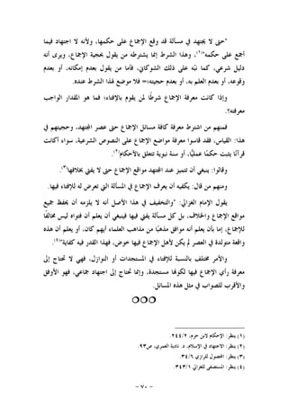 -٧٠-
"‫ﻓﻴﻤﺎ‬ ‫ﺍﺟﺘﻬﺎﺩ‬ ‫ﻻ‬ ‫ﻭﻷﻧﻪ‬ ،‫ﺣﻜﻤﻬﺎ‬ ‫ﻋﻠﻰ‬ ‫ﺍﻹﲨﺎﻉ‬ ‫ﻭﻗﻊ‬ ‫ﻗﺪ‬ ‫ﻣﺴﺄﻟﺔ‬ ‫ﰲ‬ ‫ﳚﺘﻬﺪ‬ ‫ﻻ‬ ‫ﺣﱴ‬
‫ﺣﻜﻤﻪ‬ ‫ﻋﻠﻰ‬ ‫ﺃﲨﻊ‬")١(
‫ﺍﻹﲨ‬ ‫ﲝﺠﻴﺔ‬ ‫ﻳﻘﻮﻝ‬ ‫ﻣﻦ‬ ‫ﻳﺸﺘﺮﻃﻪ‬ ‫ﺇﳕﺎ‬ ‫ﺍﻟﺸﺮﻁ‬ ‫ﻭﻫﺬﺍ‬ ،‫ﺃﻧﻪ‬ ‫ﻭﻳﺮﻯ‬ ،‫ﺎﻉ‬
‫ﺑﻌﺪﻡ‬ ‫ﺃﻭ‬ ،‫ﺇﻣﻜﺎﻧﻪ‬ ‫ﺑﻌﺪﻡ‬ ‫ﻳﻘﻮﻝ‬ ‫ﻣﻦ‬ ‫ﻓﺄﻣﺎ‬ ،‫ﺍﻟﺸﻮﻛﺎﱐ‬ ‫ﺫﻟﻚ‬ ‫ﻋﻠﻰ‬ ‫ﻪ‬‫ﺒ‬‫ﻧ‬ ‫ﻛﻤﺎ‬ ،‫ﺷﺮﻋﻲ‬ ‫ﺩﻟﻴﻞ‬
‫ﺣﺠﻴﺘﻪ؛‬ ‫ﺑﻌﺪﻡ‬ ‫ﺃﻭ‬ ،‫ﺑﻪ‬ ‫ﺍﻟﻌﻠﻢ‬ ‫ﺑﻌﺪﻡ‬ ‫ﺃﻭ‬ ،‫ﻭﻗﻮﻋﻪ‬=‫ﻋﻨﺪﻩ‬ ‫ﺍﻟﺸﺮﻁ‬ ‫ﳍﺬﺍ‬ ‫ﻣﻮﺿﻊ‬ ‫ﻓﻼ‬.
‫ﺍﻟﻮﺍﺟﺐ‬ ‫ﺍﳌﻘﺪﺍﺭ‬ ‫ﻫﻮ‬ ‫ﻓﻤﺎ‬ ‫ﺑﺎﻹﻓﺘﺎﺀ؛‬ ‫ﻳﻘﻮﻡ‬ ‫ﳌﻦ‬ ‫ﹰﺎ‬‫ﻃ‬‫ﺷﺮ‬ ‫ﺍﻹﲨﺎﻉ‬ ‫ﻣﻌﺮﻓﺔ‬ ‫ﻛﺎﻧﺖ‬ ‫ﻭﺇﺫﺍ‬
‫ﻣﻌﺮﻓﺘﻪ؟‬.
‫ﻛﺎ‬ ‫ﻣﻌﺮﻓﺔ‬ ‫ﺍﺷﺘﺮﻁ‬ ‫ﻣﻦ‬ ‫ﻓﻤﻨﻬﻢ‬‫ﰲ‬ ‫ﻭﺣﺠﻴﺘﻬﻢ‬ ،‫ﺘﻬﺪ‬‫ﺍ‬ ‫ﻋﺼﺮ‬ ‫ﺣﱴ‬ ‫ﺍﻹﲨﺎﻉ‬ ‫ﻣﺴﺎﺋﻞ‬ ‫ﻓﺔ‬
‫ﻫﺬﺍ‬:‫ﺃﻛﺎﻧﺖ‬ ‫ﺳﻮﺍﺀ‬ ،‫ﺍﻟﺸﺮﻋﻴﺔ‬ ‫ﺍﻟﻨﺼﻮﺹ‬ ‫ﻋﻠﻰ‬ ‫ﺍﻹﲨﺎﻉ‬ ‫ﻣﻮﺍﺿﻊ‬ ‫ﻣﻌﺮﻓﺔ‬ ‫ﻗﺎﺳﻮﺍ‬ ‫ﻓﻘﺪ‬ ،‫ﺍﻟﻘﻴﺎﺱ‬
‫ﺑﺎﻷﺣﻜﺎﻡ‬ ‫ﺗﺘﻌﻠﻖ‬ ‫ﻧﺒﻮﻳﺔ‬ ‫ﺳﻨﺔ‬ ‫ﺃﻭ‬ ،‫ﺎ‬‫ﻴ‬‫ﻋﻤﻠ‬ ‫ﺎ‬‫ﻤ‬‫ﺣﻜ‬ ‫ﻳﺜﺒﺖ‬ ‫ﺎ‬‫ﻧ‬‫ﻗﺮﺁ‬)٢(
.
‫ﻭﻗﺎﻟﻮﺍ‬:‫ﲞﻼﻓﻬﺎ‬ ‫ﻳﻔﱵ‬ ‫ﻻ‬ ‫ﺣﱴ‬ ‫ﺍﻹﲨﺎﻉ‬ ‫ﻣﻮﺍﻗﻊ‬ ‫ﺘﻬﺪ‬‫ﺍ‬ ‫ﻋﻨﺪ‬ ‫ﺗﺘﻤﻴﺰ‬ ‫ﺃﻥ‬ ‫ﻳﻨﺒﻐﻲ‬)٣(
.
‫ﻭﻣﻨﻬﻢ‬‫ﻗﺎﻝ‬ ‫ﻣﻦ‬:‫ﻓﻴﻬﺎ‬ ‫ﻟﻺﻓﺘﺎﺀ‬ ‫ﻟﻪ‬ ‫ﺗﻌﺮﺽ‬ ‫ﺍﻟﱵ‬ ‫ﺍﳌﺴﺄﻟﺔ‬ ‫ﰲ‬ ‫ﺍﻹﲨﺎﻉ‬ ‫ﻳﻌﺮﻑ‬ ‫ﺃﻥ‬ ‫ﻳﻜﻔﻴﻪ‬.
‫ﺍﻟﻐﺰﺍﱄ‬ ‫ﺍﻹﻣﺎﻡ‬ ‫ﻳﻘﻮﻝ‬" :‫ﲨﻴﻊ‬ ‫ﳛﻔﻆ‬ ‫ﺃﻥ‬ ‫ﻳﻠﺰﻣﻪ‬ ‫ﻻ‬ ‫ﺃﻧﻪ‬ ‫ﺍﻷﺻﻞ‬ ‫ﻫﺬﺍ‬ ‫ﰲ‬ ‫ﻭﺍﻟﺘﺨﻔﻴﻒ‬
‫ﹰﺎ‬‫ﻔ‬‫ﳐﺎﻟ‬ ‫ﻟﻴﺲ‬ ‫ﻓﺘﻮﺍﻩ‬ ‫ﺃﻥ‬ ‫ﻳﻌﻠﻢ‬ ‫ﺃﻥ‬ ‫ﻓﻴﻨﺒﻐﻲ‬ ‫ﻓﻴﻬﺎ‬ ‫ﻳﻔﱵ‬ ‫ﻣﺴﺄﻟﺔ‬ ‫ﻛﻞ‬ ‫ﺑﻞ‬ ،‫ﻭﺍﳋﻼﻑ‬ ‫ﺍﻹﲨﺎﻉ‬ ‫ﻣﻮﺍﻗﻊ‬
‫ﺒ‬‫ﻣﺬﻫ‬ ‫ﻣﻮﺍﻓﻖ‬ ‫ﺃﻧﻪ‬ ‫ﻳﻌﻠﻢ‬ ‫ﺑﺄﻥ‬ ‫ﺇﻣﺎ‬ ،‫ﻟﻺﲨﺎﻉ‬‫ﻫﺬﻩ‬ ‫ﺃﻥ‬ ‫ﻳﻌﻠﻢ‬ ‫ﺃﻭ‬ ،‫ﻛﺎﻥ‬ ‫ﺃﻳﻬﻢ‬ ‫ﺍﻟﻌﻠﻤﺎﺀ‬ ‫ﻣﺬﺍﻫﺐ‬ ‫ﻣﻦ‬ ‫ﺎ‬
‫ﻛﻔﺎﻳﺔ‬ ‫ﻓﻴﻪ‬ ‫ﺍﻟﻘﺪﺭ‬ ‫ﻓﻬﺬﺍ‬ ،‫ﺧﻮﺽ‬ ‫ﻓﻴﻬﺎ‬ ‫ﺍﻹﲨﺎﻉ‬ ‫ﻷﻫﻞ‬ ‫ﻳﻜﻦ‬ ‫ﱂ‬ ‫ﺍﻟﻌﺼﺮ‬ ‫ﰲ‬ ‫ﻣﺘﻮﻟﺪﺓ‬ ‫ﻭﺍﻗﻌﺔ‬")٤(
.
‫ﺇﱃ‬ ‫ﲢﺘﺎﺝ‬ ‫ﻻ‬ ‫ﻓﻬﻲ‬ ،‫ﺍﻟﻨﻮﺍﺯﻝ‬ ‫ﺃﻭ‬ ‫ﺍﳌﺴﺘﺠﺪﺍﺕ‬ ‫ﰲ‬ ‫ﻟﻺﻓﺘﺎﺀ‬ ‫ﺑﺎﻟﻨﺴﺒﺔ‬ ‫ﳐﺘﻠﻒ‬ ‫ﻭﺍﻷﻣﺮ‬
‫ﲨ‬ ‫ﺍﺟﺘﻬﺎﺩ‬ ‫ﺇﱃ‬ ‫ﲢﺘﺎﺝ‬ ‫ﻭﺇﳕﺎ‬ ،‫ﻣﺴﺘﺠﺪﺓ‬ ‫ﺎ‬‫ﻟﻜﻮ‬ ‫ﻓﻴﻬﺎ‬ ‫ﺍﻹﲨﺎﻉ‬ ‫ﺭﺃﻱ‬ ‫ﻣﻌﺮﻓﺔ‬‫ﺍﻷﻭﻓﻖ‬ ‫ﻓﻬﻮ‬ ،‫ﺎﻋﻲ‬
‫ﺍﳌﺴﺎﺋﻞ‬ ‫ﻫﺬﻩ‬ ‫ﻣﺜﻞ‬ ‫ﰲ‬ ‫ﻟﻠﺼﻮﺍﺏ‬ ‫ﻭﺍﻷﻗﺮﺏ‬.

)١(‫ﻳﻨﻈﺮ‬:،‫ﺣﺰﻡ‬ ‫ﻻﺑﻦ‬ ‫ﺍﻹﺣﻜﺎﻡ‬٢/٢٤٤.
)٢(‫ﻳﻨﻈﺮ‬:‫ﺩ‬ ،‫ﺍﻹﺳﻼﻡ‬ ‫ﰲ‬ ‫ﺍﻻﺟﺘﻬﺎﺩ‬.‫ﺹ‬ ،‫ﺍﻟﻌﻤﺮﻱ‬ ‫ﻧﺎﺩﻳﺔ‬٩٣.
)٣(‫ﻳﻨﻈﺮ‬:‫ﻟﻠﺮﺍﺯﻱ‬ ‫ﺍﶈﺼﻮﻝ‬٦/٣٤.
)٤(‫ﻳﻨﻈﺮ‬:‫ﻟﻠﻐﺰﺍﱄ‬ ‫ﺍﳌﺴﺘﺼﻔﻰ‬١/٣٤٣.
 