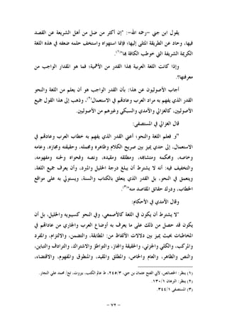 -٧٢-
‫ﺟﲏ‬ ‫ﺍﺑﻦ‬ ‫ﻳﻘﻮﻝ‬-‫ﺍﷲ‬ ‫ﺭﲪﻪ‬-" :‫ﺍﻟﻘﺼﺪ‬ ‫ﻋﻦ‬ ‫ﺍﻟﺸﺮﻳﻌﺔ‬ ‫ﺃﻫﻞ‬ ‫ﻣﻦ‬ ‫ﺿﻞ‬ ‫ﻣﻦ‬ ‫ﺃﻛﺜﺮ‬ ‫ﺇﻥ‬
‫ﺍﻟﻠﻐﺔ‬ ‫ﻫﺬﻩ‬ ‫ﰲ‬ ‫ﺿﻌﻔﻪ‬ ‫ﺣﻠﻤﻪ‬ ‫ﻭﺍﺳﺘﺨﻒ‬ ‫ﺍﺳﺘﻬﻮﺍﻩ‬ ‫ﻓﺈﳕﺎ‬ ‫ﺇﻟﻴﻬﺎ؛‬ ‫ﺍﳌﺜﻠﻰ‬ ‫ﺍﻟﻄﺮﻳﻘﺔ‬ ‫ﻋﻦ‬ ‫ﻭﺣﺎﺩ‬ ،‫ﻓﻴﻬﺎ‬
‫ﺍ‬ ‫ﺍﻟﺸﺮﻳﻔﺔ‬ ‫ﺍﻟﻜﺮﳝﺔ‬‫ﺍﻟ‬ ‫ﺧﻮﻃﺐ‬ ‫ﻟﱵ‬‫ﺎ‬ ‫ﻜﺎﻓﺔ‬")١(
.
‫ﻣﻦ‬ ‫ﺍﻟﻮﺍﺟﺐ‬ ‫ﺍﳌﻘﺪﺍﺭ‬ ‫ﻫﻮ‬ ‫ﻓﻤﺎ‬ ‫ﺍﻷﳘﻴﺔ؛‬ ‫ﻣﻦ‬ ‫ﺍﻟﻘﺪﺭ‬ ‫ﺬﺍ‬ ‫ﺍﻟﻌﺮﺑﻴﺔ‬ ‫ﺍﻟﻠﻐﺔ‬ ‫ﻛﺎﻧﺖ‬ ‫ﻭﺇﺫﺍ‬
‫ﻣﻌﺮﻓﺘﻬﺎ؟‬.
‫ﻫﺬﺍ‬ ‫ﻋﻦ‬ ‫ﺍﻷﺻﻮﻟﻴﻮﻥ‬ ‫ﺃﺟﺎﺏ‬:‫ﻭﺍﻟﻨﺤﻮ‬ ‫ﺍﻟﻠﻐﺔ‬ ‫ﻣﻦ‬ ‫ﻳﻌﻠﻢ‬ ‫ﺃﻥ‬ ‫ﻫﻮ‬ ‫ﺍﻟﻮﺍﺟﺐ‬ ‫ﺍﻟﻘﺪﺭ‬ ‫ﺑﺄﻥ‬
‫ﺍﻻﺳﺘﻌﻤﺎﻝ‬ ‫ﰲ‬ ‫ﻢ‬‫ﻭﻋﺎﺩ‬ ‫ﺍﻟﻌﺮﺏ‬ ‫ﻣﺮﺍﺩ‬ ‫ﺑﻪ‬ ‫ﻳﻔﻬﻢ‬ ‫ﺍﻟﺬﻱ‬ ‫ﺍﻟﻘﺪﺭ‬)٢(
‫ﲨﻴﻊ‬ ‫ﺍﻟﻘﻮﻝ‬ ‫ﻫﺬﺍ‬ ‫ﺇﱃ‬ ‫ﻭﺫﻫﺐ‬ ،
‫ﻛﺎﻟ‬ ،‫ﺍﻷﺻﻮﻟﻴﲔ‬‫ﻭﺍﻵﻣﺪﻱ‬ ‫ﻐﺰﺍﱄ‬‫ﺍﻷﺻﻮﻟﻴﲔ‬ ‫ﻣﻦ‬ ‫ﻭﻏﲑﻫﻢ‬ ‫ﻭﺍﻟﺴﺒﻜﻲ‬.
‫ﺍﻟﻐﺰﺍﱄ‬ ‫ﻗﺎﻝ‬‫ﺍﳌﺴﺘﺼﻔﻰ‬ ‫ﰲ‬:
"‫و‬‫ﰲ‬ ‫ﻢ‬‫ﻭﻋﺎﺩ‬ ‫ﺍﻟﻌﺮﺏ‬ ‫ﺧﻄﺎﺏ‬ ‫ﺑﻪ‬ ‫ﻳﻔﻬﻢ‬ ‫ﺍﻟﺬﻱ‬ ‫ﺍﻟﻘﺪﺭ‬ ‫ﺃﻋﲏ‬ ‫ﻭﺍﻟﻨﺤﻮ؛‬ ‫ﺍﻟﻠﻐﺔ‬ ‫ﻓﻌﻠﻢ‬
‫ﻭﻋﺎﻣﻪ‬ ،‫ﻭﳎﺎﺯﻩ‬ ‫ﻭﺣﻘﻴﻘﺘﻪ‬ ،‫ﻭﳎﻤﻠﻪ‬ ‫ﻭﻇﺎﻫﺮﻩ‬ ‫ﺍﻟﻜﻼﻡ‬ ‫ﺻﺮﻳﺢ‬ ‫ﺑﲔ‬ ‫ﳝﻴﺰ‬ ‫ﺣﺪﻱ‬ ‫ﺇﱃ‬ ،‫ﺍﻻﺳﺘﻌﻤﺎﻝ‬
‫ﻭﻧﺼﻪ‬ ،‫ﻭﻣﻘﻴﺪﻩ‬ ‫ﻭﻣﻄﻠﻘﻪ‬ ،‫ﻪ‬‫ﻭﻣﺘﺸﺎ‬ ‫ﻭﳏﻜﻤﻪ‬ ،‫ﻭﺧﺎﺻﻪ‬،‫ﻭﻣﻔﻬﻮﻣﻪ‬ ‫ﻭﳊﻨﻪ‬ ‫ﻭﻓﺤﻮﺍﻩ‬
‫ﻓﻴﻪ‬ ‫ﻭﺍﻟﺘﺨﻔﻴﻒ‬:،‫ﺍﻟﻠﻐﺔ‬ ‫ﲨﻴﻊ‬ ‫ﻳﻌﺮﻑ‬ ‫ﻭﺃﻥ‬ ،‫ﻭﺍﳌﱪﺩ‬ ‫ﺍﳋﻠﻴﻞ‬ ‫ﺩﺭﺟﺔ‬ ‫ﻳﺒﻠﻎ‬ ‫ﺃﻥ‬ ‫ﻳﺸﺘﺮﻁ‬ ‫ﻻ‬ ‫ﺃﻧﻪ‬
‫ﻣﻮﺍﻗﻊ‬ ‫ﻋﻠﻰ‬ ‫ﺑﻪ‬ ‫ﻭﻳﺴﺘﻮﱄ‬ ،‫ﻭﺍﻟﺴﻨﺔ‬ ‫ﺑﺎﻟﻜﺘﺎﺏ‬ ‫ﻳﺘﻌﻠﻖ‬ ‫ﺍﻟﺬﻱ‬ ‫ﺍﻟﻘﺪﺭ‬ ‫ﺑﻞ‬ ،‫ﺍﻟﻨﺤﻮ‬ ‫ﰲ‬ ‫ﻭﻳﺘﻌﻤﻖ‬
‫ﻣﻨﻪ‬ ‫ﺍﳌﻘﺎﺻﺪ‬ ‫ﺣﻘﺎﺋﻖ‬ ‫ﻭﺩﺭﻙ‬ ،‫ﺍﳋﻄﺎﺏ‬")٣(
.
‫ﺍﻷﺣﻜﺎﻡ‬ ‫ﰲ‬ ‫ﺍﻵﻣﺪﻱ‬ ‫ﻭﻗﺎﻝ‬:
"‫ﻻ‬‫ﻳﺸﺘﺮﻁ‬‫ﺃﻥ‬‫ﻳﻜﻮﻥ‬‫ﰲ‬‫ﺍ‬‫ﻟﻠﻐﺔ‬،‫ﻛﺎﻷﺻﻤﻌﻲ‬‫ﻭﰲ‬‫ﺍﻟﻨﺤﻮ‬‫ﻛﺴﻴﺒﻮﻳﻪ‬،‫ﻭﺍﳋﻠﻴﻞ‬‫ﺑﻞ‬‫ﺃﻥ‬
‫ﻳﻜﻮﻥ‬‫ﻗﺪ‬‫ﺣﺼﻞ‬‫ﻣﻦ‬‫ﺫﻟﻚ‬‫ﻋﻠﻰ‬‫ﻣﺎ‬‫ﻳﻌﺮﻑ‬‫ﺑﻪ‬‫ﺃﻭﺿﺎﻉ‬‫ﺍﻟﻌﺮﺏ‬‫ﻭﺍﳉﺎﺭﻱ‬‫ﻣﻦ‬‫ﻢ‬‫ﻋﺎﺩﺍ‬‫ﰲ‬
‫ﺍﳌﺨﺎﻃﺒﺎﺕ‬‫ﲝﻴﺚ‬‫ﳝﻴﺰ‬‫ﺑﲔ‬‫ﺩﻻﻻﺕ‬‫ﺍﻷﻟﻔﺎﻅ‬‫ﻣﻦ‬:،‫ﺍﳌﻄﺎﺑﻘﺔ‬،‫ﻭﺍﻟﺘﻀﻤﻦ‬،‫ﻭﺍﻻﻟﺘﺰﺍﻡ‬‫ﻭﺍﳌﻔﺮﺩ‬
،‫ﻭﺍﳌﺮﻛﺐ‬‫ﻭﺍﻟﻜﻠﻲ‬،‫ﻭﺍﳉﺰﺋﻲ‬‫ﻭﺍﳊﻘﻴﻘﺔ‬،‫ﺎﺯ‬‫ﻭﺍ‬‫ﻭﺍﻟﺘﻮﺍﻃﺆ‬‫ﻭﺍﻻﺷﺘﺮ‬،‫ﺍﻙ‬‫ﻭﺍﻟﺘﺮﺍﺩﻑ‬،‫ﻭﺍﻟﺘﺒﺎﻳﻦ‬
‫ﻭﺍﻟﻨﺺ‬،‫ﻭﺍﻟﻈﺎﻫﺮ‬‫ﻭﺍﻟﻌﺎﻡ‬،‫ﻭﺍﳋﺎﺹ‬‫ﻭﺍﳌﻄﻠﻖ‬،‫ﻭﺍﳌﻘﻴﺪ‬‫ﻭﺍﳌﻨﻄﻮﻕ‬،‫ﻭﺍﳌﻔﻬﻮﻡ‬،‫ﻭﺍﻻﻗﺘﻀﺎﺀ‬
)١(‫ﻳﻨﻈﺮ‬:،‫ﺟﲏ‬ ‫ﺑﻦ‬ ‫ﻋﺜﻤﺎﻥ‬ ‫ﺍﻟﻔﺘﺢ‬ ‫ﻷﰊ‬ ،‫ﺍﳋﺼﺎﺋﺺ‬٣/٢٤٥‫ﺗﺢ‬ ،‫ﺑﲑﻭﺕ‬ ،‫ﺍﻟﻜﺘﺐ‬ ‫ﻋﺎﱂ‬ ‫ﻁ‬ ،/‫ﺍﻟﻨﺠﺎﺭ‬ ‫ﻋﻠﻲ‬ ‫ﳏﻤﺪ‬.
)٢(‫ﻳﻨﻈﺮ‬:‫ﺍﻟﱪﻫﺎﻥ‬١/١٣٠.
)٣(‫ﺍﳌﺴﺘﺼﻔﻰ‬١/٣٤٤.
 