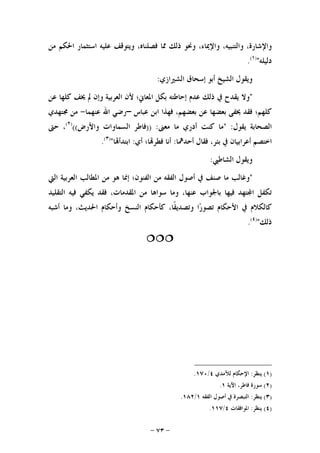 -٧٣-
،‫ﻭﺍﻹﺷﺎﺭﺓ‬،‫ﻭﺍﻟﺘﻨﺒﻴﻪ‬،‫ﻭﺍﻹﳝﺎﺀ‬‫ﻭﳓﻮ‬‫ﺫﻟﻚ‬‫ﳑﺎ‬،‫ﻓﺼﻠﻨﺎﻩ‬‫ﻭﻳﺘﻮﻗﻒ‬‫ﻋﻠﻴﻪ‬‫ﺍﺳﺘﺜﻤﺎﺭ‬‫ﺍﳊﻜﻢ‬‫ﻣﻦ‬
‫ﺩﻟﻴﻠﻪ‬")١(
.
‫ﺍﻟﺸﲑﺍﺯﻱ‬ ‫ﺇﺳﺤﺎﻕ‬ ‫ﺃﺑﻮ‬ ‫ﺍﻟﺸﻴﺦ‬ ‫ﻭﻳﻘﻮﻝ‬:
"‫ﺍ‬ ‫ﺑﻜﻞ‬ ‫ﺇﺣﺎﻃﺘﻪ‬ ‫ﻋﺪﻡ‬ ‫ﺫﻟﻚ‬ ‫ﰲ‬ ‫ﻳﻘﺪﺡ‬ ‫ﻭﻻ‬‫ﻋﻦ‬ ‫ﻛﻠﻬﺎ‬ ‫ﳜﻒ‬ ‫ﱂ‬ ‫ﻭﺇﻥ‬ ‫ﺍﻟﻌﺮﺑﻴﺔ‬ ‫ﻷﻥ‬ ‫ﳌﻌﺎﱐ؛‬
‫ﻋﺒﺎﺱ‬ ‫ﺍﺑﻦ‬ ‫ﻓﻬﺬﺍ‬ ،‫ﺑﻌﻀﻬﻢ‬ ‫ﻋﻦ‬ ‫ﺑﻌﻀﻬﺎ‬ ‫ﳜﻔﻰ‬ ‫ﻓﻘﺪ‬ ‫ﻛﻠﻬﻢ؛‬–‫ﻋﻨﻬﻤﺎ‬ ‫ﺍﷲ‬ ‫ﺭﺿﻲ‬-‫ﳎﺘﻬﺪﻱ‬ ‫ﻣﻦ‬
‫ﻳﻘﻮﻝ‬ ‫ﺍﻟﺼﺤﺎﺑﺔ‬" :‫ﻣﻌﲎ‬ ‫ﻣﺎ‬ ‫ﺃﺩﺭﻱ‬ ‫ﻛﻨﺖ‬ ‫ﻣﺎ‬)) :‫ﻭﺍﻷﺭﺽ‬ ‫ﺍﻟﺴﻤﺎﻭﺍﺕ‬ ‫ﻓﺎﻃﺮ‬(()٢(
‫ﺣﱴ‬ ،
‫ﺃﺣﺪﳘﺎ‬ ‫ﻓﻘﺎﻝ‬ ،‫ﺑﺌﺮ‬ ‫ﰲ‬ ‫ﺃﻋﺮﺍﺑﻴﺎﻥ‬ ‫ﺍﺧﺘﺼﻢ‬:‫ﺃﻱ‬ ‫ﺎ؛‬‫ﻓﻄﺮ‬ ‫ﺃﻧﺎ‬:‫ﺎ‬‫ﺍﺑﺘﺪﺃ‬")٣(
.
‫ﺍﻟﺸﺎ‬ ‫ﻭﻳﻘﻮﻝ‬‫ﻃﱯ‬:
"‫ﺍﻟﱵ‬ ‫ﺍﻟﻌﺮﺑﻴﺔ‬ ‫ﺍﳌﻄﺎﻟﺐ‬ ‫ﻣﻦ‬ ‫ﻫﻮ‬ ‫ﺇﳕﺎ‬ ‫ﺍﻟﻔﻨﻮﻥ؛‬ ‫ﻣﻦ‬ ‫ﺍﻟﻔﻘﻪ‬ ‫ﺃﺻﻮﻝ‬ ‫ﰲ‬ ‫ﺻﻨﻒ‬ ‫ﻣﺎ‬ ‫ﻭﻏﺎﻟﺐ‬
‫ﺍﻟﺘﻘﻠﻴﺪ‬ ‫ﻓﻴﻪ‬ ‫ﻳﻜﻔﻲ‬ ‫ﻓﻘﺪ‬ ،‫ﺍﳌﻘﺪﻣﺎﺕ‬ ‫ﻣﻦ‬ ‫ﺳﻮﺍﻫﺎ‬ ‫ﻭﻣﺎ‬ ،‫ﻋﻨﻬﺎ‬ ‫ﺑﺎﳉﻮﺍﺏ‬ ‫ﻓﻴﻬﺎ‬ ‫ﺘﻬﺪ‬‫ﺍ‬ ‫ﺗﻜﻔﻞ‬
‫ﺃﺷﺒﻪ‬ ‫ﻭﻣﺎ‬ ،‫ﺍﳊﺪﻳﺚ‬ ‫ﻭﺃﺣﻜﺎﻡ‬ ‫ﺍﻟﻨﺴﺦ‬ ‫ﻛﺄﺣﻜﺎﻡ‬ ،‫ﹰﺎ‬‫ﻘ‬‫ﻭﺗﺼﺪﻳ‬ ‫ﺍ‬‫ﺭ‬‫ﺗﺼﻮ‬ ‫ﺍﻷﺣﻜﺎﻡ‬ ‫ﰲ‬ ‫ﻛﺎﻟﻜﻼﻡ‬
‫ﺫﻟﻚ‬")٤(
.

)١(‫ﻳﻨﻈﺮ‬:‫ﻟﻶﻣﺪﻱ‬ ‫ﺍﻹﺣﻜﺎﻡ‬٤/١٧٠.
)٢(‫ﺍﻵﻳﺔ‬ ،‫ﻓﺎﻃﺮ‬ ‫ﺳﻮﺭﺓ‬١.
)٣(‫ﻳﻨﻈﺮ‬:‫ﺍﻟﻔﻘﻪ‬ ‫ﺃﺻﻮﻝ‬ ‫ﰲ‬ ‫ﺍﻟﺘﺒﺼﺮﺓ‬١/١٨٢.
)٤(‫ﻳﻨﻈﺮ‬:‫ﺍﳌﻮﺍﻓﻘﺎﺕ‬٤/١١٧.
 