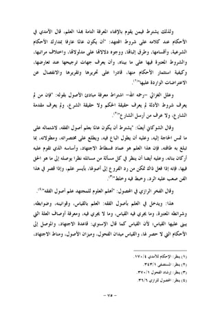 -٧٥-
‫ﻗﺎﻝ‬ ،‫ﺍﻟﻌﻠﻢ‬ ‫ﺬﺍ‬ ‫ﺍﻟﺘﺎﻣﺔ‬ ‫ﺍﳌﻌﺮﻓﺔ‬ ‫ﺑﺎﻹﻓﺘﺎﺀ‬ ‫ﻳﻘﻮﻡ‬ ‫ﻓﻴﻤﻦ‬ ‫ﻳﺸﺘﺮﻁ‬ ‫ﻭﻟﺬﻟﻚ‬‫ﺍﻵﻣﺪﻱ‬‫ﰲ‬
‫ﺍﻷ‬‫ﺘﻬﺪ‬‫ﺍ‬ ‫ﺷﺮﻭﻁ‬ ‫ﻋﻠﻰ‬ ‫ﻛﻼﻣﻪ‬ ‫ﻋﻨﺪ‬ ‫ﺣﻜﺎﻡ‬" :‫ﺃﻥ‬‫ﻳﻜﻮﻥ‬‫ﻋﺎﳌﺎ‬‫ﻋﺎﺭﻓﺎ‬‫ﲟﺪﺍﺭﻙ‬‫ﺍﻷﺣﻜﺎﻡ‬
،‫ﺍﻟﺸﺮﻋﻴﺔ‬،‫ﻭﺃﻗﺴﺎﻣﻬﺎ‬‫ﻭﻃﺮﻕ‬،‫ﺎ‬‫ﺇﺛﺒﺎ‬‫ﻭﻭﺟﻮﻩ‬‫ﺎ‬‫ﺩﻻﻻ‬‫ﻋﻠﻰ‬،‫ﺎ‬‫ﻣﺪﻟﻮﻻ‬‫ﻭﺍﺧﺘﻼﻑ‬،‫ﻣﺮﺍﺗﺒﻬﺎ‬
‫ﻭﺍﻟﺸﺮﻭﻁ‬‫ﺍﳌﻌﺘﱪﺓ‬‫ﻓﻴﻬﺎ‬‫ﻋﻠﻰ‬‫ﻣﺎ‬،‫ﺑﻴﻨﺎﻩ‬‫ﻭﺃﻥ‬‫ﻳﻌﺮﻑ‬‫ﺟﻬﺎﺕ‬‫ﺗﺮﺟﻴﺤﻬﺎ‬‫ﻋﻨﺪ‬،‫ﺗﻌﺎﺭﺿﻬﺎ‬
‫ﻭﻛﻴﻔﻴﺔ‬‫ﺍﺳﺘﺜﻤﺎﺭ‬‫ﺍﻷﺣﻜﺎﻡ‬،‫ﻣﻨﻬﺎ‬‫ﻗﺎﺩﺭﺍ‬‫ﻋﻠﻰ‬‫ﲢﺮﻳﺮﻫﺎ‬‫ﻭﺗﻘﺮﻳﺮﻫﺎ‬‫ﻭﺍﻻﻧﻔﺼﺎﻝ‬‫ﻋﻦ‬
‫ﺍﻻﻋﺘﺮﺍﺿﺎﺕ‬‫ﺍﻟﻮﺍﺭﺩﺓ‬‫ﻋﻠﻴﻬﺎ‬")١(
.
‫ﺍﻟﻐﺰﺍﱄ‬ ‫ﻭﻋﻠﻞ‬-‫ﺍﷲ‬ ‫ﺭﲪﻪ‬-‫ﺑﻘﻮﻟﻪ‬ ‫ﺍﻷﺻﻮﻝ‬ ‫ﻣﺒﺎﺩﺉ‬ ‫ﻣﻌﺮﻓﺔ‬ ‫ﺍﺷﺘﺮﺍﻁ‬" :‫ﱂ‬ ‫ﻣﻦ‬ ‫ﻓﺈﻥ‬
‫ﻣﻘﺪﻣﺔ‬ ‫ﻳﻌﺮﻑ‬ ‫ﻭﱂ‬ ،‫ﺍﻟﺸﺮﻉ‬ ‫ﺣﻘﻴﻘﺔ‬ ‫ﻭﻻ‬ ‫ﺍﳊﻜﻢ‬ ‫ﺣﻘﻴﻘﺔ‬ ‫ﻳﻌﺮﻑ‬ ‫ﱂ‬ ‫ﺍﻷﺩﻟﺔ‬ ‫ﺷﺮﻭﻁ‬ ‫ﻳﻌﺮﻑ‬
‫ﺍﻟﺸﺎﺭﻉ‬ ‫ﺃﺭﺳﻞ‬ ‫ﻣﻦ‬ ‫ﻋﺮﻑ‬ ‫ﻭﻻ‬ ،‫ﺍﻟﺸﺎﺭﻉ‬")٢(
.
‫ﻭﻗﺎﻝ‬‫ﺎ‬‫ﻀ‬‫ﺃﻳ‬ ‫ﺍﻟﺸﻮﻛﺎﱐ‬" :‫ﻳﺸﺘﺮﻁ‬‫ﺃﻥ‬‫ﻳﻜﻮﻥ‬‫ﻋﺎﳌﺎ‬‫ﺑﻌﻠﻢ‬‫ﺃﺻﻮﻝ‬،‫ﺍﻟﻔﻘﻪ‬‫ﻻﺷﺘﻤﺎﻟﻪ‬‫ﻋﻠﻰ‬
‫ﻣﺎ‬‫ﲤﺲ‬‫ﺍﳊ‬‫ﺎﺟﺔ‬،‫ﺇﻟﻴﻪ‬‫ﻭﻋﻠﻴﻪ‬‫ﺃﻥ‬‫ﻳﻄﻮﻝ‬‫ﺍﻟﺒﺎﻉ‬،‫ﻓﻴﻪ‬‫ﻭﻳﻄﻠﻊ‬‫ﻋﻠﻰ‬،‫ﳐﺘﺼﺮﺍﺗﻪ‬،‫ﻭﻣﻄﻮﻻﺗﻪ‬‫ﲟﺎ‬
‫ﺗﺒﻠﻎ‬‫ﺑﻪ‬،‫ﻃﺎﻗﺘﻪ‬‫ﻓﺈﻥ‬‫ﻫﺬﺍ‬‫ﺍﻟﻌﻠﻢ‬‫ﻫﻮ‬‫ﻋﻤﺎﺩ‬‫ﻓﺴﻄﺎﻁ‬،‫ﺍﻻﺟﺘﻬﺎﺩ‬‫ﻭﺃﺳﺎﺳﻪ‬‫ﺍﻟﺬﻱ‬‫ﺗﻘﻮﻡ‬‫ﻋﻠﻴﻪ‬
‫ﺃﺭﻛﺎﻥ‬،‫ﺑﻨﺎﺋﻪ‬‫ﻭﻋﻠﻴﻪ‬‫ﺃﻳﻀﺎ‬‫ﺃﻥ‬‫ﻳﻨﻈﺮ‬‫ﰲ‬‫ﻛﻞ‬‫ﻣﺴﺄﻟﺔ‬‫ﻣﻦ‬‫ﻣﺴﺎﺋﻠﻪ‬‫ﻧﻈﺮﺍ‬‫ﻳﻮﺻﻠﻪ‬‫ﺇﱃ‬‫ﻣﺎ‬‫ﻫﻮ‬‫ﺍﳊﻖ‬
،‫ﻓﻴﻬﺎ‬‫ﻓﺈﻧﻪ‬‫ﺇﺫﺍ‬‫ﻓﻌﻞ‬‫ﺫﺍﻙ‬‫ﲤﻜﻦ‬‫ﻣﻦ‬‫ﺭﺩ‬‫ﺍﻟﻔﺮﻭﻉ‬‫ﺇﱃ‬،‫ﺃﺻﻮﳍﺎ‬‫ﺑﺄﻳﺴﺮ‬،‫ﻋﻠﻢ‬‫ﻭﺇﺫﺍ‬‫ﻗﺼﺮ‬‫ﰲ‬‫ﻫﺬﺍ‬
‫ﺍﻟﻔﻦ‬‫ﺻﻌﺐ‬‫ﻋﻠﻴﻪ‬،‫ﺍﻟﺮﺩ‬‫ﻭﺧﺒﻂ‬‫ﻓﻴﻪ‬‫ﻭﺧﻠﻂ‬")٣(
.
‫ﺍﶈﺼﻮﻝ‬ ‫ﰲ‬ ‫ﺍﻟﺮﺍﺯﻱ‬ ‫ﺍﻟﻔﺨﺮ‬ ‫ﻭﻗﺎﻝ‬" :‫ﺍﻟﻔﻘﻪ‬ ‫ﺃﺻﻮﻝ‬ ‫ﻋﻠﻢ‬ ‫ﻟﻠﻤﺠﺘﻬﺪ‬ ‫ﺍﻟﻌﻠﻮﻡ‬ ‫ﺃﻫﻠﻢ‬")٤(
.
‫ﻫﺬﺍ‬:‫ﺑ‬ ‫ﺍﻟﻌﻠﻢ‬ ‫ﰲ‬ ‫ﻭﻳﺪﺧﻞ‬‫ﺍﻟﻔﻘﻪ‬ ‫ﺄﺻﻮﻝ‬:،‫ﻭﺿﻮﺍﺑﻄﻪ‬ ،‫ﻭﻗﻮﺍﻧﻴﻨﻪ‬ ،‫ﺑﺎﻟﻘﻴﺎﺱ‬ ‫ﺍﻟﻌﻠﻢ‬
‫ﺍﻟﱵ‬ ‫ﺍﻟﻌﻠﺔ‬ ‫ﺃﻭﺻﺎﻑ‬ ‫ﻭﻣﻌﺮﻓﺔ‬ ،‫ﻓﻴﻪ‬ ‫ﳚﺮﻱ‬ ‫ﻻ‬ ‫ﻭﻣﺎ‬ ،‫ﺍﻟﻘﻴﺎﺱ‬ ‫ﻓﻴﻪ‬ ‫ﳚﺮﻱ‬ ‫ﻭﻣﺎ‬ ،‫ﺍﳌﻌﺘﱪﺓ‬ ‫ﻭﺷﺮﺍﺋﻄﻪ‬
‫ﺍﻹﺳﻨﻮﻱ‬ ‫ﻗﺎﻝ‬ ‫ﻛﻤﺎ‬ ‫ﺍﻟﻘﻴﺎﺱ‬ ‫ﻷﻥ‬ ‫ﺍﻟﻘﻴﺎﺱ؛‬ ‫ﻋﻠﻴﻬﺎ‬ ‫ﻳﺒﲎ‬:‫ﺇﱃ‬ ‫ﻭﺍﳌﻮﺻﻞ‬ ،‫ﺍﻻﺟﺘﻬﺎﺩ‬ ‫ﻗﺎﻋﺪﺓ‬
‫ﺍ‬ ‫ﻭﻣﻴﺰﺍﻥ‬ ،‫ﺍﻟﻔﺤﻮﻝ‬ ‫ﻣﻴﺪﺍﻥ‬ ‫ﻭﺍﻟﻘﻴﺎﺱ‬ ،‫ﳍﺎ‬ ‫ﺣﺼﺮ‬ ‫ﻻ‬ ‫ﺍﻟﱵ‬ ‫ﺍﻷﺣﻜﺎﻡ‬،‫ﺍﻻﺟﺘﻬﺎﺩ‬ ‫ﻭﻣﻨﺎﻁ‬ ،‫ﻷﺻﻮﻝ‬
)١(‫ﻳﻨﻈﺮ‬:‫ﻟﻶﻣﺪﻱ‬ ‫ﺍﻹﺣﻜﺎﻡ‬٤/١٧٠.
)٢(‫ﻳﻨﻈﺮ‬:‫ﺍﳌﺴﺘﺼﻔﻰ‬١/٣٤٣.
)٣(‫ﻳﻨﻈﺮ‬:‫ﺍﻟﻔﺤﻮﻝ‬ ‫ﺇﺭﺷﺎﺩ‬١/٣٧٠.
)٤(‫ﻳﻨﻈﺮ‬:‫ﻟﻠﺮﺍﺯﻱ‬ ‫ﺍﶈﺼﻮﻝ‬٦/٣٦.
 