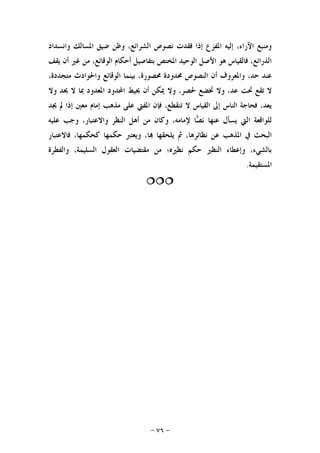 -٧٦-
‫ﻭﺍﻧﺴﺪﺍﺩ‬ ‫ﺍﳌﺴﺎﻟﻚ‬ ‫ﺿﻴﻖ‬ ‫ﻭﻇﻦ‬ ،‫ﺍﻟﺸﺮﺍﺋﻊ‬ ‫ﻧﺼﻮﺹ‬ ‫ﻓﻘﺪﺕ‬ ‫ﺇﺫﺍ‬ ‫ﺍﳌﻔﺰﻉ‬ ‫ﺇﻟﻴﻪ‬ ،‫ﺍﻵﺭﺍﺀ‬ ‫ﻭﻣﻨﺒﻊ‬
‫ﻳﻘﻒ‬ ‫ﺃﻥ‬ ‫ﻏﲑ‬ ‫ﻣﻦ‬ ،‫ﺍﻟﻮﻗﺎﺋﻊ‬ ‫ﺃﺣﻜﺎﻡ‬ ‫ﺑﺘﻔﺎﺻﻴﻞ‬ ‫ﺍﳌﺨﺘﺺ‬ ‫ﺍﻟﻮﺣﻴﺪ‬ ‫ﺍﻷﺻﻞ‬ ‫ﻫﻮ‬ ‫ﻓﺎﻟﻘﻴﺎﺱ‬ ،‫ﺍﻟﺬﺭﺍﺋﻊ‬
،‫ﻣﺘﺠﺪﺩﺓ‬ ‫ﻭﺍﳊﻮﺍﺩﺙ‬ ‫ﺍﻟﻮﻗﺎﺋﻊ‬ ‫ﺑﻴﻨﻤﺎ‬ ،‫ﳏﺼﻮﺭﺓ‬ ‫ﳏﺪﻭﺩﺓ‬ ‫ﺍﻟﻨﺼﻮﺹ‬ ‫ﺃﻥ‬ ‫ﻭﺍﳌﻌﺮﻭﻑ‬ ،‫ﺣﺪ‬ ‫ﻋﻨﺪ‬
‫ﲢﺖ‬ ‫ﺗﻘﻊ‬ ‫ﻻ‬‫ﻭﻻ‬ ‫ﳛﺪ‬ ‫ﻻ‬ ‫ﲟﺎ‬ ‫ﺍﳌﻌﺪﻭﺩ‬ ‫ﺍﶈﺪﻭﺩ‬ ‫ﳛﻴﻂ‬ ‫ﺃﻥ‬ ‫ﳝﻜﻦ‬ ‫ﻭﻻ‬ ،‫ﳊﺼﺮ‬ ‫ﲣﻀﻊ‬ ‫ﻭﻻ‬ ،‫ﻋﺪ‬
‫ﳚﺪ‬ ‫ﱂ‬ ‫ﺇﺫﺍ‬ ‫ﻣﻌﲔ‬ ‫ﺇﻣﺎﻡ‬ ‫ﻣﺬﻫﺐ‬ ‫ﻋﻠﻰ‬ ‫ﺍﳌﻔﱵ‬ ‫ﻓﺈﻥ‬ ،‫ﺗﻨﻘﻄﻊ‬ ‫ﻻ‬ ‫ﺍﻟﻘﻴﺎﺱ‬ ‫ﺇﱃ‬ ‫ﺍﻟﻨﺎﺱ‬ ‫ﻓﺤﺎﺟﺔ‬ ،‫ﻳﻌﺪ‬
‫ﻋﻠﻴﻪ‬ ‫ﻭﺟﺐ‬ ،‫ﻭﺍﻻﻋﺘﺒﺎﺭ‬ ‫ﺍﻟﻨﻈﺮ‬ ‫ﺃﻫﻞ‬ ‫ﻣﻦ‬ ‫ﻭﻛﺎﻥ‬ ،‫ﻹﻣﺎﻣﻪ‬ ‫ﺎ‬‫ﺼ‬‫ﻧ‬ ‫ﻋﻨﻬﺎ‬ ‫ﻳﺴﺄﻝ‬ ‫ﺍﻟﱵ‬ ‫ﻟﻠﻮﺍﻗﻌﺔ‬
‫ﻳﻠﺤ‬ ‫ﰒ‬ ،‫ﻧﻈﺎﺋﺮﻫﺎ‬ ‫ﻋﻦ‬ ‫ﺍﳌﺬﻫﺐ‬ ‫ﰲ‬ ‫ﺍﻟﺒﺤﺚ‬‫ﻓﺎﻻﻋﺘﺒﺎﺭ‬ ،‫ﻛﺤﻜﻤﻬﺎ‬ ‫ﺣﻜﻤﻬﺎ‬ ‫ﻭﻳﻌﺘﱪ‬ ،‫ﺎ‬ ‫ﻘﻬﺎ‬
‫ﻭﺍﻟﻔﻄﺮﺓ‬ ،‫ﺍﻟﺴﻠﻴﻤﺔ‬ ‫ﺍﻟﻌﻘﻮﻝ‬ ‫ﻣﻘﺘﻀﻴﺎﺕ‬ ‫ﻣﻦ‬ ‫ﻧﻈﲑﻩ؛‬ ‫ﺣﻜﻢ‬ ‫ﺍﻟﻨﻈﲑ‬ ‫ﻭﺇﻋﻄﺎﺀ‬ ،‫ﺑﺎﻟﺸﻲﺀ‬
‫ﺍﳌﺴﺘﻘﻴﻤﺔ‬.

 