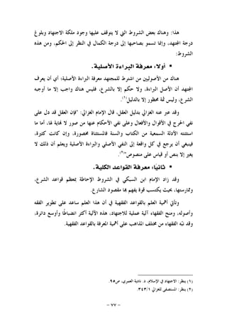 -٧٧-
‫ﻫﺬﺍ‬:‫ﻭﺑﻠﻮﻍ‬ ‫ﺍﻻﺟﺘﻬﺎﺩ‬ ‫ﻣﻠﻜﺔ‬ ‫ﻭﺟﻮﺩ‬ ‫ﻋﻠﻴﻬﺎ‬ ‫ﻳﺘﻮﻗﻒ‬ ‫ﻻ‬ ‫ﺍﻟﱵ‬ ‫ﺍﻟﺸﺮﻭﻁ‬ ‫ﺑﻌﺾ‬ ‫ﻭﻫﻨﺎﻙ‬
‫ﺩﺭﺟﺔ‬‫ﺍﳊ‬ ‫ﺇﱃ‬ ‫ﺍﻟﻨﻈﺮ‬ ‫ﰲ‬ ‫ﺍﻟﻜﻤﺎﻝ‬ ‫ﺩﺭﺟﺔ‬ ‫ﺇﱃ‬ ‫ﺑﺼﺎﺣﺒﻬﺎ‬ ‫ﺗﺴﻤﻮ‬ ‫ﻭﺇﳕﺎ‬ ،‫ﺘﻬﺪ‬‫ﺍ‬‫ﻫﺬﻩ‬ ‫ﻭﻣﻦ‬ ،‫ﻜﻢ‬
‫ﺍﻟﺸﺮﻭﻁ‬:
‫ﺃﻭﻻ‬:‫ﺍﻷﺻﻠﻴﺔ‬ ‫ﺍﻟﱪﺍﺀﺓ‬ ‫ﻣﻌﺮﻓﺔ‬.
‫ﻳﻌﺮﻑ‬ ‫ﺃﻥ‬ ‫ﺃﻱ‬ ‫ﺍﻷﺻﻠﻴﺔ؛‬ ‫ﺍﻟﱪﺍﺀﺓ‬ ‫ﻣﻌﺮﻓﺔ‬ ‫ﻟﻠﻤﺠﺘﻬﺪ‬ ‫ﺍﺷﺘﺮﻁ‬ ‫ﻣﻦ‬ ‫ﺍﻷﺻﻮﻟﻴﲔ‬ ‫ﻣﻦ‬ ‫ﻫﻨﺎﻙ‬
‫ﺃﻭﺟﺒﻪ‬ ‫ﻣﺎ‬ ‫ﺇﻻ‬ ‫ﻭﺍﺟﺐ‬ ‫ﻫﻨﺎﻙ‬ ‫ﻓﻠﻴﺲ‬ ،‫ﺑﺎﻟﺸﺮﻉ‬ ‫ﺇﻻ‬ ‫ﺣﻜﻢ‬ ‫ﻭﻻ‬ ،‫ﺍﻟﱪﺍﺀﺓ‬ ‫ﺍﻷﺻﻞ‬ ‫ﺃﻥ‬ ‫ﺘﻬﺪ‬‫ﺍ‬
‫ﺑﺎﻟﺪﻟﻴﻞ‬ ‫ﺇﻻ‬ ‫ﳏﻈﻮﺭ‬ ‫ﲦﺔ‬ ‫ﻭﻟﻴﺲ‬ ،‫ﺍﻟﺸﺮﻉ‬)١(
.
‫ﺑﺪﻟﻴﻞ‬ ‫ﺍﻟﻐﺰﺍﱄ‬ ‫ﻋﻨﻪ‬ ‫ﻋﱪ‬ ‫ﻭﻗﺪ‬‫ﺍﻟﻐﺰﺍﱄ‬ ‫ﺍﻹﻣﺎﻡ‬ ‫ﻗﺎﻝ‬ ،‫ﺍﻟﻌﻘﻞ‬" :‫ﻓﺈﻥ‬‫ﺍﻟﻌﻘﻞ‬‫ﻗﺪ‬‫ﺩﻝ‬‫ﻋﻠﻰ‬
‫ﻧﻔﻲ‬‫ﺍﳊﺮﺝ‬‫ﰲ‬‫ﺍﻷﻗﻮﺍﻝ‬‫ﻭﺍﻷﻓﻌﺎﻝ‬‫ﻭﻋﻠﻰ‬‫ﻧﻔﻲ‬‫ﺍﻷﺣﻜﺎﻡ‬‫ﻋﻨﻬﺎ‬‫ﻣﻦ‬‫ﺻﻮﺭ‬‫ﻻ‬‫ﺎﻳﺔ‬‫ﳍﺎ‬،‫ﺃﻣﺎ‬‫ﻣﺎ‬
‫ﺍﺳﺘﺜﻨﺘﻪ‬‫ﺍﻷﺩﻟﺔ‬‫ﺍﻟﺴﻤﻌﻴﺔ‬‫ﻣﻦ‬‫ﺍﻟﻜﺘﺎﺏ‬‫ﻭﺍﻟﺴﻨﺔ‬‫ﻓﺎﳌﺴﺘﺜﻨﺎﺓ‬،‫ﳏﺼﻮﺭﺓ‬‫ﻭﺇﻥ‬‫ﻛﺎﻧﺖ‬،‫ﻛﺜﲑﺓ‬
‫ﻓﻴﻨﺒﻐﻲ‬‫ﺃﻥ‬‫ﻳﺮﺟﻊ‬‫ﰲ‬‫ﻛﻞ‬‫ﻭﺍﻗﻌﺔ‬‫ﺇﱃ‬‫ﺍﻟﻨﻔﻲ‬‫ﺍﻷﺻﻠﻲ‬‫ﻭﺍﻟﱪﺍﺀﺓ‬‫ﺍﻷﺻﻠﻴﺔ‬‫ﻭﻳﻌﻠﻢ‬‫ﺃﻥ‬‫ﺫﻟﻚ‬‫ﻻ‬
‫ﻳﻐﲑ‬‫ﺇﻻ‬‫ﺑﻨﺺ‬‫ﺃﻭ‬‫ﻗﻴﺎﺱ‬‫ﻋﻠﻰ‬‫ﻣﻨﺼﻮﺹ‬")٢(
.
‫ﺎ‬‫ﻴ‬‫ﺛﺎﻧ‬:‫ﺍﻟﻜﻠﻴﺔ‬ ‫ﺍﻟﻘﻮﺍﻋﺪ‬ ‫ﻣﻌﺮﻓﺔ‬.
،‫ﺍﻟﺸﺮﻉ‬ ‫ﻗﻮﺍﻋﺪ‬ ‫ﲟﻌﻈﻢ‬ ‫ﺍﻹﺣﺎﻃﺔ‬ ‫ﺍﻟﺸﺮﻭﻁ‬ ‫ﰲ‬ ‫ﺍﻟﺴﺒﻜﻲ‬ ‫ﺍﺑﻦ‬ ‫ﺍﻹﻣﺎﻡ‬ ‫ﺯﺍﺩ‬ ‫ﻭﻗﺪ‬
‫ﺍﻟﺸﺎﺭﻉ‬ ‫ﻣﻘﺼﻮﺩ‬ ‫ﺎ‬ ‫ﻳﻔﻬﻢ‬ ‫ﻗﻮﺓ‬ ‫ﻳﻜﺘﺴﺐ‬ ‫ﲝﻴﺚ‬ ،‫ﻭﳑﺎﺭﺳﺘﻬﺎ‬.
‫ﺳﺎﻋ‬ ‫ﺍﻟﻌﻠﻢ‬ ‫ﻫﺬﺍ‬ ‫ﺃﻥ‬ ‫ﰲ‬ ‫ﺍﻟﻔﻘﻬﻴﺔ‬ ‫ﺑﺎﻟﻘﻮﺍﻋﺪ‬ ‫ﺍﻟﻌﻠﻢ‬ ‫ﺃﳘﻴﺔ‬ ‫ﻭﺗﺄﰐ‬‫ﺍﻟﻔﻘﻪ‬ ‫ﺗﻄﻮﻳﺮ‬ ‫ﻋﻠﻰ‬ ‫ﺪ‬
،‫ﺩﺍﺋﺮﺓ‬ ‫ﻭﺃﻭﺳﻊ‬ ‫ﹰﺎ‬‫ﻃ‬‫ﺍﻧﻀﺒﺎ‬ ‫ﺃﻛﺜﺮ‬ ‫ﺍﻵﻟﻴﺔ‬ ‫ﻫﺬﻩ‬ ،‫ﻟﻼﺟﺘﻬﺎﺩ‬ ‫ﻋﻤﻠﻴﺔ‬ ‫ﺁﻟﻴﺔ‬ ‫ﺍﻟﻔﻘﻬﺎﺀ‬ ‫ﻭﻣﻨﺢ‬ ،‫ﻭﺃﺻﻮﻟﻪ‬
‫ﻪ‬‫ﺒ‬‫ﻧ‬ ‫ﻭﻗﺪ‬‫ﺍﻟﻔﻘﻬﻴﺔ‬ ‫ﺑﺎﻟﻘﻮﺍﻋﺪ‬ ‫ﺍﳌﻌﺮﻓﺔ‬ ‫ﺃﳘﻴﺔ‬ ‫ﻋﻠﻰ‬ ‫ﺍﳌﺬﺍﻫﺐ‬ ‫ﳐﺘﻠﻒ‬ ‫ﻣﻦ‬ ‫ﺍﻟﻔﻘﻬﺎﺀ‬.
)١(‫ﻳﻨﻈﺮ‬:‫ﺩ‬ ،‫ﺍﻹﺳﻼﻡ‬ ‫ﰲ‬ ‫ﺍﻻﺟﺘﻬﺎﺩ‬.‫ﺹ‬ ،‫ﺍﻟﻌﻤﺮﻱ‬ ‫ﻧﺎﺩﻳﺔ‬٩٥.
)٢(‫ﻳﻨﻈﺮ‬:‫ﺍﳌﺴﺘﺼﻔﻰ‬‫ﻟﻠﻐﺰﺍﱄ‬١/٣٤٣.
 